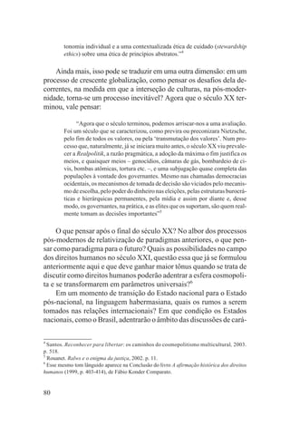 tonomia individual e a uma contextualizada ética de cuidado (stewardship
         ethics) sobre uma ética de princípios abstratos.”4

    Ainda mais, isso pode se traduzir em uma outra dimensão: em um
processo de crescente globalização, como pensar os desafios dela de-
correntes, na medida em que a interseção de culturas, na pós-moder-
nidade, torna-se um processo inevitável? Agora que o século XX ter-
minou, vale pensar:

               “Agora que o século terminou, podemos arriscar-nos a uma avaliação.
         Foi um século que se caracterizou, como previra ou preconizara Nietzsche,
         pelo fim de todos os valores, ou pela ‘transmutação dos valores’. Num pro-
         cesso que, naturalmente, já se iniciara muito antes, o século XX viu prevale-
         cer a Realpolitik, a razão pragmática, a adoção da máxima o fim justifica os
         meios, e quaisquer meios – genocídios, câmaras de gás, bombardeio de ci-
         vis, bombas atômicas, tortura etc. –, e uma subjugação quase completa das
         populações à vontade dos governantes. Mesmo nas chamadas democracias
         ocidentais, os mecanismos de tomada de decisão são viciados pelo mecanis-
         mo de escolha, pelo poder do dinheiro nas eleições, pelas estruturas burocrá-
         ticas e hierárquicas permanentes, pela mídia e assim por diante e, desse
         modo, os governantes, na prática, e as elites que os suportam, são quem real-
         mente tomam as decisões importantes”5

     O que pensar após o final do século XX? No albor dos processos
pós-modernos de relativização de paradigmas anteriores, o que pen-
sar como paradigma para o futuro? Quais as possibilidades no campo
dos direitos humanos no século XXI, questão essa que já se formulou
anteriormente aqui e que deve ganhar maior tônus quando se trata de
discutir como direitos humanos poderão adentrar a esfera cosmopoli-
ta e se transformarem em parâmetros universais?6
     Em um momento de transição do Estado nacional para o Estado
pós-nacional, na linguagem habermasiana, quais os rumos a serem
tomados nas relações internacionais? Em que condição os Estados
nacionais, como o Brasil, adentrarão o âmbito das discussões de cará-

4
  Santos. Reconhecer para libertar: os caminhos do cosmopolitismo multicultural, 2003.
p. 518.
5
  Rouanet. Ralws e o enigma da justiça, 2002. p. 11.
6
  Esse mesmo tom lânguido aparece na Conclusão do livro A afirmação histórica dos direitos
humanos (1999, p. 403-414), de Fábio Konder Comparato.


80
 