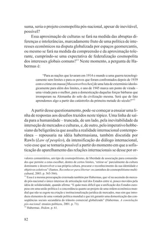 suma, seria o projeto cosmopolita pós-nacional, apesar de inevitável,
possível?
    Essa aproximação de culturas se fará na medida das abruptas di-
ferenças e intolerâncias, marcadamente fruto de uma política de inte-
resses econômicos na disputa globalizada por espaços geomercantis,
ou mesmo se fará na medida da compreensão e da aproximação tole-
rante, cumprindo-se uma expectativa de federalização cosmopolita
dos interesses globais comuns?11 Neste momento, a pergunta de Ha-
bermas é:

              “Para as nações que levaram em 1914 o mundo a uma guerra tecnologi-
         camente sem limites e para os povos que foram confrontados depois de 1939
         com o crime em massa [Massenverbrechen] de uma luta de extermínio ideolo-
         gicamente para além dos limites, o ano de 1945 marca um ponto de virada –
         uma virada para o melhor, para a domesticação daquelas forças bárbaras que
         irromperam na Alemanha do solo da civilização mesma. Será que de fato
         aprendemos algo a partir das catástrofes da primeira metade do século?”12

    A partir desse questionamento, pode-se começar a ensaiar uma li-
nha de respostas aos desafios trazidos neste tópico. Uma linha de saí-
da para a humanidade – truncada, de um lado, pela inevitabilidade da
interseção de mercados e culturas, e, de outro, pelo imperativo hobbe-
siano da beligerância que assalta a realidade internacional contempo-
rânea – repousaria na idéia habermasiana, também discutida por
Rawls (Law of peoples), da intensificação do diálogo internacional,
veio esse que se tornaria possível a partir do momento em que a sofis-
ticação do aparelhamento das relações internacionais se desse por or-
valores comunitários, um tipo de cosmopolitismo, de liberdade de associação para comunida-
des que permite a estas escolher, dentro de certos limites, ‘retirar-se’ parcialmente da cultura
dominante e desenvolver a sua própria cultura, procurar o reconhecimento da sua identidade e
objetivos coletivos” (Santos. Reconhecer para libertar: os caminhos do cosmopolitismo multi-
cultural, 2003. p. 565-566).
11
   Essa é a mesma preocupação externada também por Habermas, que vê na ascensão do merca-
do pós-nacional o único interesse de articulação real dos Estados entre si, pouco movidos pela
idéia de solidariedade, quando afirma: “E quão mais difícil que a unificação dos Estados euro-
peus em uma união política é a concordância quanto ao projeto de uma ordem econômica mun-
dial que não se esgote na criação e institucionalização jurídica de mercados, mas sim que intro-
duza elementos de uma vontade política mundial e que irá garantir uma domesticação das con-
seqüências sociais secundária do trânsito comercial globalizado” (Habermas. A constelação
pós-nacional: ensaios políticos, 2001. p. 71).
12
   Habermas. Ibidem. p. 61.


82
 