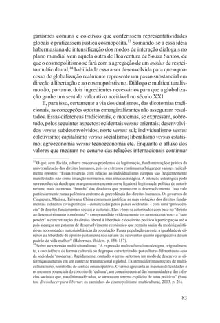 ganismos comuns e coletivos que conferissem representatividades
globais e praticassem justiça cosmopolita.13 Somando-se a essa idéia
habermasiana de intensificação dos modos de interação dialogais no
plano mundial vem aquela outra de Boaventura de Souza Santos, de
que o cosmopolitismo se fará com a agregação de um modus de respei-
to multicultural,14 habilidade essa a ser desenvolvida para que o pro-
cesso de globalização realmente represente um passo substancial em
direção à libertação e ao cosmopolistismo. Diálogo e multiculturalis-
mo são, portanto, dois ingredientes necessários para que a globaliza-
ção ganhe um sentido valorativo aceitável no século XXI.
    E, para isso, certamente a via dos dualismos, das dicotomias tradi-
cionais, as concepções opostas e marginalizantes não asseguram resul-
tados. Essas diferenças tradicionais, e modernas, se expressam, sobre-
tudo, pelos seguintes aspectos: ocidentais versus orientais; desenvolvi-
dos versus subdesenvolvidos; norte versus sul; individualismo versus
coletivismo; capitalismo versus socialismo; liberalismo versus estatis-
mo; agroeconomia versus tecnoeconomia etc. Enquanto o afluxo dos
valores que medram no cenário das relações internacionais continuar
13
   O que, sem dúvida, esbarra em certos problemas de legitimação, fundamentação e prática da
universalização dos direitos humanos, pois os extremos continuam a brigar por valores radical-
mente opostos: “Essas reservas com relação ao individualismo europeu são freqüentemente
manifestadas não como intenção normativa, mas antes estratégica. A intenção estratégica pode
ser reconhecida desde que os argumentos encontrem-se ligados à legitimação política do autori-
tarismo mais ou menos “brando” das ditaduras que promovem o desenvolvimento. Isso vale
particularmente para a polêmica em torno da precedência dos direitos humanos. Os governos de
Cingapura, Malásia, Taiwan e China costumam justificar as suas violações dos direitos funda-
mentais e direitos civis políticos – denunciadas pelos países ocidentais – com uma “precedên-
cia” de direitos fundamentais sociais e culturais. Eles vêem-se autorizados com base no “direito
ao desenvolvimento econômico” – compreendido evidentemente em termos coletivos – a “sus-
pender” a concretização do direito liberal à liberdade e do direito político à participação até o
país alcançar um patamar de desenvolvimento econômico que permita saciar de modo igualitá-
rio as necessidades materiais básicas da população. Para a população carente, a igualdade de di-
reitos e a liberdade de opinião justamente não seriam tão relevantes quanto a perspectiva de um
padrão de vida melhor” (Habermas. Ibidem. p. 156-157).
14
   Sobre a expressão multiculturalismo: “A expressão multiculturalismo designa, originalmen-
te, a coexistência de formas culturais ou de grupos caracterizados por culturas diferentes no seio
da sociedade ‘moderna’. Rapidamente, contudo, o termo se tornou um modo de descrever as di-
ferenças culturais em um contexto transnacional e global. Existem diferentes noções de multi-
culturalismo, nem todas de sentido emancipatório. O termo apresenta as mesmas dificuldades e
os mesmos potenciais do conceito de ‘cultura’, um conceito central das humanidades e das ciên-
cias sociais e que, nas últimas décadas, se tornou um terreno explícito de lutas políticas” (San-
tos. Reconhecer para libertar: os caminhos do cosmopolitismo multicultural, 2003. p. 26).


                                                                                              83
 