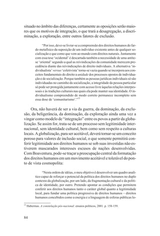 situado no âmbito das diferenças, certamente as oposições serão maio-
res que os motivos de integração, o que trará a desagregação, a discri-
minação, a exploração, entre outros fatores de exclusão.

                 “Por isso, deve-se livrar-se a compreensão dos direitos humanos do far-
           do metafísico da suposição de um indivíduo existente antes de qualquer so-
           cialização e que como que vem ao mundo com direitos naturais. Juntamente
           com essa tese ‘ocidental’ é descartada também a necessidade de uma antíte-
           se ‘oriental’ segundo a qual as reivindicações da comunidade merecem pre-
           cedência diante das reivindicações de direito individuais. A alternativa ‘in-
           dividualista’ versus ‘coletivista’ torna-se vazia quando se incorpora aos con-
           ceitos fundamentais do direito a unidade dos processos opostos de individua-
           ção e de socialização. Porque também as pessoas jurídicas individuais só são
           individuadas no caminho da socialização, a integridade da pessoa particular
           só pode ser protegida juntamente com acesso livre àquelas relações interpes-
           soais e às tradições culturais nas quais ela pode manter sua identidade. O in-
           dividualismo compreendido de modo correto permanece incompleto sem
           essa dose de ‘comunitarismo’.”15

     Ora, não haverá de ser a via da guerra, da dominação, da exclu-
são, da beligerância, da dominação, da exploração ainda uma vez a
vingar como modelo de “integração” entre os povos a partir da globa-
lização. Se assim for, trata-se de um processo sem legitimidade inter-
nacional, sem identidade cultural, bem como sem respeito a culturas
locais. A globalização, para ser aceitável, deverá tornar-se um conceito
poroso para valores de inclusão social, o que somente permitirá con-
ferir legitimidade aos direitos humanos se sob suas investidas não es-
tiverem mascarados interesses escusos de nações desenvolvidas.
Com Boaventura, pode-se traçar a preocupação central da formatação
dos direitos humanos em um movimento aceitável e tolerável do pon-
to de vista cosmopolita:

                 “Nesta ordem de idéias, o meu objetivo é desenvolver um quadro analí-
           tico capaz de reforçar o potencial da política dos direitos humanos no duplo
           contexto da globalização, por um lado, da fragmentação cultural e da políti-
           ca de identidade, por outro. Pretendo apontar as condições que permitem
           conferir aos direitos humanos tanto o caráter global quanto a legitimidade
           local, para fundar uma política progressiva de direitos humanos – direitos
           humanos concebidos como a energia e a linguagem de esferas públicas lo-

15
     Habermas. A constelação pós-nacional: ensaios políticos, 2001. p. 158-159.


84
 