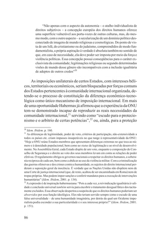 “Não apenas com o aspecto da autonomia – o atalho individualista de
         direitos subjetivos – a concepção européia dos direitos humanos oferece
         uma superfície vulnerável aos porta-vozes de outras culturas, mas, do mes-
         mo modo, com o outro aspecto – a secularização de um domínio político des-
         conectado de imagens de mundo religiosas e cosmológicas. Do ponto de vis-
         ta de um Islã, do cristianismo ou do judaísmo, compreendidos de modo fun-
         damentalista, a própria aspiração à verdade é absoluta também no sentido de
         que, em caso de necessidade, ela deve poder ser imposta por meio da força e
         violência políticas. Essa concepção possui conseqüências para o caráter ex-
         clusivista da comunidade; legitimações religiosas ou segundo determinadas
         visões de mundo desse gênero são incompatíveis com a inclusão igualitária
         de adeptos de outros credos”20

    As imposições unilaterais de certos Estados, com interesses béli-
cos, territoriais ou econômicos, seriam bloqueadas por forças comuns
dos Estados pertencentes à comunidade internacional organizada, de-
tendo-se o processo de constituição da diferença econômico-tecno-
lógica como único mecanismo de imposição internacional. Em mais
de uma oportunidade Habermas já afirmou que a experiência da ONU
tem-se demonstrado incapaz de reproduzir as reais necessidades da
comunidade internacional,21 servindo como “escudo para o protecio-
nismo e o arbítrio de certas potências”,22 ou, ainda, para a proteção
20
   Idem. Ibidem. p. 160.
21
   As diferenças de legitimidade, poder de voto, critérios de participação, não-extensividade a
todos os países etc. criam impasses insuperáveis no que tange à representatividade da ONU:
“Hoje a ONU reúne Estados-membros que apresentam diferenças extremas no que toca ao nú-
mero e à densidade populacional, bem como ao status de legitimação e ao nível de desenvolvi-
mento. Na Assembléia Geral, cada Estado dispõe de um voto, enquanto a composição do Con-
selho de Segurança e o direito ao voto dos seus membros levam em conta as relações de poder
efetivas. O regulamento obriga os governos nacionais a respeitar os direitos humanos, a sobera-
nia recíproca de cada um, bem como a abdicar ao uso da violência militar. Com a criminalização
das guerras ofensivas e dos crimes contra a humanidade, os sujeitos do direito internacional per-
deram a suposição geral da inocência. É verdade que as Nações Unidas não dispõem nem de
uma Corte de justiça internacional (que, de resto, acabou de ser encaminhada em Roma) nem de
tropas próprias. Mas podem impor sanções e conferir mandatos para a execução de intervenções
humanitárias” (Idem. Ibidem, 2001. p. 134).
22
   A expressão é de inspiração habermasiana: “Pois a cada vez, a reivindicação igualitária à vali-
dade e conclusão universal também serviu para encobrir o tratamento desigual fático dos tacita-
mente excluídos. Essa observação despertou a suspeita de que os direitos humanos poderiam ser
absorvidos por essa função ideológica. Eles não teriam servido sempre como o escudo de uma
falsa universalidade – de uma humanidade imaginária, por detrás da qual um Ocidente impe-
rialista podia esconder a sua particularidade e o seu interesse próprio?” (Idem. Ibidem, 2001.
p. 151).


86
 