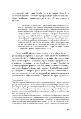 de certas práticas ilícitas de Estados que se apresentam diplomática
ou economicamente superiores à própria ordem normativa interna-
cional. Ainda assim não custa renovar a expressão habermasiana a
respeito:

                “Isso não é o suficiente para a institucionalização de procedimentos,
         práticas e regulamentações relevantes em termos da economia mundial que
         iriam permitir a solução de problemas globais. Uma regulação da sociedade
         mundial desencadeada exige políticas que distribuam os prejuízos. Isso só
         será possível com base em uma solidariedade cosmopolita até o momento
         inexistente que, sem dúvida, terá uma qualidade de ligação mais fraca que a
         solidariedade civil surgida no interior dos Estados nacionais. Objetivamen-
         te, a população mundial uniu-se já há algum tempo de modo involuntário em
         uma comunidade de risco. Daí não parecer tão implausível a expectativa de
         que sob essa pressão ocorra a continuação daquela grande virada abstrata,
         historicamente cheia de conseqüências, que fez a consciência local e dinásti-
         ca ser sucedida por uma nacional e democrática.”23

     Estaria a política internacional preparada para adotar formas de
justiça de igualização dos Estados, em termos de direitos e em termos
de concessão de benefícios materiais, que é o que efetivamente inte-
ressa a todos os povos? Estariam os órgãos de cúpula das políticas in-
ternacionais preparados para os desafios daí gerados? Estariam as
culturas preparadas para um convívio, ainda considerado estranho,
decorrente da circulação por todas as partes de cidadãos do mundo
(Welbürger)?24 Seria justo que os direitos humanos se transformas-
sem em recurso ocidental de uniformização da mundialidade, a partir
de seus critérios e formas culturais?25 Estariam as organizações inter-
23
   Idem. Ibidem. p. 73-74.
24
   Para Habermas, não se trata mais de pensar se essas culturas, ocidental e oriental, conseguem
conviver, mas de se saber se a política internacional está preparada para enfrentar esses desa-
fios: “Do ponto de vista dos países asiáticos, a questão não é se os direitos humanos como parte
de uma ordem jurídica individualista são conciliáveis com tradições culturais próprias, mas sim
se as formas tradicionais de integração política e social podem ser adaptadas aos imperativos di-
ficilmente recusáveis de uma modernização aceita por inteira. Ou podem ser afirmadas contra
ela” (Idem. Ibidem. p. 156-157).
25
   Essa questão é aqui tematizada em Boaventura: “A hermenêutica diatópica baseia-se na idéia
de que os topai de uma dada cultura, por mais forte que sejam, são tão incompletos quanto a pró-
pria cultura a que pertencem. Tal incompletude não é visível a partir do interior dessa cultura,
uma vez que a aspiração à totalidade induz a que se tome a parte ao todo. O objetivo da herme-
nêutica diatópica não é, porém, atingir a completude – um objetivo inatingível – mas, pelo con-



                                                                                             87
 
