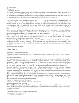 - É uma surpresa.
- Vou gostar?
- Vais adorar - disse ele.
Ela virou-se antes que ele pudesse tentar beijá-la. Não sabia se ele iria tentar, mas sabia por alguma razão que se ele
o fizesse, ia-lhe ser muito difícil obrigá-lo a parar. E não conseguia lidar com isso neste momento, com tudo o que
lhe passava pela cabeça. Escorregou para trás do volante, deixando escapar um suspiro de alívio. Ele fechou-lhe a
porta, e ela ligou o motor. Enquanto o carro aquecia, baixou o vidro apenas um bocadinho.

- Até amanhã - disse, com os olhos a reflectirem o luar.            Noah acenou enquanto ela saía com o carro em
marcha atrás. Deu meia volta, e depois guiou pelo campo acima, de frente em direcção à cidade. Ele ficou a
observar o carro até que as luzes desapareceram por detrás de carvalhos longínquos e o ruído esmoreceu. Clem
coxeou até junto dele, e ele agachou-se para lhe fazer festas, dando especial atenção ao pescoço, coçando-lhe o
ponto que ela já não podia alcançar. Depois de ter olhado a estrada uma última vez, regressaram ao alpendre lado a
lado.
Sentou-se outra vez na cadeira de balanço, agora sozinho, tentando de novo aprofundar a noite que acabara de
passar. A pensar nela. A repeti-la. A ver tudo de novo. A ouvir tudo de novo. A passar cada cena em câmara lenta.
Não lhe apetecia tocar viola agora, não lhe apetecia ler. Não sabia o que sentia.
"Ela está noiva", murmurou por fim, e depois ficou em silêncio durante horas, a cadeira de balanço a fazer o único
ruído. A noite agora estava silenciosa, com pouca actividade a não ser por parte de Clem, que o visitava
ocasionalmente, verificando como se a perguntar "Estás bem?"
E algum tempo depois da meia-noite nesse límpido serão de Outono, veio-lhe tudo lá de dentro aos supetÕes e
Noah foi arrasado pela saudade. E se alguém o tivesse observado, teria visto que parecia um velho, alguém que tinha
envelhecido uma vida num par de horas. Alguém curvado na sua cadeira de balanço com a cara nas mãos e lágrimas
nos olhos.
Não sabia como as fazer parar.

TELEFONEMAS

Lon pousou o auscultador do telefone.
Tinha-lhe telefonado às sete, depois às oito e meia, e agora confirmou outra vez pelo relógio. Nove e quarenta e
cinco.
Por onde é que ela andava?
Sabia que ela estaria no sítio onde disse que iria estar, porque já falara antes com o gerente. :Sim, ela tinha chegado e
ele tinha-a visto pela última vez por volta das seis. Saído para jantar, pensou ele. Não, não a tinha visto desde então.
Lon abanou a cabeça e recostou-se para trás na cadeira. Era o último no escritório, como de costume, e tudo estava
silencioso. Mas isso era normal a meio de um julgamento, mesmo se o julgamento estivesse a correr bem. O Direito
era a sua paixão, e as horas tardias a sós davam-lhe a oportunidade de pôr o trabalho em dia sem interrupçÕes.
Sabia que ia ganhar a causa porque dominava a lei e seduzia os jurados. Sempre o tinha feito, e as perdas de
processos agora eram pouco frequentes. Parte disso vinha do facto de ser capaz de escolher os casos que teria a
habilidade de vir a ganhar. Já alcançara esse nível no exercício da sua profissão. Só alguns poucos eleitos tinham esse
tipo de estatura na cidade, e os seus vencimentos reflectiam-no.
Mas a parte mais importante do seu sucesso vinha do trabalho árduo. Sempre dera atenção aos pormenores,
especialmente quando tinha começado a exercer. Coisas pequeninas, coisas obscuras, e agora tornara-se num hábito.
Quer se tratasse de um caso de lei ou de apresentação, era diligente no seu estudo, o que lhe tinha ganho alguns
casos em início da carreira quando deveria ter perdido.
E agora, um pequeno pormenor aborrecia-o.
Não era sobre o caso. Não, aí corria tudo bem. Era outra coisa.
Qualquer coisa relacionada com Allie.
Mas, raios! Não conseguia detectá-la. Ele estava bem quando ela partira naquela manhã. Pelo menos achou que
estava. Mas pouco depois do telefonema dela, talvez uma hora ou mais depois, algo fez clique dentro da sua cabeça.
O pequeno pormenor.
Pormenor.
Alguma coisa insignificante? Alguma coisa importante?
Pensa... pensa... Raios, o que seria?
Na sua mente fez-se um clique.
 