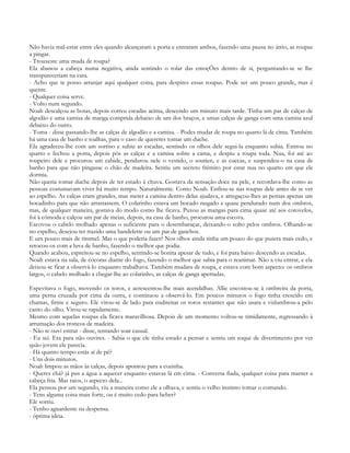 Não havia mal-estar entre eles quando alcançaram a porta e entraram ambos, fazendo uma pausa no átrio, as roupas
a pingar.
- Trouxeste uma muda de roupa?
Ela abanou a cabeça numa negativa, ainda sentindo o rolar das emoçÕes dentro de si, perguntando-se se lhe
transpareceriam na cara.
- Acho que te posso arranjar aqui qualquer coisa, para despires essas roupas. Pode ser um pouco grande, mas é
quente.
- Qualquer coisa serve.
- Volto num segundo.
Noah descalçou as botas, depois correu escadas acima, descendo um minuto mais tarde. Tinha um par de calças de
algodão e uma camisa de manga comprida debaixo de um dos braços, e umas calças de ganga com uma camisa azul
debaixo do outro.
- Toma - disse passando-lhe as calças de algodão e a camisa. - Podes mudar de roupa no quarto lá de cima. Também
há uma casa de banho e toalhas, para o caso de quereres tomar um duche.
Ela agradeceu-lhe com um sorriso e subiu as escadas, sentindo os olhos dele segui-la enquanto subia. Entrou no
quarto e fechou a porta, depois pôs as calças e a camisa sobre a cama, e despiu a roupa toda. Nua, foi até ao
roupeiro dele e procurou um cabide, pendurou nele o vestido, o soutien, e as cuecas, e suspendeu-o na casa de
banho para que não pingasse o chão de madeira. Sentiu um secreto frémito por estar nua no quarto em que ele
dormia.
Não queria tomar duche depois de ter estado à chuva. Gostava da sensação doce na pele, e recordava-lhe como as
pessoas costumavam viver há muito tempo. Naturalmente. Como Noah. Enfiou-se nas roupas dele antes de se ver
ao espelho. As calças eram grandes, mas meter a camisa dentro delas ajudava, e arregaçou-lhes as pernas apenas um
bocadinho para que não arrastassem. O colarinho estava um bocado rasgado e quase pendurado num dos ombros,
mas, de qualquer maneira, gostava do modo como lhe ficava. Puxou as mangas para cima quase até aos cotovelos,
foi à cómoda e calçou um par de meias, depois, na casa de banho, procurou uma escova.
Escovou o cabelo molhado apenas o suficiente para o desembaraçar, deixando-o solto pelos ombros. Olhando-se
no espelho, desejou ter trazido uma bandelette ou um par de ganchos.
E um pouco mais de rimmel. Mas o que poderia fazer? Nos olhos ainda tinha um pouco do que pusera mais cedo, e
retocou-os com a luva de banho, fazendo o melhor que podia.
Quando acabou, espreitou-se no espelho, sentindo-se bonita apesar de tudo, e foi para baixo descendo as escadas.
Noah estava na sala, de cócoras diante do fogo, fazendo o melhor que sabia para o reanimar. Não a viu entrar, e ela
deixou-se ficar a observá-lo enquanto trabalhava. Também mudara de roupa, e estava com bom aspecto: os ombros
largos, o cabelo molhado a chegar-lhe ao colarinho, as calças de ganga apertadas.

Espevitava o fogo, movendo os toros, e acrescentou-lhe mais acendalhas. Allie encostou-se à ombreira da porta,
uma perna cruzada por cima da outra, e continuou a observá-lo. Em poucos minutos o fogo tinha crescido em
chamas, firme e seguro. Ele virou-se de lado para endireitar os toros restantes que não usara e vislumbrou-a pelo
canto do olho. Virou-se rapidamente.
Mesmo com aquelas roupas ela ficava maravilhosa. Depois de um momento voltou-se timidamente, regressando à
arrumação dos troncos de madeira.
- Não te ouvi entrar - disse, tentando soar casual.
- Eu sei. Era para não ouvires. - Sabia o que ele tinha estado a pensar e sentiu um toque de divertimento por ver
quão jovem ele parecia.
- Há quanto tempo estás aí de pé?
- Uns dois minutos.
Noah limpou as mãos às calças, depois apontou para a cozinha.
- Queres chá? já pus a água a aquecer enquanto estavas lá em cima. - Conversa fiada, qualquer coisa para manter a
cabeça fria. Mas raios, o aspecto dela...
Ela pensou por um segundo, viu a maneira como ele a olhava, e sentiu o velho instinto tomar o comando.
- Tens alguma coisa mais forte, ou é muito cedo para beber?
Ele sorriu.
- Tenho aguardente na despensa.
- óptima ideia.
 