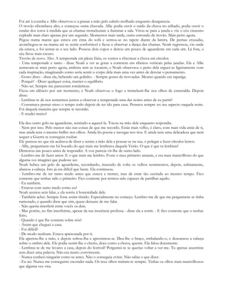 Foi até à cozinha e Allie observou-o a passar a mão pelo cabelo molhado enquanto desaparecia.
O trovão ribombava alto, e começou outra chuvada. Allie podia ouvir o ruído da chuva no telhado, podia ouvir o
estalar dos toros à medida que as chamas tremeluziam a iluminar a sala. Virou-se para a janela e viu o céu cinzento
explodir mais claro apenas por um segundo. Momentos mais tarde, outro estrondo de trovão. Mais perto agora.
Pegou numa manta que estava em cima do sofá e sentou-se no tapete diante da lareira. De pernas cruzadas,
aconchegou-se na manta até se sentir confortável e ficou a observar a dança das chamas. Noah regressou, viu onde
ela estava, e foi sentar-se a seu lado. Pousou dois copos e deitou um pouco de aguardente em cada um. Lá fora, o
céu ficou mais escuro.
Trovão de novo. Alto. A tempestade em plena fúria, os ventos a chicotear a chuva em círculos.
- Uma tempestade e tanto - disse Noah a ver as gotas a correrem em ribeiros verticais pelas janelas. Ele e Allie
sentavam-se mais perto agora, embora sem se tocarem, e Noah observava o peito dela erguer-se ligeiramente com
cada inspiração, imaginando como seria sentir o corpo dela mais uma vez antes de desviar o pensamento.
- Gosto disto - disse ela, bebendo um golinho. - Sempre gostei de trovoadas. Mesmo quando era rapariga.
- Porquê? - Dizer qualquer coisa, manter o equilíbrio.
- Não sei. Sempre me pareceram românticas.
Ficou em silêncio por um momento, e Noah observou o fogo a tremeluzir-lhe nos olhos de esmeralda. Depois
disse:
- Lembras-te de nos sentarmos juntos a observar a tempestade uma das noites antes de eu partir?
- Costumava pensar nisso o tempo todo depois de ter ido para casa. Pensava sempre no teu aspecto naquela noite.
Foi daquela maneira que sempre te recordei.
- E mudei muito?

Ela deu outro golo na aguardente, sentindo-a aquecê-la. Tocou na mão dele enquanto respondia.
- Nem por isso. Pelo menos não nas coisas de que me recordo. Estás mais velho, é claro, com mais vida atrás de ti,
mas ainda tens o mesmo brilho nos olhos. Ainda lês poesia e navegas nos rios. E ainda tens uma delicadeza que nem
sequer a Guerra te conseguiu roubar.
Ele pensou no que ela acabava de dizer e sentiu a mão dela a pousar-se na sua, o polegar a fazer círculos lentos.
- Allie, perguntaste-me há bocado do que mais me lembrava daquele Verão. O que é que tu lembras?
Demorou um pouco antes de responder. A voz parecia vir-lhe de outro lado.
- Lembro-me de fazer amor. E o que mais me lembro. Foste o meu primeiro amante, e era mais maravilhoso do que
alguma vez imaginei que pudesse ser.
Noah bebeu um golo de aguardente, recordando, trazendo de volta os velhos sentimentos, depois, subitamente,
abanou a cabeça. Isto já era difícil que baste. Ela continuou.
- Lembro-me de ter tanto medo antes que estava a tremer, mas de estar tão excitada ao mesmo tempo. Fico
contente que tenhas sido o primeiro. Fico contente por termos sido capazes de partilhar aquilo.
- Eu também.
- Estavas com tanto medo como eu?
Noah acenou sem falar, e ela sorriu à honestidade dele.
- Também achei. Sempre foste assim tímido. Especialmente no começo. Lembro-me de que me perguntaste se tinha
namorado, e quando disse que sim, quase deixaste de me falar.
- Não queria interferir entre vocês os dois.
- Mas porém, no fim interferiste, apesar da tua inocência professa - disse ela a sorrir. - E fico contente que o tenhas
feito.
- Quando é que lhe contaste sobre nós?
- Assim que cheguei a casa.
- Foi difícil?
- De modo nenhum. Estava apaixonada por ti.
Ela apertou-lhe a mão, e depois soltou-lha e aproximou-se. Deu-lhe o braço, embalando-o, e descansou a cabeça
sobre o ombro dele. Ele podia sentir-lhe o cheiro, doce como a chuva, quente. Ela falou docemente:
- Lembras-te de me levares a casa, depois do festival? Perguntei-te se querias voltar a ver-me. Tu apenas assentiste
sem dizer uma palavra. Não era muito convincente.
- Nunca conheci ninguém como tu antes. Não o conseguia evitar. Não sabia o que dizer.
- Eu sei. Nunca me conseguiste esconder nada. Os teus olhos traíram-te sempre. Tinhas os olhos mais maravilhosos
que alguma vez vira.
 