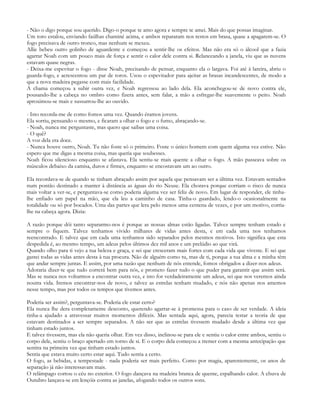 - Não o digo porque sou querido. Digo-o porque te amo agora e sempre te amei. Mais do que possas imaginar.
Um toro estalou, enviando faúlhas chaminé acima, e ambos repararam nos restos em brasa, quase a apagarem-se. O
fogo precisava de outro tronco, mas nenhum se mexeu.
Allie bebeu outro golinho de aguardente e começou a sentir-lhe os efeitos. Mas não era só o álcool que a fazia
agarrar Noah com um pouco mais de força e sentir o calor dele contra si. Relanceando a janela, viu que as nuvens
estavam quase negras.
- Deixa-me espevitar o fogo - disse Noah, precisando de pensar, enquanto ela o largava. Foi até à lareira, abriu o
guarda-fogo, e acrescentou um par de toros. Usou o espevitador para ajeitar as brasas incandescentes, de modo a
que a nova madeira pegasse com mais facilidade.
A chama começou a subir outra vez, e Noah regressou ao lado dela. Ela aconchegou-se de novo contra ele,
pousando-lhe a cabeça no ombro como fizera antes, sem falar, a mão a esfregar-lhe suavemente o peito. Noah
aproximou-se mais e sussurrou-lhe ao ouvido.

- Isto recorda-me de como fomos uma vez. Quando éramos jovens.
Ela sorriu, pensando o mesmo, e ficaram a olhar o fogo e o fumo, abraçando-se.
- Noah, nunca me perguntaste, mas quero que saibas uma coisa.
- O quê?
A voz dela era doce.
- Nunca houve outro, Noah. Tu não foste só o primeiro. Foste o único homem com quem alguma vez estive. Não
espero que me digas a mesma coisa, mas queria que soubesses.
Noah ficou silencioso enquanto se afastava. Ela sentiu-se mais quente a olhar o fogo. A mão passeava sobre os
músculos debaixo da camisa, duros e firmes, enquanto se encostavam um ao outro.

Ela recordava-se de quando se tinham abraçado assim por aquela que pensavam ser a última vez. Estavam sentados
num pontão destinado a manter à distância as águas do rio Neuse. Ela chorava porque corriam o risco de nunca
mais voltar a ver-se, e perguntava-se como poderia alguma vez ser feliz de novo. Em lugar de responder, ele tinha-
lhe enfiado um papel na mão, que ela leu a caminho de casa. Tinha-o guardado, lendo-o ocasionalmente na
totalidade ou só por bocados. Uma das partes que lera pelo menos uma centena de vezes, e por um motivo, corria-
lhe na cabeça agora. Dizia:

A razão porque dói tanto separarmo-nos é porque as nossas almas estão ligadas. Talvez sempre tenham estado e
sempre o fiquem. Talvez tenhamos vivido milhares de vidas antes desta, e em cada uma nos tenhamos
reencontrado. E talvez que em cada uma tenhamos sido separados pelos mesmos motivos. Isto significa que esta
despedida é, ao mesmo tempo, um adeus pelos últimos dez mil anos e um prelúdio ao que virá.
Quando olho para ti vejo a tua beleza e graça, e sei que cresceram mais fortes com cada vida que viveste. E sei que
gastei todas as vidas antes desta à tua procura. Não de alguém como tu, mas de ti, porque a tua alma e a minha têm
que andar sempre juntas. E assim, por uma razão que nenhum de nós entende, fomos obrigados a dizer-nos adeus.
Adoraria dizer-te que tudo correrá bem para nós, e prometo fazer tudo o que puder para garantir que assim será.
Mas se nunca nos voltarmos a encontrar outra vez, e isto for verdadeiramente um adeus, sei que nos veremos ainda
noutra vida. Iremos encontrar-nos de novo, e talvez as estrelas tenham mudado, e nós não apenas nos amemos
nesse tempo, mas por todos os tempos que tivemos antes.

Poderia ser assim?, perguntava-se. Poderia ele estar certo?
Ela nunca lhe dera completamente desconto, querendo agarrar-se à promessa para o caso de ser verdade. A ideia
tinha-a ajudado a atravessar muitos momentos difíceis. Mas sentada aqui, agora, parecia testar a teoria de que
estavam destinados a ser sempre separados. A não ser que as estrelas tivessem mudado desde a última vez que
tinham estado juntos.
E talvez tivessem, mas ela não queria olhar. Em vez disso, inclinou-se para ele e sentiu o calor entre ambos, sentiu o
corpo dele, sentiu o braço apertado em torno de si. E o corpo dela começou a tremer com a mesma antecipação que
sentira na primeira vez que tinham estado juntos.
Sentia que estava muito certo estar aqui. Tudo sentia a certo.
O fogo, as bebidas, a tempestade - nada poderia ser mais perfeito. Como por magia, aparentemente, os anos de
separação já não interessavam mais.
O relâmpago cortou o céu no exterior. O fogo dançava na madeira branca de quente, espalhando calor. A chuva de
Outubro lançava-se em lençóis contra as janelas, afogando todos os outros sons.
 