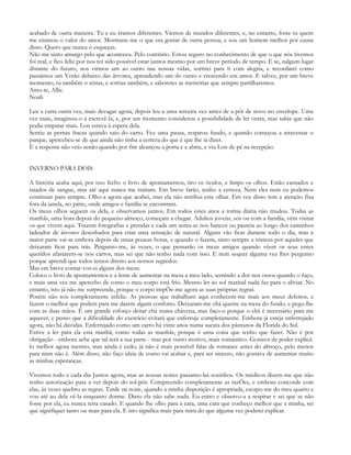 acabado de outra maneira. Tu e eu éramos diferentes. Viemos de mundos diferentes, e, no entanto, foste tu quem
me ensinou o valor do amor. Mostraste-me o que era gostar de outra pessoa, e sou um homem melhor por causa
disso. Quero que nunca o esqueças.
Não me sinto amargo pelo que aconteceu. Pelo contrário. Estou seguro no conhecimento de que o que nós tivemos
foi real, e fico feliz por nos ter sido possível estar juntos mesmo por um breve período de tempo. E se, nalgum lugar
distante do futuro, nos virmos um ao outro nas nossas vidas, sorrirei para ti com alegria, e recordarei como
passámos um Verão debaixo das árvores, aprendendo um do outro e crescendo em amor. E talvez, por um breve
momento, tu também o sintas, e sorrias também, e saboreies as memórias que sempre partilharemos.
Amo-te, Allie.
Noah

Leu a carta outra vez, mais devagar agora, depois leu-a uma terceira vez antes de a pôr de novo no envelope. Uma
vez mais, imaginou-o a escrevê-la, e, por um momento considerou a possibilidade de ler outra, mas sabia que não
podia empatar mais. Lon estava à espera dela.
Sentiu as pernas fracas quando saiu do carro. Fez uma pausa, respirou fundo, e quando começou a atravessar o
parque, apercebeu-se de que ainda não tinha a certeza do que é que lhe ia dizer.
E a resposta não veio senão quando por fim alcançou a porta e a abriu, e viu Lon de pé na recepção.


INVERNO PARA DOIS

A história acaba aqui, por isso fecho o livro de apontamentos, tiro os óculos, e limpo os olhos. Estão cansados e
raiados de sangue, mas até aqui nunca me traíram. Em breve farão, tenho a certeza. Nem eles nem eu podemos
continuar para sempre. Olho-a agora que acabei, mas ela não retribui este olhar. Em vez disso tem a atenção fixa
fora da janela, no pátio, onde amigos e família se encontram.
Os meus olhos seguem os dela, e observamos juntos. Em todos estes anos a rotina diária não mudou. Todas as
manhãs, uma hora depois do pequeno-almoço, começam a chegar. Adultos jovens, sós ou com a família, vêm visitar
os que vivem aqui. Trazem fotografias e prendas e cada um senta-se nos bancos ou passeia ao longo dos caminhos
ladeados de árvores desenhados para criar uma sensação de natural. Alguns vão ficar durante todo o dia, mas a
maior parte vai-se embora depois de umas poucas horas, e quando o fazem, sinto sempre a tristeza por aqueles que
deixaram ficar para trás. Pergunto-me, às vezes, o que pensarão os meus amigos quando vêem os seus entes
queridos afastarem-se nos carros, mas sei que não tenho nada com isso. E nem sequer alguma vez lhes pergunto
porque aprendi que todos temos direito aos nossos segredos.
Mas em breve contar-vos-ei alguns dos meus.
Coloco o livro de apontamentos e a lente de aumentar na mesa a meu lado, sentindo a dor nos ossos quando o faço,
e mais uma vez me apercebo de como o meu corpo está frio. Mesmo ler ao sol matinal nada faz para o aliviar. No
entanto, isto já não me surpreende, porque o corpo impÕe-me agora as suas próprias regras.
Porém não sou completamente infeliz. As pessoas que trabalham aqui conhecem-me mais aos meus defeitos, e
fazem o melhor que podem para me darem algum conforto. Deixaram-me chá quente na mesa do fundo, e pego-lhe
com as duas mãos. É um grande esforço deitar chá numa chávena, mas faço-o porque o chá é necessário para me
aquecer, e penso que a dificuldade do exercício evitará que enferruje completamente. Embora já esteja enferrujado
agora, não há dúvidas. Enferrujado como um carro há vinte anos numa sucata dos pântanos da Florida do Sul.
Estive a ler para ela esta manhã, como todas as manhãs, porque é uma coisa que tenho que fazer. Não é por
obrigação - embora ache que tal terá a sua parte - mas por outro motivo, mais romântico. Gostava de poder explicá-
lo melhor agora mesmo, mas ainda é cedo, já não é mais possível falar de romance antes do almoço, pelo menos
para mim não é. Além disso, não faço ideia de como vai acabar e, para ser sincero, não gostava de aumentar muito
as minhas esperanças.

Vivemos todo e cada dia Juntos agora, mas as nossas noites passamo-las sozinhos. Os médicos dizem-me que não
tenho autorização para a ver depois do sol-pôr. Compreendo completamente as razÕes, e embora concorde com
elas, às vezes quebro as regras. Tarde na noite, quando a minha disposição é apropriada, escapo-me do meu quarto e
vou até ao dela vê-la enquanto dorme. Disto ela não sabe nada. Eu entro e observo-a a respirar e sei que se não
fosse por ela, eu nunca teria casado. E quando lhe olho para a cara, uma cara que conheço melhor que a minha, sei
que signifiquei tanto ou mais para ela. E isto significa mais para mim do que alguma vez poderei explicar.
 