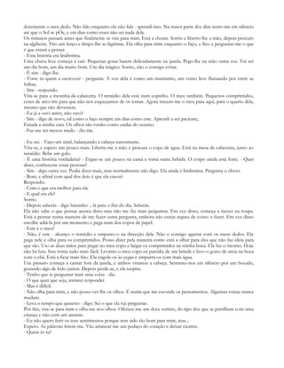 docemente o meu dedo. Não falo enquanto ela não fala - aprendi isso. Na maior parte dos dias sento-me em silêncio
até que o Sol se pÕe, e em dias como esses não sei nada dela.
Os minutos passam antes que finalmente se vire para mim. Está a chorar. Sorrio e liberto-lhe a mão, depois procuro
na algibeira. Tiro um lenço e limpo-lhe as lágrimas. Ela olha para mim enquanto o faço, e fico a perguntar-me o que
é que estará a pensar.
- Essa história era lindíssima.
Uma chuva leve começa a cair. Pequenas gotas batem delicadamente na janela. Pego-lhe na mão outra vez. Vai ser
um dia bom, um dia muito bom. Um dia mágico. Sorrio, não o consigo evitar.
- É sim - digo-lhe.
- Foste tu quem a escreveu? - pergunta. A voz dela é como um murmúrio, um vento leve flutuando por entre as
folhas.
- Sim - respondo.
Vira-se para a mesinha-de-cabeceira. O remédio dela está num copinho. O meu também. Pequenos comprimidos,
cores de arco-íris para que não nos esqueçamos de os tomar. Agora trazem-me o meu para aqui, para o quarto dela,
mesmo que não devessem.
- Eu já a ouvi antes, não ouvi?
- Sim - digo de novo, tal como o faço sempre em dias como este. Aprendi a ser paciente,
Estuda a minha cara. Os olhos são verdes como ondas do oceano.
- Faz-me ter menos medo - diz-me.

- Eu sei. - Faço um sinal, balançando a cabeça suavemente.
Vira-se, e espero um pouco mais. Liberta-me a mão e procura o copo de água. Está na mesa de cabeceira, junto ao
remédio. Bebe um golo.
- É uma história verdadeira? - Ergue-se um pouco na cama e toma outra bebida. O corpo ainda está forte. - Quer
dizer, conheceste essas pessoas?
- Sim - digo outra vez. Podia dizer mais, mas normalmente não digo. Ela ainda é lindíssima. Pergunta o óbvio:
- Bom, e afinal com qual dos dois é que ela casou?
Respondo:
- Com o que era melhor para ela.
- E qual era ele?
Sorrio.
- Depois saberás - digo baixinho -, lá para o fim do dia. Saberás.
Ela não sabe o que pensar acerca disto mas não me faz mais perguntas. Em vez disso, começa a mexer na roupa.
Está a pensar numa maneira de me fazer outra pergunta, embora não esteja segura de como o fazer. Em vez disso
escolhe adiá-la por um momento e pega num dos copos de papel.
- Este é o meu?
- Não, é este - alcanço o remédio e empurro-o na direcção dela. Não o consigo agarrar com os meus dedos. Ela
pega nele e olha para os comprimidos. Posso dizer pela maneira como está a olhar para eles que não faz ideia para
que são. Uso as duas mãos para pegar no meu copo e largar os comprimidos na minha boca. Ela faz o mesmo. Hoje
não há luta. Isso torna tudo mais fácil. Levanto o meu copo na paródia de um brinde e lavo o gosto de areia na boca
com o chá. Está a ficar mais frio. Ela engole-os às cegas e empurra-os com mais água.
Um pássaro começa a cantar fora da janela, e ambos viramos a cabeça. Sentamo-nos em silêncio por um bocado,
gozando algo de belo juntos. Depois perde-se, e ela suspira.
- Tenho que te perguntar mais uma coisa - diz.
- O que quer que seja, tentarei responder.
- Mas é difícil.
- Não olha para mim, e não posso ver-lhe os olhos. É assim que me esconde os pensamentos. Algumas coisas nunca
mudam.
- Leva o tempo que quiseres - digo. Sei o que ela vai perguntar.
Por fim, vira-se para mim e olha-me nos olhos. Oferece-me um doce sorriso, do tipo dos que se partilham com uma
criança e não com um amante.
- Eu não quero ferir os teus sentimentos porque tens sido tão bom para mim, mas...
Espero. As palavras ferem-me. Vão arrancar-me um pedaço do coração e deixar cicatriz.
- Quem és tu?
 