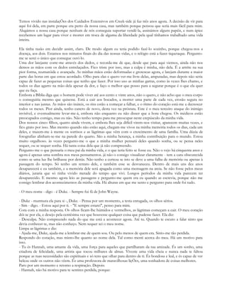 Temos vivido nas instalaçÕes dos Cuidados Extensivos em Creek-side já faz três anos agora. A decisão de vir para
aqui foi dela, em parte porque era perto da nossa casa, mas também porque pensou que seria mais fácil para mim.
Alugámos a nossa casa porque nenhum de nós conseguia suportar vendê-la, assinámos alguns papéis, e num ápice
recebemos um lugar para viver e morrer em troca de alguma da liberdade pela qual tínhamos trabalhado uma vida
inteira.

Ela tinha razão em decidir assim, claro. De modo algum eu teria podido fazê-lo sozinho, porque chegou-nos a
doença, aos dois. Estamos nos minutos finais do dia das nossas vidas, e o relógio está a fazer tiquetaque. Pergunto-
me se serei o único que consegue ouvi-lo.
Uma dor latejante corre-me através dos dedos, e recorda-me de que, desde que para aqui viemos, ainda não nos
demos as mãos com os dedos entrelaçados. Fico triste por isso, mas a culpa é minha, não dela. É a artrite na sua
pior forma, reumatóide e avançada. As minhas mãos estão deformadas e grotescas agora, e latejam durante a maior
parte das horas em que estou acordado. Olho para elas e quero ver-me livre delas, amputadas, mas depois não seria
capaz de fazer as pequenas coisas que tenho que fazer. Por isso uso as minhas garras, como às vezes lhes chamo, e
todos os dias agarro na mão dela apesar da dor, e faço o melhor que posso para a segurar porque é o que ela quer
que eu faça.
Embora a Bíblia diga que o homem pode viver até aos cento e vinte anos, não o quero, e não acho que o meu corpo
o conseguiria mesmo que quisesse. Está a cair aos bocados, a morrer uma parte de cada vez, erosão segura no
interior e nas juntas. As mãos são inúteis, os rins estão a começar a falhar, e o ritmo do coração está-me a decrescer
todos os meses. Pior ainda, tenho cancro de novo, desta vez na próstata. Este é o meu terceiro ataque do inimigo
invisível, e eventualmente levar-me-á, embora não enquanto eu não disser que a hora chegou. Os médicos estão
preocupados comigo, mas eu não. Não tenho tempo para me preocupar neste crepúsculo da minha vida.
Dos nossos cinco filhos, quatro ainda vivem, e embora lhes seja difícil virem-nos visitar, aparecem muitas vezes, e
fico grato por isso. Mas mesmo quando não estão aqui, chegam-me vivos na minha memória todos os dias, cada um
deles, e trazem-me à mente os sorrisos e as lágrimas que vêm com o crescimento de uma família. Uma dúzia de
fotografias alinham-se-me na parede do quarto. São a minha herança, a minha contribuição para o mundo. Estou
muito orgulhoso. às vezes pergunto-me o que a minha mulher pensará deles quando sonha, ou se pensa neles
sequer, ou se sequer sonha. Há tanta coisa dela que já não compreendo.
Pergunto-me o que pensaria o meu pai da minha vida, e o que teria feito se fosse eu. Não o vejo há cinquenta anos e
agora é apenas uma sombra nos meus pensamentos. já não o consigo visualizar claramente - tem a cara obscurecida
como se uma luz lhe brilhasse por detrás. Não tenho a certeza se isto se deve a uma falha de memória ou apenas à
passagem do tempo. Só tenho um retrato dele, e também esse se desvaneceu. Dentro de mais uns dez anos
desaparecerá e eu também, e a memória dele será apagada como uma mensagem na areia. Se não fosse pelos meus
diários, juraria que só tinha vivido metade do tempo que vivi. Longos períodos da minha vida parecem ter
desaparecido. E mesmo agora leio as passagens e pergunto-me quem era eu quando as escrevia, porque não me
consigo lembrar dos acontecimentos da minha vida. Há alturas em que me sento e pergunto para onde foi tudo.

- O meu nome - digo - é Duke. - Sempre fui fã de John Wayne.

- Duke - murmura ela para si -, Duke. - Pensa por um momento, a testa enrugada, os olhos sérios.
- Sim - digo. - Estou aqui por ti. - "E sempre estarei", penso para mim.
Cora com a minha resposta. Os olhos ficam-lhe húmidos e vermelhos, as lágrimas começam a cair. O meu coração
dói-se por ela, e desejo pela centésima vez que houvesse qualquer coisa que pudesse fazer. Ela diz:
- Desculpa. Não compreendo nada do que me está a acontecer agora. Até tu. Quando te escuto a falar sinto que
devia conhecer-te, mas não conheço. Nem sequer sei o meu nome.
Limpa as lágrimas e diz:
- Ajuda-me, Duke, ajuda-me a lembrar-me de quem sou. Ou pelo menos de quem era. Sinto-me tão perdida.
Respondo do coração, mas minto-lhe quanto ao nome dela. Tal como menti acerca do meu. Há um motivo para
isso.
- Tu és Hannah, uma amante da vida, uma força para aqueles que partilharam da tua amizade. És um sonho, uma
criadora de felicidade, uma artista que tocou milhares de almas. Viveste uma vida cheia e nunca nada te faltou
porque as tuas necessidades são espirituais e só tens que olhar para dentro de ti. És bondosa e leal, e és capaz de ver
beleza onde os outros não vêem. És uma professora de maravilhosas liçÕes, uma sonhadora de coisas melhores.
Paro por um momento e retomo a respiração. Depois:
- Hannah, não há motivo para te sentires perdida, porque:
 