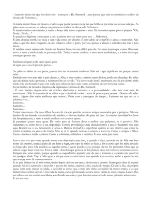 - Lamento muito ter que vos dizer isto - começou o Dr. Barnwell -, mas parece que está nos primeiros estádios da
doença de Alzheimer...

A minha mente ficou em branco, e tudo o que podia pensar era na luz que brilhava por cima das nossas cabeças. As
palavras ecoavam-me na cabeça: os primeiros estádios da doença de Alzheimer..
O mundo rodava em círculos, e sentia o braço dela tenso a apertar o meu. Ela sussurrou quase para si própria: "Oh,
Noah... Noah ... "
E quando as lágrimas começaram a cair, a palavra veio até mim outra vez: ... Alzheimer...
É uma doença estéril, tão vazia e sem vida como um deserto. É um ladrão de coraçÕes e almas e memórias. Não
sabia o que lhe dizer enquanto ela me soluçava sobre o peito, por isso apenas a abracei e embalei para trás e para
diante.
O médico estava carrancudo. Sendo um homem bom, isto era difícil para ele. Era mais jovem que o meu filho mais
novo, e senti a minha idade na presença dele. Tinha a mente confusa, o meu amor cambaleava, e a única coisa que
conseguia pensar era:

Nenhum afogado pode saber qual a gota
de água que a sua respiração parou;...

As palavras sábias de um poeta, porém não me trouxeram conforto. Não sei o que significam ou porque pensei
nelas.
Embalávamo-nos para trás e para diante, e Allie, o meu sonho, a minha eterna beleza, pediu-me desculpa. Eu sabia
que não havia nada a perdoar, e murmurei-lhe ao ouvido. "Vai correr tudo bem," murmurei, mas lá por dentro tinha
medo. Era um homem vazio com nada para oferecer, tão vazio como a chaminé de um forno na sucata.
Só me lembro de bocados dispersos da explicação contínua do Dr. Barnwell.
- É uma doença degenerativa do cérebro afectando a memória e a personalidade... não tem cura nem há
tratamento... Não há maneira de se saber a que velocidade evolui... varia de pessoa para pessoa... Gostava de saber
mais... Alguns dias serão melhores que outros... Piora com a passagem do tempo... Lamento ter que ser eu a
informar-vos...
Lamento...
Lamento ...
Lamento...
Todos lamentaram. Os meus filhos ficaram de coração partido, os meus amigos assustados por si próprios. Não me
lembro de ter deixado o consultório do médico, e não me lembro de guiar até casa. As minhas recordaçÕes desse
dia desapareceram, e nisto a minha mulher e eu estamos quites.
Já passaram quatro anos agora. De então para cá fizemos disto o melhor que pudemos, se é possível. Allie
organizava-se, como fosse a sua disposição. Tomou providências para abandonarmos a casa e mudarmo-nos para
aqui. Reescreveu o seu testamento e selou-o. Deixou instruçÕes específicas quanto ao seu enterro, que estão na
minha secretária, na gaveta do fundo. Não as vi. E quando acabou, começou a escrever. Cartas a amigos e filhos.
Cartas a irmãos e irmãs e primos. Cartas a sobrinhas, sobrinhos e vizinhos. E uma carta para mim.

Leio-a uma vez por outra quando estou com disposição para isso, e quando o faço, recordo-me de Allie nas frias
noites de Inverno, sentada junto de um lume a rugir, um copo de vinho ao lado, a ler as cartas que lhe tinha enviado
ao longo dos anos. Ela guardou-as, àquelas cartas, e agora guardo-as eu, porque ela mo fez prometer. Disse que eu
saberia o que fazer com elas. Estava certa - descobri que gostava de ler pedaços delas tal como ela costumava fazer.
Intrigam-me, estas cartas, porque quando as esquadrinho apercebo-me de que o romance e a paixão são possíveis
em qualquer idade. Vejo a Allie agora e sei que nunca a amei tanto, mas quando leio as cartas, acabo a aperceber-me
que sempre senti da mesma maneira.
Li-as pela última vez há três noites, muito depois da hora em que já devia estar a dormir. Eram quase duas da manhã
quando fui até à secretária e descobri o pacote das cartas, espesso e alto, usadas do tempo. Desatei a fita, ela própria
quase com meio século de idade, e descobri as cartas que a mãe dela tinha escondido há muito tempo, e as que
tinham sido escritas depois. Uma vida de cartas, cartas professando o meu amor, cartas do meu coração. Lancei-lhes
um olhar com um sorriso nos lábios, escolhendo ao acaso, e por fim abri uma carta do nosso primeiro aniversário.
Li um excerto:
 