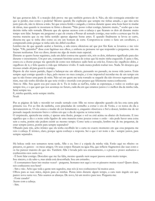 Sei que gostavas dele. E a reacção dele prova- me que também gostava de ti. Não, ele não conseguia entender ter
que te perder, mas como o poderia? Mesmo quando lhe explicaste que sempre me tinhas amado, e que não seria
justo para ele, não te deixou a mão. Sei que estava ferido e zangado, e tentou durante quase uma hora fazer-te mudar
de ideias, mas quando te mostraste-te firme e disseste: "Não posso voltar contigo, lamento muito, " soube que a tua
decisão tinha sido tomada. Disseste que ele apenas acenou com a cabeça e que ficaram os dois ali durante muito
tempo sem falar. Sempre me perguntei o que ele estaria a Pensar ali sentado contigo, mas tenho a certeza que foi da
mesma maneira que eu me tinha sentido apenas algumas horas antes. E quando finalmente te levou ao carro,
disseste-me que te tinha dito como eu era um homem de sorte. Comportou-se como o faria um cavalheiro, e
compreendi então porque te tinha sido tão difícil escolher.
Lembro-me de que quando acabei a história, a sala estava silenciosa até que por fim Kate se levantou e me veio
beijar. "Oh, paizinho!" disse com lágrimas nos olhos, e embora eu pensasse ter que responder a perguntas, não me
fizeram nenhumas. Em vez disso, deram-me algo de muito mais especial.
Durante as quatro horas seguintes, cada um deles contou-me quanto nós, nós os dois, tínhamos significado para eles
durante o crescimento. Um por um, contaram histórias acerca de coisas que há muito tinha esquecido. E para o fim,
estava eu a chorar porque me apercebi de como nos tínhamos saído bem ao criá-los. Estava tão orgulhoso deles, e
orgulhoso de ti, e feliz quanto à vida que tínhamos vivido. E nada nunca poderá roubar isso. Nada. Só desejava que
tivesses estado ali para gozá-lo comigo.
Depois de eles terem partido, fiquei a balançar-me em silêncio, pensando no passado, na nossa vida juntos. Estás
sempre aqui comigo quando o faço, pelo menos no meu coração, e é-me impossível recordar-me de um tempo em
que tu não fosses uma parte de mim. Não sei em quem me teria tornado se naquele dia não tivesses regressado para
mim, mas não tenho dúvidas de que teria vivido e morrido com pesares que felizmente nunca conhecerei.
Amo-te Allie. Sou quem sou por causa de ti. Tu és todas as razÕes, todas as esperanças, e todos os sonhos que
sempre tive, e o que quer que nos aconteça no futuro, cada dia em que estamos juntos é o melhor dia da minha vida.
Serei sempre teu.
E, minha querida, serás sempre minha.
Noah

Pus as páginas de lado e recordei ter estado sentado com Allie no nosso alpendre quando ela leu esta carta pela
primeira vez. Foi ao fim da tardinha, com pinceladas de vermelho a cortar o céu de Verão, e os restos do dia a
desvanecerem-se. O céu estava a mudar de cor lentamente e, enquanto observava o Sol a descer, lembro-me de ter
pensado naquele momento breve e súbito em que o dia de repente se torna noite.
O crepúsculo, apercebi-me então, é apenas uma ilusão, porque o sol ou está acima ou abaixo do horizonte. E isso
significa que o dia e a noite estão ligados de uma maneira como poucas coisas o estão - não pode haver uma coisa
sem a outra, porém não podem existir ao mesmo tempo. Como seria a sensação, lembro-me de me perguntar, de
estar sempre juntos, porém para sempre separados?
Olhando para trás, acho irónico que ela tenha escolhido ler a carta no exacto momento em que essa pergunta me
veio à cabeça. É irónico, claro, porque agora conheço a resposta. Sei o que é ser noite e dia - sempre juntos, para
sempre separados.


Há beleza onde nos sentamos nesta tarde, Allie e eu. Isto é a cúpula da minha vida. Estão aqui no ribeiro: os
pássaros, os gansos - os meus amigos. Os seus corpos flutuam na água fria, que reflecte fragmentos das suas cores e
os faz parecer maiores do que são. Também Allie é levada pelo seu encantamento, e a pouco e pouco acabamos a
conhecermo-nos outra vez.
- É bom falar contigo. Descubro que me faz falta, mesmo quando nem sequer passou assim muito tempo.
Sou sincero, e ela sabe-o, mas ainda está desconfiada. Sou um estranho.
- E costumamos fazer isto muitas vezes? - pergunta. Sentamo-nos aqui a ver os pássaros muitas vezes? Quero dizer,
nós conhecemo-nos bem?
- Sim e não. Acho que toda a gente tem segredos, mas nós já nos conhecemos há muitos anos.
Olhou para as suas mãos, depois para as minhas. Pensa nisto durante algum tempo, a cara num ângulo em que
parece nova outra vez. Não usamos as alianças. De novo, há um motivo para isso. Pergunta-me:
- Foste casado?
Aceno com a cabeça.
- Sim.
 