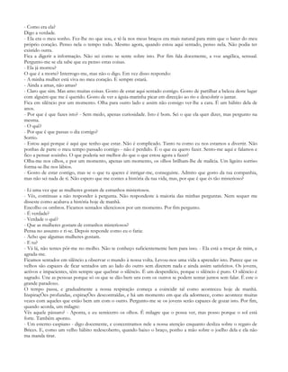 - Como era ela?
Digo a verdade.
- Ela era o meu sonho. Fez-lhe no que sou, e tê-la nos meus braços era mais natural para mim que o bater do meu
próprio coração. Penso nela o tempo todo. Mesmo agora, quando estou aqui sentado, penso nela. Não podia ter
existido outra.
Fica a digerir a informação. Não sei como se sente sobre isto. Por fim fala docemente, a voz angélica, sensual.
Pergunto-me se ela sabe que eu penso estas coisas.
- Ela já morreu?
O que é a morte? Interrogo-me, mas não o digo. Em vez disso respondo:
- A minha mulher está viva no meu coração. E sempre estará.
- Ainda a amas, não amas?
- Claro que sim. Mas amo muitas coisas. Gosto de estar aqui sentado contigo. Gosto de partilhar a beleza deste lugar
com alguém que me é querido. Gosto de ver a águia-marinha picar em direcção ao rio e descobrir o jantar.
Fica em silêncio por um momento. Olha para outro lado e assim não consigo ver-lhe a cara. É um hábito dela de
anos.
- Por que é que fazes isto? - Sem medo, apenas curiosidade. Isto é bom. Sei o que ela quer dizer, mas pergunto na
mesma.
- O quê?
- Por que é que passas o dia comigo?
Sorrio.
- Estou aqui porque é aqui que tenho que estar. Não é complicado. Tanto tu como eu nos estamos a divertir. Não
ponhas de parte o meu tempo passado contigo - não é perdido. É o que eu quero fazer. Sento-me aqui e falamos e
fico a pensar sozinho. O que poderia ser melhor do que o que estou agora a fazer?
Olha-me nos olhos, e por um momento, apenas um momento, os olhos brilham-lhe de malícia. Um ligeiro sorriso
forma-se-lhe nos lábios.
- Gosto de estar contigo, mas se o que tu queres é intrigar-me, conseguiste. Admito que gosto da tua companhia,
mas não sei nada de ti. Não espero que me contes a história da tua vida, mas, por que é que és tão misterioso?

- Li uma vez que as mulheres gostam de estranhos misteriosos.
- Vês, continuas a não responder à pergunta. Não respondeste à maioria das minhas perguntas. Nem sequer me
disseste como acabava a história hoje de manhã.
Encolho os ombros. Ficamos sentados silenciosos por um momento. Por fim pergunto.
- É verdade?
- Verdade o quê?
- Que as mulheres gostam de estranhos misteriosos?
Pensa no assunto e ri-se. Depois responde como eu o faria:
- Acho que algumas mulheres gostam.
- E tu?
- Vá lá, não tentes pôr-me no molho. Não te conheço suficientemente bem para isso. - Ela está a troçar de mim, e
agrada-me.
Ficamos sentados em silêncio a observar o mundo à nossa volta. Levou-nos uma vida a aprender isto. Parece que os
velhos são capazes de ficar sentados um ao lado do outro sem dizerem nada e ainda assim satisfeitos. Os jovens,
activos e impacientes, têm sempre que quebrar o silêncio. É um desperdício, porque o silêncio é puro. O silêncio é
sagrado. Une as pessoas porque só os que se dão bem uns com os outros se podem sentar juntos sem falar. É este o
grande paradoxo.
O tempo passa, e gradualmente a nossa respiração começa a coincidir tal como aconteceu hoje de manhã.
InspiraçÕes profundas, expiraçÕes descontraídas, e há um momento em que ela adormece, como acontece muitas
vezes com aqueles que estão bem um com o outro. Pergunto-me se os jovens serão capazes de gozar isto. Por fim,
quando acorda, um milagre:
Vês aquele pássaro? - Aponta, e eu semicerro os olhos. É milagre que o possa ver, mas posso porque o sol está
forte. Também aponto.
- Um esterno caspiano - digo docemente, e concentramos nele a nossa atenção enquanto desliza sobre o regato de
Brices. E, como um velho hábito redescoberto, quando baixo o braço, ponho a mão sobre o joelho dela e ela não
ma manda tirar.
 