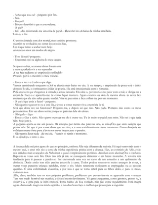 - Achas que sou eu? - pergunto por fim.
- Sim.
- Porquê?
- Porque descobri o que tu escondeste.
- O quê?
- Isto - diz, mostrando-me uma tira de papel. - Descobri isto debaixo da minha almofada.
Leio-o, e diz:

O corpo abranda com dor mortal, mas a minha promessa
mantêm-se verdadeira no cerrar dos nossos dias,
Um toque terno a acabar num beijo
acordará o amor em modos de alegria.

- Tens lá mais? pergunto.
- Encontrei este na algibeira do meu casaco.

Se queres saber, as nossas almas foram uma
e nunca poderão vir a ser separadas
A tua face radiante ao crepúsculo esplêndido
Procuro por ti e encontro o meu coração

- Estou a ver - e é tudo o que digo.
Vamos caminhando enquanto o Sol se afunda mais baixo no céu. A seu tempo, o crepúsculo de prata será o único
despojo do dia, e continuamos a falar de poesia. Ela está entusiasmada com o romance.
Pela altura em que chegamos à entrada já estou cansado. Ela sabe-o, por isso faz-me parar com a mão e obriga-me a
encará-la. Faço-o e apercebo-me de como fiquei marreco. Agora estamos os dois da mesma altura. às vezes fico
contente que ela não saiba quanto mudei. Vira-se para mim e fica a olhar-me por um momento.
- O que é que estás a fazer? - pergunto.
- Não quero esquecer-te ou a este dia, e estou a tentar manter viva a memória de ti.
Será que desta vez vai funcionar? Pergunto-me, e depois sei que não. Não pode. Portanto não conto os meus
pensamentos. Em vez disso sorrio porque as palavras dela são doces.
- Obrigado - digo.
- Estou a falar a sério. Não quero esquecer-me de ti outra vez. Tu és muito especial para mim. Não sei o que teria
feito hoje sem ti.
A garganta aperta-se-me um pouco. Há emoção por detrás das palavras dela, as emoçÕes que sinto sempre que
penso nela. Sei que é por causa disso que eu vivo, e a amo carinhosamente neste momento. Como desejaria ser
suficientemente forte para a levar nos meus braços para o paraíso.
- Não tentes dizer nada - diz-me ela. - Vamos só sentir o momento.
E eu obedeço, e sinto o céu.


A doença dela está pior agora do que no princípio, embora Allie seja diferente da maioria. Há aqui outros três com o
mesmo mal, e estes três são a soma da minha experiência prática com a doença. Eles, ao contrário de Allie, estão
nos estádios mais avançados da Alzheimer e quase completamente perdidos. Acordam com alucinaçÕes e confusos.
Repetem-se vezes sem fim. Dois dos três já não se conseguem alimentar e em breve morrerão. A terceira tem
tendência para ir passear e perder-se. Foi encontrada uma vez no carro de um estranho a um quilómetro de
distância. Desde então tem sido preciso amarrá-la à cama. Todos podem mostrar-se muito amargos às vezes, e
outras vezes parecem crianças perdidas, tristes e sós. Muito raramente conhecem as empregadas ou as pessoas
queridas. É uma enfermidade exaustiva, e por isso é que se torna difícil para os filhos deles, e para os meus,
visitarem-nos.
Allie, claro, também tem os seus próprios problemas, problemas que provavelmente se agravarão com o tempo.
Tem um medo horrível nas manhãs, e chora inconsolavelmente. Vê gente pequenina, como gnomos, penso eu, a
observá-la, e grita para se irem embora. Toma banho de boa vontade, mas não come regularmente. Está magra
agora, demasiado magra na minha opinião, e nos dias bons faço o melhor que posso para a engordar.
 