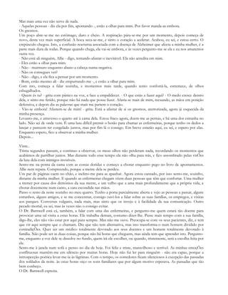 Mas mais uma vez não serve de nada.
- Aquelas pessoas - diz ela por fim, apontando -, estão a olhar para mim. Por favor manda-as embora.
Os gnomos.
Um poço abre-se-me no estômago, duro e cheio. A respiração pára-se-me por um momento, depois começa de
novo, desta vez mais superficial. A boca seca-se-me, e sinto o coração a acelerar. Acabou, eu sei, e estou certo. O
crepúsculo chegou. Isto, a confusão nocturna associada com a doença de Alzheimer que afecta a minha mulher, é a
parte mais dura de todas. Porque quando chega, ela vai-se embora, e às vezes pergunto-me se ela e eu nos amaremos
outra vez.
- Não está ali ninguém, Allie - digo, tentando afastar o inevitável. Ela não acredita em mim.
- Eles estão a olhar para mim.
- Não - murmuro enquanto abano a cabeça numa negativa.
- Não os consegues ver?
- Não - digo, e ela fica a pensar por um momento.
- Bom, estão mesmo ali - diz empurrando-me -, e estão a olhar para mim.
Com isto, começa a falar sozinha, e momentos mais tarde, quando tento confortá-la, estremece, de olhos
esbugalhados.
- Quem és tu? - grita com pânico na voz, a face a empalidecer. - O que estás a fazer aqui? - O medo cresce dentro
dela, e sinto-me ferido, porque não há nada que possa fazer. Afasta-se mais de mim, recuando, as mãos em posição
defensiva, e depois diz as palavras que mais me partem o coração.
- Vão-se embora! Afastem-se de mim! - grita. Está a afastar de si os gnomos, aterrorizada, agora já esquecida da
minha presença.
Levanto-me, e atravesso o quarto até à cama dela. Estou fraco agora, doem-me as pernas, e há uma dor estranha no
lado. Não sei de onde vem. É uma luta difícil premir o botão para chamar as enfermeiras, porque tenho os dedos a
latejar e parecem ter congelado juntos, mas por fim lá o consigo. Em breve estarão aqui, eu sei, e espero por elas.
Enquanto espero, fico a observar a minha mulher.
Depois...

Vinte..
Trinta segundos passam, e continuo a observar, os meus olhos não perderam nada, recordando os momentos que
acabámos de partilhar juntos. Mas durante todo esse tempo ela não olha para trás, e fico assombrado pelas visÕes
da luta dela com inimigos invisíveis.
Sento-me na ponta da cama com as costas doridas e começo a chorar enquanto pego no livro de apontamentos.
Allie nem repara. Compreendo, porque a mente dela se perdeu.
Um par de páginas caem no chão, e inclino-me para as apanhar. Agora estou cansado, por isso sento-me, sozinho,
distante da minha mulher. E quando as enfermeiras chegam vêem duas pessoas que têm que confortar. Uma mulher
a tremer por causa dos demónios da sua mente, e um velho que a ama mais profundamente que a própria vida, a
chorar docemente num canto, a cara escondida nas mãos.
Passo o resto da noite sozinho no meu quarto. Tenho a porta parcialmente aberta e vejo as pessoas a passar, alguns
estranhos, alguns amigos, e se me concentrar, consigo ouvi-los a falar sobre as suas famílias, os empregos, e visitas
aos parques. Conversas vulgares, nada mais, mas sinto que os invejo e à facilidade da sua comunicação. Outro
pecado mortal, eu sei, mas às vezes não o consigo evitar.
O Dr. Barnwell está cá, também, a falar com uma das enfermeiras, e pergunto-me quem estará tão doente para
provocar uma tal visita a estas horas. Ele trabalha demais, costumo dizer-lhe. Passe mais tempo com a sua família,
digo-lhe, eles não vão estar por aqui para sempre. Mas não me ouve. Preocupa-se com os seus pacientes, diz, e tem
que vir aqui sempre que o chamam. Diz que não tem alternativa, mas isto transforma-o num homem dividido por
contradiçÕes. Quer ser um médico totalmente devotado aos seus doentes e um homem totalmente devotado à
família. Não pode ser as duas coisas, porque não há horas que cheguem, mas ainda tem que aprender isto. Pergunto-
me, enquanto a voz dele se dissolve no fundo, quem irá ele escolher, ou quando, tristemente, será a escolha feita por
ele.
Sento-me à janela num sofá e penso no dia de hoje. Foi feliz e triste, maravilhoso e terrível. As minhas emoçÕes
conflituosas mantêm-me em silêncio por muitas horas. Hoje não fui ler para ninguém - não era capaz, porque a
introspecção poética levar-me-ia às lágrimas. Com o tempo, os corredores ficam silenciosos à excepção das passadas
dos soldados da noite. às onze horas oiço os sons familiares que por algum motivo esperava. As passadas que tão
bem conheço.
O Dr. Barnwell espreita.
 