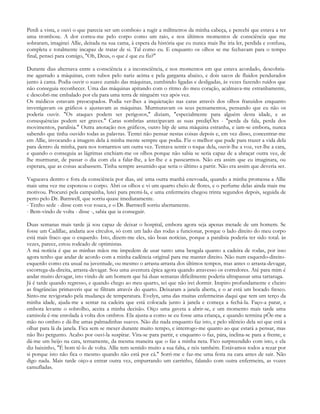 Perdi a vista, e ouvi o que parecia ser um comboio a rugir a milímetros da minha cabeça, e percebi que estava a ter
uma trombose. A dor correu-me pelo corpo como um raio, e nos últimos momentos de consciência que me
sobraram, imaginei Allie, deitada na sua cama, à espera da história que eu nunca mais lhe iria ler, perdida e confusa,
completa e totalmente incapaz de tratar de si. Tal como eu. E enquanto os olhos se me fechavam para o tempo
final, pensei para comigo, "Oh, Deus, o que é que eu fiz?"

Durante dias alternava entre a consciência e a inconsciência, e nos momentos em que estava acordado, descobria-
me agarrado a máquinas, com tubos pelo nariz acima e pela garganta abaixo, e dois sacos de fluidos pendurados
junto à cama. Podia ouvir o suave zunido das máquinas, zumbindo ligadas e desligadas, às vezes fazendo ruídos que
não conseguia reconhecer. Uma das máquinas apitando com o ritmo do meu coração, acalmava-me estranhamente,
e descobri-me embalado por ela para uma terra de ninguém vez após vez.
Os médicos estavam preocupados. Podia ver-lhes a inquietação nas caras através dos olhos franzidos enquanto
investigavam os gráficos e ajustavam as máquinas. Murmuravam os seus pensamentos, pensando que eu não os
poderia ouvir. "Os ataques podem ser perigosos," diziam, "especialmente para alguém desta idade, e as
consequências podem ser graves." Caras sombrias antecipavam as suas prediçÕes - "perda da fala, perda dos
movimentos, paralisia." Outra anotação nos gráficos, outro bip de uma máquina estranha, e iam-se embora, nunca
sabendo que tinha ouvido todas as palavras. Tentei não pensar nestas coisas depois e, em vez disso, concentrar-me
em Allie, invocando a imagem dela à minha mente sempre que podia. Fiz o melhor que pude para trazer a vida dela
para dentro da minha, para nos tornarmos um outra vez. Tentava sentir o toque dela, ouvir-lhe a voz, ver-lhe a cara,
e quando o conseguia as lágrimas enchiam-me os olhos porque não sabia se seria capaz de a abraçar outra vez, de
lhe murmurar, de passar o dia com ela a falar-lhe, a ler-lhe e a passearmos. Não era assim que eu imaginara, ou
esperara, que as coisas acabassem. Tinha sempre assumido que seria o último a partir. Não era assim que deveria ser.

Vagueava dentro e fora da consciência por dias, até uma outra manhã enevoada, quando a minha promessa a Allie
mais uma vez me esporeou o corpo. Abri os olhos e vi um quarto cheio de flores, e o perfume delas ainda mais me
motivou. Procurei pela campainha, lutei para premi-la, e uma enfermeira chegou trinta segundos depois, seguida de
perto pelo Dr. Barnwell, que sorriu quase imediatamente.
- Tenho sede - disse com voz rouca, e o Dr. Barnwell sorriu abertamente.
- Bem-vindo de volta - disse -, sabia que ia conseguir.

Duas semanas mais tarde já sou capaz de deixar o hospital, embora agora seja apenas metade de um homem. Se
fosse um Cadillac, andaria aos círculos, só com um lado das rodas a funcionar, porque o lado direito do meu corpo
está mais fraco que o esquerdo. Isto, dizem-me eles, são boas notícias, porque a paralisia poderia ter sido total. às
vezes, parece, estou rodeado de optimistas.
A má notícia é que as minhas mãos me impedem de usar tanto uma bengala quanto a cadeira de rodas, por isso
agora tenho que andar de acordo com a minha cadência original para me manter direito. Não num esquerdo-direito-
esquerdo como era usual na juventude, ou mesmo o arrasta-arrasta dos últimos tempos, mas antes o arrasta-devagar,
escorrega-da-direita, arrasta-devagar. Sou uma aventura épica agora quando atravesso os corredores. Até para mim é
andar muito devagar, isto vindo de um homem que há duas semanas dificilmente poderia ultrapassar uma tartaruga.
Já é tarde quando regresso, e quando chego ao meu quarto, sei que não irei dormir. Inspiro profundamente e cheiro
as fragrâncias primaveris que se filtram através do quarto. Deixaram a janela aberta, e o ar está um bocado fresco.
Sinto-me revigorado pela mudança de temperatura. Evelyn, uma das muitas enfermeiras daqui que tem um terço da
minha idade, ajuda-me a sentar na cadeira que está colocada junto à janela e começa a fechá-la. Faço-a parar, e
embora levante o sobrolho, aceita a minha decisão. Oiço uma gaveta a abrir-se, e um momento mais tarde uma
camisola é-me enrolada à volta dos ombros. Ela ajusta-a como se eu fosse uma criança, e quando termina pÕe-me a
mão no ombro e dá-lhe umas palmadinhas suaves. Não diz nada enquanto faz isto, e pelo silêncio dela sei que está a
olhar para lá da janela. Fica sem se mexer durante muito tempo, e interrogo-me quanto ao que estará a pensar, mas
não lho pergunto. Acabo por ouvi-la suspirar. Vira-se para partir, e enquanto o faz, pára, inclina-se para a frente, e
dá-me um beijo na cara, ternamente, da mesma maneira que o faz a minha neta. Fico surpreendido com isto, e ela
diz baixinho, "É bom tê-lo de volta. Allie tem sentido muito a sua falta, e nós também. Estávamos todos a rezar por
si porque isto não fica o mesmo quando não está por cá." Sorri-me e faz-me uma festa na cara antes de sair. Não
digo nada. Mais tarde oiço-a entrar outra vez, empurrando um carrinho, falando com outra enfermeira, as vozes
camufladas.
 