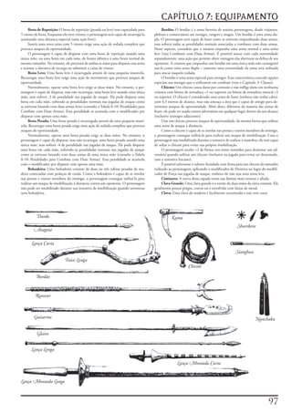 CAPÍTULO 7: EQUIPAMENTO
     Besta	de	Repetição:	O	besta	de	repetição	(pesada	ou	leve)	tem	capacidade	para	             Bordão:	O	bordão	é	a	arma	favorita	de	muitos	personagens,	desde	viajantes,	
5	virotes	de	besta.	Enquanto	ela	tiver	virotes,	o	personagem	será	capaz	de	recarregá-la	   plebeus	e	comerciantes	até	monges,	rangers	e	magos.	Um	bordão	é	uma	arma	du-
acionando	uma	alavanca	especial	(uma	ação	livre).                                          pla.	O	personagem	será	capaz	de	lutar	como	se	estivesse	empunhando	duas	armas,	
     Inserir	uma	nova	caixa	com	5	virotes	exige	uma	ação	de	rodada	completa	que	           mas	sofrerá	todas	as	penalidades	normais	associadas	a	combater	com	duas	armas.	
provoca	ataques	de	oportunidade.                                                           Nesse	aspecto,	considere	que	o	usuário	empunha	uma	arma	normal	e	uma	arma	
     O	personagem	é	capaz	de	disparar	com	uma	besta	de	repetição	usando	uma	               leve	(veja	Combater	com	Duas	Armas).	É	possível	atacar	com	cada	extremidade	
única	mão,	ou	uma	besta	em	cada	mão,	de	forma	idêntica	á	uma	besta	normal	do	              separadamente,	uma	ação	que	permite	obter	vantagem	das	aberturas	na	defesa	de	seu	
mesmo	tamanho.	No	entanto,	ele	precisará	de	ambas	as	mãos	para	disparar	essa	arma	         oponente.	A	criatura	que	empunhar	um	bordão	em	uma	única	mão	não	conseguirá	
e	acionar	a	alavanca	de	recarga	ou	substituir	a	caixa	de	virotes.                          usá-lo	como	uma	arma	dupla	–	somente	uma	extremidade	da	arma	será	utilizada	
     Besta	Leve:	Uma	besta	leve	é	recarregada	através	de	uma	pequena	manivela.	            para	atacar	naquela	rodada.
Recarregar	uma	besta	leve	exige	uma	ação	de	movimento	que	provoca	ataques	de	                   O	bordão	é	uma	arma	especial	para	monges.	Essa	característica	concede	opções	
oportunidade.                                                                              especiais	aos	monges	que	o	utilizarem	em	combate	(veja	o	Capítulo	3:	Classes).
     Normalmente,	operar	uma	besta	leve	exige	as	duas	mãos.	No	entanto,	o	per-                  Chicote:	Um	chicote	causa	dano	por	contusão	e	não	inflige	dano	em	nenhuma	
sonagem	é	capaz	de	disparar,	mas	não	recarregar,	uma	besta	leve	usando	uma	única	          criatura	com	bônus	de	armadura	+1	ou	superior	ou	bônus	de	armadura	natural	+3	
mão,	mas	sofrerá	-2	de	penalidade	nas	jogadas	de	ataque.	Ele	pode	disparar	uma	            ou	superior.	O	chicote	é	considerado	uma	arma	de	haste	(embora	não	tenha	cabo),	
besta	em	cada	mão,	sofrendo	as	penalidades	normais	nas	jogadas	de	ataque	como	             com	4,5	metros	de	alcance,	mas	não	ameaça	a	área	que	é	capaz	de	atingir	para	de-
se	estivesse	lutando	com	duas	armas	leves	(consulte	a	Tabela	8-10:	Penalidades	para	       terminar	ataques	de	oportunidade.	Além	disso,	diferente	da	maioria	das	armas	de	
Combate	com	Duas	Armas).	Essa	penalidade	se	acumula	com	o	modificador	por	                 haste,	ele	pode	ser	usado	contra	adversários	em	qualquer	lugar	dentro	do	seu	alcance	
disparar	com	apenas	uma	mão.                                                               (inclusive	inimigos	adjacentes).
     Besta	Pesada:	Uma	besta	pesada	é	recarregada	através	de	uma	pequena	mani-                  Usar	um	chicote	provoca	ataques	de	oportunidade,	da	mesma	forma	que	utilizar	
vela.	Recarregar	uma	besta	pesada	exige	uma	ação	de	rodada	completa	que	provoca	           uma	arma	de	ataque	à	distância.
ataques	de	oportunidade.                                                                        Como	o	chicote	é	capaz	de	se	enrolar	nas	pernas	e	outros	membros	do	inimigo,	
     Normalmente,	operar	uma	besta	pesada	exige	as	duas	mãos.	No	entanto,	o	               o	personagem	consegue	utilizá-lo	para	realizar	um	ataque	de	imobilização.	Caso	o	
personagem	é	capaz	de	disparar,	mas	não	recarregar,	uma	besta	pesada	usando	uma	           personagem	seja	imobilizado	durante	a	tentativa	de	realizar	a	manobra,	ele	será	capaz	
única	mão,	mas	sofrerá	-4	de	penalidade	nas	jogadas	de	ataque.	Ele	pode	disparar	          de	soltar	o	chicote	para	evitar	sua	própria	imobilização.
uma	besta	em	cada	mão,	sofrendo	as	penalidades	normais	nas	jogadas	de	ataque	                   O	personagem	recebe	+2	de	bônus	nos	testes	resistidos	para	desarmar	um	ad-
como	se	estivesse	lutando	com	duas	armas	de	uma	única	mão	(consulte	a	Tabela	              versário	quando	utilizar	um	chicote	(inclusive	na	jogada	para	evitar	ser	desarmado,	
8-10:	Penalidades	para	Combate	com	Duas	Armas).	Essa	penalidade	se	acumula	                caso	a	tentativa	fracasse).
com	o	modificador	por	disparar	com	apenas	uma	mão.                                              É	possível	selecionar	o	talento	Acuidade	com	Arma	para	um	chicote	do	tamanho	
     Boleadeira:	Uma	boleadeira	consiste	de	duas	ou	três	esferas	pesadas	de	ma-            indicado	ao	personagem,	aplicando	o	modificador	de	Destreza	no	lugar	do	modifi-
deira	conectadas	com	pedaços	de	corda.	Como	a	boleadeira	é	capaz	de	se	enrolar	            cador	de	Força	nas	jogadas	de	ataque,	embora	ele	não	seja	uma	arma	leve.
nas	pernas	e	outros	membros	do	inimigo,	o	personagem	consegue	utilizá-la	para	                  Cimitarra:	A	curva	dessa	espada	torna	sua	lâmina	mais	extensa	e	afiada.
realizar	um	ataque	de	imobilização	á	distancia	contra	um	oponente.	O	personagem	                Clava	Grande:	Uma	clava	grande	é	a	versão	de	duas	mãos	da	clava	comum.	Ela	
não	pode	ser	imobilizado	durante	sua	tentativa	de	imobilização	quando	arremessa	           geralmente	possui	pregos,	cravos	ou	é	envolvida	com	faixas	de	metal.
uma	boleadeira.                                                                                 Clava:	Uma	clava	de	madeira	é	facilmente	encontrada	e	não	tem	custa




          Dardo                                                                                       Kama
                                                                                                                                                    Shurikens
        Azagaia

       Lança Curta
                                                                                                                                                   Sianghan
                              Foice Longa
                                                                                                                  Chicote

          Bordão


         Ranseur



         Guisarme                                                                                                                                               Nunchaku

           Glaive


       Lança Longa

                                                                                                          Lança Montada Curta


Lança Montada Longa



                                                                                                                                                                         7
 