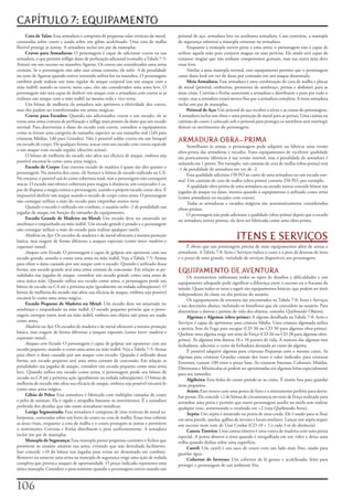 CAPÍTULO 7: EQUIPAMENTO
     Cota	de	Talas:	Essa	armadura	é	composta	de	pequenas	talas	verticais	de	metal,	      peitoral	de	aço,	armadura	leve	ou	nenhuma	armadura.	Caso	contrário,	a	manopla	
costuradas	sobre	couro	e	usada	sobre	um	gibão	acolchoado.	Uma	cota	de	malha	             de	segurança	substitui	a	manopla	existente	na	armadura.
flexível	protege	as	juntas.	A	armadura	inclui	um	par	de	manoplas.                             Enquanto	a	manopla	estiver	presa	a	uma	arma,	o	personagem	não	é	capaz	de	
     Cravos	para	Armaduras:	O	personagem	é	capaz	de	adicionar	cravos	na	sua	             utilizar	aquela	mão	para	conjurar	magias	ou	usar	perícias.	Ele	ainda	será	capaz	de	
armadura,	o	que	permite	infligir	dano	de	perfuração	adicional	(consulte	a	Tabela	7-5:	   conjurar	magias	que	não	tenham	componentes	gestuais,	mas	sua	outra	mão	deve	
Armas)	em	um	sucesso	na	manobra	Agarrar.	Os	cravos	são	considerados	uma	arma	            estar	livre.
comum.	Se	o	personagem	não	sabe	usar	armas	comuns,	ele	sofre	-4	de	penalidade	                 Similar	a	uma	manopla	normal,	esse	equipamento	permite	que	o	personagem	
no	teste	de	Agarrar	quando	estiver	tentando	utilizá-los	na	manobra.	O	personagem	        cause	dano	letal	em	vez	de	dano	por	contusão	em	um	ataque	desarmado.
também	pode	realizar	um	teste	regular	de	ataque	corporal	(ou	um	ataque	com	a	                 Meia	Armadura:	Essa	armadura	é	uma	combinação	de	cota	de	malha	e	placas	
mão	inábil)	usando	os	cravos;	nesse	caso,	eles	são	considerados	uma	arma	leve.	O	        de	metal	(peitoral,	ombreiras,	protetores	de	antebraço,	pernas	e	abdome)	para	as	
personagem	não	será	capaz	de	desferir	um	ataque	com	a	armadura	com	cravos	se	já	         áreas	vitais.	Correias	e	fivelas	sustentam	a	armadura	e	distribuem	o	peso	por	todo	o	
realizou	um	ataque	com	a	mão	inábil	na	mesma	roda	e	vice-versa.                          corpo,	mas	a	armadura	estará	menos	fixa	que	a	armadura	completa.	A	meia-armadura	
     Um	bônus	de	melhoria	da	armadura	não	aprimora	a	efetividade	dos	cravos,	            inclui	um	par	de	manoplas.
mas	eles	podem	ser	transformados	em	armas	mágicas.                                            Peitoral	de	Aço:	Um	peitoral	de	aço	recobre	o	tórax	e	as	costas	do	personagem.	
     Cravos	para	Escudos:	Quando	são	adicionados	cravos	a	um	escudo,	ele	se	             A	armadura	inclui	um	elmo	e	uma	proteção	de	metal	para	as	pernas.	Uma	camisa	ou	
torna	uma	arma	comum	de	perfuração	e	inflige	mais	pontos	de	dano	que	um	escudo	          camisão	de	couro	é	colocado	sob	o	peitoral	para	proteger	os	membros	sem	restringir	
normal.	Para	determinar	o	dano	do	escudo	com	cravos,	considere	o	equipamento	            demais	os	movimentos	do	personagem.
como	se	tivesse	uma	categoria	de	tamanho	superior	ao	seu	tamanho	real	(1d4	para	
criaturas	Médias,	1d6	para	Grandes).	Não	é	possível	soldar	cravos	em	um	broquel	
ou	escudo	de	corpo.	De	qualquer	forma,	atacar	com	um	escudo	com	cravos	equivale	
                                                                                         ARMADURA OBRA-PRIMA
                                                                                             Semelhante	às	armas,	o	personagem	pode	adquirir	ou	fabricar	uma	versão	
a	um	ataque	com	escudo	regular	(descrito	acima).                                         obra-prima	das	armaduras	e	escudos.	Esses	equipamentos	de	excelente	qualidade	
     O	bônus	de	melhoria	do	escudo	não	afeta	sua	eficácia	de	ataque,	embora	seja	        são	praticamente	idênticos	à	sua	versão	normal,	mas	a	penalidade	de	armadura	é	
possível	encantá-lo	como	uma	arma	mágica.                                                reduzida	em	1	ponto.	Por	exemplo,	um	camisão	de	cota	de	malha	(obra-prima)	terá	
     Escudo	de	Corpo:	Esse	enorme	escudo	de	madeira	é	quase	tão	alto	quanto	o	           -1	de	penalidade	de	armadura	em	vez	de	-2.
personagem.	Na	maioria	dos	casos,	ele	fornece	o	bônus	de	escudo	indicado	na	CA.	             Essa	qualidade	adiciona	150	PO	ao	custo	de	uma	armadura	ou	um	escudo	nor-
No	entanto,	é	possível	usá-lo	como	cobertura	total,	mas	o	personagem	não	conseguirá	     mal.	Um	camisão	de	cota	de	malha	(obra-prima)	custaria	250	PO,	por	exemplo.
atacar.	O	escudo	não	oferece	cobertura	para	magias	à	distância;	um	conjurador	é	ca-          A	qualidade	obra-prima	de	uma	armadura	ou	escudo	nunca	concede	bônus	nas	
paz	de	disparar	a	magia	contra	o	personagem,	usando	o	próprio	escudo	como	alvo.	É	       jogadas	de	ataque	ou	dano,	mesmo	quando	o	equipamento	é	utilizado	como	arma	
impossível	desferir	um	ataque	usando	o	escudo	de	corpo	como	arma.	O	personagem	          (como	armaduras	ou	escudos	com	cravos).
não	consegue	utilizar	a	mão	do	escudo	para	empunhar	outros	itens.                            Todas	as	armaduras	e	escudos	mágicos	são	automaticamente	considerados	
     Quando	o	escudo	é	utilizado	em	combate,	o	usuário	sofre	-2	de	penalidade	nas	       obras-primas.
jogadas	de	ataque	em	função	do	tamanho	do	equipamento.                                       O	personagem	não	pode	adicionar	a	qualidade	(obra-prima)	depois	que	o	escudo	
     Escudo	Grande	de	Madeira	ou	Metal:	Um	escudo	deve	ser	amarrado	no	                  ou	armadura	estiver	pronta;	ela	deve	ser	fabricada	como	uma	obra-prima.
antebraço	e	empunhado	na	mão	inábil.	Um	escudo	grande	é	pesado	e	o	personagem	
não	consegue	utilizar	a	mão	do	escudo	para	realizar	qualquer	tarefa.
     Madeira ou Aço:	Os	escudos	de	madeira	e	de	metal	oferecem	a	mesma	proteção	
básica,	mas	reagem	de	forma	diferente	a	ataques	especiais	(como	torcer madeira	e	
                                                                                                                          ITENS E SERVIÇOS
esquentar metal).                                                                             É	óbvio	que	um	personagem	precisa	de	mais	equipamentos	além	de	armas	e	
     Ataques com Escudo:	O	personagem	é	capaz	de	golpear	um	oponente	com	seu	            armaduras.	A	Tabela	7-8:	Itens	e	Serviços	indica	o	custo	e	o	peso	de	dezenas	de	itens	
escudo	grande,	usando-o	como	uma	arma	na	mão	inábil.	Veja	a	Tabela	7-5:	Armas	           e	o	preço	de	uma	grande,	variedade	de	serviços	disponíveis	aos	personagens.
para	obter	o	dano	causado	por	um	ataque	com	o	escudo.	Quando	é	utilizado	dessa	
forma,	um	escudo	grande	será	uma	arma	comum	de	concussão.	Em	relação	as	pe-              EQUIPAMENTO DE AVENTURA
nalidades	nas	jogadas	de	ataque,	considere	um	escudo	grande	como	uma	arma	de	                 Os	aventureiros	enfrentam	todos	os	tipos	de	desafios	e	dificuldades	e	um	
uma	única	mão.	Quando	utiliza	seu	escudo	como	arma,	o	personagem	perde	seu	              equipamento	adequado	pode	significar	a	diferença	entre	o	sucesso	ou	o	fracasso	da	
bônus	de	escudo	na	CA	até	a	próxima	ação	(geralmente	na	rodada	subseqüente).	O	          missão.	Quase	todos	os	itens	a	seguir	são	equipamentos	básicos,	que	podem	ser	úteis	
bônus	de	melhoria	do	escudo	não	afeta	sua	eficácia	de	ataque,	embora	seja	possível	      independente	da	classe	ou	das	perícias	do	usuário.
encantá-lo	como	uma	arma	mágica.                                                              Os	equipamentos	de	aventura	são	encontrados	na	Tabela	7-8:	Itens	e	Serviços	
     Escudo Pequeno de Madeira ou Metal:	Um	escudo	deve	ser	amarrado	no	                 e	nas	descrições	abaixo,	incluindo	os	benefícios	que	ele	concedem	ao	usuário.	Para	
antebraço	e	empunhado	na	mão	inábil.	O	escudo	pequeno	permite	que	o	perso-               determinar	a	dureza	e	pontos	de	vida	dos	objetos,	consulte	Quebrando	Objetos.
nagem	carregue	outro	item	na	mão	inábil,	embora	esse	objeto	não	possa	ser	usado	              Algemas	e	Algemas	(obra-prima):	A	algema	detalhada	na	Tabela	7-8:	Itens	e	
como	arma.                                                                               Serviços	é	capaz	de	aprisionar	uma	criatura	Média.	Uma	criatura	algemada	utiliza	
     Madeira ou Aço:	Os	escudos	de	madeira	e	de	metal	oferecem	a	mesma	proteção	         a	perícia	Arte	da	Fuga	para	escapar	(CD	30	ou	CD	50	para	algemas	obra-prima).	
básica,	mas	reagem	de	forma	diferente	a	ataques	especiais	(como	torcer madeira	e	        Quebrar	uma	algema	exige	um	teste	de	Força	(CD	26	ou	CD	28	para	algemas	obra-
esquentar metal).                                                                        prima).	As	algemas	têm	dureza	10	e	10	pontos	de	vida.	A	maioria	das	algemas	tem	
     Ataques	com	Escudo:	O	personagem	é	capaz	de	golpear	um	oponente	com	seu	            fechaduras;	adicione	o	custo	da	fechadura	desejada	ao	custo	da	algema.
escudo	pequeno,	usando-o	como	uma	arma	na	mão	inábil.	Veja	a	Tabela	7-5:	Armas	               É	possível	adquirir	algemas	para	criaturas	Pequenas	com	o	mesmo	custo.	As	
para	obter	o	dano	causado	por	um	ataque	com	escudo.	Quando	é	utilizado	dessa	            algemas	para	criaturas	Grandes	custam	dez	vezes	o	valor	indicado;	para	criaturas	
forma,	um	escudo	pequeno	será	uma	arma	comum	de	concussão.	Em	relação	as	                Enormes,	custam	100	vezes	o	preço	base.	As	criaturas	Imensas,	Colossais,	Miúdas,	
penalidades	nas	jogadas	de	ataque,	considere	um	escudo	pequeno	como	uma	arma	            Diminutas	e	Minúsculas	só	podem	ser	aprisionadas	em	algemas	feitas	especialmente	
leve.	Quando	utiliza	seu	escudo	como	arma,	o	personagem	perde	seu	bônus	de	              para	seu	tamanho.
escudo	na	CA	até	a	próxima	ação	(geralmente	na	rodada	subseqüente).	O	bônus	de	               Algibeira:	Essa	bolsa	de	couro	prende-se	ao	cinto.	É	muito	boa	para	guardar	
melhoria	do	escudo	não	afeta	sua	eficácia	de	ataque,	embora	seja	possível	encantá-lo	    itens	pequenos.
como	uma	arma	mágica.                                                                         Aríete:	Esse	tronco	com	uma	ponta	de	ferro	é	o	instrumento	perfeito	para	derru-
     Gibão	de	Peles:	Essa	armadura	é	fabricada	com	múltiplas	camadas	de	couro	           bar	portas.	Ele	concede	+2	de	bônus	de	circunstancia	no	teste	de	Força	realizado	para	
e	peles	de	animais.	Ela	é	rígida	e	atrapalha	bastante	os	movimentos.	É	a	armadura	       arrombar	uma	porta	e	permite	que	outro	personagem	auxilie	na	tarefa	sem	realizar	
preferida	dos	druidas	que	não	usam	armaduras	metálicas.                                  qualquer	teste,	aumentando	o	resultado	em	+2	(veja	Quebrando	Itens).
     Loriga	Segmentada:	Essa	armadura	é	composta	de	tiras	verticais	de	metal	so-              Arpéu:	Um	arpéu	é	amarrado	na	ponta	de	uma	corda.	Ele	é	usado	para	se	fixar	
brepostas,	costuradas	sobre	um	forro	de	couro	ou	cota	de	malha.	Essas	tiras	cobrem	      em	uma	parede,	janelas,	galhos	de	árvores	e	locais	similares.	Lançar	um	arpéu	requer	
as	áreas	vitais,	enquanto	a	cota	de	malha	e	o	couro	protegem	as	juntas	e	permitem	       um	sucesso	num	teste	de	Usar	Cordas	(CD	10	+	2	a	cada	3	m	de	distância).
o	movimento.	Correias	e	fivelas	distribuem	o	peso	uniformemente.	A	armadura	                  Caneta	Tinteiro:	Uma	caneta	tinteiro	é	uma	vareta	de	madeira	com	uma	ponta	
inclui	um	par	de	manoplas.                                                               especial.	A	ponta	absorve	a	tinta	quando	é	mergulhada	em	um	vidro	e	deixa	uma	
     Manopla	de	Segurança:	Essa	manopla	possui	pequenas	correntes	e	fechos	que	          trilha	quando	desliza	sobre	uma	superfície.
permitem	ao	usuário	amarrar	sua	arma,	evitando	que	seja	derrubada	facilmente.	                Cantil:	Um	cantil	é	um	saco	de	couro	com	um	lado	mais	fino,	usado	para	
Isso	concede	+10	do	bônus	nas	jogadas	para	evitar	ser	desarmado	em	combate.	             guardar	água.
Remover	ou	amarrar	uma	arma	na	manopla	de	segurança	exige	uma	ação	de	rodada	                 Cobertor	de	Inverno:	Um	cobertor	de	lã	grosso	e	acolchoado,	feito	para	
completa	que	provoca	ataques	de	oportunidade.	O	preço	indicado	representa	uma	           proteger	o	personagem	de	um	ambiente	frio.
única	manopla.	Considere	o	peso	somente	quando	o	personagem	estiver	usando	um	



10
 