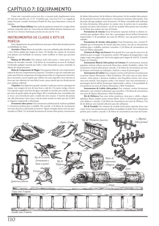 CAPÍTULO 7: EQUIPAMENTO
     Como	não	é	necessário	acertar	um	alvo,	o	atacante	pode	simplesmente	mirar	          de	ladrão	(obra-prima),	kit	de	disfarces	(obra-prima),	kit	de	escalada	(obra-prima),	
em	uma	área	específica	de	1,5	m2.	Considere	que	a	área	tem	CA	5;	se	a	jogada	de	         kit	de	primeiros	socorros	(obra-prima)	e	instrumentos	musicais	(obra-prima).	Essa	
ataque	fracassar,	consulte	Arremessar	Projétil	de	Área,	para	determinar	o	ponto	de	      descrição	abrange	qualquer	outra	ferramenta.	Os	bônus	concedidos	pela	utilização	
impacto.                                                                                 de	várias	ferramentas	(obra-prima)	no	mesmo	teste	de	perícia	não	se	acumulam,	
     Tocha	da	Chama	Infinita:	Essa	tocha	de	aparência	normal	tem	a	magia	chama	          portanto	um	píton	(obra-prima)	e	um	kit	de	escalada	(obra-prima)	não	concedem	
contínua	conjurada	sobre	ela.	Uma	tocha	da	chama	infinita	ilumina	claramente	um	         +4	de	bônus	para	realizar	um	teste	de	Escalar.
raio	de	6	m	e	fornece	iluminação	precária	em	um	raio	de	12	m.                                 Ferramentas	de	Artesão:	Essas	ferramentas	especiais	incluem	os	objetos	ne-
                                                                                         cessários	para	qualquer	ofício.	Sem	elas,	o	personagem	deverá	utilizar	ferramentas	
INSTRUMENTOS DE CLASSE E KITS DE                                                         improvisadas	(-2	de	penalidade	nos	testes	de	Ofícios),	caso	seja	possível	realizar	o	
                                                                                         trabalho.
PERÍCIA                                                                                       Ferramentas	de	Artesão	(obra-prima):	Essas	ferramentas	têm	a	mesma	fi-
     Esses	equipamentos	são	particularmente	úteis	para	utilizar	determinadas	perícias	   nalidade	que	as	ferramentas	de	artesão	(descritas	acima),	mas	são	os	instrumentos	
ou	habilidades	de	classe.                                                                perfeitos	para	o	trabalho,	portanto	concedem	+2	de	bônus	de	circunstância	nos	
     Azevinho	e	Visco:	Ramos	de	azevinho	e	visco	são	utilizados	pelos	druidas	como	      testes	de	Ofícios	adequados.
o	foco	divino	padrão	das	magias	da	classe.	Os	druidas	são	capazes	de	encontrar	               Grimório	de	Mago	(em	branco):	Esse	grande	livro	com	capa	de	couro	serve	de	
essas	plantas	com	facilidade	na	natureza,	então	recolhem	os	ramos	que	precisam	          referência	para	os	magos.	Um	grimório	contém	100	páginas	de	pergaminho	e	cada	
de	graça.                                                                                magia	ocupa	uma	página	por	nível	(uma	página	para	magias	de	nível	0).	Consulte	
     Balança	de	Mercador:	Essa	balança	inclui	dois	pratos	e	vários	pesos.	Uma	           Espaço	no	Grimório.
balança	de	mercador	concede	+2	de	bônus	de	circunstância	no	teste	de	Avaliação	               Instrumento Musical (obra-prima) ou Comum:	Os	instrumentos	musicais	
envolvendo	qualquer	material	que	tenha	o	valor	relacionado	ao	peso,	incluindo	os	        populares	incluem	a	flauta	transversal,	flauta	doce,	alaúde,	bandolim	e	oboés.	Um	
objetos	de	metais	preciosos.                                                             instrumento	musical	(obra-prima)	concede	+2	de	bônus	de	circunstância	nos	teste	
     Bolsa	de	Componentes	de	Magia:	Uma	pequena	bolsa	de	couro	impermeável,	             de	Atuação	envolvendo	sua	utilização	e	indicam	o	status	do	personagem
repleta	de	diversos	compartimentos	pequenos.	Considera-se	que	um	conjurador	que	              Instrumentos	de	Ladrão:	Esse	conjunto	contém	as	ferramentas	necessárias	para	
tenha	uma	bolsa	de	componentes	de	magia	possui	todos	os	componentes	materiais	e	         as	perícias	Operar	Mecanismo	e	Abrir	Fechaduras.	Ele	inclui	uma	ou	mais	chaves	
focos	necessários,	exceto	aqueles	que	tenham	um	custo	especifico,	focos	divinos	ou	      mestras,	várias	pinças	e	alavancas	metálicas,	uma	braçadeira	extensa	com	travas,	
focos	que	não	caberiam	em	uma	bolsa	(como	a	poça	natural	que	um	druida	precisa	          uma	serra	manual,	uma	pequena	cunha	e	um	maneio.	Sem	esses	instrumentos,	o	
para	conjurar	vidência).                                                                 personagem	deverá	utilizar	ferramentas	improvisadas	e	sofrera	-2	de	penalidade	de	
     Clepsidra:	Esse	dispositivo	grande	e	pesado	é	usado	para	marcar	a	passagem	do	      circunstância	nos	testes	de	Operar	Mecanismo	e	Abrir	Fechaduras.
tempo,	com	margem	de	erro	de	meia	hora	a	cada	dia.	Um	ajuste	corrige	o	desvio.	               Instrumentos	de	Ladrão	(obra-prima):	Esse	conjunto	contém	ferramentas	
Um	clepsidra	requer	uma	fonte	de	água	e	não	pode	ser	movido,	pois	calcula	o	tempo	       adicionais	e	com	excelente	acabamento,	que	concedem	+2	de	bônus	de	circunstancia	
por	meio	da	queda	regular	de	gotas	d’água.	Ele	é	considerado	uma	curiosidade	para	       nos	testes	de	Operar	Mecanismo	e	Abrir	Fechaduras.
os	ricos	e	um	instrumento	para	o	estudo	das	artes	arcanas.	A	maioria	das	pessoas	             Kit de Disfarces:	Essa	caixa	inclui	cosméticos,	tinta	para	o	cabelo	e	alguns	
não	sabe	determinar	a	hora	exata	e	não	há	muito	sentido	em	saber	que	são	14:30	h	        apêndices	físicos	simples	(como	narizes	falsos).	Esta	é	a	ferramenta	perfeita	para	
se	ninguém	compreende	a	informação.                                                      criar	disfarces	e	concede	+2	de	bônus	de	circunstância	nos	testes	de	Disfarces.	Um	
     Ferramenta	(obra-prima):	Esse	instrumento	profissional	de	excelente	qualidade	      kit	de	disfarces	tem	material	suficiente	para	dez	utilizações.
é	a	ferramenta	perfeita	para	o	trabalho.	Ele	concede	+2	de	bônus	de	circunstancia	            Kit	de	Escalada:	Um	conjunto	de	escalada	inclui	pítons	especiais,	botas	com	
nos	testes	da	perícia	relacionada	(se	houver).	Alguns	exemplos	desses	itens	são	apre-    cravos,	luvas	e	um	arreamento	que	auxiliam	em	qualquer	escalada.	Esta	é	a	ferramenta	
sentados	na	Tabela	7-8,	incluindo	ferramentas	de	artesão	(obra-prima),	instrumentos	     perfeita	para	a	tarefa	e	concede	+2	de	bônus	de	circunstância	nos	testes	de	Escalar.



                                                                                           Kit de Primeiros Socorros                                           Algemas
                                                               Arpéu e Corda                                                                                 [obra-prima]
                  Tenda




                                                                    Píton




                                  Kit de Escalada                                                                      Bolsa de
                                  [arreamento e              Kit de                                                  Componentes
                                   luvas a parte]           Disfarces                                                 Mágicos
                                                                                                                                                 Lente
                                Estrepes


    Lanterna Coberta
                                                                                                                         Aríete

    Vara com 3 metros




    Escada com 3 metros


110
 