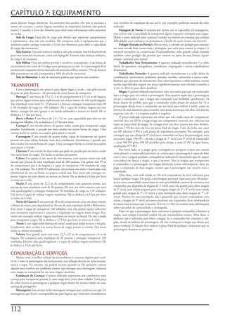 CAPÍTULO 7: EQUIPAMENTO
pesos	durante	longas	distâncias.	Ao	contrário	dos	cavalos,	eles	não	se	recusam	a	        (um	membro	da	tripulação	de	um	navio,	por	exemplo)	pediriam	metade	do	valor	
entrar	em	cavernas	e	outros	lugares	estranhos	ou	temerários	(embora	não	gostem	          indicado.
muito).	Consulte	o	Livro dos Monstros	para	obter	mais	informações	sobre	jumentos	             Passagem de Navio: A	maioria	dos	navios	não	se	especializa	em	passageiros,	
ou	mulas.                                                                                mas	muitos	têm	a	capacidade	de	transportar	alguns	enquanto	entregam	suas	cargas.	
     Sela	de	Carga:	Uma	sela	de	carga	tem	alforjes	que	suportam	equipamentos	            Dobre	o	custo	indicado	para	criaturas	Grandes	ou	maiores	ou	criaturas	que	tenham	
e	suprimentos,	mas	não	um	cavaleiro.	Ela	comporta	todo	o	equipamento	que	a	              dificuldades	para	embarcar	ou	permanecer	a	bordo	do	navio	(como	um	wyvern).
montaria	puder	carregar	(consulte	o	Livro	dos	Monstros	para	obter	a	capacidade	               Pedágio (Estrada ou Portão): Muitas	vezes,	é	cobrado	um	pedágio	para	transitar	
de	carga	das	montarias).                                                                 em	uma	estrada	bem	conservada	e	protegida,	que	serve	para	custear	as	tropas	e	o	
     Sela	Exótica:	Uma	sela	exótica	é	similar	a	uma	sela	comum,	mas	foi	desenvolvida	    material	necessário	na	conservação.	Ocasionalmente,	uma	grande	cidade	murada	
para	uma	montaria	incomum,	como	um	hipogrifo.	Existem	selas	exóticas	militares,	         também	cobra	pedágio	das	pessoas	que	entram	ou	saem	de	seus	limites	(quase	
de	carga	e	de	montaria.                                                                  sempre,	somente	para	entrar).
     Sela	Militar	Uma	sela	militar	prende	o	cavaleiro,	concedendo	+2	de	bônus	de	             Trabalhador Sem Treinamento: A	quantia	indicada	normalmente	é	o	soldo	
circunstância	nos	testes	de	Cavalgar	para	permanecer	na	sela.	Se	o	personagem	ficar	     diário	de	operários,	carregadores,	cozinheiros,	empregadas	e	outras	trabalhadores	
inconsciente	enquanto	estiver	montado	em	uma	sela	militar,	existem	75%	de	chances	       domésticos.
dele	permanecer	na	sela	(comparado	a	50%	da	sela	de	montaria).                                Trabalhador Treinado: A	quantia	indicada	normalmente	é	o	soldo	diário	de	
     Sela	de	Montaria:	A	sela	de	montaria	padrão	que	suporta	um	cavaleiro.               combatentes,	mercenários,	pedreiros,	artesãos,	escribas,	carroceiros	e	outros	traba-
                                                                                         lhadores	que	precisam	de	treinamento.	Esse	valor	representa	o	soldo	mínimo;	muitas	
TRANSPORTE                                                                               tarefas	especializadas	exigem	um	preço	significativamente	mais	elevado	(consulte	o	
                                                                                         Livro do Mestre	para	obter	detalhes).
      Caso	o	personagem	não	possa	ir	para	algum	lugar	a	cavalo	–	seja	pelo	excesso	
de	peso	ou	pela	distancia	–	ele	precisará	de	outra	forma	de	transporte.                       Magia: A	quantia	indicada	representa	o	valor	necessário	para	que	um	conjurador	
      Barcaça: É	um	barco	de	15	a	22,5	m	de	comprimento	e	4,5	a	6	m	de	largura,	         lance	a	magia	para	(ou	sobre)	o	personagem.	Essa	quantia	supõe	que	o	personagem	
que	possui	alguns	remos	para	suplementar	seu	único	mastro	de	vela	quadrangular.	         irá	até	o	conjurador	e	que	a	magia	seja	conjurada	com	facilidade	(geralmente,	24	
Sua	tripulação	varia	entre	8	e	15	pessoas	e	a	barcaça	consegue	transportar	entre	40	     horas	depois	do	pedido,	para	que	o	conjurador	tenha	tempo	de	prepará-la).	Se	o	
e	50	toneladas	de	carga	ou	100	soldados.	Ele	é	capaz	de	realizar	viagens	em	mar	         personagem	deseja	levar	o	conjurador	ate	um	local	para	realizar	a	tarefa,	como	ao	
aberto,	navegar	em	rios	(graças	a	seu	fundo	achatado)	e	atracar	no	litoral.	Ele	se	      interior	de	uma	masmorra	para	arrombar	uma	porta	secreta	que	não	abre,	será	preciso	
desloca	a	1,5	km	por	hora.                                                               negociar	com	ele	–	e	a	resposta	padrão	é	negativa.
      Barco a Remo: É	um	barco	de	2,4	a	3,6	m,	com	capacidade	para	dois	ou	três	              O	preço	indicado	representa	um	efeito	que	não	tenha	custo	de	componente	
passageiros	Médios.	Ele	se	desloca	a	2,25	km	por	hora.                                   material,	foco	ou	XP.	Se	a	magia	exigir	um	componente	material	caro,	adicione	seu	
      Carroça: É	um	veiculo	aberto,	de	quatro	rodas,	usado	para	transportar	cargas	      custo	ao	preço	final	da	magia.	Se	a	magia	tiver	um	foco	(exceto	um	foco	divino),	
pesadas.	Geralmente,	é	puxado	por	dois	cavalos	(ou	outras	bestas	de	carga).	Uma	         adicione	1/10	do	custo	do	foco	ao	preço	final	da	magia.	Caso	ela	lenha	um	custo	
carroça	inclui	os	arreios	necessários	para	puxar	o	veículo.                              em	XP,	adicione	5	PO	a	cada	ponto	de	experiência	necessário.	Por	exemplo,	para	
      Carruagem: É	um	veiculo	de	quatro	rodas,	capaz	de	transportar	até	quatro	          conseguir	que	um	clérigo	de	9°	nível	lance	comunhão	em	favor	do	personagem,	seria	
pessoas	em	uma	cabine	fechada,	mais	dois	condutores.	Geralmente	é	puxado	por	            necessário	pagar	450	PO	–	devido	à	magia	de	5°	nível	com	9°	nível	de	conjurador	
dois	cavalos	(ou	outras	bestas	de	carga).	Uma	carruagem	inclui	os	arreios	necessários	   –,	mais	500	PO	pelos	100	XP	perdidos	pelo	clérigo,	e	mais	25	PO	da	água	benta,	
para	puxar	o	veiculo.                                                                    totalizando	975	PO.
      Charrete: É	um	veículo	de	duas	rodas	que	pode	ser	puxado	por	um	único	cavalo	           Por	outro	lado,	se	a	magia	gerar	conseqüências	perigosas	(como	um	contato
(ou	outra	besta	de	carga).	Ele	inclui	os	arreios	necessários.                            extra-planar),	o	conjurador	precisará	ter	certeza	que	o	personagem	é	capaz	de	lidar	
      Caleio: Um	galeão	é	um	navio	de	três	mastros,	com	setenta	remos	em	cada	           com	o	risco	e	pagará	qualquer	conseqüência	indesejável	(assumindo	que	ele	sequer	
lateral,	que	precisa	de	uma	tripulação	total	de	200	pessoas.	Um	galeão	tem	39	m	         concordará	em	lançar	a	magia,	o	que	é	incerto).	Para	as	magias	que	transportam	
de	comprimento	por	6	de	largura	e	é	capaz	de	transportar	150	toneladas	de	carga	         o	conjurador	e	o	personagem	em	longas	distâncias	(como	teletransporte), deve	ser	
ou	250	soldados.	Por	8.000	PO	adicionais,	ele	incluirá	um	aríete	e	barricadas	com	       paga	a	conjuração	de	duas	magias,	mesmo	que	o	personagem	não	retorne	com	o	
plataformas	de	tiro	na	frente,	na	popa	e	a	meia	nau.	Esse	navio	não	consegue	su-         contratado.
portar	viagens	em	mar	aberto	ou	atracar	no	litoral.	Ele	se	desloca	a	6	km	por	hora	           Além	disso,	nem	toda	cidade	ou	vila	terá	conjuradores	de	nível	suficiente	para	
(a	remo	ou	à	vela).                                                                      lançar	qualquer	magia.	Em	geral,	o	personagem	precisará	viajar	para	uma	vila	peque-
      Navio: É	um	navio	de	22,5	m	de	comprimento	com	quarenta	remos,	que	                na	(ou	uma	comunidade	maior)	para	ter	uma	possibilidade	razoável	de	encontrar	um	
precisa	de	uma	tripulação	total	de	50	pessoas.	Ele	tem	um	único	mastro	com	uma	          conjurador	que	disponha	de	magias	de	1°	nível,	uma	vila	grande	para	obter	magias	
vela	quadrangular	e	consegue	transportar	50	toneladas	de	carga	ou	120	soldados.	         de	2°	nível,	uma	cidade	pequena	para	conseguir	magias	de	3°	e	4°	nível,	uma	cidade	
Um	navio	é	capaz	de	realizar	viagens	marítimas.	Ele	se	desloca	a	4,5	km	por	hora	        grande	para	magias	de	5°	e	6°	níveis	e	uma	metrópole	para	obter	magias	de	7°	e	8°	
(a	remo	ou	à	vela).                                                                      níveis.	Mesmo	em	uma	metrópole,	não	é	garantido	que	existam	conjuradores	com	
      Navio de Guerra: É	um	navio	de	30	m	de	comprimento	com	um	único	mastro	            acesso	a	magias	de	9°	nível,	portanto	encontrar	um	conjurador	desse	nível	poderia	
e	fileiras	de	remos	para	impulsioná-lo.	Precisa	de	uma	tripulação	de	60	a	80	homens.	    se	tomar	uma	aventura	por	si	mesma.	O	Livro do Mestre	contém	mais	informações	
Esse	navio	é	capaz	de	transportar	160	soldados,	mas	não	possui	espaço	suficiente	        sobre	tamanhos	de	comunidades	e	demografia.
para	armazenar	suprimentos	e	sustentar	a	tripulação	em	viagens	muito	longas.	Esse	            Uma	vez	que	o	personagem	deve	convencer	o	próprio	conjurador	a fornecer	a	
navio	não	consegue	realizar	viagens	marítimas	ou	atracar	no	litoral.	Ele	não	é	usado	    magia,	nem	sempre	é	possível	confiar	em	um	intermediário	neutro.	Além	disso,	o	
para	transportar	cargas.	Ele	se	desloca	a	3,75	km	por	hora	(a	remo	ou	à	vela).           dinheiro	não	é	suficiente	para	obter	a	magia.	Se	o	conjurador	for	contrário	à	reli-
      Trenó: É	um	vagão	sobre	lâminas	de	metal,	usado	para	andar	na	neve	e	no	gelo.	     gião,	moral	ou	política	do	personagem,	ele	não	conseguirá	a	magia	que	deseja	por	
Geralmente,	dois	cavalos	(ou	outras	bestas	de	carga)	puxam	o	veículo.	Um	trenó	          preço	nenhum.	O	Mestre	deve	indicar	o	preço	final	de	qualquer	conjuração	que	os	
inclui	os	arreios	necessários.                                                           personagens	desejem	ou	precisem.
      Veleiro: Esse	grande	navio	tem	entre	22,5	e	27	m	de	comprimento	e	6	m	de	
largura.	Ele	comporta	uma	tripulação	de	20	pessoas	e	consegue	transportar	150	
toneladas.	Ele	tem	valas	quadrangulares	e	é	capaz	de	realizar	viagens	marítimas.	Ele	
se	desloca	a	3	km	por	hora.

CONJURAÇÃO E SERVIÇOS
     Muitas	vezes,	a	melhor	solução	de	um	problema	é	contratar	alguém	para	resol-
vê-lo.	Como	os	personagens	são	aventureiros,	essa	solução	deveria	ser	uma	exceção,	
nunca	a	regra.	No	entanto,	ela	poderá	ocorrer	quando	os	PJs	quiserem	custear	
alguém	para	resolver	um	problema	menor,	seja	entregar	uma	mensagem,	conjurar	
uma	magia	ou	transportá-los	em	uma	viagem	marítima
     Condução de Carroça: O	preço	indicado	representa	um	condutor	e	uma	
carroça	para	transportar	pessoas	(e	uma	carga	leve)	entre	duas	cidades.	Uma	peça	
de	cobre	levaria	os	personagens	a	qualquer	lugar	dentro	da	mesma	cidade	em	uma	
carroça	de	passageiros.
     Mensageiro: Esse	serviço	inclui	mensagens	entregues	por	cavaleiros	ou	a	pé.	Os	
mensageiros	que	levem	correspondências	para	lugares	que	visitariam	normalmente	




112
 