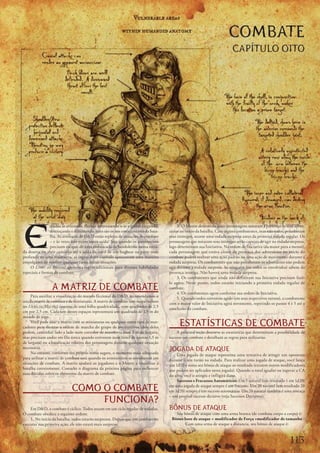 COMBATE
                                                                                                                         CAPÍTULO OITO




E
                spadas	se	cruzando,	flechas	atravessando	o	ar	e	garras	rasgando,	        2. O	Mestre	determina	quais	personagens	notaram	a	presença	de	seus	adver-
                destroçando	e	dilacerando:	estes	são	os	nos	emocionantes	da	bata-   sários	no	inicio	da	batalha.	Caso	alguns	combatentes,	mas	não	todos,	perceberam	
                lha.	As	aventuras	de	DD	estão	repletas	de	situações	de	combate	    seus	inimigos,	ocorre	uma	rodada	surpresa	antes	da	primeira	rodada	regular.	Os	
                –	e	às	vezes	não	existe	outra	saída!	Seja	quando	os	aventureiros	   personagens	que	notaram	seus	inimigos	serão	capazes	de	agir	na	rodada	surpresa,	
                precisam	escapar	de	uma	emboscada	de	bandoleiros	numa	estra-        logo	determinam	sua	Iniciativa.	Na	ordem	de	Iniciativa	(da	maior	para	a	menor),	
da	deserta	ou	abrir	caminho	até	a	saída	do	covil	de	um	bugbear	na	parte	mais	       cada	personagem	que	estava	ciente	da	presença	dos	adversários	no	inicio	do	
profunda	de	uma	masmorra,	as	regras	deste	capítulo	apresentam	uma	maneira	          combate	poderá	realizar	uma	ação	padrão	ou	uma	ação	de	movimento	durante	a	
empolgante	de	resolver	qualquer	ruma	destas	situações.                              rodada	surpresa.	Os	combatentes	que	não	perce	 eram	os	adversários	não	podem	
                                                                                                                                    b
    O	Livro do Mestre	apresenta	regras	adicionais	para	diversas	habilidades	        agir	durante	a	rodada	surpresa.	Se	ninguém	(ou	todos	os	envolvidos)	sabem	da	
especiais	e	formas	de	combate.                                                      presença	inimiga.	Não	haverá	urna	rodada	surpresa.
                                                                                         3. Os	combatentes	que	ainda	não	definiram	sua	Iniciativa	precisam	fazê-
                                                                                    lo	agora.	Neste	ponto,	todos	estarão	iniciando	a	primeira	rodada	regular	de	
                 A MATRIZ DE COMBATE                                                combate.
                                                                                         4. Os	combatentes	agem	conforme	sua	ordem	de	Iniciativa.
     Para	auxiliar	a	visualização	do	mundo	ficcional	do	DD,	recomendamos	o	
                                                                                         5. Quando	todos	estiverem	agido	(em	seus	respectivos	turnos),	o	combatente	
uso	da	matriz	de	combate	e	de	miniaturas.	A	matriz	de	combate	(um	mapa	incluso	
                                                                                    com	o	maior	valor	de	Iniciativa	agirá	novamente,	repetindo	os	passos	4	e	5	até	a	
no	Livro do Mestre)	consiste	de	uma	folha	quadriculada,	com	quadrados	de	2,5	
                                                                                    conclusão	do	combate.
cm	por	2,5	cm.	Cada	um	destes	espaços	representará	um	quadrado	de	1,5	m	do	
mundo	de	jogo.
     Você	pode	usar	a	matriz	com	as	miniaturas	ou	qualquer	outro	tipo	de	mar-
cadores	para	ilustrar	a	ordem	de	marcha	do	grupo	de	aventureiros	(dois	deles	
                                                                                          ESTATÍSTICAS DE COMBATE
podem,	caminhar	lado	a	lado	num	corredor	de	masmorra	com	3	m	de	largura,	               A	próxima	seção	descreve	as	estatísticas	que	determinam	a	possibilidade	de	
mas	precisam	andar	em	fila	única	quando	estiverem	num	túnel	de	apenas	1,5	m	        sucesso	em	combate	e	detalham	as	regras	para	utilizarias.
de	largura)	ou	a	localização	relativa	dos	personagens	durante	qualquer	situação	
necessária.
     No	entanto,	conforme	seu	próprio	nome	sugere,	o	momento	mais	adequado	
                                                                                    JOGADA DE ATAQUE
                                                                                        Uma	jogada	de	ataque	representa	uma	tentativa	de	atingir	um	oponente	
para	utilizar	a	matriz	de	combate	será	quando	os	aventureiros	se	envolverem	em	     durante	o	seu	turno	na	rodada.	Para	realizar	uma	jogada	de	ataque,	você	lança	
situações	de	combate.	A	matriz	ajudará	os	jogadores	e	o	Mestre	a	visualizar	a	      um	1d20	e	soma	seu	bônus	de	ataque	ao	resultado	(existem	outros	modificadores	
batalha	corretamente.	Consulte	o	diagrama	da	próxima	página	para	esclarecer	        que	podem	ser	aplicados	nesta	jogada).	Quando	o	total	igualar	ou	superar	a	CA	
suas	dúvidas	sobre	os	elementos	da	matriz	de	combate.                               do	alvo,	você	o	atingiu	e	infligirá	dano.
                                                                                        Sucessos e Fracassos Automáticos:	Um	1	natural	(um	resultado	1	em	1d20)	

                             COMO O COMBATE                                         em	uma	jogada	de	ataque	sempre	é	um	fracasso.	Um	20	natural	(um	resultado	20	
                                                                                    em	1d20)	sempre	é	um	sucesso	automático.	Um	20	na	 ural	também	é	uma	ameaça	
                                                                                                                                         t

                                  FUNCIONA?
                                                                                    –	um	possível	sucesso	decisivo	(veja	Sucessos	Decisivos).

    Em	DD,	o	combate	é	cíclico.	Todos	atuam	em	um	ciclo	regular	de	rodadas.	       BÔNUS DE ATAQUE
O	combate	obedece	a	seguinte	ordem:                                                    Seu	bônus	de	ataque	com	uma	arma	branca	(de	combate	corpo	a	corpo)	é:
    1. No	início	da	batalha,	todos	estarão	surpresos.	Depois	que	um	combatente	      Bônus base de ataque + modificador de Força +modificador de tamanho
executar	sua	primeira	ação,	ele	não	estará	mais	surpreso.                                   Com	uma	arma	de	ataque	a	distancia,	seu	bônus	de	ataque	é:



                                                                                                                                                           11
 