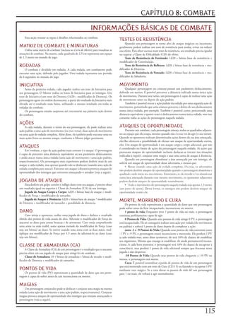 CAPÍTULO 8: COMBATE

                                                                INFORMAÇÕES BÁSICAS DE COMBATE
    Esta	seção	resume	as	regras	e	detalhes	relacionados	ao	combate.
                                                                                        TESTES DE RESISTÊNCIA
                                                                                             Quando	um	personagem	se	torna	alvo	de	ataque	mágicos	ou	incomuns,	
MATRIZ DE COMBATE E MINIATURAS                                                          geralmente	poderá	realizar	um	teste	de	resistência	para	anular,	evitar	ou	reduzir	
     Utilize	uma	matriz	de	combate	(inclusa	no	Livro do Mestre)	para	visualizar	as	     esse	efeito.	Para	obter	sucesso	num	teste	de	resistência,	seu	resultado	precisa	igualar	
situações	de	combate.	Na	matriz,	cada	quadrado	de	2,5	cm	representa	um	espaço	          ou	superar	a	Classe	de	Dificuldade	(CD)	do	efeito.
de	1,5	metro	no	mundo	de	jogo.                                                               Teste de Resistência de Fortitude:	1d20	+	bônus	base	de	resistência	+	
                                                                                        modificador	de	Constituição.
RODADAS                                                                                      Teste de Resistência de Reflexos:	1d20	+	bônus	base	de	resistência	+	mo-
    O	combate	é	dividido	em	rodadas.	A	cada	rodada,	um	combatente	pode	                 dificador	de	Destreza.
executar	uma	ação,	definida	pelo	jogador.	Uma	rodada	representa	um	período	                  Teste de Resistência de Vontade:	1d20	+	bônus	base	de	resistência	+	mo-
de	6	segundos	no	mundo	do	jogo.                                                         dificador	de	Sabedoria.


INICIATIVA                                                                              MOVIMENTO
     Antes	da	primeira	rodada,	cada	jogador	realiza	um	teste	de	Iniciativa	para	             Qualquer	personagem	ou	criatura	possui	um	parâmetro	deslocamento,	
seu	personagem.	O	Mestre	realiza	os	lestes	de	Iniciativa	para	os	inimigos.	Um	          definido	em	metros.	É	possível	percorrer	a	distancia	indicada	numa	única	ação	
teste	de	Iniciativa	é	um	teste	de	Destreza	(1d20	+	modificador	de	Destreza).	Os	        de	movimento.	Durante	seu	turno,	um	personagem	é	capaz	de	realizar	uma	ação	
personagens	agem	em	ordem	decrescente,	a	partir	do	resultado	da	Iniciativa	mais	        de	movimento	antes	ou	depois	da	ação	padrão.
elevado	até	o	resultado	mais	baixo,	utilizando	o	mesmo	resultado	em	todas	as	                Também	é	possível	trocar	a	ação	padrão	da	rodada	por	uma	segunda	ação	de	
rodadas	do	combate.                                                                     movimento,	permitindo	que	uma	criatura	percorra	o	dobro	do	seu	deslocamento	
     Os	personagens	estarão	surpresos	até	executarem	sua	primeira	ação	dentro	          numa	única	rodada,	por	exemplo.	Também	é	possível	correr,	percorrendo	uma	
do	combate.                                                                             distancia	equivalente	a	quatro	vezes	o	deslocamento	numa	única	rodada,	mas	isso	
                                                                                        consome	todas	as	ações	do	personagem	naquela	rodada.
AÇÕES
    A	cada	rodada,	durante	o	turno	do	seu	personagem,	ele	pode	realizar	uma	            ATAQUES DE OPORTUNIDADE
ação	padrão	e	uma	ação	de	movimento	(ou	vice-versa),	duas	ações	de	movimento	                 Durante	um	combate,	cada	personagem	ameaça	todos	os	quadrados	adjacen-
ou	uma	ação	de	rodada	completa.	Além	disso,	ele	também	pode	executar	uma	ou	            tes	ao	espaço	que	ele	ocupa,	mesmo	quando	não	é	a	sua	vez	de	agir	(o	seu	turno).	
mais	ações	livres	ao	mesmo	tempo,	conforme	o	Mestre	julgar	pertinente.                  Quando	os	oponentes	realizam	determinadas	ações	dentro	da	sua	área	ameaçada,	
                                                                                        eles	lhe	oferecem	a	possibilidade	de	efetuar	um	ataque	de	oportunidade	contra,	
                                                                                        eles.	Um	ataque	de	oportunidade	é	um	ataque	corpo	a	corpo	adicional,	que	não	
ATAQUES                                                                                 é	considerado	no	limite	de	ações	do	personagem	naquela	rodada.	As	ações	que	
     Em	combate,	o	tipo	de	ação	padrão	mais	comum	é	o	ataque.	O	personagem	
                                                                                        provocam	ataques	de	oportunidade	incluem	deslocar-se	(exceto	nas	situações	
é	capaz	de	percorrer	uma	distância	equivalente	ao	seu	parâmetro	deslocamento	
                                                                                        indicadas	a	seguir),	conjurar	uma	magia	e	usar	uma	arma	de	ataque	á	distância.
e	ainda	atacar	numa	única	rodada	(uma	ação	de	movimento	e	uma	ação	padrão,	
                                                                                              Quando	um	personagem	abandonar	a	área	ameaçada	por	um	inimigo,	ele	
respectivamente).	Os	personagens	mais	experientes	podem	desferir	mais	de	um	
                                                                                        sofrerá	um	ataque	de	oportunidade	desse	adversário,	a	menos	que:
ataque	a	cada	rodada,	mas	apenas	quando	não	se	deslocam	(usando	uma	ação	de	
                                                                                              • Recue (usando uma ação de rodada completa). Ou seja, os adversários
rodada	completa	para	atacar).	Executar	um	ataque	ã	distancia	provoca	ataques	de	
                                                                                        não podem desferir ataques de oportunidade quando o personagem abandona o
oportunidade	dos	inimigos	que	estiverem	ameaçando	o	atirador	(veja	a	seguir).
                                                                                        quadrado onde inicia seu movimento. Entretanto, se ele invadir e/ou abandonar
                                                                                        outra área ameaçada durante esse mesmo movimento, os oponentes adjacentes
JOGADA DE ATAQUE                                                                        podem desferir ataques de oportunidade normalmente.
     Para	desferir	um	golpe	certeiro	e	infligir	dano	com	seu	ataque,	é	preciso	obter	         • Todo o movimento do personagem naquela rodada seja apenas 1,5 metro
um	resultado	igual	ou	superior	ã	Classe	de	Armadura	(CA)	de	seu	inimigo.                (um passo de ajuste). Dessa forma, os inimigos não podem desferir ataques de
     Jogada de Ataque Corpo a Corpo:	1d20	+	bônus	base	de	ataque	+	modi-                oportunidade contra ele.
ficador	de	Força	+	modificador	de	tamanho.
     Jogada de Ataque à Distância:	1d20	+	bônus	base	de	ataque	*	modificador	
de	Destreza	+	modificador	de	tamanho	+	penalidade	de	distancia.
                                                                                        MORTE, MORRENDO E CURA
                                                                                              Os	pontos	de	vida	representam	a	quantidade	de	dano	que	um	personagem	
                                                                                        pode	sofrer	antes	de	ficar	incapacitado,	inconsciente	ou	morrer.
DANO                                                                                          1 ponto de vida:	Enquanto	tiver	1	ponto	de	vida	ou	mais,	o	personagem	
     Caso	atinja	o	oponente,	realize	uma	jogada	de	dano	e	deduza	o	resultado	           continua	perfeitamente	capaz	de	agir.
obtido	dos	pontos	de	vida	atuais	do	alvo.	Adicione	o	modificador	de	Força	do	                 0 Pontos de Vida:	Quando	seus	pontos	de	vida	atinge	0	PV,	o	personagem	
atacante	ao	dano	para	armas	brancas	e	de	arremesso.	Caso	esteja	empunhando	             está	incapacitado.	Ele	só	conseguirá	realizar	uma	ação	por	rodada	(de	movimento	
uma	arma	na	mão	inábil,	some	apenas	metade	do	modificador	de	Força	(caso	               ou	padrão)	e	sofrerá	1	ponto	de	dano	depois	de	completar	a	ação.
seja	um	bônus)	ao	dano.	Se	estiver	usando	uma	arma	com	as	duas	mãos,	mul-                     entre -1 e -9 Pontos de Vida:	Quando	seus	pontos	de	vida	estiverem	entre	
tiplique	seu	modificador	de	Força	por	1,5	antes	de	adicioná-lo	ao	dano	(caso	           -1	PV	e	-9	PV,	o	personagem	estará	inconsciente	e	morrendo.	Ele	perderá	1	PV	
seja	um	bônus).                                                                         a	cada	rodada	mas,	antes	disso	acontecer,	ele	terá	10%	de	chance	de	estabilizar	
                                                                                        seu	organismo.	Mesmo	que	consiga	se	estabilizar,	ele	ainda	permanecerá	incons-
CLASSE DE ARMADURA (CA)                                                                 ciente.	A	cada	hora	posterior,	o	personagem	terá	10%	de	chance	de	recuperar	a	
     A	Classe	de	Armadura	(CA)	de	um	personagem	é	o	resultado	que	o	atacante	           consciência,	mas	perderá	1	ponto	de	vida	adicional	sempre	que	fracassar	nessa	
precisa	obter	em	sua	jogada	de	ataque	para	atingi-lo	em	combate.                        jogada	e	não	despertar.
     Classe de Armadura:	10	+	bônus	de	armadura	+	bônus	de	escudo	+	modi-                     -10 Pontos de Vida:	Quando	seus	pontos	de	vida	chegarem	a	-10	PV	ou	
ficador	de	Destreza	+	modificador	de	tamanho.                                           menos,	o	personagem	está	morto.
                                                                                              Cura:	É	possível	neutralizar	a	perda	de	pontos	de	vida	de	um	personagem	
                                                                                        que	está	morrendo	com	um	teste	de	Cura	(CD	15)	ou	fazendo-o	recuperar	1	PV	
PONTOS DE VIDA                                                                          mediante	cura	mágica.	Se	a	cura	elevar	os	pontos	de	vida	de!	um	personagem	
    Os	pontos	de	vida	(PV)	representam	a	quantidade	de	dano	que	seu	perso-              para	1	ou	mais,	ele	voltará	a	agir	normalmente.
nagem	é	capaz	de	sofrer	antes	de	cair	inconsciente	ou	morrer.

MAGIAS
    Um	personagem	conjurador	pode	se	deslocar	e	conjurar	uma	magia	na	mesma	
rodada	(uma	ação	de	movimento	e	uma	ação	padrão,	respectivamente).	Conjurar	
magias	provoca	ataques	de	oportunidade	dos	inimigos	que	estejam	ameaçando	o	
personagem	(veja	a	seguir).



                                                                                                                                                                        11
 