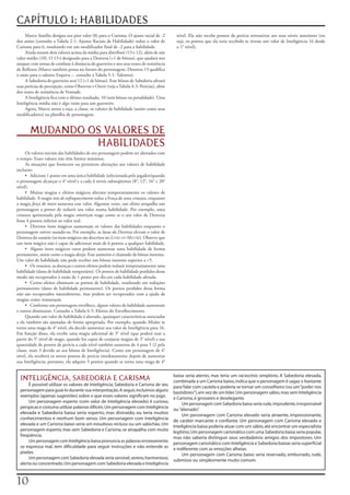 CAPÍTULO 1: HABILIDADES
     Marco	Aurélio	designa	seu	pior	valor	(8)	para	o	Carisma.	O	ajuste	racial	de	-2	      nível.	Ela	não	recebe	pontos	de	perícia	retroativos	aos	seus	níveis	anteriores	(ou	
dos	anões	(consulte	a	Tabela	2-1:	Ajustes	Raciais	de	Habilidade)	reduz	o	valor	de	        seja,	os	pontos	que	ela	teria	recebido	se	tivesse	um	valor	de	Inteligência	16	desde	
Carisma	para	6,	resultando	em	um	modificador	final	de	-2	para	a	habilidade.               o	1°	nível).
     Ainda	restam	dois	valores	acima	da	média	para	distribuir	(13	e	12),	além	de	um	
valor	médio	(10).	O	13	é	designado	para	a	Destreza	(+1	de	bônus),	que	ajudará	nos	
ataques	com	armas	de	combate	à	distância	do	guerreiro	e	nos	seus	testes	de	resistência	
de	Reflexos	(Marco	também	pensa	no	futuro	do	personagem.	Destreza	13	qualifica	
o	anão	para	o	talento	Esquiva	–		consulte	a	Tabela	5-1:	Talentos).
     A	Sabedoria	do	guerreiro	será	12	(+1	de	bônus).	Esse	bônus	de	Sabedoria	afetará	
suas	perícias	de	percepção,	como	Observar	e	Ouvir	(veja	a	Tabela	4-3:	Perícias),	além	
dos	testes	de	resistência	de	Vontade.
     A	Inteligência	fica	com	o	último	resultado,	10	(sem	bônus	ou	penalidade).	Uma	
Inteligência	média	não	é	algo	ruim	para	um	guerreiro.
     Agora,	Marco	anota	a	raça,	a	classe,	os	valores	de	habilidade	(assim	como	seus	
modificadores)	na	planilha	de	personagem.


       MUDANDO OS VALORES DE
                HABILIDADES
     Os	valores	iniciais	das	habilidades	de	seu	personagem	podem	ser	alterados	com	
o	tempo.	Esses	valores	não	têm	limites	máximos.
     As	situações	que	fornecem	ou	permitem	alterações	aos	valores	de	habilidade	
incluem:
     • Adicione	1	ponto	em	uma	única	habilidade	(selecionada	pelo	jogador)quando	
o	personagem	alcançar	o	4°	nível	e	a	cada	4	níveis	subseqüentes	(8°,	12°,	16°	e	20°	
nível).
     • Muitas	magias	e	efeitos	mágicos	alteram	temporariamente	os	valores	de	
habilidade.	A	magia	raio de enfraquecimento reduz	a	Força	de	uma	criatura,	enquanto	
a	magia	força do touro aumenta	esse	valor.	Algumas	vezes,	um	efeito	atrapalha	um	
personagem	a	ponto	de	reduzir	seu	valor	numa	habilidade.	Por	exemplo,	uma	
criatura	aprisionada	pela	magia	constrição reage	como	se	o	seu	valor	de	Destreza	
fosse	4	pontos	inferior	ao	valor	real.
     • Diversos	itens	mágicos	aumentam	os	valores	das	habilidades	enquanto	o	
personagem	estiver	usando-os.	Por	exemplo,	as	luvas da Destreza elevam	o	valor	de	
Destreza	do	usuário	(os	itens	mágicos	são	descritos	no	Livro do Mestre). Observe	que	
um	item	mágico	não	é	capaz	de	adicionar	mais	de	6	pontos	a	qualquer	habilidade.
     • Alguns	itens	mágicos	raros	podem	aumentar	uma	habilidade	de	forma	
permanente,	assim	como	a	magia	desejo. Esse	aumento	é	chamado	de	bônus	inerente.	
Um	valor	de	habilidade	não	pode	receber	um	bônus	inerente	superior	a	+5.
     • Os	venenos,	as	doenças	e	outros	efeitos	podem	reduzir	temporariamente	uma	
habilidade	(dano	de	habilidade	temporário).	Os	pontos	de	habilidade	perdidos	desse	
modo	são	recuperados	à	razão	de	1	ponto	por	dia	em	cada	habilidade	afetada.
     • Certos	efeitos	eliminam	os	pontos	de	habilidade,	resultando	em	reduções	
permanentes	(dano	de	habilidade	permanente).	Os	pontos	perdidos	dessa	forma	
não	são	recuperados	naturalmente,	mas	podem	ser	recuperados	com	a	ajuda	de	
magias	como	restauração.
     • Conforme	um	personagem	envelhece,	alguns	valores	de	habilidade	aumentam	
e	outros	diminuem.	Consulte	a	Tabela	6-5:	Efeitos	do	Envelhecimento.
     Quando	um	valor	de	habilidade	é	alterado,	quaisquer	características	associadas	
a	ele	também	são	ajustadas	de	forma	apropriada.	Por	exemplo,	quando	Mialee	se	
torna	uma	maga	de	4°	nível,	ela	decide	aumentar	seu	valor	de	Inteligência	para	16.	
Em	função	disso,	ela	recebe	uma	magia	adicional	de	3°	nível	(que	poderá	usar	a	
partir	do	5°	nível	de	mago,	quando	for	capaz	de	conjurar	magias	de	3°	nível)	e	sua	
quantidade	de	pontos	de	perícia	a	cada	nível	também	aumenta	de	4	para	5	(2	pela	
classe,	mais	3	devido	ao	seu	bônus	de	Inteligência).	Como	um	personagem	de	4°	
nível,	ela	receberá	os	novos	pontos	de	perícia	imediatamente	depois	de	aumentar	
sua	Inteligência;	portanto,	ela	adquire	5	pontos	quando	se	torna	uma	maga	de	4°	

                                                                                  baixa seria atento, mas teria um raciocínio simplório. A Sabedoria elevada,
  INTELIGÊNCIA, SABEDORIA E CARISMA                                               combinada a um Carisma baixo, indica que o personagem é sagaz o bastante
       É possível utilizar os valores de Inteligência, Sabedoria e Carisma de seu para falar com cautela e poderia se tornar um conselheiro (ou um “poder nos
  personagem para guiá-lo durante sua interpretação. A seguir, incluímos alguns bastidores”), em vez de um líder. Um personagem sábio, mas sem Inteligência
  exemplos (apenas sugestões) sobre o que esses valores significam no jogo.       e Carisma, é grosseiro e deselegante.
       Um personagem esperto (com valor de Inteligência elevado) é curioso,           Um personagem com Sabedoria baixa seria rude, imprudente, irresponsável
  perspicaz e costuma utilizar palavras difíceis. Um personagem com Inteligência ou “alienado” .
  elevada e Sabedoria baixa seria esperto, mas distraído, ou teria muitos             Um personagem com Carisma elevado seria atraente, impressionante,
  conhecimentos e nenhum bom senso. Um personagem com Inteligência de caráter marcante e confiante. Um personagem com Carisma elevado e
  elevada e um Carisma baixo seria um estudioso recluso ou um sabichão. Um Inteligência baixa poderia atuar com um sábio, até encontrar um especialista
  personagem esperto, mas sem Sabedoria e Carisma, se atrapalha com muita legítimo. Um personagem carismático com uma Sabedoria baixa seria popular,
  freqüência.                                                                     mas não saberia distinguir seus verdadeiros amigos dos impostores. Um
       Um personagem com Inteligência baixa pronuncia as palavras erroneamente, personagem carismático com Inteligência e Sabedoria baixas seria superficial
  se expressa mal, tem dificuldade para seguir instruções e não entende as e indiferente com as emoções alheias.
  piadas.                                                                             Um personagem com Carisma baixo seria reservado, emburrado, rude,
       Um personagem com Sabedoria elevada seria sensível, sereno, harmonioso, submisso ou simplesmente muito comum.
  alerta ou concentrado. Um personagem com Sabedoria elevada e Inteligência



10
 