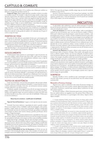 CAPÍTULO 8: COMBATE
bônus	contra	gigantes	dos	anões	(+4)	se	combina	com	o	bônus	por	combater	na	            CD	11.	Um	sopro	de	um	dragão	vermelho	antigo	exige	um	teste	de	resistência	
defensiva	(+2),	gerando	um	bônus	total	de	+6.                                           de	Reflexos	contra	CD	35.
     Ataques de Toque:	Alguns	ataques	ignoram	a	armadura,	inclusive	os	escudos	             Sucessos	e	Fracassos	Automáticos:	Um	l	natural	(um	resultado	1	em	1d20)	
e	a	armadura	natural.	Por	exemplo,	o	toque	de	um	mago	usando	a	magia	toque	             em	um	teste	de	resistência	sempre	é	um	fracasso	(e	pode	acabar	danificando	itens	
chocante	causaria	dano,	não	importa	a	armadura	utilizada	ou	a	espessura	da	pele	        expostos;	consulte	Itens	e	Testes	de	Resistência).	Um	20	natural	(um	resultado	
da	criatura.	Nesses	casos,	o	atacante	realiza	uma	jogada	de	ataque	de	toque	(seja	      20	em	1d20)	sempre	é	um	sucesso	automático.
um	ataque	de	toque	à	distância	ou	corpo	a	corpo).	Essa	é	uma	jogada	de	ataque	
regular,	mas	a	CA	do	alvo	não	inclui	quaisquer	bônus	de	armadura,	escudo	ou	
armadura	natural.	Todos	os	outros	modificadores,	como	bônus	de	tamanho,	
Destreza	e	deflexão	(se	houver)	se	aplicam	normalmente.
                                                                                                                                           INICIATIVA
     Por	exemplo,	se	um	feiticeiro	estiver	tentando	nocautear	Tordek	com	a	magia	            A	cada	rodada,	todo	combatente	é	capaz	de	realizar	uma	ação.	O	resultado	
toque	chocante,	a	CA	de	toque	do	guerreiro	anão	consideraria	seu	modificador	           do	teste	de	Iniciativa	determina	a	ordem	em	que	essas	ações	serão	executadas,	do	
de	Destreza	(+1),	mas	não	o	bônus	de	armadura	da	sua	cota	de	malha	(+4)	ou	o	           valor	mais	elevado	para	o	menor.
bônus	de	escudo	do	escudo	grande	de	madeira	(+2),	reduzindo	sua	CA	para	11	                  Testes de Iniciativa:	No	início	de	cada	combate,	todos	os	participantes	
contra	o	ataque	de	toque.                                                               realizam	um	teste	de	Iniciativa,	que	é	um	teste	de	Destreza	simples.	O	Mestre	
                                                                                        define	qual	a	ordem	de	ação	dos	personagens,	a	partir	do	maior	resultado,	e	cada	
                                                                                        personagem	age	na	sua	vez,	usando	o	mesmo	resultado	de	Iniciativa	para	todas	
PONTOS DE VIDA                                                                          as	rodadas	daquele	combate	(a	menos	que	um	personagem	execute	qualquer	ação	
     Os	pontos	de	vida	indicam	a	quantidade	de	dano	que	o	personagem	pode	
                                                                                        para	modificar	sua	Iniciativa;	veja	Ações	Especiais	de	Iniciativa).	Normalmente,	
sofrer	antes	de	ser	derrotado.	Seus	pontos	de	vida	são	baseados	em	sua	classe	e	
                                                                                        o	Mestre	anota	os	nomes	dos	personagens	na	ordem	da	Iniciativa,	de	modo	que	
nível,	e	variam	conforme	seu	modificador	de	Constituição.	A	maioria	dos	monstros	
                                                                                        todas	as	rodadas	possam	transcorrer	facilmente	de	um	combatente	para	outro.	
tem	os	pontos	de	vida	determinados	conforme	o	seu	tipo	de	criatura,	mas	alguns	
                                                                                        Quando	dois	ou	mais	combatentes	obtêm	o	mesmo	resultado	em	seu	teste	de	
também	possuem	classes	e	nível	(cuidado	com	as	feiticeiras	medusas!).
     Quando	seu	total	de	pontos	de	vida	chega	a	zero,	o	personagem	está	incapaci-       Iniciativa,	eles	atuam	conforme	o	valor	de	Destreza	(do	maior	para	o	menor).	Caso	
tado.	Quando	chega	a	-1,	ele	estará	morrendo.	Quando	atinge	-10,	seus	problemas	        o	empate	persista,	eles	devem	realizar	novamente	um	teste	de	Iniciativa	entre	si	
acabaram	–	ele	está	morto	(veja	Ferimentos	e	Morte).                                    para	decidir	quem	agirá	primeiro.
                                                                                             Iniciativa dos Monstros:	Em	geral,	o	Mestre	realiza	somente	um	teste	de	
                                                                                        Iniciativa	para	todos	os	monstros	e	inimigos.	Desse	modo,	cada	jogador	terá	seu	
DESLOCAMENTO                                                                            turno	e	o	Mestre	também.	Porém,	caso	seja	mais	adequado,	ele	poderá	realizar	
     O	deslocamento	indica	quantos	m	o	personagem	é	capaz	de	percorrer	em	              testes	de	Iniciativa	diferentes	para	cada	grupo	de	monstros	ou	mesmo	para	cada	
uma	única	rodada	e	ainda	executar	uma	outra	tarefa,	como	atacar	ou	conjurar	
                                                                                        criatura.	Por	exemplo,	ele	poderia	realizar	um	teste	de	Iniciativa	para	um	clérigo	
uma	magia.	O	deslocamento	varia,	principalmente,	conforme	a	raça	e	o	tipo	de	
                                                                                        maligno	de	Nerull	e	outro	para	o	seu	bando	de	sete	zumbis	guardiões.
armadura	que	o	personagem	estiver	usando.
                                                                                             Surpreso:	No	início	de	um	combate,	antes	que	tenha	chance	de	agir	(espe-
     Os	anões,	os	gnomos	e	os	halflings	percorrem	6	m	por	rodada	(4	quadrados)	
                                                                                        cialmente	antes	do	primeiro	turno	regular	na	ordem	de	Iniciativa),	o	personagem	
ou	4,5	m	(3	quadrados)	se	estiverem	usando	armaduras	médias	ou	pesadas	(exceto	
                                                                                        estará	surpreso.	Enquanto	estiver	nessa	condição,	ele	não	poderá	aplicar	seu	bônus	
os	anões,	que	percorrem	6	m,	independente	da	armadura).
     Os	humanos,	elfos,	meio-elfos	e	meio-orcs	percorrem	9	m	por	rodada;	(6	            de	Destreza	na	CA	(se	houver)	–	um	detalhe	que	seria	muito	interessante	para	os	
quadrados)	ou	6	m	(4	quadrados)	se	estiverem	usando	armaduras	mídias	ou	                ladinos	inimigos.	Os	bárbaros	e	os	ladinos	possuem	a	habilidade	extraordinária	
pesadas.                                                                                Esquiva	Sobrenatural,	que	lhes	permite	conservar	seu	bônus	de	Destreza	na	CA	
     Caso	realize	duas	ações	de	movimento	numa	única	rodada	(geralmente	cha-            mesmo	quando	estiverem	surpresos.	Um	personagem	surpreso	não	é	capaz	de	
mada	de	ação	de	“movimento	dobrado”),	o	personagem	será	capa	de	percorrer	o	            desferir	ataques	de	oportunidade.
dobro	de	seu	deslocamento	básico.	Quando	usar	a	rodada	para	correr	com	todas	
as	suas	forças,	ele	conseguirá	percorrer	até	quatro	vezes	seu	deslocamento	básico	      SURPRESA
(ou	três	vezes,	se	estiver	usando	uma	armadura	pesada).                                      Quando	a	batalha	se	inicia,	considera-se	que	o	personagem	está	surpreso	
                                                                                        caso	não	tenha	notado	a	presença	de	seus	adversários,	mas	eles	tenham	notado	
                                                                                        a	presença	dele.
TESTES DE RESISTÊNCIA
     Como	um	aventureiro,	você	terá	mais	preocupações	além	do	dano	sofrido.	            Notando a Presença Inimiga
Você	pode	enfrentar	o	olhar	petrificante	da	medusa,	o	veneno	fatal	do	wyvern	e	             Algumas	vezes,	todos	os	combatentes	estão	cientes	da	presença	inimiga;	em	
a	música	enfeitiçante	da	harpia.	Com	sorte,	um	aventureiro	resistente	também	           outras,	ninguém	está.	Em	certas	ocasiões,	somente	alguns	personagens	notaram	
consegue	sobreviver	a	esse	tipo	de	ameaça.                                              o	adversário.	Finalmente,	é	possível	que	somente	alguns	combatentes	de	cada	
     Geralmente,	quando	o	personagem	se	torna	alvo	de	um	ataque	incomum	ou	             lado	estejam	surpresos.
mágico,	ele	pode	realizar	um	teste	de	resistência	para	evitar	ou	reduzir	seu	efeito.	       No	início	do	combate,	o	Mestre	determina	quem	notou	a	presença	inimiga.	
Similar	a	uma	jogada	de	ataque,	um	teste	de	resistência	se	realiza	com	1d20,	mais	
                                                                                        Para	isso,	poderá	solicitar	aos	jogadores	testes	das	perícias	Ouvir,	Observar	ou	
um	bônus	baseado	em	sua	classe,	nível	e	num	valor	de	habilidade.	O	bônus	para	
                                                                                        outros	testes	para	determinar	se	os	personagens	estão	alertas.	Seguem	abaixo	
os	testes	de	resistência	é:
                                                                                        alguns	exemplos:
             Bônus base de resistência + modificador de habilidade
                                                                                             • O grupo (incluindo Tordek, um guerreiro, e Jozan, um clérigo, ambos usando
       Tipos de Teste de Resistência:	A	seguir,	os	três	tipos	de	testes	de	resistên-    armaduras de metal barulhentas) chega a uma porta da masmorra. O Mestre sabe
cia:                                                                                    que as panteras deslocadoras do outro lado da porta ouviram o grupo. Lidda tenta
     Fortitude:	Esses	testes	indicam	a	capacidade	de	resistir	a	grandes	castigos	       ouvir através da porta, percebendo grunhidos guturais e revela o fato para o resto
físicos	ou	aos	ataques	contra	a	vitalidade	e	saúde	do	personagem,	como	veneno,	         do grupo. Tordek derruba a porta com um golpe. Os dois lados notaram o outro;
paralisia	e	magias	capazes	de	causar	morte	instantânea.	Aplique	o	modificador	          ninguém está surpreso. Os personagens e as panteras realizam seus testes de Ini-
de	Constituição	nos	testes	de	resistência	de	Fortitude,	que	podem	ser	utilizados	       ciativa e a batalha começa.
contra	ataques	ou	efeitos	como	venenos,	doenças,	paralisia,	petrificação,	drenar	            • O grupo está explorando um arsenal em ruínas, procurando algo de valor
energia	e	a	magia	desintegrar.                                                          entre as armas enferrujadas. Em seus esconderijos, alguns kobolds aguardam o
     Reflexos:	Esses	testes	de	resistência	demonstram	a	capacidade	de	evitar	os	ata-    melhor momento para atacar. Jozan consegue enxergar um dos kobolds e eles atacam
ques	de	área.	Aplique	o	modificador	de	Destreza	nos	testes	de	resistência	de	Refle-     rosnando um grito de guerra. Os kobolds e Jozan podem realizar uma ação padrão
xos,	que	podem	ser	utilizados	contra	ataques	ou	efeitos	como	armadilhas,	incêndios	     durante a rodada surpresa. Os kobolds mais próximos são capazes de realizar um
e	as	magias	bola	de	fogo	e	relâmpago,	além	do	sopro	do	dragão	vermelho.                 ataque de Investida contra os aventureiros. As demais criaturas podem alcançar
     Vontade:	Esses	testes	de	resistência	indicam	a	resistência	contra	influência	e	    posições estratégicas ou disparar flechas contra os aventureiros surpresos. Jozan
dominação	mentais,	além	de	vários	outros	efeitos	mágicos.	Aplique	o	modificador	        é capaz de conjurar uma magia, atacar ou realizar outra ação. Depois da rodada
de	Sabedoria	nos	testes	de	resistência	de	Vontade,	que	podem	ser	utilizados	contra	     surpresa, começa a primeira rodada regular.
ataques	ou	efeitos	como	enfeitiçar	pessoa,	imobilizar	pessoa,	metamorfosear	e	a	             • O grupo está caminhando por um corredor escuro, usando magias de luz
maioria	das	magias	de	ilusão.                                                           para iluminar o caminho. No final do corredor, há uma feiticeira drow que não
     Classe de Dificuldade do Teste de Resistência:	A	CD	de	um	teste	de	                deseja ser perturbada e dispara raivosamente um relâmpago. Essa foi a rodada
resistência	é	determinada	pelo	próprio	ataque.	Dois	exemplos:	O	veneno	de	uma	          surpresa. Depois do relâmpago, a primeira rodada regular começa e o grupo está
centopéia	monstruosa	Média	exige	um	teste	de	resistência	de	Fortitude	contra	           numa situação difícil, pois ainda não conseguiu distinguir quem os atacou.


11
 