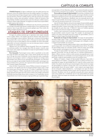 CAPÍTULO 8: COMBATE
                                                                                     nais	equivalem	a	4,5	m).	Além	disso,	quase	todas	as	criaturas	Grandes	ou	maiores	
     A Rodada Surpresa:	Se	alguns	combatentes	(mas	não	todos)	notaram	seus	          tem	um	alcance	natural	de	3	m	ou	superior	–	veja	Criaturas	Maiores	e	Menores.
oponentes,	ocorre	uma	rodada	surpresa	antes	das	rodadas	regulares.	Os	combaten-           Provocando um Ataque de Oportunidade:	Existem	duas	variedades	de	ação	
tes	cientes	da	presença	inimiga	conseguem	agir	na	rodada	surpresa,	logo	realizam	    que	provocam	ataques	de	oportunidade:	quando	o	personagem	abandona	uma	área	
testes	de	Iniciativa.	Durante	a	rodada	surpresa,	todos	que	notaram	seus	inimigos	    ameaçada	ou	quando	ele	executa	uma	ação	predeterminada	na	área	ameaçada.
têm	direito	a	realizar	uma	ação	padrão,	conforme	a	ordem	de	Iniciativa	(veja	             Movimento:	Normalmente,	abandonar	uma	área	ameaçada	provoca	um	
Ações	Padrão).	Também	é	possível	realizar	ações	livres	durante	a	rodada	surpresa,	   ataque	de	oportunidade.	Existem	duas	maneiras	comuns	de	se	evitar	este	ataque	
conforme	o	Mestre	julgar	adequado.	Se	ninguém	(ou	todos)	foram	surpreendidos,	       –	por	meio	de	um	passo	de	ajuste	(de	1,5	m)	ou	recuar.
a	rodada	surpresa	não	acontece.                                                           Ações de Distração:	Algumas	ações	provocam	ataques	de	oportunidade	quando	
     Combatentes Desatentos:	Os	combatentes	que	não	notaram	a	presença	de	           são	realizadas	no	interior	de	uma	área	ameaçada,	pois	desviam	a	atenção	do	per-
seus	inimigos	não	podem	agir	durante	a	rodada	surpresa.	Esses	combatentes	estão	     sonagem	da	batalha.	Conjurar	uma	magia	e	usar	uma	arma	de	ataque	à	distância	
surpresos,	uma	vez	que	ainda	não	executaram	qualquer	ação.	Desse	modo,	eles	         são	exemplos	de	ações	desse	tipo.	A	Tabela	8-2:	Ações	em	Combate	apresenta	
perdem	seu	bônus	de	Destreza	na	CA.                                                  diversas	ações	que	provocam	ataques	de	oportunidade.

 ATAQUES DE OPORTUNIDADE                                                                  Lembre-se	que,	mesmo	para	as	ações	que	normalmente	provocariam	ataques	
                                                                                     de	oportunidade,	existem	exceções	à	regra.	Por	exemplo,	um	personagem	que	
     As	regras	de	combate	assumem	que	os	oponentes	estão	sempre	tentando	            realizar	um	ataque	desarmado	provocará	ataques	de	oportunidade,	exceto	se	
evitar	os	golpes	alheios.	Um	jogador	não	precisa	declarar	nada	especial	para	        adquirir	o	talento	Ataque	Desarmado	Aprimorado.
que	seu	personagem	esteja	em	guarda.	Mesmo	que	a	miniatura	do	personagem	                 Realizando um Ataque de Oportunidade:	Um	ataque	de	oportunidade	é	
esteja	parada	sobre	a	mesa,	sem	fazer	nada	(e	é	bom	que	ela	esteja	assim!),	tenha	   um	único	ataque	corpo	a	corpo	e	o	personagem	somente	consegue	desferir	um	
certeza	que	se	um	orc	tentar	golpeá-lo	com	um	machado,	ele	estará	se	desviando,	     ataque	de	oportunidade	a	cada	rodada.	O	personagem	não	é	obrigado	a	realizar	
esquivando	e	até	mesmo	ameaçando	o	orc	com	sua	arma	para	manter	a	criatura	          o	ataque	de	oportunidade	caso	não	queira.
preocupada	com	a	própria	segurança.                                                       Um	personagem	experiente	adquire	ataques	corpo	a	corpo	adicionais	(usando	a	
     Algumas	vezes,	um	combatente	abaixa	sua	guarda.	Nesse	caso,	os	oponentes	       ação	de	ataque	total),	com	um	bônus	de	ataque	gradativamente	inferior.	Os	ataques	
mais	próximos	podem	tirar	vantagem	dessa	falta	de	atenção	e	atacá-lo	como	           de	oportunidade	sempre	são	realizados	usando	o	bônus	de	ataque	mais	elevado	
uma	reação.	Esses	ataques	são	chamados	de	ataques	de	oportunidade	(Consulte	         –	mesmo	quando	o	personagem	já	executou	seus	ataques	nessa	rodada.
o	diagrama	abaixo).                                                                       O	ataque	de	oportunidade	“interrompe”	o	fluxo	natural	de	ações	da	rodada.	
     Área Ameaçada:	O	personagem	ameaça	todos	os	quadrados	na	área	onde	             Quando	é	provocado,	esse	tipo	de	ataque	deve	ser	resolvido	imediatamente	e,	
seria	capaz	de	desferir	um	ataque	corpo	a	corpo,	mesmo	quando	não	estiver	em	        depois,	o	Mestre	continua	a	resolver	as	ações	normais,	prosseguindo	para	o	turno	
sua	vez	de	agir	(seu	turno).	Geralmente,	essa	área	representa	todos	os	quadrados	    do	jogador	subseqüente	ou	concluindo	o	turno	do	personagem	atual,	caso	ele	tenha	
adjacentes	ao	personagem,	inclusive	na	diagonal.	Quando	um	inimigo	realiza	          provocado	o	ataque	de	oportunidade	no	meio	de	seu	próprio	turno.
determinadas	ações	dentro	da	área	ameaçada	pelo	personagem,	esse	adversário	              Reflexos de Combate e Ataques de Oportunidade Adicionais:	Caso	tenha	o	
provoca	um	ataque	de	oportunidade.	Quando	está	desarmado,	o	personagem	não	          talento	Reflexos	de	Combate,	o	personagem	adiciona	seu	bônus	de	Destreza	na	
ameaça	nenhuma	área	e,	portanto,	não	é	capaz	de	realizar	ataques	de	oportunidade	    quantidade	de	ataques	de	oportunidade	que	ele	é	capaz	de	realizar	numa	única	
(mas	consulte	Ataques	Desarmados).                                                   rodada.	Esse	talento	não	permite	que	um	personagem	realize	mais	de	um	ataque	
     Armas de Haste:	A	maioria	das	criaturas	Médias	ou	menores	terá	apenas	1,5	      de	oportunidade	em	resposta	à	mesma	ação,	mas	se	um	adversário	criar	duas	
m	de	alcance.	Isso	significa	que	elas	só	conseguem	desferir	ataques	corpo	a	corpo	   oportunidades	dentro	da	mesma	rodada	–	como	conjurar	uma	magia	dentro	
nas	criaturas	que	estiverem	num	raio	de	1,5	m	delas	(1	quadrado).	Entretanto,	       da	área	ameaçada	e	depois	abandoná-la	–	o	personagem	será	capaz	de	realizar	
as	criaturas	Pequenas	e	Médias	empunhando	armas	de	haste	(como	uma	lança	            dois	ataques	de	oportunidade	distintos	(já	que	cada	um	representa	uma	ocasião	
longa)	ameaçam	mais	espaço	que	uma	criatura	comum.	Por	exemplo,	um	humano	           diferente).	Abandonar	mais	de	um	quadrado	ameaçado	pelo	mesmo	oponente	
brandindo	uma	lança	longa	ameaça	todos	os	espaços	a	3	m	(2	quadrados),	mesmo	        numa	única	rodada	não	é	considerado	mais	de	uma	oportunidade	para	aquele	
diagonalmente	(esta	é	uma	exceção	para	a	regra	que	define	que	2	quadrados	diago-     adversário.	Todos	esses	ataques	são	realizados	com	o	bônus	de	ataque	mais	elevado	
                                                                                     do	personagem.




                                                                                                                                                             117
 