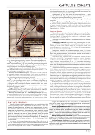 CAPÍTULO 8: COMBATE
                                                                                    Dois	personagens	estão	engajados	em	combate	corporal	quando	são	inimigos	e	
                                                                                    estão	ameaçando	um	ao	outro	(um	personagem	imobilizado	ou	inconsciente	não	
                                                                                    está	engajado,	a	menos	que	esteja	sendo	atacado).
                                                                                         Quando	o	alvo	(ou	parte	dele,	no	caso	de	alvos	grandes)	estiver	a	3	m	ou	
                                                                                    mais	de	qualquer	aliado	do	personagem,	o	atacante	não	sofrerá	a	penalidade	de	
                                                                                    -4,	mesmo	que	a	criatura	esteja	engajada	em	combate	corporal.
                                                                                         Tiro Preciso:	Caso	tenha	o	talento	Tiro	Preciso,	o	personagem	não	sofre	essa	
                                                                                    penalidade.
                                                                                         Lutar na Defensiva como Ação Padrão:	O	personagem	pode	escolher	lutar	
                                                                                    na	defensiva	durante	o	combate.	Nesse	caso,	ele	sofrerá	-4	de	penalidade	em	todas	
                                                                                    as	jogadas	de	ataque	durante	essa	rodada	e	receberá	+2	de	bônus	de	esquiva	na	
                                                                                    CA	durante	o	mesmo	período.	Este	bônus	se	acumula	com	os	efeitos	do	talento	
                                                                                    Especialização	em	Combate.

                                                                                    Conjurar Magias
                                                                                         Quase	todas	as	magias	exigem	1	ação	padrão	para	serem	conjuradas.	O	per-
                                                                                    sonagem	é	capaz	de	conjurar	a	magia	antes	ou	depois	de	sua	ação	de	movimento.	
                                                                                    Consulte	o	Capitulo	10:	Mágica	para	obter	detalhes	sobre	a	conjuração	de	magias,	
                                                                                    seus	efeitos,	testes	de	resistência,	etc.
                                                                                         Observarão:	Ao	conjurar	magias,	o	personagem	conserva	seu	bônus	de	
                                                                                    Destreza	na	CA.
                                                                                         Componentes de Magia:	Para	conjurar	uma	magia	que	tenha	um	com-
                                                                                    ponente	verbal	(V),	o	personagem	deve	pronunciá-lo	com	voz	firme.	Se	estiver	
                                                                                    amordaçado	ou	sob	o	efeito	da	magia	silencio,	ele	não	conseguirá	fazê-lo.	Todo	
                                                                                    conjurador	que	estiver	ensurdecido	terá	20%	de	chance	de	falha	para	qualquer	
                                                                                    magia	que	possua	um	componente	verbal.
                                                                                         Para	conjurar	uma	magia	que	tenha	um	componente	gestual	(C),	é	preciso	
                                                                                    gesticular	livremente	pelo	menos	com	uma	das	mãos.	Não	é	possível	conjurar	uma	
                                                                                    magia	desse	tipo	se	o	personagem	estiver	amarrado,	agarrado	ou	com	ambas	as	
                                                                                    mãos	ocupadas	(nadando,	escalando,	etc.).
                                                                                         Para	conjurar	uma	magia	que	tenha	um	componente	material	(M),	foco	
                                                                                    (F)	ou	foco	divino	(FD),	o	personagem	deve	possuir	os	materiais	adequados,	
limite	equivale	a	dez	incrementos	de	distância.	Algumas	armas	de	ataque	à	distân-
cia	têm	alcances	máximos	inferiores,	conforme	especificado	em	sua	descrição.        conforme	indicado	na	descrição	da	magia.	A	menos	que	esses	materiais	sejam	
     Jogadas de Ataque:	Uma	jogada	de	ataque	representa	a	tentativa	do	persona-     muito	elaborados,	como	o	espelho	de	60	cm	x	1,2	m	necessário	para	conjurar	
gem	de	atingir	seu	adversário.	Uma	única	jogada	não	representa	necessariamente	     vidência,	sua	preparação	é	considerada	uma	ação	livre.	Em	geral,	o	conjurador	
um	ataque	único	com	a	espada,	ela	simplesmente	indica	que,	depois	de	algumas	       possui	todos	os	componentes	materiais	e	focos	sem	preço	indicado	em	sua	bolsa	
tentativas,	o	atacante	conseguiu	superar	a	defesa	do	alvo.                          para	componentes	de	magia.
     A	jogada	de	ataque	equivale	ao	resultado	de	1d20	+	bônus	de	ataque	com	a	           Algumas	magias	poderosas	exigem	um	componente	de	pontos	de	experiência	
arma	empunhada	pelo	atacante.	Caso	o	resultado	seja	igual	ou	superior	à	CA	do	      (XP)	e	deduzem	esse	custo	de	XP	do	conjurador.	Nenhuma	magia,	nem	mesmo	
alvo,	o	personagem	atinge	o	defensor	e	causa	dano.                                  restauração,	é	capaz	de	recuperar	os	pontos	de	experiência	perdidos	dessa	maneira.	
     Sucessos e Fracassos Automáticos:	Um	1	natural	(um	resultado	1	em	1d20)	       É	impossível	gastar	XP	suficiente	paia	perder	um	nível,	assim	como	também	não	é	
em	uma	jogada	de	ataque	sempre	é	um	fracasso.	Um	20	natural	(um	resultado	20	       possível	conjurar	uma	magia	desse	tipo	sem	dispor	da	quantidade	de	XP	suficiente.	
em	1d20)	sempre	é	um	sucesso	automático.	Um	20	natural	também	é	uma	ameaça	         Entretanto,	assim	que	adquirir	pontos	de	experiência	o	bastante	para	selecionar	
–	um	possível	sucesso	decisivo	(veja	Sucessos	Decisivos).                           um	novo	nível,	o	conjurador	poderá	empregá-los	imediatamente	para	conjurar	a	
     Jogadas de Dano:	Quando	o	resultado	de	uma	jogada	de	ataque	igualar	ou	        magia	em	vez	de	adquirir	um	nível	de	classe.	Os	XP	são	gastos	quando	ele	executa	
superar	a	CA	do	alvo,	o	ataque	obteve	sucesso	e	o	personagem	causará	dano	ao	       a	magia,	não	importa	se	a	magia	obteve	sucesso	ou	fracassou.
inimigo.	Realize	a	jogada	de	dano	apropriada	para	a	sua	arma	(consulte	a	Tabela	         Concentração:	O	personagem	deve	se	concentrar	para	conjurar	uma	magia.	
7-5:	Armas).	O	dano	é	deduzido	dos	pontos	de	vida	atuais	do	alvo.	Se	os	pontos	     Se	não	puder	se	concentrar	(quando	estiver	no	convés	de	um	navio	durante	uma	
de	vida	do	oponente	forem	reduzidos	a	0	ou	menos,	ele	estará	numa	situação	         tempestade,	por	exemplo),	não	será	capaz	de	terminar	a	magia.	Se	o	personagem	
perigosa	(veja	Ferimentos	e	Morte).                                                 iniciar	a	conjuração	e	alguma	coisa	interromper	sua	concentração	–	como	um	ogro	
     Ataques Múltiplos:	Os	personagens	capazes	de	realizar	mais	de	um	ataque	       aproveitando	a	chance	para	atingir	um	mago	com	uma	clava	(um	sucesso	em	um	
a	cada	rodada	devem	utilizar	a	ação	de	ataque	total	(consulte	Ações	de	Rodada	      ataque	de	oportunidade)	–	será	preciso	realizar	um	teste	de	Concentração	ou	a	
Completa,	a	seguir)	para	desferir	mais	de	um	ataque	durante	o	seu	turno.            magia	será	perdida.	A	CD	do	teste	varia	conforme	a	distração	ou	efeito	que	está	
     Atirando ou Arremessando em Combate Corpo a Corpo:	Quando	o	                   prejudicando	a	concentração	(consulte	a	perícia	Concentração).	Caso	não	obtenha	
personagem	dispara	um	projétil	ou	arremessa	uma	arma	contra	um	alvo	engajado	       sucesso	nesse	teste,	a	magia	se	dissipará	e	não	gera	qualquer	efeito.	Se	o	personagem	
em	combate	corporal	com	um	aliado,	ele	sofre	-4	de	penalidade	em	sua	jogada	        preparar	suas	magias	(como	os	magos,	clérigos,	druidas,	paladinos	ou	rangers),	ela	
de	ataque,	pois	precisa	mirar	cuidadosamente	para	não	atingir	a	criatura	errada.	   terá	sido	desperdiçada	naquele	dia.	Se	ele	conjura	magias	sem	prepará-las	(como	


                                                                                   Exceção: Os modificadores de dano representados por dados adicionais,
  SUCESSOS DECISIVOS                                                           como de um ataque furtivo ou uma espada flamejante, não se multiplicam
       Quando realiza uma jogada de ataque e obtém um resultado 20 em 1d20, quando o personagem obtém um sucesso decisivo.
  o personagem atinge o alvo, independente da CA da criatura, e gera uma           Margem de Ameaça Aumentada: Algumas vezes, a margem de ameaça
  ameaça, que pode transformar seu acerto num sucesso decisivo (ou “dec”). será superior a 20. Ou seja, o personagem gera uma ameaça com um resultado
  Para determinar se houve um sucesso decisivo, realize imediatamente uma inferior. As espadas longas, por exemplo, criam uma ameaça de sucesso
  avaliação de sucesso decisivo - outra jogada de ataque usando os mesmos decisivo com um resultado natural de 19 ou 20. Nesses casos, um resultado
  modificadores do ataque anterior. Se o resultado dessa avaliação também inferior a 20 não é um sucesso automático. Qualquer jogada de ataque que
  igualar ou superar a CA do alvo, seu ataque original se tornou um sucesso não supere ou iguale a CA da vitima não é uma ameaça.
  decisivo (a avaliação de sucesso decisivo precisa apenas igualar a CA para       Multiplicador de Decisivo Aumentado: Algumas armas, como machados
  gerar um sucesso decisivo - não é necessário obter outro 20). Se a avaliação de guerra e flechas, infligem mais que o dobro de dano em um sucesso decisivo.
  de sucesso decisivo não igualar ou superar a CA do alvo, o ataque foi um Veja a Tabela 7-5: Armas e a seção “Decisivo” sob Qualidades das Armas.
  sucesso comum.                                                                   Magias e Sucessos Decisivos: Uma magia que exija uma jogada de
       Um sucesso decisivo significa que o personagem inflige o dano mais de ataque, como toque chocante ou flecha ácida de Melf, pode obter um sucesso
  uma vez, somando todos os bônus normais para obter um único dano total. decisivo. As magias que não exijam jogadas de ataque, como relâmpago, não
  Exceto quando especificado o contrário, a margem de ameaça de um sucesso adquirem esse beneficio.
  decisivo em uma jogada de ataque será 20 e o multiplicador será x2.



                                                                                                                                                                11
 