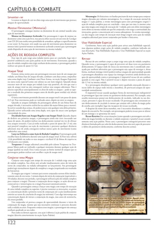 CAPÍTULO 8: COMBATE
Levantar-se                                                                                  Metamagia:	Os	feiticeiros	e	os	bardos	precisam	de	mais	tempo	para	conjurar	
    Levantar-se	depois	de	cair	no	chão	exige	uma	ação	de	movimento	que	provoca	         magias	alteradas	por	talentos	metamágicos.	Se	o	tempo	de	execução	normal	da	
ataques	de	oportunidade.                                                                magia	é	1	ação	padrão,	a	versão	metamágica	para	esses	personagens	exigirá	1	
                                                                                        ação	de	rodada	completa	para	ser	concluída	–	note	que	isso	não	é	a	mesma	coisa	
                                                                                        que	uma	magia	com	tempo	de	execução	de	1	rodada,	pois	um	efeito	metamágico	
Montar/Desmontar (Montaria)                                                             surte	efeito	na	mesma	rodada	em	que	foi	conjurada	e	não	exige	a	continuidade	das	
     O	personagem	consegue	montar	ou	desmontar	de	um	animal	usando	uma	
                                                                                        invocações,	gestos	e	concentração	até	o	turno	subseqüente.	As	versões	metamági-
ação	de	movimento.
                                                                                        cas	das	magias	com	tempo	de	execução	mais	longo	exigem	uma	ação	de	rodada	
     Montar ou Desmontar Acelerado:	Um	personagem	é	capaz	de	montar	ou	
                                                                                        completa	adicional	para	serem	conjuradas	por	bardos	e	feiticeiros.
desmontar	como	uma	ação	livre,	mas	precisa	obter	sucesso	em	um	teste	de	Cavalgar	
com	CD	20	(caso	tenha	uma	penalidade	de	armadura,	aplique-a	especificamente	
a	este	teste).	Se	fracassar,	terá	usado	sua	ação	de	movimento	para	desmontar	ou	        Usar Habilidade Especial
montar	(não	é	possível	montar	ou	desmontar	acelerado	a	menos	que	o	personagem	               Geralmente,	basta	uma	ação	padrão	para	ativar	uma	habilidade	especial,	
ainda	disponha	de	uma	ação	de	movimento	na	mesma	rodada).                               mas	algumas	podem	exigir	ações	de	rodada	completa,	conforme	indicado	em	
                                                                                        suas	descrições.	Veja	Habilidades	Especiais	e	Usar	Habilidade	Especial	na	seção	
                                                                                        Ações	Padrão.
AÇÕES DE RODADA COMPLETA
     Esse	tipo	de	ação	exige	uma	rodada	inteira	para	ser	concluída,	logo	não	é	         Recuar
possível	combiná-la	com	ações	padrão	ou	de	movimento.	Entretanto,	quando	a	                  Recuar	de	um	combate	corpo	a	corpo	exige	uma	ação	de	rodada	completa.	
ação	de	rodada	completa	não	exigir	nenhum	deslocamento,	o	personagem	poderá	            Quando	recua,	o	personagem	é	capaz	de	percorrer	até	duas	vezes	seu	parâmetro	
realizar	um	passo	de	ajuste	(1,5	m).                                                    deslocamento.	O	espaço	onde	ele	inicia	seu	movimento	não	é	considerado	ame-
                                                                                        açado	por	nenhum	adversário	que	o	personagem	seja	capaz	de	enxergar	e,	dessa	
Ataque Total                                                                            forma,	nenhum	inimigo	visível	poderá	realizar	ataques	de	oportunidade	quando	
     Existem	várias	razões	para	um	personagem	executar	mais	de	um	ataque	por	           o	personagem	abandonar	esse	espaço	(os	inimigos	invisíveis	ainda	desferem	ata-
rodada:	um	bônus	base	de	ataque	elevado,	combater	com	duas	armas,	empunhar	             ques	de	oportunidade	contra	o	personagem;	é	impossível	recuar	de	um	combate	
uma	arma	dupla	(veja	Combater	com	Duas	Armas,	na	seção	Ataques	Especiais)	              quando	se	está	cego).	Não	é	possível	recuar	e	depois	executar	o	passo	de	ajuste	
ou	outra	razão	especial	(como	um	talento	ou	um	item	mágico).	Quando	deseja	             (de	1,5	m)	na	mesma	rodada.
executar	mais	de	um	ataque	por	rodada	(caso	seja	possível),	ele	tem	que	usar	a	              Se	o	personagem	abandonar	qualquer	outro	quadrado	ameaçado	durante	o	
ação	de	ataque	total	ou	não	conseguirá	realizar	seus	ataques	adicionais.	Não	é	         recuo	(além	do	espaço	onde	iniciou	a	manobra),	ele	provocará	ataques	de	opor-
preciso	especificar	antecipadamente	os	alvos	de	todos	os	ataques	–	pode-se	espe-        tunidade	normalmente.
rar	o	resultado	dos	primeiros	ataques	antes	de	decidir	quem	será(ão)	o(s)	alvo(s)	           É	impossível	recuar	usando	qualquer	forma	de	movimentação	indisponível	
seguinte(s).                                                                            ao	personagem	(que	não	conste	no	parâmetro	deslocamento).	Por	exemplo,	uma	
     O	único	movimento	permitido	durante	um	ataque	total	é	um	passo	de	ajuste	          aranha	monstruosa	possui	um	deslocamento	de	escalada,	indicado	na	sua	des-
(1,5	m).	Esse	movimento	pode	ser	realizado	antes,	depois	ou	entre	os	ataques.           crição,	portanto	é	capaz	de	recuar	escalando.	Os	personagens	não	costumam	ter	
     Quando	os	ataques	múltiplos	do	personagem	advém	de	um	bônus	base	de	               um	deslocamento	de	escalada	(a	menos	que	estejam	sob	o	efeito	da	magia	palas	
ataque	elevado,	é	necessário	realizá-los	na	ordem	(do	maior	bônus	para	o	menor).	       de	aranha,	por	exemplo),	logo	são	incapazes	de	recuar	escalando.
Se	estiver	usando	duas	armas,	ele	poderá	atacar	com	qualquer	uma	delas	primeiro.	            A	despeito	do	nome	desta	manobra,	não	é	necessário	abandonar	o	combate	
Quando	estiver	utilizando	uma	arma	dupla,	será	capaz	de	atacar	com	qualquer	            depois	de	executá-la.	Por	exemplo,	um	personagem	poderia	recuar	para	se	afastar	
extremidade	da	arma.                                                                    de	um	inimigo	e	se	aproximar	de	outro.
     Decidindo Entre um Ataque Regular e um Ataque Total:	Quando,	depois	                    Recuo Restrito:	Em	certas	situações	(como	quando	o	personagem	está	sob	o	
de	desferir	seu	primeiro	ataque,	o	personagem	ainda	não	tiver	executado	um	             efeito	da	magia	lentidão	ou	durante	a	rodada	surpresa),	é	possível	recuar	usando	
passo	de	ajuste,	ele	poderá	realizar	seu	deslocamento	normal	em	vez	de	efetuar	         somente	uma	ação	padrão.	Neste	caso,	o	personagem	conseguirá	percorrer	uma	
seus	ataques	restantes.	Caso	já	tenha	realizado	o	passo	de	ajuste	(de	1,5	m),	não	      distância	limitada	pelo	seu	valor	de	deslocamento	(mas	não	será	capaz	de	percorrer	
será	possível	completar	sua	ação	de	movimento	e	percorrer	qualquer	distância	           o	dobro	do	parâmetro	deslocamento,	conforme	descrito	acima).
adicional,	mas	ele	ainda	conseguirá	realizar	outras	ações	de	movimento	(como	
embainhar	uma	arma).
     Lutar na Defensiva como Ação de Rodada Completa:	O	personagem	pode	
escolher	lutar	da	defensiva	durante	uma	ação	de	ataque	total.	Se	fizer	isso,	sofrerá	
-4	de	penalidade	em	todos	os	seus	ataques	e	receberá	42	de	bônus	de	esquiva	na	
CA	durante	essa	rodada.
     Trespassar:	O	ataque	adicional	concedido	pelo	talento	Trespassar	ou	Tres-
passar	Maior	pode	ser	realizado	a	qualquer	momento	durante	qualquer	ação	de	
ataque	(padrão	ou	total).	Esta	é	uma	exceção	ao	limite	normal	de	ataques	que	os	
personagens	podem	realizar	sem	escolher	a	ação	de	ataque	total.

Conjurar uma Magia
     Conjurar	uma	magia	com	tempo	de	execução	de	1	rodada	exige	uma	ação	
de	rodada	completa.	Seu	efeito	será	ativado	imediatamente	antes	do	início	do	
turno	do	conjurador,	na	rodada	subseqüente	ao	lançamento.	Seu	personagem	
poderá	agir	normalmente	depois	de	completar	a	magia	(respeitando	seu	resultado	
de	Iniciativa).
     As	magias	que	exigem	1	minuto	para	serem	conjuradas	surtem	efeito	imedia-
tamente	antes	de	seu	turno,	1	minuto	depois	do	início	da	conjuração	(equivalente	a	
10	rodadas;	durante	esse	período,	o	personagem	utilizará	ações	de	rodada	completa	
para	conjurar	a	magia).	Durante	a	conjuração	destas	magias,	as	ações	devem	ser	
consecutivas	e	ininterruptas	ou	a	magia	fracassará	automaticamente.
     Quando	o	personagem	começa	a	lançar	uma	magia	com	tempo	de	execução	
de	uma	rodada	completa	ou	superior,	é	preciso	sustentar	as	invocações,	os	gestos	
e	a	concentração	desde	o	primeiro	turno	de	conjuração	até	a	ação	imediatamente	
anterior	ao	turno	de	conclusão	da	magia	(no	mínimo).	Caso	algo	interrompa	sua	
concentração	depois	de	iniciar	a	conjuração	da	magia,	mas	antes	de	terminá-la,	
ela	estará	perdida.
     Um	conjurador	só	provoca	ataques	de	oportunidade	durante	o	início	da	
conjuração	da	magia,	mesmo	que	seja	necessário	continuar	o	processo	durante	
toda	a	rodada	ou	mais.	Enquanto	conjura	essas	magias,	o	personagem	não	ameaça	
nenhum	quadrado	ao	seu	redor.
     Para	todos	os	demais	aspectos,	esta	ação	é	idêntica	à	ação	padrão	de	conjurar	
magias	(descrita	anteriormente	na	seção	Ações	Padrão).


122
 