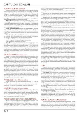 CAPÍTULO 8: COMBATE
                                                                                        mais	1	PV	(um	personagem	inconsciente	ou	morrendo	é	incapaz	de	usar	qualquer	
PERDA DE PONTOS DE VIDA                                                                 ação	especial	que	altere	seu	resultado	de	Iniciativa).
     Na	maioria	absoluta	das	vezes,	um	personagem	será	ferido	quando	sofrer	dano	            Se	os	pontos	de	vida	de	um	personagem	chegarem	a	-10	(ou	menos),	ele	está	
letal,	que	será	subtraído	dos	seus	pontos	de	vida.	Esse	dano	pode	ser	causado	pelo	     morto.
golpe	do	machado	de	guerra	de	um	orc,	pelo	relâmpago	conjurado	por	um	mago	                  Para	evitar	que	um	personagem	nessa	situação	continue	perdendo	pontos	
ou	depois	de	uma	queda	em	lava	fervente.	Você	anota	o	total	de	pontos	de	vida	          de	vida	(ficando	estável),	um	aliado	deve	obter	sucesso	em	um	teste	da	perícia	
(ou	PV)	de	seu	personagem	na	sua	planilha.	Conforme	ele	sofre	pontos	de	dano,	          Cura	(CD	15).
você	subtrai	os	pontos	de	vida	perdidos,	registrando	os	pontos	de	vida	atuais	do	            Qualquer	tipo	de	cura	mágica	que	recupere	pelo	menos	1	ponto	de	vida	do	
personagem.	Os	pontos	de	vida	atuais	são	reduzidos	quando	o	personagem	sofre	           personagem	neutraliza	imediatamente	a	perda	de	PV	e	o	estabiliza.
dano	e	aumentam	quando	ele	se	recupera	ou	é	curado.                                          Um	efeito	de	cura	que	eleve	os	PV	de	um	personagem	que	estiver	morrendo	
     O Que os PV Representam:	Os	pontos	de	vida	(PV)	indicam	duas	coisas	no	            para	0	PV	o	deixará	consciente,	mas	ainda	incapacitado.	Qualquer	cura	que	eleve	
mundo	do	jogo	–	a	capacidade	de	suportar	danos	físicos	e	a	habilidade	de	amenizar	      seus	PV	para	1	ou	mais	lhe	permitirá	agir	normalmente,	como	se	nunca	tivesse	
a	intensidade	de	golpes	poderosos.	Para	alguns	personagens,	os	pontos	de	vida	          chegado	a	0	PV	ou	menos.	Os	conjuradores	conservam	as	magias	preparadas	
representam	um	favor	divino	ou	poder	interior.	Quando	um	paladino	sobrevive	            anteriormente	ou	seu	limite	diário	de	magias	quando	seus	PV	são	reduzidos	a	0	
a	uma	bola	de	fogo,	ele	teria	dificuldades	para	convencer	os	espectadores	que	não	      PV	e	depois	recuperados.
tem	um	poder	superior	ao	seu	lado.                                                           Um	personagem	estável	que	tenha	recebido	cuidados	de	um	curandeiro	ou	
     Ferindo Oponentes Indefesos:	Mesmo	com	muitos	pontos	de	vida,	uma	                 qualquer	ripo	de	cura	mágica	recobra	a	consciência	com	o	tempo	e	recupera	pontos	
adaga	através	do	coração	ainda	é	uma	adaga	através	do	coração.	Quando	um	               de	vida	de	forma	natural.	Porém,	se	o	personagem	não	tiver	ninguém	para	cuidar	
personagem	está	indefeso,	significa	que	ele	não	pode	evitar	ferimentos	ou	desviar	      dele,	sua	vida	ainda	correrá	perigo	e	ele	pode	morrer.
e	aparar	golpes	de	nenhuma	maneira,	portanto	está	em	perigo	(veja	Defensores	                Recuperando-se com Auxílio:	Uma	hora	após	ter	sido	atendido	e	estabili-
Indefesos).                                                                             zado,	o	personagem	joga	1d%;	há	10%	de	chance	dele	recuperar	a	consciência,	
     Efeitos da Perda de Pontos de Vida:	O	dano	deixará	cicatrizes,	amassará	           ficando	incapacitado	(como	se	estivesse	com	0	pontos	da	vida).	Se	ele	continuar	
sua	armadura	e	sujará	sua	túnica	de	sangue,	mas	não	impedirá	o	personagem	de	           inconsciente,	terá	a	mesma	chance	de	se	recuperar	e	ficar	incapacitado	a	cada	hora.	
agir	até	que	seu	total	de	pontos	de	vida	anui	chegue	a	0	ou	menos.                      Ainda	que	esteja	inconsciente,	ele	continuará	recuperando	pontos	de	vida	natural-
     Com	0	pontos	de	vida,	o	personagem	está	incapacitado.                              mente.	Ele	volta	ao	normal	quando	seus	pontos	de	vida	chegarem	a	1	ou	mais.
     Entre	-1	e	-9	pontos	de	vida,	o	personagem	está	morrendo.                               Recuperando-se Sem Auxílio:	Normalmente,	um	personagem	muito	fe-
     Com	-10	ou	menos,	o	personagem	está	morto.                                         rido	que	precisa	se	recuperar	sozinho	morrerá.	No	entanto,	existe	uma	pequena	
     Dano Maciço:	Se	um	personagem	sofrer	um	ataque	muito	poderoso,	capaz	              chance.	Mesmo	assim,	embora	pareça	que	ele	está	se	recuperando,	ainda	poderá	
de	infligir	50	pontos	de	dano	ou	mais,	mas	o	golpe	não	matá-lo	imediatamente,	          finalmente	sucumbir	aos	ferimentos	algumas	horas	ou	dias	depois	de	sofrer	o	
será	necessário	realizar	um	teste	de	resistência	de	Fortitude	(CD	15).	Caso	fracasse	   dano	original.
nesse	teste,	o	personagem	morrerá	-independente	de	seus	pontos	de	vida	atuais.	              Um	personagem	que	se	estabilizou	sozinho	(obtendo	sucesso	no	teste	de	
Essa	quantidade	de	dano	representa	um	trauma	tão	grande	que	poderia	matar	até	as	       10%	enquanto	estava	morrendo)	e	não	recebeu	auxílio	de	ninguém	ainda	perderá	
criaturas	mais	fortes.	Se,	por	outro	lado,	ele	sofrer	50	pontos	de	dano	provenientes	   pontos	de	vida,	embora	mais	lentamente.	A	cada	hora,	ele	terá	10%	de	chance	
de	múltiplos	ataques	(nenhum	deles	causando	50	pontos	de	dano	isoladamente),	           de	recobrar	a	consciência.	Cada	vez	que	fracassar	nessa	jogada	para	recuperar	a	
a	regra	de	dano	maciço	não	se	aplica.                                                   consciência,	perderá	mais	1	ponto	de	vida.	Ele	também	não	recupera	seus	pontos	
                                                                                        de	vida	naturalmente	enquanto	descansa.
INCAPACITADO (0 Pontos De viDa)                                                              Ainda	que	tenha	recobrado	a	consciência	e	esteja	incapacitado,	um	persona-
     Quando	os	pontos	de	vida	do	personagem	chegam	a	exatamente	0,	ele	estará	          gem	sem	ninguém	para	atendê-lo	não	recupera	seus	pontos	de	vida	naturalmente.	
incapacitado.	Ele	não	está	inconsciente,	mas	está	bem	perto	disso.	Ele	só	poderá	       Em	vez	disso,	a	cada	dia	ele	terá	10%	de	chance	de	começar	a	recuperar	seus	pontos	
realizar	uma	única	ação	padrão	ou	de	movimento	a	cada	rodada	(mas	nunca	ambas,	         de	vida	(a	partir	daquele	dia).	Caso	contrário,	ele	perde	mais	1	PV
sendo	incapaz	de	executar	ações	de	rodada	completa).	Ele	poderá	realizar	ações	de	           Assim	que	o	personagem	começar	a	recuperar	seus	pontos	de	vida	natural-
movimento	sem	maiores	conseqüências,	mas	caso	execute	qualquer	ação	padrão	             mente,	ele	não	corre	mais	o	risco	de	perdê-los	(mesmo	que	seu	total	de	PV	ainda	
(ou	qualquer	outra	atividade	que	o	Mestre	julgue	extenuante,	incluindo	algumas	         seja	negativo).
ações	livres,	como	conjurar	uma	magia	acelerada),	sofrerá	mais	1	ponto	de	dano	
quando	terminar	a	ação.	A	menos	que	essa	atividade	aumente	seus	pontos	de	vida	
atuais,	ele	cairá	para	-1	PV	e	estará	morrendo.
                                                                                        CURA
                                                                                             Depois	de	sofrer	dano,	o	personagem	é	capaz	de	recuperar	seus	pontos	de	
     Qualquer	efeito	de	cura	que	eleve	seus	pontos	de	vida	acima	de	0	lhe	permite	      vida	naturalmente	(conforme	a	passagem	do	tempo)	ou	através	da	cura	mágica	
agir	de	novo,	como	se	nunca	tivesse	sido	reduzido	a	0	PV	ou	menos.	Um	perso-            (quase	instantaneamente).	De	qualquer	modo,	seus	pontos	de	vida	nunca	podem	
nagem	conjurador	de	magias	conserva	as	magias	que	preparou	ou	rinha	antes	de	           ultrapassar	seu	limite	total	de	PV
ficar	incapacitado	ou	inconsciente.                                                          Cura Natural:	Depois	de	uma	noite	de	descanso	completo	(8	horas	de	sono	
     Também	é	possível	que	um	personagem	fique	incapacitado	depois	de	estar	            ou	mais),	um	personagem	recupera	1	ponto	de	vida	por	nível	de	personagem.	
morrendo	e	se	recuperar.	Nesse	caso,	a	inconsciência	é	uma	etapa	na	longa	estrada	      Por	exemplo,	um	guerreiro	de	5°	nível	recupera	5	pontos	de	vida	a	cada	8	dia	de	
da	recuperação	total,	e	talvez	ele	permaneça	com	menos	de	0	pontos	de	vida	(veja	       descanso.	Qualquer	interrupção	significativa	(como	um	combate	ou	similar)	o	
Personagens	Estáveis	e	Recuperação,	a	seguir).                                          impedirá	de	recuperar	seus	pontos	de	vida	naquele	período.
                                                                                             Caso	permaneça	numa	cama	um	dia	inteiro	(dia	e	noite),	o	personagem	
MORRENDO (-1 a -9 Pontos De viDa)                                                       recupera	duas	vezes	seu	nível	de	personagem	em	pontos	de	vida.	Um	guerreiro	de	
    Quando	os	pontos	de	vida	de	seu	personagem	estão	entre	-1	e	-9,	ele	está	           5°	nível,	por	exemplo,	recuperaria	10	pontos	de	vida	a	cada	24	horas	de	descanso	
morrendo.                                                                               completo.
    Ele	ficará	inconsciente	de	imediato,	não	poderá	realizar	nenhuma	ação	e	                 Cura Mágica:	Diversas	habilidades	e	magias,	como	as	magias	de	cura	de	
perderá	mais	1	PV	ao	final	de	cada	rodada,	até	que	seja	estabilizado.                   um	clérigo	ou	a	habilidade	cura	pelas	mãos	de	um	paladino,	podem	recuperar	
                                                                                        pontos	de	vida.
MORTO (-10 Pontos De viDa ou menos)                                                          Limite de Cura:	Um	personagem	nunca	pode	recuperar	mais	pontos	de	vida	
                                                                                        que	perdeu.	A	cura	mágica	não	pode	elevar	seus	pontos	de	vida	atuais	para	um	
     Quando	os	pontos	de	vida	atuais	de	seu	personagem	chegam	a	-10	ou	menos	
(ou	quando	ele	sofre	um	dano	maciço,	veja	acima),	ele	está	mono.	Um	personagem	         valor	acima	de	seu	total	original.
também	pode	morrer	em	decorrência	do	dano	de	habilidades	ou	em	função	de	                    Curando Dano de Habilidade:	O	dano	temporário	de	habilidades	é	
um	ataque	que	reduza	sua	Constituição	ou	nível	para	0.	Quando	um	personagem	            recuperado	da	mesma	forma	que	os	pontos	de	vida.	Os	pontos	de	habilidade	
morre,	sua	alma	parte	no	mesmo	instante.	Trazê-la	de	volta	ao	seu	corpo	é	uma	          retornam	á	razão	de	1	ponto	por	dia	de	descanso	(8	horas)	em	cada	uma	das	
tarefa	dificílima	(veja	Ressuscitando	os	Mortos).                                       habilidades	afetadas.	O	repouso	absoluto	(24	horas)	restaura	2	pontos	de	cada	
                                                                                        habilidade	afetada.

PERSONAGENS ESTÁVEIS E RECUPERAÇÃO                                                      PONTOS DE VIDA TEMPORÁRIOS
     Quando	os	pontos	de	vida	do	personagem	chegarem	a	um	valor	entre	-1	e	-9,	
seu	organismo	estará	instável	e	ele	correrá	risco	de	vida.	No	turno	imediatamente	          Algumas	magias,	como	ajuda,	concedem	pontos	de	vida	temporários.	Quando	
posterior	ao	ataque	ou	efeito	que	reduziu	os	PV	do	personagem,	e	a	cada	turno	          um	personagem	adquirir	pontos	de	vida	temporários,	ele	deve	anotar	seu	total	
subseqüente,	jogue	1d%	para	verificar	se	o	organismo	do	personagem	se	estabi-           de	pontos	de	vida	atual	antes	de	registrar	o	benefício.	Quando	os	pontos	de	vida	
lizou.	Existem	10%	de	chance	disso	acontecer.	Caso	o	teste	fracasse,	ele	perderá	       temporários	desaparecem	(como,	por	exemplo,	quando	a	duração	da	magia	ajuda	
                                                                                        termina),	os	pontos	de	vida	do	personagem	retornam	ao	valor	original.	Caso	



12
 