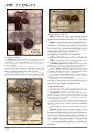 CAPÍTULO 8: COMBATE




                                                                                   Atravessando um Quadrado
                                                                                        Aliado:	O	personagem	pode	se	mover	através	de	um	espaço	ocupado	por	
                                                                                   outro	aliado,	a	menos	que	esteja	usando	a	manobra	Investida.	Quando	atravessa	
                                                                                   um	espaço	ocupado	por	um	aliado,	este	personagem	não	lhe	fornece	qualquer	
                                                                                   cobertura.
                                                                                        Oponente:	É	impossível	atravessar	um	espaço	ocupado	por	um	adversário,	a	
                                                                                   menos	que	ele	esteja	indefeso	(morto,	inconsciente,	paralisado,	amarrado	ou	em	
                                                                                   condição	similar).	Um	personagem	é	capaz	de	atravessar	um	quadrado	ocupado	
                                                                                   por	um	oponente	indefeso	sem	nenhuma	penalidade	(o	Mestre	pode	determinar	
                                                                                   que	certas	criaturas,	como	um	dragão	Enorme,	ainda	representam	um	obstáculo	
                                                                                   mesmo	quando	estão	indefesos.	Neste	caso,	cada	quadrado	de	1,5	m	que	o	perso-
                                                                                   nagem	atravessar	será	considerado	como	2	quadrados	ou	3	m).
                                                                                        Terminando o Movimento:	É	impossível	terminar	sua	movimentação	num	
                                                                                   espaço	ocupado	por	outra	criatura,	a	menos	que	ela	esteja	indefesa.
                                                                                        Atropelar:	Um	personagem	pode	tentar	superar	o	espaço	ocupado	por	
Calculando Distâncias                                                              um	adversário	durante	o	seu	movimento	ou	como	parte	de	uma	Investida	(veja	
     Diagonais:	Quando	estiver	calculando	a	distância	que	será	percorrida,	        Atropelar).
conte	o	primeiro	quadrado	diagonal	como	1	quadrado	(1,5	m),	o	segundo	como	             Acrobacia:	Um	personagem	treinado	em	Acrobacia	pode	tentar	superar	o	
2	quadrados	(3	m),	o	terceiro	como	1	quadrado,	o	quarto	como	2	e	assim	por	        espaço	ocupado	por	um	adversário	(veja	a	perícia	Acrobacia).
diante	(se	ajudar,	você	pode	considerar	que	um	movimento	diagonal	equivale	a	           Criaturas Muito Pequenas:	Uma	criatura	Minúscula,	Diminuta	ou	Miúda	
percorrer	1,5	quadrado).                                                           consegue	atravessar	ou	terminar	seu	movimento	em	espaços	ocupados	por	outros	
     Um	personagem	não	é	capaz	de	se	mover	nas	diagonais	de	uma	esquina	(mes-      personagens.	Elas	provocam	ataques	de	oportunidade	quando	fazem	isso.
mo	com	um	passo	de	ajuste),	mas	conseguiria	se	deslocar	nas	diagonais	de	uma	           Espaço Ocupado por uma Criatura Três Categorias Maior:	Qualquer	
criatura,	mesmo	que	seja	um	adversário.	Também	é	possível	superar	as	diagonais	    criatura	é	capaz	de	atravessar	um	espaço	ocupado	por	uma	criatura	pertencente	
adjacentes	a	obstáculos	intransitáveis,	como	um	fosso,	por	exemplo.                a	três	categorias	de	tamanho	superior	à	sua.	Por	exemplo,	um	gnomo	(Pequeno)	
     Criatura Mais Próxima:	Quando	houver	um	empate	sobre	qual	é	o	qua-            pode	correr	entre	as	pernas	de	um	gigante	das	nuvens	(Enorme).
drado	ou	criatura	mais	próxima	(caso	isso	seja	realmente	importante),	determine	        Uma	criatura	muito	grande	consegue	atravessar	os	espaços	ocupados	por	
aleatoriamente	qual	será	considerada	a	mais	próxima	(jogando	um	dado,	por	         criaturas	pertencentes	a	três	categorias	de	tamanho	inferior	à	sua.	Por	exemplo,	
                                                                                   um	gigante	das	nuvens	conseguiria	saltar	um	gnomo.
                                                                                        Exceções:	Algumas	criaturas	não	obedecem	às	regras	mencionadas	acima.	Por	
                                                                                   exemplo,	um	cubo	gelatinoso	preenche	todos	os	espaços	que	ocupa	até	uma	altura	
                                                                                   de	4,5	m.	Uma	criatura	não	pode	atravessar	um	espaço	ocupado	por	esse	monstro,	
                                                                                   mesmo	usando	Acrobacia	ou	qualquer	habilidade	especial	similar.

                                                                                   Terrenos e Obstáculos
                                                                                        Todas	as	regras	apresentadas	até	aqui	assumem	que	o	personagem	está	se	
                                                                                   movendo	em	uma	área	livre	de	obstáculos	ou	acidentes	geográficos.	Entretanto,	
                                                                                   nas	masmorras	e	regiões	selvagens,	nem	sempre	isso	acontece.
                                                                                        Terreno Acidentado:	Esse	tipo	de	terreno	(repleto	de	entulho,	piso	desnivela-
                                                                                   do,	vegetação	rasteira,	etc.)	dificulta	o	movimento.	Cada	quadrado	de	movimento	
                                                                                   obstruído	é	considerado	2	quadrados	de	movimento	(as	diagonais	deste	tipo	de	
                                                                                   terreno	sempre	contam	como	3	quadrados).	É	impossível	correr	ou	realizar	uma	
                                                                                   Investida	sobre	um	terreno	acidentado.
                                                                                        Se	o	personagem	estiver	ocupando	quadrados	com	diferentes	tipos	de	terreno,	
                                                                                   ele	será	obrigado	a	se	deslocar	como	se	estivesse	no	terreno	mais	difícil	(isso	é	
                                                                                   especialmente	importante	para	as	criaturas	que	ocupam	mais	de	um	quadrado,	
                                                                                   como	os	gigantes).
                                                                                        As	criaturas	voadoras	ou	incorpóreas	não	são	obstruídas	pelo	terreno	aci-
                                                                                   dentado.
                                                                                        Obstáculos:	Semelhante	ao	terreno	acidentado,	os	obstáculos	–	muretas,	
                                                                                   precipícios	ou	matagal	–	dificultam	a	movimentação,	mas	não	a	bloqueiam	com-
                                                                                   pletamente.	Cada	obstáculo	ultrapassado	entre	dois	quadrados	é	considerado	como	
                                                                                   2	quadrados	adicionais	de	movimento.	O	personagem	deve	ser	capaz	de	superar	o	
                                                                                   obstáculo	(que	exige	2	quadrados)	e	o	quadrado	posterior	(mais	1	quadrado).	Caso	
                                                                                   o	deslocamento	disponível	ao	personagem	não	seja	suficiente	para	cruzar	a	barreira	
                                                                                   e	ocupar	o	espaço	além	dela,	será	impossível	atravessá-la.	Certos	obstáculos	podem	
                                                                                   exigir	testes	(de	Escalar	ou	Saltar,	por	exemplo)	para	serem	superados.
                                                                                        Por	outro	lado,	certos	obstáculos,	como	paredes	(do	chão	até	o	teto),	blo-
                                                                                   queiam	totalmente	a	movimentação.	Um	personagem	não	conseguirá	atravessar	
                                                                                   estes	obstáculos.

exemplo).
12
 