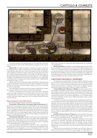 CAPÍTULO 8: COMBATE




     As	criaturas	voadoras	ou	incorpóreas	podem	evitar	a	maioria	dos	obstáculos,	      diante.	Esta	é	uma	exceção	à	regra	em	que	dois	multiplicadores	são	considerados	
mas	uma	parede	do	chão	ao	teto	ainda	impediria	a	passagem	de	uma	criatura	             um	multiplicador	+1.
voadora.                                                                                    Movimento Mínimo:	Independente	das	penalidades	impostas	ao	movimento	
     Esgueirando:	Em	algumas	situações,	será	preciso	se	esgueirar	através	de	          de	um	personagem,	ele	sempre	poderá	usar	uma	ação	de	rodada	completa	para	se	
um	espaço	que	não	é	amplo	o	suficiente	para	que	o	personagem	caminhe	(isso	            mover	1,5	m	em	qualquer	direção,	mesmo	diagonalmente	(mas	não	é	possível	usar	
é	especialmente	importante	para	criaturas	que	ocupam	mais	de	um	quadrado,	             esta	regra	para	atravessar	um	terreno	intransitável	ou	quando	a	movimentação	do	
como	os	gigantes).	É	possível	se	esgueirar	através	de	um	espaço	duas	vezes	menor	      personagem	estiver	proibida,	como	para	criaturas	paralisadas,	por	exemplo).	Esta	
que	o	espaço	ocupado	pelo	personagem.	Por	exemplo,	um	ogro	(que	ocupa	3	m	             movimentação	provoca	ataques	de	oportunidade	normalmente	(independente	da	
de	espaço)	seria	capaz	de	se	esgueirar	através	de	um	espaço	de	1,5	m	(1	quadrado)	     distância	percorrida,	esse	não	é	um	passo	de	ajuste	de	1,5	m).
de	largura.	Cada	quadrado	atravessado	pelo	personagem	que	está	se	esgueirando	
é	considerado	como	2;	enquanto	estiver	nessa	condição,	ele	sofre	-4	de	penalidade	
nas	jogadas	de	ataque	e	na	CA.
                                                                                       CRIATURAS MAIORES E MENORES
                                                                                            As	criaturas	com	tamanho	inferior	a	Pequeno	e	superior	a	Médio	têm	regras	
     Quando	uma	criatura	Grande	(que	ocuparia	4	quadrados)	se	esgueira	por	um	         especiais	relativas	ao	seu	posicionamento	em	combate.	Esta	seção	abrange	as	regras	
espaço	de	1	quadrado,	a	miniatura	da	criatura	ocupará	2	quadrados,	centralizada	       básicas	e	o	Livro do Mestre	contém	mais	informações	sobre	as	regras	para	criaturas	
na	linha	entre	eles.	Para	as	criaturas	maiores,	posicione	a	criatura	na	área	em	que	   excepcionalmente	grandes	ou	pequenas.	As	ilustrações,	nas	páginas	seguintes,	
ela	estiver	se	esgueirando.                                                            apresentam	criaturas	pertencentes	a	diferentes	categorias	de	tamanho.
     Uma	criatura	pode	se	esgueirar	através	de	um	espaço	ocupado	por	um	inimigo,	           Criaturas Minúsculas, Diminutas e Miúdas:	As	criaturas	pertencentes	a	
mas	não	pode	terminar	seu	movimento	no	interior	desse	quadrado.                        estas	categorias	de	tamanho	ocupam	menos	de	1	quadrado.	Isso	significa	que	mais	
     Para	que	o	personagem	atravesse	espaços	mais	estreitos	que	a	metade	do	           de	uma	destas	criaturas	é	capaz	de	ocupar	o	mesmo	espaço.	Por	exemplo,	uma	
espaço	que	ocupa	normalmente,	é	necessário	utilizar	a	perícia	Arte	da	Fuga.	           criatura	Miúda	(como	um	gato)	ocupa	um	espaço	de	0,75	m,	portanto	quatro	deles	
É	impossível	atacar	enquanto	se	utiliza	esta	perícia	para	superar	espaços	muito	       conseguiriam	permanecer	em	um	único	quadrado	de	1,5	m.	Da	mesma	forma,	
estreitos.	Além	disso,	o	personagem	sofre	-4	na	CA	e	perde	seu	bônus	de	Destreza	      24	criaturas	Diminutas	ou	100	criaturas	Minúsculas	podem	ocupar	o	mesmo	
na	CA	(se	houver).                                                                     espaço	simultaneamente.
                                                                                            Geralmente,	as	criaturas	que	ocupam	menos	de	1	quadrado	de	espaço	tem	um	
Regras Especiais para Movimento                                                        alcance	natural	efetivo	de	0	m,	o	que	significa	que	elas	não	alcançam	os	quadrados	
     Estas	regras	abrangem	situações	especiais	de	movimentação.                        adjacentes.	Para	atacar	em	combate	corporal,	elas	devem	entrar	na	área	ocupada	
     Terminando a Movimentação num Espaço Ilegal Acidentalmente:	Al-                   pelo	adversário,	provocando	ataques	de	oportunidade.	Um	personagem	é	capaz	
gumas	vezes,	o	personagem	termina	seu	deslocamento	em	um	espaço	proibido	              de	lutar	dentro	da	área	que	ele	ocupa,	logo	seria	capaz	de	atacar	essas	criaturas	
quando	executa	uma	ação	de	movimento	regular.	Por	exemplo,	um	personagem	              normalmente.	Já	que	elas	não	possuem	um	alcance	natural,	não	ameaçam	qualquer	
provoca	um	ataque	de	oportunidade	de	um	monge	enquanto	tenta	atravessar	um	            área	em	torno	de	si.	Um	personagem	pode	atravessar	os	quadrados	adjacentes	sem	
espaço	ocupado	por	um	aliado	e	fica	atordoado.	Ele	não	poderá	ficar	no	espaço	         provocar	ataques	de	oportunidade.	Essas	criaturas	também	não	podem	flanquear	
de	seu	aliado.	Nesse	caso,	o	personagem	ocupará	o	último	espaço	permitido	que	         seus	inimigos.
usou	em	seu	deslocamento	antes	de	alcançar	a	posição	ilegal,	ou	o	quadrado	mais	            Criaturas Enormes, Imensas e Colossais:	As	criaturas	muito	maiores	que	
próximo,	se	não	for	possível	retornar.                                                 Médio	ocupam	mais	espaço.	Por	exemplo:	Um	ogro	(Grande)	ocupa	um	espaço	
     Movimentação Obstruída:	Quando	seu	movimento	estiver	obstruído	por	               de	3	m	por	3	m	(2	quadrados	de	lado,	4	quadrados	no	total).
qualquer	motivo,	quase	sempre	sua	movimentação	exigirá	o	dobro	do	deslocamen-               As	criaturas	que	ocupam	mais	de	1	quadrado	costumam	ter	um	alcance	
to.	Por	exemplo,	cada	quadrado	de	um	terreno	acidentado	é	considerado	como	2	          natural	de	3	m	ou	superior.	Isso	significa	que	elas	podem	alcançar	seus	adversá-
quadrados,	assim	como	cada	diagonal	nesse	mesmo	tipo	de	terreno	é	considerado	         rios	mesmo	que	não	estejam	adjacentes	a	eles.	Por	exemplo,	um	ogro	consegue	
como	3	quadrados	(idêntico	a	duas	diagonais	normais).                                  atacar	vitimas	a	3	m	(2	quadrados)	de	distancia,	em	qualquer	direção,	mesmo	
     Caso	seu	movimento	seja	duplamente	obstruído	(ou	seja,	o	custo	seja	du-           diagonalmente	(esta	é	uma	exceção	á	regra	que	considera	2	quadrados	na	diagonal	
plicado	por	duas	situações	diferentes),	então	cada	espaço	será	considerado	como	       como	4,5	m).
4	quadrados	(ou	6	nas	diagonais);	se	este	custo	for	duplicado	três	vezes,	então	            Diferente	de	uma	arma	de	haste,	uma	criatura	com	um	alcance	natural	su-
cada	espaço	exigirá	8	quadrados	de	deslocamento	(12	nas	diagonais),	e	assim	por	       perior	ao	normal	(mais	de	1,5	m)	ainda	é	capaz	de	atingir	os	inimigos	adjacentes.	


                                                                                                                                                                127
 