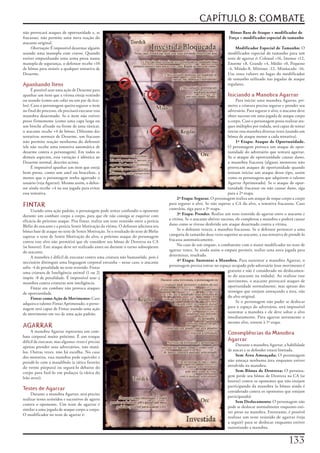 CAPÍTULO 8: COMBATE
não	provocará	ataques	de	oportunidade	e,	se	                                                                                  Bônus Base de Ataque + modificador de
fracassar,	não	permite	uma	nova	reação	do	                                                                                   Força + modificador especial de tamanho
atacante	original.
     Observação:	É	impossível	desarmar	alguém	                                                                                   Modificador Especial de Tamanho:	O	
usando	uma	manopla	com	cravos.	Quando	                                                                                      modificador	especial	de	tamanho	para	um	
estiver	empunhando	uma	arma	presa	numa	                                                                                     teste	de	agarrar	é:	Colossal	+16,	Imenso	+12,	
manopla	de	segurança,	o	defensor	recebe	+10	                                                                                Enorme	+8,	Grande	+4,	Médio	+0,	Pequeno	
de	bônus	para	resistir	a	qualquer	tentativa	de	                                                                             -4,	Miúdo-8,	Mínimo	-12,	Minúsculo	-16.	
Desarme.                                                                                                                    Use	esses	valores	no	lugar	do	modificador	
                                                                                                                            de	tamanho	utilizado	nas	jogadas	de	ataque	
Apanhando Itens                                                                                                             regulares.
      É	possível	usar	uma	ação	de	Desarme	para	
apanhar	um	item	que	a	vítima	esteja	vestindo	                                                                               Iniciando a Manobra Agarrar
ou	usando	(como	um	colar	ou	um	par	de	ócu-                                                                                       Para	iniciar	uma	manobra	Agarrar,	pri-
los).	Caso	o	personagem	queira	segurar	o	item	                                                                              meiro	a	criatura	precisa	segurar	e	prender	seu	
no	final	do	processo,	ele	precisará	executar	essa	                                                                          adversário.	Para	segurar	o	alvo,	o	atacante	deve	
manobra	desarmado.	Se	o	item	não	estiver	                                                                                   obter	sucesso	em	uma	jogada	de	ataque	corpo	
preso	firmemente	(como	uma	capa	larga	ou	                                                                                   a	corpo.	Caso	o	personagem	possa	realizar	ata-
um	broche	afixado	na	frente	de	uma	túnica),	                                                                                ques	múltiplos	por	rodada,	será	capaz	de	tentar	
o	atacante	recebe	+4	de	bônus.	Diferente	das	                                                                               iniciar	essa	manobra	diversas	vezes	(usando	um	
tentativas	normais	de	Desarme,	um	fracasso	                                                                                 bônus	de	ataque	menor	a	cada	tentativa).
não	permite	reação	nenhuma	do	defensor	                                                                                          1ª Etapa: Ataque de Oportunidade.	
(ele	não	recebe	uma	tentativa	automática	de	                                                                                O	personagem	provoca	um	ataque	de	opor-
desarme	contra	o	personagem).	Em	todos	os	                                                                                  tunidade	do	adversário	que	tentará	agarrar.	
demais	aspectos,	essa	variação	é	idêntica	ao	                                                                               Se	o	ataque	de	oportunidade	causar	dano,	
Desarme	normal,	descrito	acima.                                                                                             a	manobra	fracassa	(alguns	monstros	não	
      É	impossível	apanhar	um	item	que	esteja	                                                                              provocam	ataques	de	oportunidade	quando	
bem	preso,	como	um	anel	ou	bracelete,	a	                                                                                    tentam	iniciar	um	ataque	desse	tipo,	assim	
menos	que	o	personagem	tenha	agarrado	o	                                                                                    como	os	personagens	que	adquirem	o	talento	
usuário	(veja	Agarrar).	Mesmo	assim,	o	defen-                                                                               Agarrar	Aprimorado).	Se	o	ataque	de	opor-
sor	ainda	recebe	+4	na	sua	jogada	para	evitar	                                                                              tunidade	fracassar	ou	não	causar	dano,	siga	
essa	tentativa.                                                                                                             para	a	2ª	etapa.
                                                                                             2ª Etapa: Segurar.	O	personagem	realiza	um	ataque	de	toque	corpo	a	corpo	
FINTAR                                                                                  para	segurar	o	alvo.	Se	não	superar	a	CA	do	alvo,	a	tentativa	fracassou.	Caso	
                                                                                        contrário,	siga	para	a	3ª	etapa.
     Usando	uma	ação	padrão,	o	personagem	pode	tentar	confundir	o	oponente	
durante	um	combate	corpo	a	corpo,	para	que	ele	não	consiga	se	esquivar	com	                  3ª Etapa: Prender.	Realize	um	teste	resistido	de	agarrar	entre	o	atacante	e	
eficácia	do	próximo	ataque.	Pira	fintar,	realize	um	teste	resistido	entre	a	perícia	    a	vítima.	Se	o	atacante	obtiver	sucesso,	ele	completou	a	manobra	e	poderá	causar	
Blefar	do	atacante	e	a	perícia	Sentir	Motivação	da	vitima.	O	defensor	adiciona	seu	     dano	como	se	tivesse	desferido	um	ataque	desarmado	contra	a	vítima.
bônus	base	de	ataque	no	teste	de	Sentir	Motivação.	Se	o	resultado	do	teste	de	Blefar	        Se	o	defensor	vencer,	a	manobra	fracassou.	Se	o	defensor	pertencer	a	uma	
superar	o	teste	de	Sentir	Motivação	do	alvo,	o	próximo	ataque	do	personagem	            categoria	de	tamanho	duas	vezes	superior	ao	atacante,	a	sua	tentativa	de	prendê-lo	
contra	esse	alvo	não	permitirá	que	ele	considere	seu	bônus	de	Destreza	na	CA	           fracassa	automaticamente.
(se	houver).	Este	ataque	deve	ser	realizado	antes	ou	durante	o	turno	subseqüente	            No	caso	de	um	empate,	o	combatente	com	o	maior	modificador	no	teste	de	
do	atacante.                                                                            agarrar	vence.	Se	ainda	assim	o	empate	persistir,	realize	uma	nova	jogada	para	
     A	manobra	é	difícil	de	executar	contra	uma	criatura	não	humanóide,	pois	é	         determinar,	resultado.
necessário	distinguir	uma	linguagem	corporal	estranha	–	nesse	caso,	o	atacante	              4ª Etapa: Sustentar a Manobra.	Para	sustentar	a	manobra	Agarrar,	o	
sofre	-4	de	penalidade	no	teste	resistido.	Fintar	                                      personagem	precisa	entrar	no	espaço	ocupado	pelo	adversário	(esse	movimento	é	
uma	criatura	de	Inteligência	animal	(1	ou	2)	                                                                               gratuito	e	não	é	considerado	no	deslocamen-
impõe	-8	de	penalidade.	É	impossível	usar	a	                                                                                to	do	atacante	na	rodada).	Ao	realizar	esse	
manobra	contra	criaturas	sem	inteligência.                                                                                  movimento,	o	atacante	provocará	ataques	de	
     Fintar	em	combate	não	provoca	ataques	                                                                                 oportunidade	normalmente,	mas	apenas	dos	
de	oportunidade.                                                                                                            inimigos	que	estejam	ameaçando	a	área,	não	
     Fintar como Ação de Movimento:	Caso	                                                                                   do	alvo	original.
adquira	o	talento	Fintar	Aprimorado,	o	perso-                                                                                    Se	o	personagem	não	puder	se	deslocar	
nagem	será	capaz	de	Fintar	usando	uma	ação	                                                                                 para	o	espaço	do	adversário,	será	impossível	
de	movimento	em	vez	de	uma	ação	padrão.                                                                                     sustentar	a	manobra	e	ele	deve	soltar	o	alvo	
                                                                                                                            imediatamente.	Para	agarrar	novamente	o	
                                                                                                                            mesmo	alvo,	retorne	à	1ª	etapa.
AGARRAR
     A	manobra	Agarrar	representa	um	com-                                                                                   Conseqüências da Manobra
bate	corporal	muito	próximo.	É	um	truque	
difícil	de	executar,	mas	alguma»	vezes	é	preciso	                                                                           Agarrar
apenas	prender	seus	adversários,	não	matá-                                                                                       Durante	a	manobra	Agarrar,	a	habilidade	
los.	Outras	vezes,	não	há	escolha.	No	caso	                                                                                 de	atacar	e	se	defender	estará	limitada.
dos	monstros,	essa	manobra	pode	equivaler	a	                                                                                     Sem Área Ameaçada:	O	personagem	
prendê-lo	com	a	mandíbula	(a	tática	favorita	                                                                               não	ameaça	nenhuma	área	enquanto	estiver	
do	verme	púrpura)	ou	segurá-lo	debaixo	do	                                                                                  envolvido	na	manobra.
corpo	para	fazê-lo	em	pedaços	(a	tática	do	                                                                                      Sem Bônus de Destreza:	O	persona-
leão	atroz).                                                                                                                gem	perde	seu	bônus	de	Destreza	na	CA	(se	
                                                                                                                            houver)	contra	os	oponentes	que	não	estejam	
                                                                                                                            participando	da	manobra	(o	bônus	ainda	é	
Testes de Agarrar                                                                                                           considerado	contra	os	oponentes	que	estejam	
     Durante	a	manobra	Agarrar,	será	preciso	
                                                                                                                            participando).
realizar	testes	resistidos	e	sucessivos	de	agarra	
                                                                                                                                 Sem Deslocamento:	O	personagem	não	
contra	o	oponente.	Um	teste	de	agarrar	é	
                                                                                                                            pode	se	deslocar	normalmente	enquanto	esti-
similar	a	uma	jogada	de	ataque	corpo	a	corpo.	
                                                                                                                            ver	preso	na	manobra.	Entretanto,	é	possível	
O	modificador	no	teste	de	agarrar	é:
                                                                                                                            realizar	um	teste	resistido	de	agarrar	(veja	
                                                                                                                            a	seguir)	para	se	deslocar	enquanto	estiver	
                                                                                                                            sustentando	a	manobra.


                                                                                                                                                                  1
 