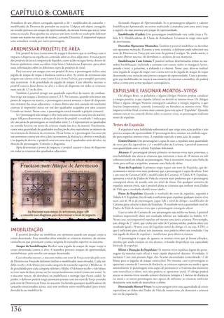 CAPÍTULO 8: COMBATE
Armadura	de	um	objeto	carregado	equivale	a	10	+	modificador	de	tamanho	+	                    Evitando Ataques de Oportunidade:	Se	o	personagem	adquirir	o	talento	
modificador	de	Destreza	do	portador	ou	usuário.	Golpear	um	objeto	carregado	            Imobilização	Aprimorada	ou	estiver	realizando	a	manobra	com	uma	arma	(veja	
ou	vestido	provoca	um	ataque	de	oportunidade,	da	mesma	forma	que	atacar	uma	            a	seguir),	ele	não	provoca	um	ataque	de	oportunidade.
arma	ou	escudo.	Para	apanhar	ou	arrancar	um	item	vestido	ou	usado	pelo	defensor	             Imobilizado (Caído):	Um	personagem	imobilizado	está	caído	(veja	a	Ta-
(como	um	manto	ou	um	par	de	óculos),	consulte	Desarme.	É	impossível	separar	            bela	8-5:	Modificadores	de	Classe	de	Armadura).	Levantar-se	exige	uma	ação	
uma	armadura	vestida	por	outro	personagem.                                              de	movimento.
                                                                                             Derrubar Oponentes Montados:	Também	é	possível	imobilizar	ou	derrubar	
ARREMESSAR PROJÉTIL DE ÁREA                                                             um	oponente	montado.	Durante	o	teste	resistido,	o	defensor	pode	substituir	seu	
     Um	projétil	de	área	é	uma	arma	de	ataque	à	distância	que	se	estilhaça	com	o	       teste	de	Destreza	ou	Força	por	um	teste	da	perícia	Cavalgar.	Se,	ainda	assim,	o	
impacto	e	dispersa	ou	espalha	seu	conteúdo	sobre	os	alvos	adjacentes.	A	maior	parte	    atacante	obtiver	sucesso,	ele	derrubará	o	cavaleiro	de	sua	montaria.
dos	projéteis	de	área	é	composta	de	líquidos,	como	ácido	ou	água	benta,	dentro	de	           Imobilização Com Armas:	É	possível	utilizar	determinadas	armas	na	ma-
frascos	quebráveis	como	os	vidros	(veja	Itens	e	Substâncias	Especiais,	para	obter	      nobra	Imobilização,	incluindo	a	corrente	com	cravos,	todos	os	manguais	(arroz,	
mais	informações	sobre	os	diferentes	tipos	de	projéteis	de	área).                       pesado	e	leve),	o	guisarme,	a	alabarda	e	o	chicote.	Nesse	caso,	deve-se	realizar	
     Para	executar	um	ataque	com	um	projétil	de	área,	o	personagem	realiza	uma	         uma	jogada	de	ataque	de	toque	com	a	arma	em	vez	da	jogada	de	ataque	de	toque	
jogada	de	ataque	de	toque	ã	distância	contra	o	alvo.	As	armas	de	arremesso	não	         desarmado;	essa	variação	não	provoca	ataques	de	oportunidade.	Caso	o	persona-
exigem	um	talento	com	a	arma	(como	Usar	Arma	Exótica,	por	exemplo),	portanto	           gem	seja	imobilizado	em	reação	à	sua	tentativa	de	executar	a	manobra,	ele	poderá	
não	acarretam	-4	de	penalidade	na	jogada	de	ataque.	Caso	obtenha	sucesso,	o	            soltar	a	arma	para	evitar	qualquer	conseqüência.
projétil	causa	o	dano	direto	no	alvo	e	o	dano	de	dispersão	em	todas	as	criaturas	
num	raio	de	1,5	m	do	alvo.
     Também	é	possível	atingir	um	quadrado	específico	da	matriz	de	combate.	
                                                                                        EXPULSAR E FASCINAR MORTOS-VIVOS
Isso	exige	um	ataque	á	distância	contra	CA	5.	No	entanto,	quando	selecionar	um	              Os	clérigos	Bons,	os	paladinos	e	alguns	clérigos	Neutros	podem	canalizar	
ponto	de	impacto	na	matriz,	o	personagem	causará	somente	o	dano	de	dispersão	           a	energia	positiva,	o	que	expulsa	(afasta)	ou	destrói	os	mortos-vivos.	Os	clérigos	
nas	criaturas	das	áreas	adjacentes	–	o	dano	direto	não	será	causado	em	nenhuma	         Maus	e	alguns	clérigos	Neutros	conseguem	canalizar	a	energia	negativa,	o	que	
criatura	(é	impossível	mirar	em	um	dos	quadrados	ocupados	por	uma	criatura	             fascina	(impressiona),	controla	(comanda)	ou	fortalece	os	mortos-vivos.	Não	
Grande	ou	maior.	Nesse	caso,	o	personagem	estará	visando	a	própria	criatura).           importa	o	efeito	final,	o	termo	mais	comum	para	esta	ação	é	“Expulsão”.	Quando	
     Se	o	personagem	não	atingir	o	alvo	(seja	uma	criatura	ou	uma	área	da	matriz),	     tentam	exercer	seu	controle	divino	sobre	os	mortos-vivos,	os	personagens	realizam	
jogue	1d8	para	determinar	a	direção	do	desvio	do	projétil:	o	resultado	1	indica	que	    testes	de	expulsão.
ele	caiu	atrás	do	personagem;	os	resultados	entre	2	e	8	representam	os	quadrados	
no	sentido	horário	em	torno	da	criatura	visada	(ou	área	da	matriz).	Finalmente,	        Testes de Expulsão
conte	uma	quantidade	de	quadrados	na	direção	do	alvo	equivalente	ao	número	de	               A	expulsão	é	uma	habilidade	sobrenatural	que	exige	uma	ação	padrão	e	não	
incrementos	de	distância	do	arremesso.	Dessa	forma,	se	o	personagem	fracassar	em	       provoca	ataques	de	oportunidade.	O	personagem	deve	ostentar	seu	símbolo	sagra-
um	arremesso	contra	um	alvo	a	dois	incrementos	de	distância	e	obtiver	o	resultado	      do	para	expulsar	mortos-vivos.	A	expulsão	equivale	a	uma	ação	de	ataque.
t	na	jogada	de	desvio,	o	projétil	cairá	em	uma	área	2	quadrados	atrás	do	alvo,	na	           Limite Diário:	Um	personagem	é	capaz	de	usar	a	expulsão	uma	quantidade	
direção	do	personagem.	Consulte	o	diagrama.                                             de	vezes	por	dia	equivalente	a	3	+	modificador	de	Carisma,	é	possível	aumentar	
     Após	determinar	o	ponto	de	impacto,	o	projétil	causará	o	dano	de	dispersão	        essa	quantidade	com	o	talento	Expulsão	Adicional.
em	todas	as	criaturas	dos	quadrados	adjacentes.                                              Alcance:	O	personagem	afetará	primeiro	os	mortos-vivos	mais	próximos,	e	
                                                                                        essa	habilidade	não	afeta	as	criaturas	que	estiverem	a	mais	de	18	metros	ou	sob	
                                                                                        cobertura	total	em	relação	ao	personagem.	Não	é	necessário	traçar	uma	linha	de	
                                                                                        visão	para	utilizar	a	expulsão,	somente	uma	linha	de	efeito.
                                                                                             Teste de Expulsão:	A	primeira	etapa	requer	um	teste	de	Expulsão,	que	de-
                                                                                        terminará	o	morto-vivo	mais	poderoso	que	o	personagem	é	capaz	de	afetar.	Esse	
                                                                                        c	um	teste	de	Carisma	(1d20	+	modificador	de	Carisma).	A	Tabela	8-9:	Expulsão,	
                                                                                        apresenta	o	total	de	Dados	de	Vida	da	criatura	mais	poderosa	que	o	personagem	
                                                                                        conseguirá	afetar,	de	acordo	com	seu	nível	de	classe.	Em	qualquer	tentativa	de	
                                                                                        expulsar	mortos-vivos,	não	é	possível	afetar	as	criaturas	que	tenham	mais	Dados	
                                                                                        de	Vida	que	o	resultado	obtido	nessa	tabela.
                                                                                             Dano de Expulsão:	Quando	o	resultado	do	teste	de	expulsão,	segundo	a	
                                                                                        Tabela	8-9:	Expulsão,	for	elevado	o	suficiente	para	expulsar	qualquer	morto-vivo	
                                                                                        num	raio	de	18	m	do	personagem,	jogue	2d6	+	nível	de	clérigo	+	modificador	de	
                                                                                        Carisma	para	calcular	o	dano	da	Expulsão.	O	resultado	será	a	quantidade	total	de	
                                                                                        Dados	de	Vida	de	mortos-vivos	que	o	personagem	conseguiu	afetar.
                                                                                             Caso	o	valor	de	Carisma	de	um	personagem	seja	médio	ou	baixo,	é	possível	
                                                                                        (embora	improvável)	obter	um	resultado	inferior	aos	indicados	na	Tabela.	8-9.	
                                                                                        Nesse	caso,	será	impossível	expulsar	até	mesmo	uma	única	criatura.	Por	exemplo,	
                                                                                        um	clérigo	de	1*	nível,	que	tenha	um	valor	de	Carisma	médio,	poderia	obter	um	
                                                                                        resultado	igual	a	19	num	teste	de	Expulsão	(nível	do	clérigo	+3,	ou	seja,	4	DV),	o	
IMOBILIZAÇÃO                                                                            que	é	suficiente	para	afastar	um	inumano,	mas	poderia	obter	um	resultado	3	na	
     É	possível	derrubar	ou	imobilizar	um	oponente	usando	um	ataque	corpo	a	            sua	jogada	de	dano	de	expulsão	–	insuficiente	para	afetar	a	criatura.
corpo	desarmado.	Essa	manobra	afeta	somente	as	criaturas	menores,	do	mesmo	                  O	personagem	é	capaz	de	ignorar	os	mortos-vivos	que	já	foram	afetados,	
tamanho	ou	que	pertençam	a	uma	categoria	de	tamanho	superior	ao	atacante.               mesmo	que	ainda	estejam	ao	seu	alcance,	evitando	desperdiçar	sua	capacidade	
     Ataque de Imobilização:	Realize	uma	jogada	de	ataque	de	toque	corpo	a	             limitada	de	expulsão.
corpo	desarmado	contra	o	alvo.	A	manobra	provoca	ataques	de	oportunidade	                    Efeito e Duração da Expulsão:	Os	mortos-vivos	expulsos	fogem	do	perso-
normalmente,	pois	envolve	um	ataque	desarmado.                                          nagem	da	maneira	mais	eficaz	e	mais	rápida	disponível	durante	10	rodadas	(1	
     Caso	obtenha	sucesso,	o	atacante	realiza	um	teste	de	Força	resistido	pelo	teste	   minuto).	Caso	não	possam	fugir,	eles	ficarão	encurralados	(concedendo	+2	de	
de	Destreza	ou	Força	do	defensor	(utilize	o	modificador	mais	elevado).	Cada	um	         bônus	para	as	jogadas	de	ataque	contra	eles).	No	entanto,	caso	o	personagem	se	
deles	recebe	+4	de	bônus	para	cada	categoria	de	tamanho	superior	a	Médio	ou	-4	         aproxime	a	menos	de	3	metros	de	distância,	as	criaturas	superam	seu	medo	e	agem	
de	penalidade	para	cada	categoria	inferior	a	Médio.	O	defensor	recebe	+4	de	bônus	      normalmente	(o	personagem	seria	capaz	de	permanecer	a	3	metros	dos	monstros	
se	tiver	mais	de	duas	pernas	ou	for	excepcionalmente	estável	(como	um	anão).	Se	        sem	neutralizar	o	efeito,	mas	não	poderia	se	aproximar	mais).	O	clérigo	poderá	
o	atacante	vencer,	ele	derrubará	ou	imobilizará	o	inimigo	(que	ficará	caído).	Se	       atacar	os	mortos-vivos	usando	armas	à	distância	(sempre	a	3	metros	de	distância	
perder,	o	defensor	poderá	reagir	automaticamente	com	um	teste	de	Força	resistido	       ou	mais)	e	os	outros	personagens	são	capazes	de	enfrentar	as	criaturas	conforme	
pelo	teste	de	Destreza	ou	Força	do	atacante	(incluindo	quaisquer	modificadores	de	      desejarem,	sem	medo	de	neutralizar	o	efeito.
tamanho	mencionados	acima,	mas	sem	nenhum	outro	modificador)	para	tentar	                    Destruindo Mortos-Vivos:	Se	o	personagem	tiver	uma	quantidade	de	níveis	
derrubá-lo	ou	imobilizá-lo.                                                             equivalente	ao	dobro	dos	Dados	de	Vida	do	morto-vivo,	ele	destruirá	a	criatura	
                                                                                        em	vez	de	expulsá-la.




1
 
