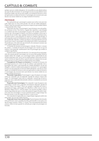 CAPÍTULO 8: COMBATE
qualquer	ação	até	a	rodada	subseqüente,	ele	terá	perdido	sua	ação	adiada	(embora	
seja	capaz	de	adiar	novamente).	Se	o	personagem	executar	sua	ação	adiada	no	inicio	
da	próxima	rodada,	antes	do	seu	turno	regular,	seu	resultado	de	Iniciativa	se	eleva	
até	aquele	ponto	na	ordem	de	Iniciativa	e	o	personagem	não	executará	outra	ação	
durante	essa	mesma	rodada	(no	seu	antigo	resultado	de	Iniciativa).

PREPARAR
     Esta	ação	permite	que	o	personagem	se	prepare	para	realizar	uma	ação	mais	
tarde,	depois	que	seu	turno	tenha	passado,	mas	antes	da	rodada	subseqüente.	
Preparar	exige	uma	ação	padrão	que	não	provoca	ataques	de	oportunidade	(embora	
a	ação	preparada	talvez	o	faça).
     Preparando	uma	Ação:	Um	personagem	é	capaz	de	preparar	uma	ação	padrão,	
de	movimento	ou	livre.	Para	fazê-lo,	o	jogador	deve	especificar	a	ação	desejada	
e	as	condições	que	farão	seu	personagem	executá-la.	Por	exemplo,	é	possível	de-
terminar	que	o	personagem	irá	disparar	uma	flecha	em	qualquer	criatura	que	se	
aproxime	de	um	corredor.	Logo,	a	qualquer	momento	antes	do	seu	próximo	turno,	
ele	poderá	realizar	a	ação	preparada	em	resposta	ás	condições	especificadas.	A	
ação	preparada	acontecerá	imediatamente	antes	da	ação	que	atende	ás	condições	
pré-estabelecidas.	Quando	a	condição	que	dispara	a	ação	preparada	fizer	parte	da	
ação	de	outra	criatura,	o	personagem	a	interromperá	para	realizar	a	ação	preparada.	
Assumindo	que	o	alvo	ainda	seja	capaz	de	fazê-lo,	ele	continuará	a	executar	suas	
ações	regulares	depois	dessa	resolução.
     O	resultado	de	Iniciativa	do	personagem	é	alterado.	Durante	o	restante	
do	combate,	o	resultado	de	Iniciativa	do	personagem	será	o	mesmo	em	que	ele	
realizou	a	ação	preparada,	imediatamente	antes	do	personagem	que	atendeu	ás	
condições	especificadas.
     É	possível	realizar	um	passo	de	ajuste	de	1,5	m	como	parte	de	sua	ação	prepa-
rada,	mas	somente	quando	o	personagem	não	tiver	percorrido	qualquer	distância	
naquela	rodada.	Por	exemplo,	caso	o	personagem	tenha	se	aproximado	de	uma	
entrada	e	preparado	a	ação	“atacar	com	sua	espada	qualquer	criatura	que	atravessar	
a	porta”,	ele	não	será	capaz	de	realizar	o	passo	de	ajuste	em	conjunto	com	sua	ação	
preparada	(uma	vez	que	já	utilizou	seu	deslocamento	nesta	rodada).
     Conseqüências de Preparar na Iniciativa:	O	resultado	de	Iniciativa	do	
personagem	passará	a	ser	o	turno	em	que	ele	realizou	a	ação	preparada.	Caso	o	
personagem	não	realize	a	ação	preparada	até	a	rodada	subseqüente,	ele	não	será	
obrigado	a	realizá-la	(embora	possa	prepará-la	novamente).	Se	o	personagem	
executar	sua	ação	preparada	no	início	da	rodada	subseqüente,	antes	do	seu	turno	
regular,	seu	resultado	de	Iniciativa	se	eleva	até	aquele	ponto	na	ordem	de	Iniciativa	
e	o	personagem	não	executará	outra	ação	durante	essa	mesma	rodada	(no	seu	
antigo	resultado	de	Iniciativa).
     Distraindo Conjuradores:	O	personagem	é	capaz	de	preparar	um	ataque	
contra	um	conjurador,	que	será	disparado	“quando	ele	começar	a	lançar	uma	
magia”.	Se	o	personagem	causar	dano	ao	conjurador,	é	possível	que	ele	perca	a	
magia	que	estava	conjurando	(determinado	conforme	o	resultado	do	seu	teste	de	
Concentração).
     Preparando uma Contramágica:	Um	conjurador	é	capaz	de	preparar	uma	
contramágica	visando	outro	conjurador	(normalmente	disparada	“quando	ele	
começar	a	lançar	uma	magia”).	Nesse	caso,	quando	o	conjurador	alvo	iniciar	o	
lançamento	da	magia,	o	personagem	deve	identificar	o	efeito	com	um	teste	de	
Identificar	Magia	(CD	15	+	nível	de	magia).	Caso	seja	bem-sucedido	e	tenha	a	
mesma	magia	preparada	(para	as	classes	que	preparam	magias)	ele	poderá	conju-
rá-la	como	uma	contramágica	e	arruinar	automaticamente	a	magia	inimiga.	Isso	
funciona	mesmo	se	uma	das	magias	for	divina	e	a	outra	arcana.
     Um	conjurador	de	magias	pode	usar	a	magia	dissipar	magia	para	anular	uma	
outra	magia,	mas	isto	nem	sempre	funciona.
     Preparando Armas Contra uma Investida:	É	possível	preparar	determinadas	
armas	perfurantes	contra	a	manobra	Investida,	posicionando-as	em	reação	a	esse	
tipo	de	ataque	(consulte	a	Tabela	7-5:	Armas).	Uma	arma	preparada	dessa	forma	
causará	o	dobro	de	dano	quando	for	utilizada	para	atingir	um	personagem	em	
Investida.




1
 