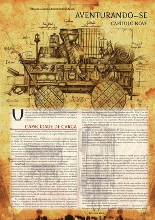 AVENTURANDO-SE
                                                                                                                              CAPÍTULO NOVE




V
                 iajar	de	um	lugar	para	outro	é	parte	integrante	da	aventura,	assim	     normalmente	quando	está	sobrecarregado	com	a	armadura	ou	o	equipamento).	O	
                 como	o	combate	ou	a	magia.	Esse	capítulo	detalha	a	capacidade	          peso	total	de	seu	equipamento,	inclusive	da	armadura,	equivale	a	36	kg.	Com	sua	
                 de	carga	dos	personagens	e	criaturas,	o	movimento	de	viagem	e	          Força	15,	a	capacidade	de	carga	máxima	de	Tordek	equivale	a	100	kg.	Uma	carga	
                 o	deslocamento	no	interior	de	locais	de	aventura,	a	exploração	e	       média	para	ele	seria	33,5	kg	ou	mais	e	uma	carga	pesada	seria	67	kg	ou	mais;	por-
                 os	tesouros.                                                            tanto,	o	anão	está	portando	uma	carga	média.	Observando	a	linha	de	carga	média	na	
                                                                                         Tabela	9-2:	Cargas,	é	possível	observar	que	todos	os	valores	são	iguais	ou	inferiores	
                                                                                         às	penalidades	que	Tordek	já	sofre	em	função	brunea,	portanto	o	anão	não	sofrerá	
                 CAPACIDADE DE CARGA                                                     penalidades	adicionais.
                                                                                              Mialee	tem	força	10	e	está	carregando	14	kg	de	equipamento.	Sua	carga	leve	
      As	regras	para	carga	determinam	a	redução	que	a	armadura	e	o	equipamento	de	
                                                                                         equivale	a	16,5	kg,	portanto	o	peso	que	ela	transporta	não	excede	essa	categoria	
um	personagem	acarretam	ao	seu	deslocamento.	A	carga	é	dividida	em	duas	partes:	
                                                                                         (nenhuma	penalidade).	A	maga	encontra	500	PO	(que	pesam	5	kg)	e	adiciona	as	
Carga	da	armadura	e	carga	total.
                                                                                         moedas	à	sua	carga;	agora,	ela	está	transportando	uma	carga	média.	Com	isso,	seu	
      Carga	em	Função	da	Armadura:	A	armadura	do	personagem	(conforme	indicado	
                                                                                         deslocamento	é	reduzido	de	9	metros	para	6	metros,	ela	sofre	-3	de	penalidade	
na	Tabela	7-6:	Armaduras	e	Escudos)	determina	seu	bônus	máximo	de	Destreza	
                                                                                         em	vários	testes	e	seu	bônus	máximo	de	Destreza	está	limitado	a	+3	(sem	causar	
na	CA,	sua	penalidade	de	armadura,	seu	deslocamento	básico	e	seu	deslocamento	
                                                                                         problemas,	pois	esse	é	seu	bônus	de	Destreza).
máximo	de	corrida.	A	menos	que	seu	personagem	seja	fraco	ou	esteja	carregando	
muito	equipamento,	essas	são	todas	as	informações	necessárias.	O	equipamento	
adicional	que	seu	personagem	carrega,	como	armas	ou	cordas,	não	reduzirá	seu	
deslocamento	além	da	redução	relacionada	com	a	armadura.
      No	entanto,	caso	o	personagem	seja	fraco	ou	esteja	carregando	muito	peso,	será	         Mais	tarde,	Mialee	fica	inconsciente	em	combate	e	Tordek	precisa	carregá-la	
preciso	calcular	sua	carga	total.	Isso	também	é	importante	quando	seu	personagem	        para	fora	da	masmorra.	Ela	pesa	52	kg	e	seu	equipamento	mais	14	kg	(ou	19	kg	
estiver	tentando	carregar	alguma	coisa	pesada,	como	um	baú	de	tesouro.                   com	o	ouro);	dessa	forma,	Tordek	não	conseguirá	carregá-la	e	ainda	levar	todo	o	
      Carga Total:	Para	determinar	se	o	equipamento	de	seu	personagem	é	pesado	o	        seu	equipamento	(superaria	os	100	kg	de	sua	carga	máxima).	Jozan	se	encarrega	do	
bastante	para	reduzir	seu	deslocamento	(além	da	redução	em	função	da	armadura),	         equipamento	da	maga	(e	do	ouro),	Tordek	joga	Mialee	em	seu	ombro	e,	agora,	ele	
some	o	peso	da	sua	armadura,	suas	armas	e	seus	equipamentos.	Compare	esse	total	         está	carregando	88	kg.	O	anão	tem	força	suficiente,	mas	é	uma	carga	pesada.	Seu	
com	a	Força	do	personagem	na	Tabela	9-1:	Capacidade	de	Carga.	De	acordo	com	             bônus	máximo	de	Destreza	na	CA	é	reduzido	para	+1,	sua	penalidade	de	armadura	
o	peso	e	a	Força	do	personagem,	ele	estará	portando	uma	carga	leve,	média	ou	            aumenta	de	-4	(da	brunea)	para	-6	(a	penalidade	devido	a	uma	carga	pesada)	e	agora	
pesada.	Similar	à	armadura,	o	total	de	carga	do	personagem	determina	seu	bônus	          ele	corre	apenas	3x	seu	deslocamento,	em	vez	de	4x.
máximo	de	Destreza,	na	CA,	acarreta	uma	penalidade	em	vários	testes	(semelhante	              Levantando e Arrastando:	Um	personagem	é	capaz	de	erguer	(acima	da	cabeça)	
à	penalidade	de	armadura),	reduz	o	seu	deslocamento	e	limita	seu	fator	de	corrida,	      um	peso	equivalente	a	sua	carga	máxima.
conforme	descrito	na	Tabela	9-2:	Cargas.	Uma	carga	média	ou	pesada	é	considerada	             Também	é	capaz	de	levantar	do	chão	o	dobro	de	sua	carga	máxima,	mas	só	
uma	armadura	média	ou	pesada,	respectivamente,	para	calcular	as	penalidades	em	          poderá	se	movimentar	lentamente.	Enquanto	estiver	sobrecarregado	desse	modo,	o	
habilidades	ou	perícias	que	sofrem	restrições	em	função	da	armadura.	Uma	carga	          personagem	perde	qualquer	bônus	de	Destreza	na	CA	e	somente	consegue	percorrer	
leve	não	atrapalha	o	personagem.	Caso	seu	personagem	esteja	usando	uma	armadura,	        1,5	metro	a	cada	rodada	(usando	uma	ação	de	rodada	completa).
utilize	a	penalidade	mais	elevada	(de	armadura	ou	de	peso)	para	cada	categoria.	Estas	        Geralmente,	um	personagem	consegue	empurrar	ou	arrastar	no	chão	um	peso	
penalidades	não	se	acumulam.                                                             equivalente	a	cinco	vezes	sua	carga	máxima.	Em	condições	favoráveis	(terreno	liso,	
      Por	exemplo,	o	anão	Tordek	está	usando	uma	brunea.	Conforme	indicado	na	           arrastando	um	objeto	escorregadio)	esse	valor	poderia	ser	duplicado,	mas	em	circuns-
Tabela	7-6:	Armaduras	e	Escudos,	ela	reduz	seu	bônus	máximo	de	Destreza	para	            tâncias	prejudiciais	(terreno	muito	acidentado,	empurrando	um	objeto	pegajoso)	o	
+3	e	impõe	-4	de	penalidade	de	armadura	(ela	também	reduziria	seu	deslocamento	          valor	seria	reduzido	pela	metade	(ou	menos).
para	4,5	metros	caso	ele	não	fosse	um	anão	e,	logo,	não	conseguisse	se	deslocar	              Criaturas Maiores e Menores:	Os	valores	na	tabela	9-1:	Capacidade	de	Carga	
                                                                                         abrangem	as	criaturas	bípedes	de	tamanho	Médio.	As	criaturas	maiores	podem	


                                                                                                                                                                    1
 