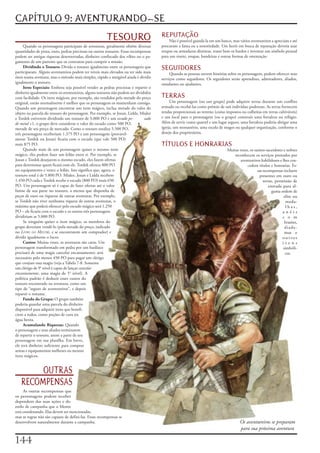 CAPÍTULO 9: AVENTURANDO-SE
                                                        TESOURO                       REPUTAÇÃO
                                                                                           Não	é	possível	guardá-la	em	um	banco,	mas	vários	aventureiros	a	apreciam	e	até	
     Quando	os	personagens	participam	de	aventuras,	geralmente	obtêm	diversas	        procuram	a	fama	ou	a	notoriedade.	Um	herói	em	busca	de	reputação	deveria	usar	
quantidades	de	prata,	ouro,	pedras	preciosas	ou	outros	tesouros.	Essas	recompensas	   roupas	ou	armaduras	distintas,	tratar	bem	os	bardos	e	inventar	um	símbolo	pessoal	
podem	ser	antigas	riquezas	desenterradas,	dinheiro	confiscado	dos	vilões	ou	o	pa-     para	um	sinete,	roupas,	bandeiras	e	outras	formas	de	ostentação.
gamento	de	um	patrono	que	os	contratou	para	cumprir	a	missão.
     Dividindo o Tesouro:	Divida	o	tesouro	igualmente	entre	os	personagens	que	       SEGUIDORES
participaram.	Alguns	aventureiros	podem	ter	níveis	mais	elevados	ou	ter	sido	mais	         Quando	as	pessoas	ouvem	histórias	sobre	os	personagens,	podem	oferecer	seus	
úteis	numa	aventura,	mas	o	método	mais	simples,	rápido	e	amigável	ainda	é	dividir	    serviços	como	seguidores.	Os	seguidores	serão	aprendizes,	admiradores,	aliados,	
igualmente	o	tesouro.                                                                 estudantes	ou	ajudantes.
     Itens Especiais:	Embora	seja	possível	vender	as	pedras	preciosas	e	repartir	o	
dinheiro	igualmente	entre	os	aventureiros,	alguns	tesouros	não	podem	ser	divididos	
com	facilidade.	Os	itens	mágicos,	por	exemplo,	são	vendidos	pela	metade	do	preço	     TERRAS
original,	então	normalmente	é	melhor	que	os	personagens	os	mantenham	consigo.	             Um	personagem	(ou	um	grupo)	pode	adquirir	terras	durante	um	conflito	
Quando	um	personagem	encontrar	um	item	mágico,	inclua	metade	do	valor	do	             armado	ou	recebê-las	como	prêmio	de	um	indivíduo	poderoso.	As	terras	fornecem	
objeto	na	parcela	do	tesouro	do	personagem.	Por	exemplo,	se	Jozan,	Lidda,	Mialee	     rendas	proporcionais	ao	terreno	(como	impostos	ou	colheitas	em	terras	cultiváveis)	
e	Tordek	estiverem	dividindo	um	tesouro	de	S.000	PO	e	um	escudo pe-           sado    e	um	local	para	o	personagem	(ou	o	grupo)	construir	uma	fortaleza	ou	refúgio.	
de metal	+1,	o	grupo	deve	considerar	o	valor	do	escudo	como	500	PO,	                  Além	de	servir	como	quartel	e	um	lugar	seguro,	uma	fortaleza	poderia	abrigar	uma	
metade	de	seu	preço	de	mercado.	Como	o	tesouro	totaliza	5.500	PO,	                    igreja,	um	monastério,	uma	escola	de	magos	ou	qualquer	organização,	conforme	o	
três	personagens	receberiam	1.375	PO	e	um	personagem	(provavel-                       desejo	dos	proprietários.
mente	Tordek	ou	Jozan)	ficaria	com	o	escudo	(que	vale	500	PO)	
mais	875	PO.                                                                          TÍTULOS E HONRARIAS
     Quando	mais	de	um	personagem	quiser	o	mesmo	item	                                                                        Muitas	vezes,	os	sumos-sacerdotes	e	nobres	
mágico,	eles	podem	fazer	um	leilão	entre	si.	Por	exemplo,	se	                                                                     reconhecem	os	serviços	prestados	por	
Jozan	e	Tordek	desejarem	o	mesmo	escudo,	eles	fazem	ofertas	                                                                          aventureiros	habilidosos	e	lhes	con-
para	determinar	quem	ficará	com	ele.	Tordek	oferece	800	PO	                                                                               cedem	títulos	e	honrarias.	Es-
no	equipamento	e	vence	o	leilão.	Isso	significa	que,	agora,	o	                                                                                   sas	recompensas	incluem	
tesouro	total	é	de	5.800	PO.	Mialee,	Jozan	e	Lidda	recebem	                                                                                       presentes	em	ouro	ou	
1.450	PO	cada	e	Tordek	recebe	o	escudo	(800	PO)	mais	650	                                                                                            terras,	permissão	de	
PO.	Um	personagem	só	é	capaz	de	fazer	ofertas	até	o	valor	                                                                                               entrada	para	al-
limite	de	sua	parte	no	tesouro,	a	menos	que	disponha	de	                                                                                                   guma	ordem	de	
peças	de	ouro	ou	riquezas	de	outras	aventuras.	Por	exemplo,	                                                                                                      elite	ou	
se	Tordek	não	tiver	nenhuma	riqueza	de	outras	aventuras,	o	                                                                                                        meda-
máximo	que	poderá	oferecer	pelo	escudo	mágico	será	1.250	                                                                                                          l h a s ,	
PO	–	ele	ficaria	com	o	escudo	e	os	outros	três	personagens	                                                                                                      a n é i s	
dividiriam	as	5.000	PO.                                                                                                                                          c o m	
     Se	ninguém	quiser	o	item	mágico,	os	membros	do	                                                                                                              brasões,	
grupo	deveriam	vendê-lo	(pela	metade	do	preço,	indicado	                                                                                                          diade-
no	Livro do Mestre,	e	se	encontrarem	um	comprador)	e	                                                                                                             mas	 e	
dividir	igualmente	o	lucro.                                                                                                                                      o u t r o s	
     Custos:	Muitas	vezes,	as	aventuras	são	caras.	Um	                                                                                                           i t e n s	
personagem	transformado	em	pedra	por	um	basilisco	                                                                                                               simbóli-
precisará	de	uma	magia	cancelar	encantamento;	será	                                                                                                                cos.
necessário	pelo	menos	450	PO	para	pagar	um	clérigo	
que	conjure	essa	magia	(veja	a	Tabela	7-8.	Somente	
um	clérigo	de	9°	nível	é	capaz	de	lançar	cancelar
encantamento,	uma	magia	de	5°	nível).	A	
política	padrão	é	deduzir	esses	custos	do	
tesouro	encontrado	na	aventura,	como	um	
tipo	de	“seguro	de	aventureiros”,	e	depois	
repartir	o	restante.
     Fundo do Grupo:	O	grupo	também	
poderia	guardar	uma	parcela	do	dinheiro	
disponível	para	adquirir	itens	que	benefi-
ciem	a	todos,	como	poções	de	cura	ou	
água	benta.
     Acumulando Riquezas:	Quando	
o	personagem	e	seus	aliados	terminarem	
de	repartir	o	tesouro,	anote	a	parte	de	seu	
personagem	em	sua	planilha.	Em	breve,	
ele	terá	dinheiro	suficiente	para	comprar	
armas	e	equipamentos	melhores	ou	mesmo	
itens	mágicos.


        OUTRAS
   RECOMPENSAS
     As	outras	recompensas	que	
os	personagens	podem	receber	
dependem	das	suas	ações	e	do	
estilo	de	campanha	que	o	Mestre	
está	coordenando.	Elas	devem	ser	mencionadas,	
mas	as	regras	não	são	capazes	de	defini-las.	Essas	recompensas	se	
desenvolvem	naturalmente	durante	a	campanha.                                                                                          Os aventureiros se preparam
                                                                                                                                      para sua próxima aventura

1
 