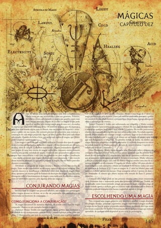 MÁGICAS
                                                                                                                                     CAPÍTULO DEZ




A
                  ntes	de	iniciar	uma	Jornada	perigosa	com	seus	companheiros,	           CD	13	da	magia	de	1°	nível	da	elfa,	e	fracassa.	Mialee	é	uma	maga	de	1°	nível	e	a	
                  Mialee	senta	em	sua	escrivaninha	e	abre	seu	grimório.	Primeiro,	       magia	permanecerá	ativa	durante	1	hora	por	nível	do	conjurador,	portanto	o	goblin	
                  ela	folheia	o	tomo,	selecionando	as	magias	que	acredita	serem	mais	    irá	considerá-la	uma	aliada	durante	a	próxima	hora.	Dessa	forma,	o	grupo	conseguirá	
                  úteis	em	sua	aventura.	Depois	de	escolher	as	magias	(o	que	pode	       obter	a	informação	da	criatura.
                  significar	escolher	uma	mesma	magia	mais	de	uma	vez),	ela	analisa	          Invocar	Criaturas	I:	Lidda	está	enfrentando	um	robgoblin	e	Mialee	conjura	
as	páginas	que	descrevem	cada	uma	delas.	Os	símbolos	arcanos,	que	ela	escreveu	a	        invocar	criaturas	I	para	convocar	um	cachorro	celestial.	Ele	será	capaz	de	materializar	
mão,	não	têm	sentido	algum	para	os	demais,	mas	são	capazes	de	despertar	e	arma-          o	animal	em	qualquer	local	visível	num	raio	de	7,5	metros.	Ela	escolhe	posicionar	a	
zenar	o	poder	em	sua	mente.	Ela	somente	precisará	se	concentrar	para	terminar	a	         criatura,	na	retaguarda	do	robgoblin	que	está	enfrentando	Lidda.	Na	rodada	seguinte,	
conjuração	de	cada	magia	preparada.	Agora,	só	falta	o	gatilho	final	para	cada	efeito	    quando	Mialee	termina	de	conjurar	a	magia,	o	cachorro	surge	no	local	selecionado.	
selecionado.	Quando	ela	fecha	o	livro,	sua	mente	está	repleta	de	magias,	que	Mialee	     Ele	ataca	imediatamente	e	recebe	+2	de	bônus	em	sua	jogada	de	ataque,	uma	vez	
pode	completar	rapidamente.                                                              que	está	flanqueando	o	robgoblin.	Na	próxima	rodada	de	Lidda,	ela	desfere	um	
     Uma	magia	é	um	efeito	com	uma	única	utilização.	Existem	dois	tipos	de	magia:	       ataque	furtivo	no	robgoblin	e	elimina	o	adversário.	O	cachorro	desaparece	no	início	
arcana	(conjurada	por	bardos,	feiticeiros	e	magos)	e	divina	(conjurada	por	clérigos,	    da	rodada	seguinte	de	Mialee,	porque	a	duração	de	invocar	criaturas	I	equivale	a	1	
druidas,	além	de	rangers	e	paladinos	experientes).	Alguns	conjuradores	escolhem	         rodada	por	nível	de	Conjurador.
suas	magias	de	uma	lista	restrita	de	magias	conhecidas,	enquanto	outros	possuem	              Mãos	Flamejantes:	Mialee	deseja	conjurar	mãos	flamejantes	sobre	o	máximo	de	
acesso	a	uma	grande	variedade	de	opções.	A	maioria	dos	conjuradores	prepara	sitas	       centopéias	Pequenas	possível.	Ela	se	desloca	até	um	quadrado	que	lhe	permite	ficar	
magias	com	antecedência	–	seja	com	um	grimório	ou	com	orações	e	meditação	               diante	de	três	centopéias	a	4,5	metros	dela,	mas	não	se	aproxima	o	suficiente	para	
–	mas	alguns	conjuram	suas	magias	diretamente	e	sem	preparação.	Com	exceção	             que	os	monstros	sejam	capazes	de	atacá-la	durante	a	conjuração.	Mialee	seleciona	
dessas	maneiras	diferentes	de	aprender	e	preparar	as	magias,	elas	são	muito	parecidas	   a	direção	e	conjura	a	magia.	Um	cone	de	chamas	mágicas	envolve	uma	área	de	4,5	
durante	a	conjuração.                                                                    metros,	atingindo	as	três	criaturas.	O	jogador	de	Mialee	utiliza	1d4	para	calcular	o	
     Dividindo	as	categorias	de	magias	arcanas	e	divinas	existem	oito	escolas	de	        dano	infligido	a	cada	centopéia	e	obtém	um	resultado	3.	O	Mestre	realiza	um	teste	
magia.	Essas	escolas	representam	os	diferentes	aspectos	dos	efeitos	mágicos.	Esse	       de	resistência	de	Reflexos	(CD	13	para	as	magias	de	1º	nível	de	Mialee)	para	cada	
capítulo	descreve	as	semelhanças	e	distinções	entre	essas	escolas	de	magia.	Além	        monstro	e	obtém	apenas	um	sucesso.	Duas	centopéias	sofrem	3	pontos	de	dano	e	
disso,	apresenta	um	resumo	geral	do	formato	da	descrição	das	magias,	uma	discussão	      são	eliminadas.	A	criatura	que	obteve	sucesso	sofre	metade	do	dano	(1	ponto)	e	
abrangente	sobre	o	funcionamento	da	magia	e	uma	explicação	da	diferença	entre	os	        sobrevive.
tipos	de	habilidades	especiais,	pois	algumas	delas	são	mágicas.                               Conjurar	uma	magia	pode	ser	um	processo	simples,	como	Jozan	conjurando	
                                                                                         curar	ferimentos	leves	e	removendo	parte	dos	ferimentos	sofridos	por	Tordek,	ou	
                                                                                         complicado,	como	Jozan	tentando	atingir	um	grupo	de	nagas	com	uma	praga	de	
                  CONJURANDO MAGIAS                                                      insetos	usando	apenas	a	audição,	pois	as	criaturas	estão	escondidas	sob	os	efeitos	de	
                                                                                         escuridão	profunda	enquanto	seus	lacaios	trogloditas	atacam	o	clérigo.
      A	conjuração	de	magias	é	um	processo	idêntico,	não	importa	se	o	personagem	
utiliza	magias	arcanas	ou	divinas,	ou	se	elas	são	preparadas	com	antecedência	ou	
selecionadas	no	momento	da	conjuração.
                                                                                                 ESCOLHENDO UMA MAGIA
COMO FUNCIONA A CONJURAÇÃO?                                                                   Para	conjurar	uma	magia,	primeiro	será	necessário	escolher	a	magia	desejada.	
                                                                                         Os	clérigos,	druidas,	paladinos	experientes,	rangers	experientes	e	magos	escolhem	
     As	magias	funcionam	de	maneiras	diferente,	de	acordo	com	o	tipo	de	magia	
conjurada.	Observe	os	três	exemplos	básicos	a	seguir:                                    a	magia	da	sua	lista	de	magias	preparadas	anteriormente	no	mesmo	dia	e	que	ainda	
     Enfeitiçar	Pessoas:	Tordek	está	interrogando	alguns	goblins	para	revelarem	a	       não	foram	conjuradas.	Os	bardos	e	feiticeiros	escolhem	qualquer	magia	que	tenham	
localização	de	seu	acampamento,	quando	Mialee	conjura	enfeitiçar	pessoa	sobre	um	        aprendido,	de	qualquer	nível	disponível	ao	seu	nível	de	personagem.
deles.	O	Mestre	realiza	um	teste	de	resistência	de	Vontade	para	o	goblin,	contra	a	


                                                                                                                                                                     1
 
