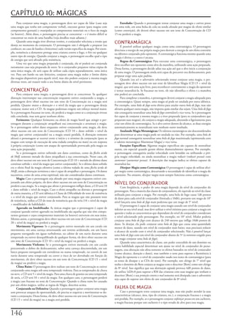 CAPÍTULO 10: MÁGICAS
     Para	conjurar	uma	magia,	o	personagem	deve	ser	capaz	de	falar	(caso	seja	                 Enredado:	Quando	o	personagem	tentar	conjurar	uma	magia	e	estiver	preso	
uma	magia	que	tenha	um	componente	verbal),	executar	gestos	(para	magias	com	               em	uma	rede,	em	uma	bolsa	de	cola	ou	sendo	afetado	por	magias	de	efeito	similar	
componentes	gestuais)	e	manipular	os	componentes	materiais	ou	o	foco	da	magia	             (como	constrição),	ele	deverá	obter	sucesso	em	um	teste	de	Concentração	de	CD	
(se	houver).	Além	disso,	o	personagem	precisa	se	concentrar	–	e	é	muito	difícil	se	        15	ou	perderá	a	magia.
concentrar	no	meio	de	uma	batalha	(veja	detalhes	mais	adiante.)
     Quando	uma	magia	tiver	diversas	versões,	o	conjurador	seleciona	a	versão	que	
deseja	no	momento	da	conjuração.	O	personagem	não	é	obrigado	a	preparar	(ou	
                                                                                           CONTRAMÁGICA
                                                                                                É	possível	utilizar	qualquer	magia	como	uma	contramágica.	O	personagem	
conhecer,	no	caso	de	bardos	e	feiticeiros)	cada	versão	especifica	da	magia.	Por	exem-      direciona	a	energia	de	sua	própria	magia	para	destruir	a	energia	de	um	efeito	contrário	
plo,	resistência	a	elementos	protege	uma	criatura	contra	o	fogo,	o	frio	ou	qualquer	       ou	idêntico	conjurado	pelo	oponente.	A	contramágica	funciona	mesmo	quando	uma	
outro	tipo	de	energia.	Quando	conjurar	a	magia,	o	personagem	escolhe	qual	o	tipo	          magia	é	divina	e	a	outra	é	arcana.
de	energia	que	será	afetado	pela	resistência.                                                   Regras	da	Contramágica:	Para	executar	uma	contramágica,	o	personagem	
     Uma	vez	que	uma	magia	preparada	é	conjurada,	ela	só	poderá	ser	conjurada	             deve	escolher	um	oponente	como	alvo	da	manobra,	utilizando	uma	ação	preparada.	
novamente	caso	seja	preparada	de	novo.	Se	o	conjurador	preparou	várias	cópias	de	          Dessa	forma,	o	personagem	decide	adiar	sua	ação	até	que	o	alvo	inicie	a	conjuração	
uma	única	magia,	ele	será	capaz	de	utilizar	cada	cópia	separadamente,	uma	única	           de	uma	magia.	O	personagem	ainda	será	capaz	de	percorrer	seu	deslocamento,	pois	
vez.	Para	um	bardo	ou	um	feiticeiro,	conjurar	uma	magia	reduz	o	limite	diário	             preparar	exige	uma	ação	padrão.
das	magias	disponíveis	para	aquele	nível,	mas	eles	podem	conjurar	a	mesma	magia	                Quando	(ou	se)	o	adversário	selecionado	tentar	conjurar	uma	magia,	o	per-
diversas	vezes,	até	exaurir	todo	o	seu	limite	diário	do	nível	pertinente.                  sonagem	deve	obter	sucesso	em	um	teste	de	Identificar	Magia	(CD	15	+	nível	da	
                                                                                           magia),	que	será	uma	ação	livre,	para	reconhecer	corretamente	a	magia	do	oponente	
CONCENTRAÇÃO                                                                               e	tentar	neutralizá-la.	Se	fracassar	no	teste,	ele	não	identifica	o	efeito	e	a	manobra	
     Para	conjurar	uma	magia,	o	personagem	deve	se	concentrar.	Se	qualquer	                não	poderá	ser	concluída.
distração	interromper	sua	concentração	enquanto	estiver	conjurando	a	magia,	o	                  Para	completar	a	manobra,	o	personagem	deverá	conjurar	a	magia	adequada	para	
personagem	deve	obter	sucesso	em	um	teste	de	Concentração	ou	a	magia	será	                 a	contramágica.	Quase	sempre,	uma	magia	só	pode	ser	anulada	por	outra	idêntica.	
perdida.	Quanto	maior	a	distração	e	o	nível	da	magia	que	o	personagem	deseja	              Por	exemplo,	uma	bola	de	fogo	seria	efetiva	para	anular	outra	bola	de	fogo,	mas	não	
conjurar,	maior	será	a	CD.	As	magias	poderosas	exigem	um	esforço	mental	maior.	            afetaria	qualquer	outra	magia,	não	importa	quão	similar	elas	sejam.	Uma	bola	de	fogo	
Se	o	personagem	fracassar	no	teste,	ele	perderá	a	magia	como	se	a	conjuração	tivesse	      não	conseguiria	neutralizar	uma	bola	de	fogo	controlável	e	vice-versa.	Se	o	personagem	
sido	concluída,	mas	sem	gerar	nenhum	efeito.                                               for	capaz	de	conjurar	a	mesma	magia	e	a	tiver	preparada	(para	os	conjuradores	que	
     Ferimento:	Qualquer	ferimento	ou	efeito	de	magia	hostil	que	atingir	o	per-            preparam	suas	magias),	ele	conjura	a	magia	adequada,	alterando-a	ligeiramente	para	
sonagem	durante	a	conjuração	atrapalhará	sua	concentração	e	arruinará	a	magia.	            criar	um	efeito	de	contramágica.	Se	o	alvo	estiver	dentro	do	alcance,	as	duas	energias	
Se	o	personagem	sofrer	dano	enquanto	estiver	conjurando	uma	magia,	ele	deve	               automaticamente	se	neutralizam	sem	nenhum	outro	resultado.
obter	sucesso	em	um	teste	de	Concentração	(CD	10	+	dano	sofrido	+	nível	da	                     Anulando	Magia	Metamágicas:	Os	talentos	metamágicos	são	desconsiderados	
magia	que	estiver	conjurando)	ou	a	magia	estará	perdida.	A	distração	somente	              para	determinar	se	uma	magia	pode	ser	anulada	ou	não.	Por	exemplo,	uma	bola	de	
afetará	o	personagem	se	ocorrer	entre	o	início	e	o	término	da	conjuração	(para	as	         fogo	normal	conseguiria	neutralizar	uma	bola	de	fogo	maximizada	(aprimorada	com	
magias	com	tempo	de	execução	de	uma	rodada	completa	ou	mais)	ou	em	resposta	               o	talento	metamágico	Maximizar	Magia)	e	vice-versa.
à	própria	conjuração	(como	um	ataque	de	oportunidade	provocado	pela	magia	ou	                   Exceções	Especificas:	Algumas	magias	especificas	são	capazes	de	neutralizar	
uma	ação	preparada).                                                                       outras,	em	especial	quando	geram	efeitos	diametralmente	opostos.	Por	exemplo,	
     Se	o	personagem	estiver	sofrendo	um	dano	contínuo,	como	da	flecha	ácida	              o	personagem	conseguiria	anular	velocidade	com	lentidão	ou	utilizando	a	pró-
de	Melf,	somente	metade	do	dano	atrapalhará	a	sua	concentração.	Nesse	caso,	ele	           pria	magia	velocidade,	ou	ainda	neutralizar	a	magia	reduzir	(reduzir	pessoa)	com	
deve	obter	sucesso	em	um	teste	de	Concentração	(CD	10	+	metade	do	último	dano	             aumentar	(aumentar	pessoa).	A	descrição	das	magias	indica	os	efeitos	capazes	de	
contínuo	sofrido	+	nível	da	magia	que	estiver	conjurando).	Se	o	último	dano	sofrido	       neutralizá-las.
era	o	efeito	final	da	magia	ofensiva	(como	a	última	rodada	de	uma	flecha	ácida	de	              Dissipar	Magia	como	Contramágica:	O	personagem	é	capaz	de	utilizar	dissi-
Melf),	então	a	distração	terminou	e	não	é	capaz	de	atrapalhar	o	personagem.	Os	danos	      par	magia	como	contramágica,	descartando	a	necessidade	de	identificar	a	magia	do	
sucessivos,	como	de	uma	arma	espiritual,	não	são	considerados	danos	contínuos.             oponente.	No	entanto,	dissipar	magia	nem	sempre	funciona	como	contramágica.
     Magia:	Caso	o	personagem	seja	afetado	por	uma	magia	enquanto	estiver	con-
jurando	um	efeito	próprio,	ele	deve	obter	sucesso	em	um	teste	de	Concentração	ou	
perderá	a	sua	magia.	Se	a	magia	que	afetar	o	personagem	infligir	dano,	a	CD	será	10	
                                                                                           NÍVEL DO CONJURADOR
                                                                                                 Com	freqüência,	o	poder	de	uma	magia	depende	do	nível	de	conjurador	do	
+	dano	sofrido	+	nível	da	magia.	Caso	o	efeito	atrapalhe	ou	distraia	o	personagem	         personagem.	Para	a	maioria	das	classes	de	conjuradores,	ele	equivale	ao	nível	da	classe	
de	outra	maneira,	a	CD	será	idêntica	à	Classe	de	Dificuldade	do	teste	de	resistência	      utilizada	para	conjurar	a	magia.	Por	exemplo,	uma	bola	de	fogo	causa	1d6	pontos	
+	o	nível	da	magia	que	estiver	conjurando.	Para	as	magias	que	não	possuem	teste	           de	dano	para	cada	nível	de	conjurador	(limitada	a	10d6),	portanto	um	mago	de	10°	
de	resistência,	utilize	a	CD	do	teste	de	resistência	que	ela	teria	(10	+	nível	da	magia	   nível	lançaria	uma	bola	de	fogo	mais	poderosa	que	um	mago	de	5°	nível.
+	modificador	de	habilidade).                                                                    O	personagem	é	capaz	de	conjurar	uma	magia	usando	um	nível	do	conjurador	
     Agarrado	ou	Imobilizado:	As	únicas	magias	que	o	personagem	é	capaz	de	                inferior	ao	seu	nível	atual,	mas	deve	utilizar	o	nível	mínimo	para	conjurar	a	magia	em	
conjurar	quando	estiver	agarrado	ou	imobilizado	são	aquelas	que	não	têm	compo-             questão	e	todas	as	características	que	dependam	do	nível	de	conjurador	consideram	
nentes	gestuais	e	cujos	componentes	materiais	(se	houver)	estiverem	em	suas	mãos.	         o	nível	selecionado	pelo	personagem.	Por	exemplo,	no	10°	nível,	Mialee	poderia	
Mesmo	assim,	o	personagem	deve	obter	sucesso	em	um	teste	de	Concentração	(CD	              conjurar	uma	bola	de	fogo	com	alcance	de	240	metros	que	inflige	10d6	pontos	de	
20	+	nível	da	magia)	ou	perderá	a	magia.                                                   dano.	Se	desejar,	ela	pode	conjurar	uma	bola	de	fogo	que	causa	uma	quantidade	
     Movimento	Vigoroso:	Se	o	personagem	estiver	montado	em	um	cavalo	em	                  menor	de	dano,	usando	um	nível	de	conjurador	mais	baixo,	mas	precisará	reduzir	
movimento,	em	uma	carroça	atravessando	um	terreno	acidentado,	em	um	barco	                 o	alcance	de	acordo	com	o	nível	de	conjurador	selecionado.	Não	é	possível	lançar	
pequeno	navegando	em	águas	turbulentas,	na	cabine	de	um	navio	durante	uma	                 uma	bola	de	fogo	com	um	nível	do	conjurador	abaixo	de	5º	(o	mínimo	exigido	para	
tempestade	ou	estiver	desequilibrado	de	qualquer	forma,	ele	deve	obter	sucesso	em	         um	mago	conjurar	uma	bola	de	fogo).
um	teste	de	Concentração	(CD	10	+	nível	da	magia)	ou	perderá	a	magia.                            Quando	uma	característica	de	classe,	um	poder	concedido	de	um	domínio	ou	
     Movimento	Violento:	Se	o	personagem	estiver	montado	em	um	cavalo	                     outra	habilidade	especial	determinar	um	ajuste	no	nível	de	conjurador	do	perso-
percorrendo	o	dobro	do	deslocamento,	sobre	uma	carroça	descontrolada,	em	um	               nagem,	essa	alteração	não	afeta	somente	os	efeitos	baseados	no	nível	de	conjurador	
barco	pequeno	navegando	em	corredeiras	ou	numa	tempestade,	no	convés	de	um	                (como	alcance,	duração	e	dano),	mas	também	o	teste	para	superar	a	Resistência	à	
navio	durante	uma	tempestade	ou	correr	o	risco	de	ser	derrubado	em	função	do	              Magia	do	oponente	e	o	nível	de	conjurador	usado	nos	testes	de	contramágica	(para	
movimento,	ele	deve	obter	sucesso	em	um	teste	de	Concentração	(CD	15	+	nível	              os	testes	de	dissipar	e	as	CDs	do	teste).	Por	exemplo,	um	clérigo	de	7°	nível	que	
da	magia)	ou	perderá	a	magia.                                                              tenha	o	domínio	do	Bem	conjura	as	magias	com	o	descritor	[Bem]	como	um	clérigo	
     Clima	Ruim:	O	personagem	deve	realizar	um	teste	de	Concentração	se	estiver	           de	8º	nível.	Isso	significa	que	sua	destruição	sagrada	provoca	4d8	pontos	de	dano,	
conjurando	uma	magia	sob	uma	tempestade	violenta.	Para	as	tempestades	de	chuva	            ele	utiliza	1d20+8	para	superar	a	RM	das	criaturas	com	suas	magias	que	tenham	o	
ou	neve,	a	CD	será	5	+	nível	da	magia.	Para	uma	chuva	de	granizo	ou	uma	tempestade	        descritor	[Bem]	e	sua	proteção	contra	o	mal	somente	será	dissipada	caso	o	adversário	
de	areia,	a	CD	será	10	+	nível	da	magia.	Em	qualquer	caso,	o	personagem	perderá	           seja	capaz	de	superar	um	efeito	de	um	conjurador	de	8º	nível.
a	magia	caso	fracasse	no	teste	de	Concentração.	Quando	o	clima	ruim	for	causado	
por	um	efeito	mágico,	utilize	as	regras	de	Magia,	descritas	acima.
     Conjurando	na	Defensiva:	Quando	o	personagem	quiser	conjurar	uma	magia	               FALHA DE MAGIA
sem	provocar	ataques	de	oportunidade,	ele	precisa	se	esquivar	e	movimentar-se	du-               Caso	o	personagem	tente	conjurar	uma	magia,	mas	não	puder	atender	às	suas	
rante	a	conjuração.	Dessa	forma,	ele	deve	obter	sucesso	em	um	teste	de	Concentração	       características	(alcance,	área,	tipo	de	criatura,	etc.),	a	conjuração	fracassa	e	a	magia	
(CD	15	+	nível	da	magia)	ou	a	magia	será	perdida.                                          será	perdida.	Por	exemplo,	se	o	personagem	conjurar	enfeitiçar	pessoa	em	um	cachorro,	
                                                                                           a	magia	fracassa	porque	um	cachorro	é	o	tipo	errado	de	alvo	para	essa	magia.


1
 