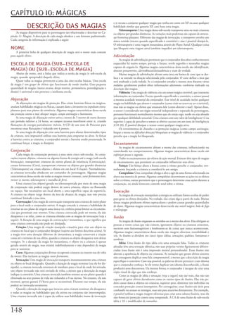 CAPÍTULO 10: MÁGICAS
                                                                                               e	se	recusa	a	conjurar	qualquer	magia	que	tenha	um	custo	em	XP	ou	usar	qualquer	
               DESCRIÇÃO DAS MAGIAS                                                            habilidade	similar	que	gastaria	XP,	caso	fosse	uma	magia.
                                                                                                     Teletransporte:	Uma	magia	dessa	sub-escola	transporta	uma	ou	mais	criaturas	
     As	magias	disponíveis	para	os	personagens	são	relacionadas	e	descritas	no	Ca-             ou	objetos	por	grandes	distâncias.	As	variações	mais	poderosas	são	capazes	de	atraves-
pítulo	11:	Magias.	A	descrição	de	cada	magia	obedece	a	um	formato	padronizado.	                sar	fronteiras	planares.	Diferente	das	magias	de	invocação,	o	transporte	envolve	um	
Cada	categoria	de	informação	é	explicada	a	seguir.                                             único	sentido	(exceto	quando	especificado	o	contrário)	e	não	é	possível	dissipá-lo.	
                                                                                               O	teletransporte	é	uma	viagem	instantânea	através	do	Plano	Astral.	Qualquer	coisa	
NOME                                                                                           que	bloqueie	uma	viagem	astral	também	impedirá	um	teletransporte.
    A	primeira	linha	de	qualquer	descrição	de	magia	será	o	nome	mais	comum	
para	aquele	efeito.                                                                            Adivinhação
                                                                                                    As	magias	de	adivinhação	permitem	que	o	conjurador	descubra	conhecimentos	
ESCOLA DE MAGIA (SUB-ESCOLA DE                                                                 esquecidos	há	muito	tempo,	preveja	o	futuro,	revele	segredos	e	neutralize	magias	
                                                                                               capazes	de	enganá-lo.	Algumas	magias	características	dessa	escola	são	identificação,	
MAGIA) OU [SUB-ESCOLA DE MAGIA]                                                                detectar	pensamentos,	clarividência/clariaudiência	e	visão	da	verdade.
     Abaixo	do	nome,	está	a	linha	que	indica	a	escola	da	magia	(e	sub-escola	da	                    Muitas	magias	de	adivinhação	afetam	uma	área	em	forma	de	cone	que	se	des-
magia,	quando	apropriado)	daquele	efeito.                                                      loca	e	se	estende	na	direção	selecionada	pelo	conjurador.	O	cone	define	a	área	que	
     Quase	todas	as	magias	pertencem	a	uma	das	oito	escolas	básicas.	Uma	escola	               será	analisada	a	cada	rodada.	Se	o	conjurador	estudar	a	mesma	área	durante	várias	
de	magia	é	um	grupo	de	efeitos	que	funcionam	de	modo	similar.	Uma	pequena	                     rodadas,	geralmente	poderá	obter	informações	adicionais,	conforme	indicado	na	
quantidade	de	magias	(marca	arcana,	desejo	restrito,	permanência,	prestidigitação	e	           descrição	das	magias.
desejo)	é	universal	e	não	pertence	a	nenhuma	escola.                                                Vidência:	Uma	magia	de	vidência	cria	um	sensor	mágico	invisível,	que	transmite	
                                                                                               informações	ao	conjurador.	Exceto	quando	especificado	o	contrário,	o	sensor	possui	
Abjuração                                                                                      a	mesma	acuidade	sensorial	do	conjurador.	Esse	nível	de	acuidade	inclui	qualquer	
     As	abjurações	são	magias	de	proteção.	Elas	criam	barreiras	físicas	ou	mágicas,	           magia	ou	habilidade	que	afetem	o	conjurador	(como	visão	no	escuro	ou	ver	o	invisível),	
anulam	habilidades	mágicas	ou	físicas,	causam	dano	a	invasores	ou	expulsam	extra-              mas	não	as	magias	ou	efeitos	que	emanam	dele	(como	detectar	o	mal).	Apesar	disso,	
planares	para	seus	planos	de	existência.	Algumas	magias	características	dessa	escola	          o	sensor	é	considerado	um	órgão	sensorial	independente	e	separado	do	personagem,	
são	proteção contra o mal,	dissipar	magia,	campo	antimagia	e	banimento.                        portanto	funcionará	normalmente	mesmo	que	ele	esteja	cego,	surdo	ou	seja	afetado	
     Se	uma	magia	de	abjuração	estiver	ativa	a	menos	de	3	metros	de	outra	durante	             por	qualquer	debilidade	sensorial.	Uma	criatura	com	um	valor	de	Inteligência	12	ou	
um	período	inferior	a	24	horas,	os	campos	arcanos	interferem	entre	si,	criando	                superior	é	capaz	de	perceber	o	sensor	se	obtiver	sucesso	em	um	teste	de	Inteligência	
flutuações	de	energia	parcialmente	visíveis.	A	CD	de	um	teste	de	Procurar	para	                (CD	20).	É	possível	dissipar	o	sensor	como	qualquer	magia	ativa.
encontrar	essas	flutuações	é	reduzido	em	4	pontos.                                                  Os	revestimentos	de	chumbo	e	as	proteções	mágicas	(como	campo	antimagia,	
     Se	uma	magia	de	abjuração	criar	uma	barreira	para	afastar	determinados	tipos	             limpar	a	mente	ou	dificultar	detecção)	bloqueiam	as	magias	de	vidência	e	o	conjurador	
de	criatura,	será	impossível	utilizar	essa	barreira	para	empurrar	os	alvos.	Se	forçar	         percebe	que	a	magia	foi	bloqueada.
a	barreira	contra	as	criaturas,	o	conjurador	sentirá	a	barreira	sendo	pressionada.	Se	
continuar	forçar,	a	magia	se	dissipará.                                                        Encantamento
                                                                                                    As	magias	de	encantamento	afetam	a	mente	das	criaturas,	influenciando	ou	
Conjuração                                                                                     controlando	seu	comportamento.	Algumas	magias	características	dessa	escola	são	
     Cada	magia	de	conjuração	pertence	a	uma	entre	cinco	sub-escolas.	As	conju-                enfeitiçar	pessoa	e	sugestão.
rações	trazem	objetos,	criaturas	ou	alguma	forma	de	energia	até	o	mago	(sub-escola	                 Todos	os	encantamentos	são	efeitos	de	ação	mental.	Existem	dois	tipos	de	magias	
Invocação),	transportam	criaturas	de	outros	planos	de	existência	(Convocação),	                de	encantamento,	que	permitem	ao	conjurador	influenciar	seus	alvos.
curam	ferimentos	(Cura),	transportam	criaturas	ou	objetos	por	grandes	distâncias	                   Feitiço:	Um	feitiço	altera	a	forma	como	a	vítima	percebe	o	conjurador,	nor-
(Teletransporte)	ou	criam	objetos	e	efeitos	em	um	local	(Criação).	Normalmente,	               malmente	forçando	a	criatura	a	considerá-lo	um	amigo.
as	criaturas	invocadas	obedecem	aos	comandos	do	personagem.	Algumas	magias	                         Compulsão:	Uma	compulsão	obriga	o	alvo	a	agir	de	uma	forma	selecionada	ou	
características	dessa	escola	são	todas	as	magias	invocar	criaturas,	curar	ferimentos	leves,	   altera	sua	maneira	de	pensar.	Algumas	compulsões	determinam	as	ações	ou	os	efeitos	
reviver	os	mortos,	teletransporte	e	muralha de ferro.                                          sobre	a	vítima,	outras	permitem	que	o	personagem	determine	essas	ações	durante	a	
     Uma	criatura	(ou	objeto)	gerada	ou	teletransportada	por	meio	de	uma	magia	                conjuração,	ou	ainda	fornecem	controle	total	sobre	a	vítima.
de	conjuração	não	poderá	surgir	dentro	de	outra	criatura,	objeto	ou	flutuando	
no	espaço.	São	necessários	um	local	aberto	e	uma	superfície	capaz	de	suportá-la.	              Evocação
A	criatura	ou	objeto	surge	dentro	da	área	de	alcance	da	magia,	mas	não	precisa	                     As	magias	de	evocação	manipulam	a	energia	ou	utilizam	fontes	ocultas	de	poder	
continuar	limitada	a	essa	área.                                                                para	gerar	os	efeitos	desejados.	Na	verdade,	elas	criam	algo	a	partir	do	nada.	Muitas	
     Convocação:	Uma	magia	de	convocação	transporia	uma	criatura	de	outro	plano	               dessas	magias	produzem	efeitos	espetaculares	e	podem	causar	grandes	quantidades	
para	o	local	onde	o	conjurador	estiver.	A	magia	concede	à	criatura	a	habilidade	de	            de	dano.	Algumas	magias	características	dessa	escola	são	míssil mágico,	bola de fogo	
retornar	ao	seu	plano	de	origem	uma	única	vez,	embora	possa	limitar	as	circunstân-             e	relâmpago.
cias	que	permitam	esse	retorno.	Uma	criatura	convocada	pode	ser	morta;	ela	não	
desaparece	e	se	refaz,	como	as	criaturas	obtidas	com	as	magias	de	invocação	(veja	a	           Ilusão
seguir).	A	duração	de	uma	magia	de	convocação	é	instantânea,	o	que	significa	que	                   As	magias	de	ilusão	enganam	os	sentidos	ou	a	mente	dos	alvos.	Elas	obrigam	as	
uma	criatura	convocada	não	pode	ser	dissipada.                                                 pessoas	a	verem	coisas	que	não	existem,	ignorarem	objetos	ou	criaturas	existentes,	
     Criação:	Uma	magia	de	criação	manipula	a	matéria	para	criar	um	objeto	ou	                 ouvirem	sons	fantasmagóricos	e	lembrarem-se	de	coisas	que	nunca	aconteceram.	
criatura	no	local	que	o	conjurador	designar	(sujeito	aos	limites	descritos	acima).	Se	         Algumas	magias	características	dessa	escola	são	imagem silenciosa,	invisibilidade	e	
a	magia	tiver	uma	duração	diferente	de	instantânea,	a	magia	conservará	a	criação	              véu.	As	ilusões	se	dividem	em	cinco	tipos:	idéias,	sensações,	padrões,	fantasmas	e	
coesa	até	o	termino	de	seu	efeito,	quando	a	criatura	ou	objeto	desaparece	sem	deixar	          sombras.
vestígios.	Se	a	duração	da	magia	for	instantânea,	o	objeto	ou	a	criatura	é	apenas	                  Idéia:	Uma	ilusão	do	tipo	idéia	cria	uma	sensação	falsa.	Todas	as	criaturas	
gerado	através	de	magia,	mas	existirá	indefinidamente	e	não	dependerá	da	magia	                afetadas	têm	uma	sensação	idêntica,	não	suas	próprias	versões	ligeiramente	diferen-
para	se	sustentar.                                                                             ciadas	(essa	ilusão	não	é	uma	impressão	mental	personalizada).	Essas	ilusões	não	
     Cura:	Algumas	conjurações	divinas	recuperam	criaturas	ou	trazem-nas	de	volta	             alteram	a	aparência	de	objetos	ou	criaturas.	As	variações	que	geram	efeitos	sonoros	
da	morte.	Elas	incluem	as	magias	curar	ferimentos.                                             não	conseguem	duplicar	uma	fala	compreensível,	a	menos	que	a	descrição	da	magia	
     Invocação:	Uma	magia	de	invocação	transporta	instantaneamente	uma	criatura	               especifique	o	contrário.	Caso	seja	possível,	as	palavras	devem	pertencer	a	um	idioma	
ou	objeto	ao	local	designado.	Quando	a	duração	da	magia	terminar	(ou	ela	for	dis-              que	o	conjurador	conheça.	Se	ele	tentar	duplicar	um	idioma	desconhecido,	a	ilusão	
sipada),	a	criatura	invocada	retornará	de	imediato	para	o	local	de	onde	foi	retirada;	         produzirá	sons	desconexos.	Da	mesma	forma,	o	conjurador	é	incapaz	de	criar	uma	
um	objeto	invocado	não	será	enviado	de	volta,	a	menos	que	a	descrição	da	magia	                cópia	visual	de	algo	que	não	conheça.
indique	o	contrário.	Uma	criatura	invocada	também	retorna	ao	seu	plano	quando	é	                    Como	as	magias	de	idéia	e	sensação	(veja	a	seguir)	não	são	reais,	elas	não	são	
eliminada	ou	seus	pontos	de	vida	são	reduzidos	a	0	ou	menos.	No	entanto,	ela	não	              capazes	de	gerar	efeitos	duradouros	como	os	outros	tipos	de	ilusões.	Elas	não	po-
morrerá,	apenas	gastará	24	horas	para	se	reconstituir.	Durante	esse	tempo,	ela	não	            dem	causar	dano	a	objetos	ou	criaturas,	suportar	peso,	alimentar	um	indivíduo	ou	
poderá	ser	invocada	novamente.                                                                 conceder	proteção	contra	intempéries.	Por	conseguinte,	essas	ilusões	são	úteis	para	
     Quando	a	duração	da	magia	que	invocou	uma	criatura	terminar,	ela	desaparece	              confundir	ou	atrasar	os	inimigos,	mas	não	para	atacá-los	diretamente.	Por	exemplo,	
e	todas	as	magias	ou	habilidades	que	ela	ativou	ou	conjurou	são	interrompidas.	                é	possível	utilizar	a	magia	imagem	silenciosa	para	criar	uma	cabana	ilusória,	mas	ela	
Uma	criatura	invocada	não	é	capaz	de	utilizar	suas	habilidades	inatas	de	invocação	            não	fornecerá	proteção	contra	uma	tempestade.	A	CA	de	uma	ilusão	da	sub-escola	
                                                                                               idéia	é	10	+	modificador	de	tamanho.


1
 