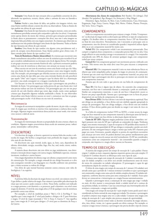 CAPÍTULO 10: MÁGICAS
     Sensação:	Uma	ilusão	do	tipo	sensação	afeta	as	qualidades	sensoriais	do	alvo,	             Abreviaturas	das	classes	de	conjuradores:	Brd	(bardo),	Clr	(clérigo),	Drd	
alterando	sua	aparência,	textura,	cheiro,	sabor	e	emissão	de	sons	ou	fazendo-o	            (druida),	Pai	(paladino),	Rgr	(Ranger),	Fet	(feiticeiro)	e	Mag	(Mago).
desaparecer.                                                                                    Domínios:	Água,	Animais,	Ar,	Bem,	Caos,	Conhecimento,	Cura,	Destruição,	
     Padrão:	Similar	a	uma	ilusão	de	idéia,	um	padrão	cria	imagens	visíveis,	mas	          Enganação,	Fogo,	Força,	Guerra,	Magia,	Mal,	Morte,	Ordem,	Plantas,	Proteção,	
essas	ilusões	também	afetam	a	mente	dos	alvos	ou	observadores.	Todas	as	ilusões	do	        Sol,	Sorte,	Terra	e	Viagem.
tipo	padrão	são	efeitos	de	ação	mental.
     Fantasma:	Uma	ilusão	do	tipo	fantasma	cria	imagens	mentais,	como	um	sonho,	
normalmente	percebidas	somente	pelo	conjurador	e	pelo	alvo	(ou	alvos).	A	impressão	
                                                                                           COMPONENTES
                                                                                                Indica	os	componentes	necessários	para	conjurar	a	magia.	A	linha	“Componen-
existe	apenas	dentro	da	mente	das	vítimas,	portanto	gera	sensações	personalizadas	         tes”	na	descrição	da	magia	inclui	as	abreviações	que	definem	os	tipos	de	componentes	
(a	ilusão	altera	os	pensamentos	e	sensações	dos	alvos,	mas	não	é	uma	imagem	ou	            exigidos.	Os	detalhes	sobre	os	componentes	materiais,	focos	e	XP	são	fornecidos	
impressão	falsa	percebida	com	seus	órgãos	sensoriais).	As	criaturas	que	observam	ou	       no	final	do	texto	descritivo.	Normalmente,	não	é	necessário	se	preocupar	com	os	
analisam	a	cena	não	podem	distinguir	uma	ilusão	do	tipo	fantasma.	Todas	as	ilusões	        componentes,	mas	eles	devem	ser	considerados	quando	é	impossível	utilizar	algum	
do	tipo	fantasma	são	efeitos	de	ação	mental.                                               deles	ou	se	um	componente	material	for	muito	caro.
     Sombra:	Uma	ilusão	do	tipo	sombra	cria	alguma	coisa	parcialmente	real,	a	                  Verbal	(V):	Um	componente	verbal	é	um	encantamento	pronunciado.	Para	
partir	de	energias	extra-dimensionais.	Essas	ilusões	podem	gerar	efeitos	reais.	O	         cumprir	a	exigência	desse	componente,	o	conjurador	precisa	falar	em	voz	alta.	Uma	
dano	causado	pelas	ilusões	do	tipo	sombra	é	real.                                          magia	silêncio	ou	uma	mordaça	estraga	o	encantamento	(e	a	magia).	Um	conjurador	
     Testes	de	Resistência	e	Ilusões	(desacreditar):	As	criaturas	que	encontram	uma	       ensurdecido	tem	20%	de	chance	de	arruinar	qualquer	magia	com	componente	
ilusão	normalmente	não	podem	realizar	um	teste	de	resistência	para	reconhecê-la	até	       verbal	que	tentar	conjurar.
que	a	estudem	cuidadosamente	ou	interajam	com	ela	de	alguma	forma.	Por	exemplo,	                Gestual (G):	Um	componente	gestual	é	um	movimento	preciso	e	delicado	com	
se	um	grupo	encontrar	uma	extensão	ilusória	de	solo,	o	primeiro	aventureiro	poderia	       as	mãos.	Pelo	menos	uma	das	mãos	deve	estar	livre	para	executar	o	componente	
realizar	um	teste	de	resistência	se	observasse	com	atenção	ou	tocasse	no	solo.             gestual.
     Obter	sucesso	em	um	teste	de	resistência	contra	uma	ilusão	revela	que	ela	é	falsa,	        Material	(M):	Um	componente	material	é	uma	ou	mais	substâncias	físicas	ou	
mas	uma	ilusão	do	tipo	idéia	ou	fantasma	permanece	como	uma	imagem	translú-                objetos	que	serão	aniquilados	pelas	energias	da	magia	no	processo	de	conjuração.	
cida.	Por	exemplo,	um	personagem	que	obtenha	sucesso	em	um	teste	de	resistência	           A	menos	que	um	custo	seja	fornecido	para	o	componente	material,	seu	preço	será	
contra	uma	ilusão	do	ripo	idéia	que	criou	uma	extensão	ilusória	de	solo	perceberá	         desprezível,	logo	o	personagem	não	deve	se	preocupar	em	manter	um	controle	dos	
que	aquele	“chão”	não	é	seguro	e	enxergará	o	que	há	abaixo	dele	(se	a	iluminação	          seus	componentes	materiais.
permitir),	mas	ainda	conseguirá	ver	a	imagem	translúcida	da	ilusão.                             Assuma	que	ele	tem	tudo	o	que	precisa	em	sua	bolsa	de	componentes	de	
      Um	fracasso	no	teste	de	resistência	indica	que	o	personagem	não	percebeu	a	          magia.
falsidade	da	ilusão.	Um	personagem	que	tenha	provas	de	que	uma	ilusão	não	é	real	               Foco	(F):	Um	foco	é	algum	tipo	de	objeto.	Ao	contrário	dos	componentes	
não	precisa	realizar	um	teste	de	resistência.	Um	personagem	que	cair	em	um	poço	           materiais,	um	foco	não	é	consumido	durante	a	conjuração	e	pode	ser	reutilizado.	
através	de	um	solo	ilusório	saberá	que	existe	algo	errado,	assim	como	qualquer	            Similar	aos	componentes	materiais,	o	custo	de	um	foco	é	desprezível,	exceto	se	
criatura	que	despender	algumas	rodadas	analisando	a	ilusão.	Se	um	observador	              houver	um	preço	especificado.	Assuma	que	o	personagem	tem	os	focos	de	preços	
desacreditar	uma	ilusão	(obtiver	sucesso	no	teste)	e	comunicar	esse	fato	ao	grupo,	        desprezíveis	em	sua	bolsa	de	componentes	de	magia.
cada	personagem	recebe	+4	de	bônus	em	seu	teste	de	resistência.                                 Foco	Divino	(FD):	Um	foco	divino	é	um	item	de	importância	espiritual.	Para	
                                                                                           um	clérigo	ou	um	paladino,	o	foco	divino	será	um	símbolo	sagrado	apropriado	às	
Necromancia                                                                                crenças	do	personagem.	Para	um	clérigo	maligno,	o	foco	divino	será	um	símbolo	
     As	magias	de	necromancia	manipulam	o	poder	da	morte,	da	pós-vida	e	a	energia	         profano.	O	foco	divino	padrão	para	um	druida	ou	ranger	é	um	ramo	de	visco	ou	
vital.	As	magias	que	envolvem	os	mortos-vivos	representam	a	essência	dessa	escola	         azevinho.
de	magia.	Algumas	magias	características	dessa	escola	são	causar	medo,	criar mortos-            Se	a	linha	de	componentes	incluir	F/FD	ou	M/FD,	a	versão	arcana	da	magia	
vivos menores	e	dedo	da	morte.                                                             exige	um	foco	material	ou	um	componente	material	(a	abreviação	antes	da	barra)	e	
                                                                                           a	versão	divina	requer	um	foco	divino	(a	abreviação	depois	da	barra).
Transmutação                                                                                    Custo	de	XP	(XP):	Algumas	magias	poderosas	(como	desejo,	comunhão	e	mi-
     As	magias	de	transmutação	alteram	as	propriedades	de	uma	criatura,	objeto	ou	         lagre)	possuem	um	custo	de	XP,	que	é	aplicado	ao	conjurador	da	magia.	Nenhuma	
condições.	Algumas	magias	características	dessa	escola	são	aumentar	pessoa,	reduzir	       magia,	nem	mesmo	restauração,	é	capaz	de	recuperar	os	XP	perdidos	dessa	maneira.	É	
pessoa,	metamorfose	e	alterar	forma.                                                       impossível	gastar	uma	quantidade	de	XP	que	obrigue	o	conjurador	a	perder	um	nível;	
                                                                                           portanto,	ele	não	conseguirá	lançar	a	magia	a	menos	que	tenha	XP	o	bastante	para	
[DESCRITOR]                                                                                pagar	seu	custo.	Entretanto,	quando	adquirir	os	pontos	de	experiência	necessários	
     Um	descritor	de	magia,	se	houver,	aparecerá	na	mesma	linha	das	escolas	e	sub-         para	alcançar	um	novo	nível,	ele	poderá	destinar	estes	pontos	imediatamente	para	
escolas	de	magia.	Ele	facilita	a	categorização	mais	profunda	das	magias	e	algumas	         conjurar	a	magia	em	troca	de	avançar	um	nível	normalmente.	Os	XP	são	considerados	
têm	mais	de	um	descritor.                                                                  exatamente	como	um	componente	material	–	são	consumidos	quando	a	magia	é	
     Os	descritores	são:	ação	mental,	ácido,	água,	ar,	bem,	caos,	dependente	de	           conjurada,	não	importa	se	a	magia	obteve	sucesso	ou	fracassou.
idioma,	eletricidade,	energia,	escuridão,	fogo,	frio,	luz,	mal,	medo,	morte,	ordem,	
sônico	e	terra.                                                                            TEMPO DE EXECUÇÃO
     A	maioria	desses	descritores	não	tem	efeito	no	jogo	isoladamente,	mas	deter-               A	maioria	das	magias	possui	um	tempo	de	execução	de	1	ação	padrão.	Outras	
minam	a	interação	dessas	magias	com	outras	magias,	habilidades	especiais,	criaturas	       exigem	1	rodada	ou	mais,	enquanto	algumas	requerem	apenas	uma	ação	simples.	O	
incomuns,	tendência	e	outros	fatores.                                                      Capítulo	8:	Combate	descreve	as	diferenças	entre	esses	tipos	de	ação.
     Uma	magia	dependente	de	idioma	exige	um	idioma	compreensível	como	meio	                    Conjurar	uma	magia	com	tempo	de	execução	de	1	rodada	é	considerado	uma	
de	comunicação.	Por	exemplo,	a	magia	comando	de	um	clérigo	fracassaria	se	o	alvo	          ação	de	rodada	completa	e	seu	efeito	será	ativado	imediatamente	antes	do	início	
não	conseguisse	entender	a	sua	linguagem	ou	o	barulho	ambiente	não	permitisse	             do	turno	do	conjurador	na	rodada	subseqüente.	O	personagem	é	capaz	de	agir	
que	a	vítima	escutasse	as	ordens	do	clérigo.                                               normalmente	depois	de	concluir	a	magia.
     Um	efeito	de	ação	mental	funciona	somente	contra	criaturas	com	valor	de	                   O	efeito	de	uma	magia	com	tempo	de	execução	de	1	minuto	(10	rodadas)	será	
Inteligência	1	ou	superior.                                                                ativado	assim	que	o	período	de	1	minuto	terminar	(considera-se	que	o	personagem	
                                                                                           está	conjurando	a	magia	como	uma	ação	de	rodada	completa	durante	10	rodadas	sub-
NÍVEL                                                                                      seqüentes,	conforme	descrito	acima	para	uma	conjuração	de	1	rodada).	Essas	ações	
     A	próxima	linha	da	descrição	da	magia	fornece	seu	nível,	um	número	entre	0	e	         devem	ser	consecutivas	e	ininterruptas	ou	a	magia	fracassa	automaticamente.
9	que	define	o	poder	relativo	da	magia.	Esse	número	é	precedido	pela	abreviação	da	             Quando	o	personagem	inicia	a	conjuração	de	uma	magia	que	exige	1	rodada	
classe	que	tem	acesso	e	pode	conjurar	o	efeito.	Nessa	linha,	também	será	indicado	         ou	mais,	ele	deve	manter	a	concentração	desde	a	rodada	inicial	até	o	começo	de	
se	a	magia	pertence	a	um	domínio	e,	se	pertencer,	qual	o	domínio	e	seu	nível	como	         sua	próxima	rodada,	no	mínimo.	Caso	sua	concentração	seja	interrompida	antes	de	
magia	de	domínio.	O	nível	de	uma	magia	afeta	a	CD	de	qualquer	teste	de	resistência	        terminar	a	conjuração,	a	magia	será	perdida.
permitido	contra	seus	efeitos.                                                                  Uma	magia	com	tempo	de	execução	de	1	ação	simples	(como	queda	suave)	não	é	
     Por	exemplo,	o	nível	de	imobilizar pessoa	é	“Brd	2,	Clr	2,	Fet/Mag	3”.	Isso	          considerada	no	limite	normal	de	uma	magia	por	rodada.	No	entanto,	o	personagem	
significa	que	é	uma	magia	de	2°	nível	para	bardos	e	clérigos	e	de	3°	para	feiticeiros	     só	poderá	conjurar	essas	magias	uma	vez	a	cada	rodada.	Conjurar	uma	magia	com	
e	magos.	O	nível	de	roupa	encantada	é	“Clr	3,	Força	3,	Guerra	3”.	Isso	significa	          tempo	de	execução	de	1	ação	simples	não	provoca	ataques	de	oportunidade.
que	é	uma	magia	de	3º	nível	para	clérigos	e	3º	nível	para	os	domínios	da	Força	e	               O	personagem	precisa	tomar	todas	as	decisões	necessárias	da	magia	(alcance,	
da	Guerra.                                                                                 alvo,	área,	efeito,	versão,	etc.)	apenas	quando	seu	efeito	começar.	Por	exemplo,	se	
                                                                                           conjurar	a	magia	invocar	criaturas,	o	personagem	não	precisa	decidir	o	tipo	de	criatura	



                                                                                                                                                                       1
 
