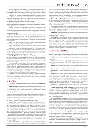 CAPÍTULO 10: MÁGICAS
     Quando	conjura	uma	magia	em	forma	de	cilindro,	o	personagem	escolhe	um	              a	magia	gere	um	efeito,	ele	existirá	durante	o	tempo	da	duração.	O	efeito	pode	se	
ponto	de	origem.	Esse	ponto	será	o	centro	de	um	círculo	horizontal	e	a	magia	será	        mover	(uma	criatura	invocada	é	capaz	de	perseguir	seu	inimigo,	por	exemplo)	ou	
disparada	a	partir	dele,	preenchendo	um	cilindro.	Uma	magia	em	forma	de	cilindro	         ficar	imóvel.	Esses	efeitos	podem	ser	destruídos	antes	que	sua	duração	termine	(como	
ignora	qualquer	obstrução	em	sua	área.	Exemplo:	coluna de chamas.                         uma	névoa	pode	ser	dispersa	pelo	vento).	Se	a	magia	afetar	uma	área,	como	silêncio,	
     Uma	magia	em	forma	de	linha	é	disparada	a	partir	do	conjurador	em	uma	               então	ela	permanece	nessa	área	enquanto	estiver	ativa.	As	criaturas	se	tornam	alvos	
linha,	na	direção	selecionada.	Ela	se	inicia	numa	das	intersecções	do	quadrado	do	        da	magia	quando	entram	na	área	e	deixam	de	ser	quando	a	abandonam.
personagem	e	se	estende	até	o	limite	de	seu	alcance	ou	até	atingir	uma	barreira	capaz	          Magias	de	Toque	e	Mantendo	Carregada:	Em	muitos	casos,	se	o	personagem	
de	bloquear	sua	linha	de	efeito.	Uma	magia	em	forma	de	linha	afeta	todas	as	criaturas	    não	descarregar	a	magia	na	rodada	em	que	foi	conjurada,	ainda	poderá	sustentá-la	
nos	quadrados	atravessados	pela	linha.	Exemplo:	relâmpago.                                (adiando	a	ativação	da	magia)	indefinidamente.	O	personagem	será	capaz	de	realizar	
     Uma	magia	em	forma	de	esfera	se	expande	a	partir	do	ponto	de	origem	e	pre-           ataques	de	toque	a	cada	rodada,	até	descarregar	o	efeito.	Se	outra	magia	for	conjurada,	
enche	uma	área	esférica.	As	esferas	podem	ser	explosões,	emanações	ou	dispersões.	        a	magia	de	toque	será	dissipada.
Exemplo:	globo de invulnerabilidade.                                                            Algumas	magias	de	toque,	como	Teletransporte	e	caminhar na água,	permitem	
     Criaturas:	Uma	magia	com	essa	área	afeta	diretamente	as	criaturas	(como	uma	         que	o	conjurador	toque	diversos	alvos	como	parte	do	efeito.	O	personagem	não	é	
magia	com	alvos),	mas	é	capaz	de	atingir	todas	as	criaturas	de	um	tipo	em	sua	área	       capaz	de	manter	essas	magias	carregadas	–	ele	deve	tocar	todos	os	alvos	na	mesma	
de	efeito,	em	vez	de	uma	única	criatura	selecionada	pelo	conjurador.	A	área	pode	         rodada	em	que	concluir	a	conjuração.
ser	uma	esfera	de	explosão	(como	sono),	um	cone	de	explosão	(como	medo)	ou	
                                                                                                Descarregar:	Algumas	magias	possuem	duração	pré-determinada	ou	até	serem	
qualquer	área	adequada.
                                                                                          ativadas	ou	descarregadas.	Por	exemplo,	a	boca	encantada	espera	até	ser	ativada	e	se	
     Muitas	magias	afetam	“criaturas	vivas”,	o	que	abrange	todas	as	criaturas	exceto	
                                                                                          dissipa	após	entregar	a	mensagem.
constructos	e	mortos-vivos.	A	magia	sono,	por	exemplo,	afeta	somente	criaturas	
vivas.	Se	o	personagem	conjurar	sono	no	meio	de	gnolls	e	esqueletos,	a	magia	                   (D)	Dissipável:	Se	a	linha	Duração	terminar	com	um	“(D)”,	o	personagem	será	
ignora	os	esqueletos	e	afeta	somente	os	gnolls.	Os	esqueletos	não	são	considerados	       capaz	de	dissipar	a	magia	quando	desejar.	Ele	precisa	estar	dentro	do	alcance	da	magia	
criaturas	afetadas.                                                                       e	pronunciar	as	palavras	certas	para	dissipá-la,	que	geralmente	são	uma	variação	do	
     Objetos:	Uma	magia	com	esse	tipo	de	área	afeta	os	objetos	da	área	escolhida	         componente	verbal	da	mesma.	Caso	a	magia	não	tenha	um	componente	verbal,	é	
(como	Criaturas,	acima,	mas	atinge	somente	objetos).                                      possível	dissipá-la	com	um	gesto.	Dissipar	uma	magia	exige	uma	ação	padrão	que	
     Outros:	Uma	magia	pode	ter	uma	variedade	única	de	área,	conforme	definido	           não	provoca	ataques	de	oportunidade.	Uma	magia	que	depende	de	concentração	
em	sua	descrição.                                                                         pode	ser	dissipada	naturalmente,	o	que	não	exige	uma	ação,	visto	que	tudo	o	que	o	
     Moldável (M):	Se	uma	Área	ou	Efeito	terminar	com	um	“(M)”,	é	possível	alterar	       personagem	deve	fazer	é	parar	de	se	concentrar	no	seu	turno.
a	forma	da	magia.	Um	efeito	ou	área	moldado	precisa	ter	uma	dimensão	mínima	de	
3	metros.	Muitos	efeitos	ou	áreas	são	apresentados	em	metros	cúbicos	para	facilitar	      TESTE DE RESISTÊNCIA
a	modelagem	de	formas	irregulares.	Os	volumes	tridimensionais	são	imprescindíveis	             Geralmente,	uma	magia	nociva	permite	que	o	alvo	realize	um	teste	de	resistência	
para	determinar	os	efeitos	e	áreas	no	ar	ou	sob	a	água.                                   para	evitar	o	efeito	ou	parte	dele.	A	linha	Teste	de	Resistência	na	descrição	da	magia	
     Linha	de	Efeito:	Uma	linha	de	efeito	é	um	caminho	direto	e	sem	obstruções,	          define	o	tipo	de	teste	de	resistência	permitido	e	descreve	como	ele	funciona.
que	indica	as	criaturas	e	objetos	afetadas	pela	magia.	Uma	linha	de	efeito	é	inter-            Anula:	A	magia	não	surte	efeito	contra	um	alvo	que	obtenha	sucesso	no	teste	
rompida	por	uma	barreira	sólida,	similar	á	linha	de	visão	para	determinar	ataques	à	      de	resistência.
distancia,	embora	não	seja	bloqueada	por	fumaça,	escuridão	ou	outros	fatores	que	
                                                                                               Parcial:	Relacionado	com	as	magias	que	prejudicam	o	alvo,	como	matar.	Um	
limitem	a	visão	normal.
                                                                                          teste	de	resistência	bem-sucedido	reduz	o	efeito	(causando	dano	em	vez	de	morte,	
     O	personagem	deve	ter	uma	linha	de	efeito	desobstruída	para	afetar	qualquer	
                                                                                          por	exemplo).
alvo	ou	escolher	um	local	para	criar	um	efeito	(como	invocar	um	monstro).	Ela	
                                                                                               Metade:	Para	as	magias	que	infligem	dano,	um	teste	de	resistência	bem-sucedido	
também	é	necessária	para	selecionar	o	ponto	de	origem	de	qualquer	magia,	como	
                                                                                          reduzirá	o	dano	sofrido	à	metade	(arredondando	para	baixo).
o	centro	de	uma	bola de fogo.	Uma	magia	de	explosão,	cone,	cilindro	ou	emanação	
afeta	somente	uma	área,	criaturas	ou	objetos	que	estejam	na	linha	de	efeito	da	origem	         Nenhum:	Nenhum	teste	de	resistência	é	permitido.
(o	centro	de	uma	explosão	esférica,	o	ponto	central	de	uma	explosão	cônica	ou	o	               Desacredita:	Um	teste	de	resistência	bem-sucedido	permite	que	o	alvo	ignore	
ponto	de	origem	de	um	círculo	cilíndrico	ou	de	uma	emanação).                             o	efeito.
     Uma	barreira	que	tenha	uma	abertura	de	pelo	menos	30	cm	não	interrompe	                   (objeto):	A	magia	pode	ser	conjurada	sobre	objetos,	que	só	poderão	realizar	um	
a	linha	de	efeito.	Essa	abertura	significa	que	o	quadrado	de	1,5	m	da	barreira	que	       teste	de	resistência	caso	sejam	mágicos	ou	estejam	em	contato	direto	(sendo	usados,	
contenha	um	buraco	não	é	considerado	como	uma	obstrução	para	determinar	a	                vestidos,	agarrados,	etc.)	com	uma	criatura	capaz	de	resistir	ao	efeito.	Nesse	caso,	
linha	de	efeito	de	uma	magia.                                                             o	objeto	utiliza	o	teste	de	resistência	da	criatura,	a	menos	que	seu	valor	seja	mais	
                                                                                          elevado.	Isso	não	significa	que	a	magia	só	possa	ser	conjurada	sobre	objetos.	Algumas	
DURAÇÃO                                                                                   magias	desse	tipo	podem	ser	conjuradas	em	criaturas	ou	objetos.	O	bônus	do	teste	
                                                                                          de	resistência	de	um	item	mágico	equivale	a	2	+	metade	do	nível	do	item.
     A	Duração	de	uma	magia	indica	quanto	tempo	a	energia	mágica	de	uma	magia	
permanece	ativa.                                                                               (inofensiva):	A	magia	geralmente	é	benéfica	ou	inofensiva,	mas	o	alvo	pode	
                                                                                          realizar	um	teste	de	resistência	se	desejar.
     Tempo	de	Duração:	Muitas	durações	são	medidas	em	rodadas,	minutos,	horas,	
etc.	Quando	o	tempo	indicado	acaba,	a	forca	mágica	se	dissipa	e	a	magia	termina.	              Classe	de	Dificuldade	do	Teste	de	Resistência:	Um	teste	de	resistência	contra	
Se	a	duração	de	uma	magia	é	variável	(como	palavra de poder:	atordoar)	o	Mestre	a	        uma	magia	tem	CD	10	+	nível	da	magia	+	bônus	da	habilidade	relevante	(Inteligência	
determina	em	segredo.                                                                     para	magos,	Carisma	para	feiticeiros	ou	bardos	e	Sabedoria	para	clérigos,	druidas,	
                                                                                          paladinos	ou	rangers).	O	nível	da	magia	pode	variar	de	acordo	com	a	classe	do	
     Instantânea:	A	energia	da	magia	surge	e	se	dissipa	no	instante	em	que	ela	
                                                                                          conjurador.	Por	exemplo,	armadilha	de	fogo	é	uma	magia	de	2º	nível	para	druidas,	
é	conjurada,	embora	suas	conseqüências	geralmente	sejam	mais	duradouras.	Por	
                                                                                          mas	de	4º	nível	para	feiticeiros	e	magos.	Considere	sempre	o	nível	da	magia	que	se	
exemplo,	a	magia	curar	ferimentos	leves	dura	apenas	um	instante,	mas	os	pontos	de	
                                                                                          aplica	a	classe	do	personagem.
dano	que	ela	recupera	nunca	retornam	ou	são	dissipados.
                                                                                               Sucessos	no	Teste	de	Resistência:	Uma	criatura	que	obtenha	sucesso	em	um	
     Permanente:	A	energia	permanece	ativa	enquanto	o	efeito	durar.	Isso	significa	
                                                                                          teste	de	resistência	contra	uma	magia	sem	efeitos	físicos	óbvios	sentirá	uma	força	
que	a	magia	é	vulnerável	a	dissipar magia.	Exemplo:	página secreta.
                                                                                          hostil	ou	uma	dormência,	embora	não	consiga	deduzir	a	natureza	exata	do	ataque.	Por	
     Concentração:	A	magia	permanece	ativa	enquanto	o	conjurador	estiver	con-             exemplo,	se	o	personagem	conjurar	secretamente	enfeitiçar	pessoa	em	uma	criatura,	
centrado	nela.	Concentrar-se	para	sustentar	uma	magia	exige	uma	ação	padrão	que	          mas	ela	obtiver	sucesso	no	teste	de	resistência,	ela	saberá	que	alguém	usou	um	efeito	
não	provoca	ataques	de	oportunidade.	As	ações	capazes	de	interromper	a	concen-            mágico	contra	ela,	embora	não	consiga	definir	quem	foi	o	responsável.	Da	mesma	
tração	do	personagem	para	conjurar	uma	magia	também	podem	fazê-lo	enquanto	               forma,	quando	o	alvo	obtém	sucesso	no	teste	de	resistência,	o	conjurador	saberá	que	
ele	sustenta	um	efeito,	causando	o	fim	da	magia.	É	impossível	conjurar	qualquer	          a	magia	fracassou.	Não	é	possível	determinar	quando	uma	criatura	obteve	sucesso	
magia	enquanto	sustenta	outra.	Algumas	vezes,	a	magia	permanece	ativa	durante	            em	um	teste	de	resistência	contra	efeitos	e	magias	de	área.
algum	tempo	depois	que	o	personagem	parar	de	se	concentrar.	Por	exemplo,	a	magia	
                                                                                               Fracassos	e	Sucessos	Automáticos:	Um	l	natural	(um	resultado	1	em	1d20)	
padrão hipnótico	tem	a	duração	de	“Concentração	+2	rodadas”.	Nesses	casos,	a	magia	
                                                                                          em	um	teste	de	resistência	sempre	é	um	fracasso	e	a	magia	causará	dano	aos	itens	
se	sustentará	durante	o	tempo	indicado	depois	que	a	concentração	terminar.	Para	
                                                                                          expostos	(veja	Sobrevivência	de	Itens	Após	um	Teste	de	Resistência).	Um	20	natural	
os	demais	efeitos,	é	necessário	manter	a	concentração	para	sustentar	a	magia,	mas	
                                                                                          (um	resultado	20	em	1d20)	sempre	é	um	sucesso.
é	impossível	mantê-la	mais	tempo	que	a	duração	indicada	na	descrição.	Se	o	alvo	
se	deslocar	para	fora	do	alcance,	a	magia	termina	como	se	a	concentração	tivesse	              Fracassando	Voluntariamente	em	um	Teste	de	Resistência:	Uma	criatura	
sido	interrompida.                                                                        pode	fracassar	voluntariamente	no	teste	de	resistência,	aceitando	o	resultado	da	
                                                                                          magia.	Mesmo	um	personagem	que	tenha	uma	resistência	especial	à	magia	(como	a	
     Alvos,	Efeitos	e	Áreas:	Se	a	magia	afeta	diretamente	as	criaturas	(como	enfeitiçar
                                                                                          resistência	de	um	elfo	aos	efeitos	de	sono)	é	capaz	de	suprimir	essa	característica.
pessoa),	o	resultado	acompanha	o	alvo	enquanto	a	magia	permanecer	ativa.	Caso	


                                                                                                                                                                       11
 