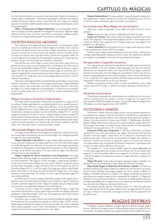 CAPÍTULO 10: MÁGICAS
la	e	efetivamente	lançá-la,	ou	até	que	ela	seja	descartada.	Depois	de	conjurada,	a	             Pesquisa	Independente:	Um	mago	também	é	capaz	de	pesquisar	magias	sozi-
energia	mágica	é	despendida	e	removida	do	personagem,	causando	uma	pequena	                 nho,	duplicando	as	magias	existentes	ou	criando	uma	inteiramente	nova.	O	Livro
sensação	de	cansaço.	Outros	eventos,	como	efeitos	de	itens	mágicos	ou	ataques	              do Mestre	contém	informações	sobre	esse	assunto,	no	Capítulo	2.
especiais	de	monstros,	também	podem	remover	uma	magia	memorizada	da	mente	
de	um	personagem.                                                                           Escrevendo uma Nova Magia em um Grimório
     Morte	e	Conservação	de	Magias	Preparadas:	Se	um	personagem	morrer,	                         Assim	que	o	mago	compreender	a	nova	magia,	ele	poderá	escrevê-la	em	seu	
todas	as	magias	que	havia	preparado	são	apagadas	de	sua	mente.	Algumas	magias	              grimório.
poderosas	(como	reviver	os	mortos,	ressurreição	ou	ressurreição	verdadeira)	podem	               Tempo:	O	processo	exige	24	horas,	independente	do	nível	da	magia.
recuperar	essa	energia	perdida	quando	ressuscitarem	o	personagem.                                Espaço	no	Grimório:	Uma	magia	ocupa	uma	página	do	grimório	por	nível.	
                                                                                            Assim,	uma	magia	de	2°	nível	ocuparia	duas	páginas,	uma	de	5°	nível	ocuparia	cinco	
ESCRITOS MÁGICOS ARCANOS                                                                    e	assim	por	diante.	Uma	magia	de	nível	0	(truque)	ocupa	uma	única	página.	Um	
     Para	armazenar	uma	magia	arcana	na	forma	escrita,	um	personagem	utiliza	               grimório	tem	100	páginas.
caracteres	complexos	que	descrevem	as	forças	mágicas	envolvidas.	Esses	caracteres	               Custos	e	Materiais:	Os	materiais	para	escrever	a	magia	(tintas	especiais,	canetas	
constituem	um	idioma	arcano	universal	que	os	magos	descobriram,	mas	não	in-                 e	outros	suprimentos)	custam	100	PO	por	página.
ventaram.	A	escrita	usa	o	mesmo	sistema,	não	importa	o	idioma	ou	cultura	nativa	                 Lembre-se	que	o	mago	não	precisa	pagar	esses	custos	de	tempo	e	dinheiro	para	
do	mago.	No	entanto,	cada	conjurador	utiliza	o	sistema	de	seu	próprio	modo.	Os	             as	magias	adquiridas	quando	adquire	um	nível	na	classe.	Ele	simplesmente	adiciona	
escritos	mágicos	de	outro	mago	são	incompreensíveis,	mesmo	para	o	arquimago	mais	           essas	magias	ao	seu	grimório	como	parte	de	sua	pesquisa	ininterrupta.
poderoso,	até	que	ele	tenha	tempo	para	estudá-los	e	decifrá-los.
     Para	decifrar	um	escrito	mágico	arcano	(como	uma	única	magia	escrita	no	               Recuperando e Copiando Grimórios
grimório	de	outro	mago	ou	em	um	pergaminho),	o	personagem	deve	obter	sucesso	                    Um	mago	pode	usar	o	processo	de	aprendizado	de	magias	para	reconstruir	um	
em	um	teste	de	Identificar	Magia	(CD	20	+	nível	da	magia).	Se	fracassar,	o	perso-           grimório	perdido.	Se	ele	tiver	qualquer	magia	preparada,	será	capaz	de	escrevê-la	
nagem	não	será	capaz	de	tentar	ler	novamente	aquela	magia	até	o	próximo	dia.	A	             diretamente	em	um	grimório	novo,	a	um	custo	de	100	PO	por	página	(conforme	
magia	ler magias	decifra	automaticamente	um	escrito	mágico	arcano,	sem	exigir	um	           descrito	em	Escrevendo	uma	Nova	Magia	em	um	Grimório,	acima).	Esse	processo	
teste	de	perícia.	Se	o	mago	que	criou	o	escrito	mágico	auxiliar	na	leitura,	o	sucesso	      remove	a	magia	preparada	da	mente	do	personagem,	como	se	tivesse	sido	conjura-
também	é	automático.                                                                        da.	Se	o	mago	não	tiver	magias	preparadas,	ele	poderá	prepará-las	de	um	grimório	
     Assim	que	o	personagem	decifrar	um	determinado	escrito	mágico,	não	precisará	          emprestado	e	então	escrevê-las	em	um	novo	grimório.
decifrá-lo	novamente.	Decifrar	um	escrito	mágico	permite	que	o	mago	identifique	                 Duplicar	um	grimório	existente	utiliza	o	mesmo	procedimento,	mas	a	tarefa	
a	magia	e	oferece	uma	noção	sobre	seus	efeitos	(conforme	indicado	na	descrição	             é	muito	mais	fácil.	O	tempo	e	o	dinheiro	necessário	equivalem	à	metade	do	nor-
da	magia).	Se	o	escrito	mágico	for	um	pergaminho,	e	o	leitor	for	um	conjurador	             mal.
arcano,	ele	pode	tentar	usá-lo	(o	Livro do Mestre	contém	informações	sobre	
pergaminhos).                                                                               Vendendo um Grimório
                                                                                                  Os	grimórios	recuperados	em	batalha	podem	ser	vendidos	por	um	valor	equi-
Magias Arcanas e Grimórios Emprestados                                                      valente	á	metade	do	custo	de	comprar	e	escrever	as	magias	que	ele	comporta	(ou	
     Um	mago	pode	usar	grimórios	emprestados	para	preparar	as	magias	que	ele	               seja,	metade	de	100	PO	por	página	de	magia).	Um	grimório	repleto	de	magias	(com	
já	conheça	e	estejam	registradas	em	seu	próprio	grimório,	mas	o	sucesso	dessa	pre-          100	páginas	contendo	magias	escritas)	vale	5.000	PO.
paração	não	é	certo.	Primeiro,	o	mago	precisa	decifrar	a	escrita	do	grimório	(veja	
Escritos	Mágicos	Arcanos,	acima).	Depois	que	a	magia	de	um	grimório	emprestado	             FEITICEIROS E BARDOS
for	decifrada,	o	leitor	precisa	realizar	um	teste	de	Identificar	Magia	(CD	15	+	nível	da	        Os	feiticeiro	e	bardos	conjuram	magias	arcanas,	mas	não	possuem	grimórios	e	
magia)	para	prepará-la.	Se	obtiver	sucesso,	o	mago	conseguiu	preparar	a	magia.	Ele	         não	preparam	suas	magias.	O	nível	de	um	feiticeiro	ou	bardo	limita	a	quantidade	de	
precisa	repetir	o	teste	para	preparar	a	magia	novamente,	não	importa	quantas	vezes	já	      magias	diárias	que	ele	pode	conjurar	(veja	a	descrição	dessas	classes	no	Capítulo	3:	
tenha	feito	isso	antes.	Se	o	teste	fracassar,	ele	não	conseguirá	preparar	aquela	magia,	    Classes).	Um	valor	elevado	de	Carisma	(veja	a	Tabela	1-1:	Modificadores	das	Habi-
a	partir	do	mesmo	grimório,	até	o	próximo	dia.	No	entanto,	conforme	explicado	              lidades	e	Magias	Adicionais)	permite	que	eles	conjurem	algumas	magias	adicionais.	
acima,	não	é	necessário	repetir	o	teste	para	decifrar	a	magia.                              Para	conjurar	uma	magia,	os	membros	dessas	classes	precisam	ter	uma	pontuação	
                                                                                            mínima	de	Carisma	equivalente	a	10	+	nível	da	magia.
Adicionando Magias em um Grimório                                                                Preparação	Diária	para	Conjuração:	A	cada	dia,	os	feiticeiros	e	os	bardos	
     Os	magos	podem	adicionar	novas	magias	ao	seu	grimório	usando	vários	méto-              precisam	focar	sua	mente	para	conjurar	suas	magias.	Eles	precisam	de	8	horas	de	
dos.	Se	um	mago	especializou-se	em	uma	escola	de	magia,	não	conseguirá	aprender	            descanso	(como	um	mago)	e,	depois	disso,	de	15	minutos	de	concentração.	Um	
as	magias	das	suas	escolas	proibidas.                                                       bardo	precisa	cantar,	recitar	ou	tocar	um	instrumento	de	algum	tipo	enquanto	se	
     Magias	Adquiridas	a	cada	Nível:	Os	magos	realizam	algumas	pesquisas	entre	             concentra.	Durante	esse	período,	o	conjurador	prepara	sua	mente	para	conjurar	
as	suas	aventuras.	Sempre	que	um	mago	adquirir	um	nível,	ele	receberá	duas	magias	          suas	magias	diárias.	Sem	esse	período	de	descanso	e	preparação,	o	personagem	não	
(ã	escolha	do	jogador)	para	adicionar	ao	seu	grimório.	Essas	magias	representam	            recupera	seu	limite	diário	utilizado	no	dia	anterior.
o	resultado	de	suas	pesquisas.	Essas	magias	devem	pertencer	aos	níveis	disponíveis	              Por	exemplo,	no	7°	nível,	o	bardo	Gimble	é	capaz	de	conjurar	uma	magia	de	
ao	mago.	Se	ele	decidiu	especializar-se	em	uma	escola	de	magia,	uma	delas	deve	             3º	nível	(uma	magia	adicional	em	função	do	seu	Carisma	16).	Se	ele	conjurar	uma	
pertencer	à	sua	escola	especializada.                                                       magia	de	3º	nível,	não	poderá	utilizar	outra	magia	de	3º	nível	até	o	próximo	dia	
     Magias	Copiadas	de	Outros	Grimórios	ou	de	Pergaminhos:	Um	mago	                        –	depois	de	preparar	sua	mente	para	conjurar	as	magias	desse	dia	e	recuperar	seu	
também	pode	adicionar	magias	ao	seu	grimório	quando	encontrar	pergaminhos	                  limite	diário.
ou	outros	grimórios.	Não	importa	a	fonte	da	magia,	o	mago	precisa	decifrar	o	                    Magias	Recentes:	Assim	como	os	magos,	quaisquer	magias	conjuradas	nas	
escrito	arcano	(veja	Escritos	Mágicos	Arcanos,	acima).	Depois,	o	mago	deve	gastar	          últimas	8	horas	são	consideradas	no	limite	diário	dos	feiticeiros	ou	bardos.
um	dia	inteiro	estudando	a	magia.	No	final	do	dia,	ele	deve	realizar	um	teste	de	                Adicionando	Magias	ao	Repertório	de	Feiticeiros	e	Bardos:	Um	feiticeiro	
Identificar	Magia	(CD	15	+	nível	da	magia).	Um	mago	que	tenha	se	especializado	             ou	bardo	receberá	novas	magias	sempre	que	adquirir	um	nível	de	classe,	mas	nunca	
numa	escola	recebe	+2	de	bônus	no	teste	de	Identificar	Magia	caso	a	nova	magia	             de	outra	forma.	Quando	o	personagem	adquirir	um	nível,	consulte	a	Tabela	3-5:	
pertença	à	escola	selecionada.	No	entanto,	ele	não	é	capaz	de	aprender	magias	de	           Magias	Conhecidas	do	Bardo	ou	a	Tabela	3-10:	Magias	Conhecidas	do	Feiticeiro	
suas	escolas	proibidas.                                                                     para	determinar	quantas	magias	da	lista	apropriada	do	Capítulo	11:	Magias	ele	
     Se	obtiver	sucesso	no	teste,	o	mago	compreende	a	magia	e	pode	copiá-la	em	seu	         aprenderá.	Com	a	permissão	do	Mestre,	os	feiticeiros	ou	bardos	podem	selecionar	
grimório	(veja	Escrevendo	uma	Nova	Magia	em	um	Grimório,	a	seguir).	O	processo	             as	magias	aprendidas	entre	as	magias	novas	ou	incomuns	que	encontraram	durante	
não	afeta	o	grimório	original,	de	onde	a	magia	será	copiada,	mas	uma	magia	copiada	         suas	aventuras	(veja	Magias	na	descrição	do	feiticeiro).
com	sucesso	de	um	pergaminho	desaparece	do	papel	original.                                       Por	exemplo,	quando	Henner,	o	feiticeiro,	alcança	o	2º	nível,	ele	recebe	uma	
     Se	fracassar	no	teste,	o	mago	não	conseguiu	entender	ou	copiar	a	magia.	Ele	           magia	adicional	de	nível	0.	Ele	pode	escolhê-la	entre	as	magias	de	nível	0	da	lista	
não	poderá	tentar	decifrar	ou	copiar	aquela	magia	novamente	até	adquirir	uma	nova	          de	mago	e	feiticeiro	ou	aprender	uma	magia	incomum	de	um	pergaminho	ou	
graduação	em	Identificar	Magia.	Nesse	caso,	uma	magia	que	estava	sendo	copiada	             grimório	arcano.
de	um	pergaminho	não	desaparece.
     Em	muitos	casos,	os	magos	cobram	uma	taxa	pelo	privilégio	de	cópia	das	magias	
de	seu	grimório.	Essa	taxa	geralmente	equivale	ao	nível	da	magia	x	50	PO,	embora	
alguns	magos	escondam	suas	magias	de	níveis	mais	elevados	com	ciúmes,	cobrando	
                                                                                                                                MAGIAS DIVINAS
muito	mais	ou	negando	o	acesso	a	elas.	Com	freqüência,	os	magos	aliados	trocam	                  Os	clérigos,	druidas,	paladinos	e	rangers	experientes	podem	conjurar	magias	
magias	do	mesmo	nível	de	seus	grimórios	sem	custo	algum.                                    divinas.	Diferente	das	magias	arcanas,	os	efeitos	divinos	retiram	seu	poder	de	uma	
                                                                                            fonte	divina.	Os	clérigos	recebem	suas	magias	de	deuses	ou	de	entidades	divinas.	A	


                                                                                                                                                                        1
 