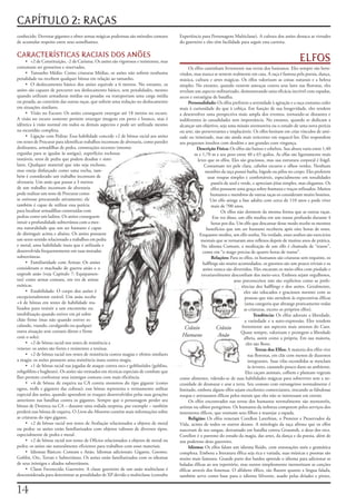 CAPÍTULO 2: RAÇAS
conhecido.	Derrotar	gigantes	e	obter	armas	mágicas	poderosas	são	métodos	comuns	         Experiência	para	Personagens	Multiclasse).	A	cultura	dos	anões	destaca	as	virtudes	
de	acumular	respeito	entre	seus	semelhantes.                                             do	guerreiro	e	eles	têm	facilidade	para	seguir	essa	carreira.

CARACTERÍSTICAS RACIAIS DOS ANÕES
     • +2	de	Constituição,	-2	de	Carisma.	Os	anões	são	vigorosos	e	resistentes,	mas	                                                                           ELFOS
costumam	ser	grosseiros	e	reservados.                                                         Os	elfos	caminham	livremente	nas	terras	dos	humanos.	Eles	sempre	são	bem-
     • Tamanho	Médio:	Como	criaturas	Médias,	os	anões	não	sofrem	nenhuma	                vindos,	mas	nunca	se	sentem	realmente	em	casa.	A	raça	é	famosa	pela	poesia,	dança,	
penalidade	ou	recebem	qualquer	bônus	em	relação	ao	tamanho.                              música,	cultura	e	artes	mágicas.	Os	elfos	valorizam	as	coisas	naturais	e	a	beleza	
     • O	deslocamento	básico	dos	anões	equivale	a	6	metros.	No	entanto,	os	              simples.	No	entanto,	quando	existem	ameaças	contra	seus	lares	nas	florestas,	eles	
anões	são	capazes	de	percorrer	seu	deslocamento	básico,	sem	penalidades,	mesmo	          revelam	um	aspecto	militarizado,	demonstrando	uma	eficácia	incrível	com	espadas,	
quando	utilizam	armaduras	médias	ou	pesadas	ou	transportam	uma	carga	média	              arcos	e	estratégias	de	batalha.
ou	pesada,	ao	contrário	das	outras	raças,	que	sofrem	uma	redução	no	deslocamento	             Personalidade: Os	elfos	preferem	a	serenidade	à	agitação	e	a	raça	costuma	ceder	
em	situações	similares.                                                                  mais	à	curiosidade	do	que	à	cobiça.	Em	função	de	sua	longevidade,	eles	tendem	
     • Visão	no	Escuro:	Os	anões	conseguem	enxergar	até	18	metros	no	escuro.	            a	desenvolver	uma	perspectiva	mais	ampla	dos	eventos,	tornando-se	distantes	e	
A	visão	no	escuro	somente	permite	enxergar	imagens	em	preto	e	branco,	mas	é	             indiferentes	às	casualidades	sem	importância.	No	entanto,	quando	se	dedicam	a	
idêntica	à	visão	normal	em	todos	os	demais	aspectos	e	pode	ser	utilizada	mesmo	          alcançar	um	objetivo,	seja	uma	missão	aventureira	ou	o	estudo	de	uma	nova	perícia	
na	escuridão	completa.                                                                   ou	arte,	são	perseverantes	e	implacáveis.	Os	elfos	hesitam	em	criar	vínculos	de	ami-
     • Ligação	com	Pedras:	Essa	habilidade	concede	+2	de	bônus	racial	aos	anões	         zade	ou	inimizade,	mas	são	ainda	mais	reticentes	em	esquecê-los.	Eles	respondem	
em	testes	de	Procurar	para	identificar	trabalhos	incomuns	de	alvenaria,	como	paredes	    aos	pequenos	insultos	com	desdém	e	aos	grandes	com	vingança.
deslizantes,	armadilhas	de	pedra,	construções	recentes	(mesmo	                                      Descrição Física: Os	elfos	são	baixos	e	esbeltos.	Sua	altura	varia	entre	1,40	
erguidas	para	se	igualar	às	antigas),	superfícies	rochosas	                                       m	e	1,70	m	e	seu	peso	entre	40	e	65	quilos.	As	elfas	são	ligeiramente	mais	
instáveis,	tetos	de	pedra	que	podem	desabar	e	simi-                                                 leves	que	os	elfos.	Eles	são	graciosos,	mas	sua	estrutura	corporal	é	frágil.	
lares.	Qualquer	material	que	não	seja	rochoso,	                                                         Costumam	ter	pele	clara,	cabelos	escuros	e	olhos	verdes.	Nenhum	
mas	esteja	disfarçado	como	uma	rocha,	tam-                                                              membro	da	raça	possui	barba,	bigode	ou	pêlos	no	corpo.	Eles	preferem	
bém	é	considerado	um	trabalho	incomum	de	                                                                 usar	roupas	simples	e	confortáveis,	especialmente	em	tonalidades	
alvenaria.	Um	anão	que	passar	a	3	metros	                                                                   pastéis	de	azul	e	verde,	e	apreciam	jóias	simples,	mas	elegantes.	Os	
de	um	trabalho	incomum	de	alvenaria	                                                                        elfos	possuem	uma	graça	sobre-humana	e	traços	refinados.	Muitos	
pode	realizar	um	teste	de	Procurar	como	                                                                    humanos	e	membros	de	outras	raças	os	consideram	muito	bonitos.	
se	estivesse	procurando	ativamente;	ele	                                                                   Um	elfo	atinge	a	fase	adulta	com	cerca	de	110	anos	e	pode	viver	
também	é	capaz	de	utilizar	essa	perícia	                                                                    mais	de	700	anos.
para	localizar	armadilhas	construídas	com	                                                                        Os	elfos	não	dormem	da	mesma	forma	que	as	outras	raças.	
pedras	como	um	ladino.	Os	anões	conseguem	                                                                   Em	vez	disso,	um	elfo	medita	em	um	transe	profundo	durante	4	
intuir	a	profundidade	subterrânea	com	a	mes-                                                                horas	por	dia.	Um	elfo	que	descansar	desse	modo	recebe	os	mesmos	
ma	naturalidade	que	um	ser	humano	é	capaz	                                                               benefícios	que	um	ser	humano	receberia	após	oito	horas	de	sono.	
de	distinguir	acima	e	abaixo.	Os	anões	possuem	                                                      Enquanto	medita,	um	elfo	sonha.	Na	verdade,	esses	sonhos	são	exercícios	
um	sexto	sentido	relacionado	a	trabalhos	em	pedra	                                                    mentais	que	se	tornaram	atos	reflexos	depois	de	muitos	anos	de	prática.	
e	metal,	uma	habilidade	inata	que	é	utilizada	e	                                                      No	idioma	Comum,	a	meditação	de	um	elfo	é	chamada	de	“transe”,	
desenvolvida	frequentemente	em	suas	moradas	                                                           como	em	“o	mago	precisa	de	quatro	horas	de	transe”.
subterrâneas.                                                                                               Relações: Para	os	elfos,	os	humanos	são	criaturas	sem	requinte,	os	
     • Familiaridade	com	Armas:	Os	anões	                                                              halflings	são	muito	acomodados,	os	gnomos	são	um	pouco	triviais	e	os	
consideram	o	machado	de	guerra	anão	e	o	                                                               anões	nunca	são	divertidos.	Eles	encaram	os	meio-elfos	com	piedade	e	
urgrosh	anão	(veja	Capítulo	7:	Equipamen-                                                             invariavelmente	desconfiam	dos	meio-orcs.	Embora	sejam	orgulhosos,	
tos)	como	armas	comuns,	em	vez	de	armas	                                                                                 seus	preconceitos	não	são	explícitos	como	as	prefe-
exóticas.                                                                                                                     rências	dos	halflings	e	dos	anões.	Geralmente,	
     • Estabilidade:	O	corpo	dos	anões	é	                                                                                       eles	são	educados	e	graciosos	mesmo	com	as	
excepcionalmente	estável.	Um	anão	recebe	                                                                                       pessoas	que	não	atendem	às	expectativas	élficas	
+4	de	bônus	em	testes	de	habilidade	rea-                                                                                        (uma	categoria	que	abrange	praticamente	todas	
lizados	para	resistir	a	um	encontrão	ou	                                                                                        as	criaturas,	exceto	os	próprios	elfos).
imobilização	quando	estiver	em	pé	sobre	                                                                                              Tendência: Os	elfos	adoram	a	liberdade,	
chão	firme	(mas	não	quando	estiver	es-                                                                                          a	variedade	e	a	auto-expressão.	Eles	tendem	
calando,	voando,	cavalgando	ou	qualquer	                                                                                       fortemente	aos	aspectos	mais	amenos	do	Caos.	
                                                                                            Crânio             Crânio
outra	situação	sem	contato	direto	e	firme	                                                                                    Quase	sempre,	valorizam	e	protegem	a	liberdade	
com	o	solo).                                                                               Humano               Anão            alheia,	assim	como	a	própria.	Em	sua	maioria,	
     • +2	de	bônus	racial	nos	testes	de	resistência	a	                                                                           eles	são	Bons.
veneno:	os	anões	são	fortes	e	resistentes	a	toxinas.                                                                                   Terras dos Elfos: A	maioria	dos	elfos	vive	
     • +2	de	bônus	racial	nos	testes	de	resistência	contra	magias	e	efeitos	similares	                                            nas	florestas,	em	clãs	com	menos	de	duzentos	
a	magia:	os	anões	possuem	uma	resistência	inata	contra	magia.                                                                     integrantes.	Suas	vilas	escondidas	se	mesclam	
     • +1	de	bônus	racial	nas	jogadas	de	ataque	contra	orcs	e	goblinóides	(goblins,	                                              às	árvores,	causando	pouco	dano	ao	ambiente.	
robgoblins	e	bugbears).	Os	anões	são	treinados	em	técnicas	especiais	de	combate	que	                                             Eles	caçam	animais,	colhem	e	plantam	vegetais	
lhes	permite	confrontar	seus	inimigos	comuns	com	mais	eficiência.                        como	alimento,	valendo-se	de	suas	habilidades	mágicas	para	sobreviver	sem	a	ne-
     • +4	de	bônus	de	esquiva	na	CA	contra	monstros	do	tipo	gigante	(como	               cessidade	de	desmatar	e	arar	a	terra.	Seu	contato	com	estrangeiros	normalmente	é	
ogros,	trolls	e	gigantes	das	colinas);	esse	bônus	representa	o	treinamento	militar	      limitado,	embora	alguns	elfos	sejam	excelentes	comerciantes,	trocando	as	fabulosas	
especial	dos	anões,	quando	aprendem	os	truques	desenvolvidos	pelas	suas	gerações	        roupas	e	artesanatos	élficos	pelos	metais	que	eles	não	se	interessam	em	extrair.
anteriores	nas	batalhas	contra	os	gigantes.	Sempre	que	o	personagem	perder	seu	               Os	elfos	encontrados	nas	terras	dos	humanos	normalmente	são	menestréis,	
bônus	de	Destreza	na	CA	–	durante	uma	rodada	surpresa,	por	exemplo	–	também	             artistas	ou	sábios	peregrinos.	Os	humanos	da	nobreza	competem	pelos	serviços	dos	
perderá	esse	bônus	de	esquiva.	O	Livro dos Monstros	contém	mais	informações	sobre	       instrutores	élficos,	que	ensinam	seus	filhos	a	manejar	a	espada.
as	criaturas	do	tipo	gigante.                                                                 Religião: Os	elfos	veneram	Corellon	Larethian,	o	Protetor	e	Preservador	da	
     • +2	de	bônus	racial	nos	testes	de	Avaliação	relacionados	a	objetos	de	metal	       Vida,	acima	de	todos	os	outros	deuses.	A	mitologia	da	raça	afirma	que	os	elfos	
ou	pedra:	os	anões	estão	familiarizados	com	objetos	valiosos	de	diversos	tipos,	         nasceram	de	seu	sangue,	derramado	em	batalha	contra	Gruumsh,	o	deus	dos	orcs.	
especialmente	de	pedra	e	metal.                                                          Corellon	é	o	patrono	do	estudo	da	magia,	das	artes,	da	dança	e	da	poesia,	além	de	
     • +2	de	bônus	racial	nos	testes	de	Ofícios	relacionados	a	objetos	de	metal	ou	      um	poderoso	deus	guerreiro.
pedra:	os	anões	são	naturalmente	eficientes	para	trabalhos	com	esses	materiais.               Idioma: Os	elfos	falam	um	idioma	fluido,	com	entonações	sutis	e	gramática	
     • Idiomas	Básicos:	Comum	e	Anão.	Idiomas	adicionais:	Gigante,	Gnomo,	               complexa.	Embora	a	literatura	élfica	seja	rica	e	variada,	suas	músicas	e	poemas	são	
Goblin,	Orc,	Terran	e	Subterrâneo.	Os	anões	estão	familiarizados	com	os	idiomas	         muito	mais	famosos.	Grande	parte	dos	bardos	aprende	o	idioma	para	adicionar	as	
de	seus	inimigos	e	aliados	subterrâneos.                                                 baladas	élficas	ao	seu	repertório,	mas	outros	simplesmente	memorizam	as	canções	
     • Classe	Favorecida:	Guerreiro.	A	classe	guerreiro	de	um	anão	multiclasse	é	        élficas	através	dos	fonemas.	O	alfabeto	élfico,	tão	fluente	quanto	a	língua	falada,	
desconsiderada	para	determinar	as	penalidades	de	XP	devido	a	multiclasse	(consulte	      também	serve	como	base	para	o	idioma	Silvestre,	usado	pelas	dríades	e	pixies,	


1
 