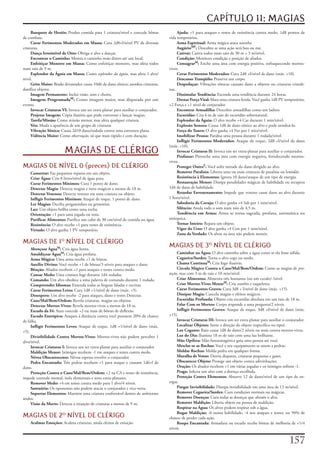 CAPÍTULO 11: MAGIAS
     Banquete de Heróis:	Produz	comida	para	1	criatura/nível	e	concede	bônus	            Ajuda:	+1	para	ataques	e	testes	de	resistência	contra	medo,	1d8	pontos	de	
de	combate.                                                                         vida	temporários.
     Curar Ferimentos Moderados em Massa:	Cura	2d8+l/nível	PV	de	diversas	               Arma Espiritual:	Arma	mágica	ataca	sozinha
criaturas.                                                                               AugúrioMF:	Descobre	se	uma	ação	será	boa	ou	má.
     Dança Irresistível de Otto:	Obriga	o	alvo	a	dançar.                                 Cativar:	Cativa	todos	num	raio	de	30	m	+	3	m/nível.
     Encontrar o Caminho:	Mostra	o	caminho	mais	direto	até	um	local.                     Condição:	Monitora	condição	e	posição	de	aliados.
     Enfeitiçar Monstro em Massa:	Como	enfeitiçar	monstro,	mas	afeta	todos	              ConsagrarM:	Enche	uma	área	com	energia	positiva,	enfraquecendo	mortos-
num	raio	de	9	m.                                                                    vivos.
     Esplendor da Águia em Massa:	Como	esplendor da águia,	mas	afeta	1	alvo/             Corar Ferimentos Moderados:	Cura	2d8	+l/nível	de	dano	(máx.	+10).
nível.                                                                                   Descanso Tranqüilo:	Preserva	um	corpo.
     Grito Maior:	Brado	devastador	causa	10d6	de	dano	sônico;	atordoa	criaturas,	        Despedaçar:	Vibrações	sônicas	causam	dano	a	objetos	ou	criaturas	cristali-
danifica	objetos.                                                                   nas.
     Imagem Permanente:	Inclui	visão,	som	e	cheiro.                                      Dissimular Tendência:	Esconde	uma	tendência	durante	24	horas.
     Imagem ProgramadaM:	Como	imagem	maior,	mas	disparada	por	um	                        Drenar Força Vital:	Mata	uma	criatura	ferida.	Você	ganha	1d8	PV	temporários,	
evento.                                                                             +2	Força	e	+1	nível	de	conjurador.
     Invocar Criaturas VI:	Invoca	um	ser	extra-planar	para	auxiliar	o	conjurador.        Encontrar Armadilha:	Descobre	armadilhas	como	um	ladino.
     Projetar Imagem:	Cópia	ilusória	que	pode	conversar	e	lançar	magias.                 Escuridão:	Cria	6	m	de	raio	de	escuridão	sobrenatural.
     Tarefa/Missão:	Como	missão	menor,	mas	afeta	qualquer	criatura.                      Esplendor da Águia:	O	alvo	recebe	+4	Car	durante	1	min/nível.
     Véu:	Muda	a	aparência	de	um	grupo	de	criaturas                                      Explosão Sonora:	Causa	1d8	de	dano	sônico	ao	alvo	e	pode	atordoá-lo.
     Vibração Sônica:	Causa	2d10	dano/rodada	contra	uma	estrutura	plana.                 Força do Touro:	O	alvo	ganha	+4	For	por	1	min/nível.
     Vidência Maior:	Como	observação,	só	que	mais	rápido	e	com	duração.                  Imobilizar Pessoa:	Paralisa	uma	pessoa	durante	1	rodada/nível.
                                                                                         Infligir Ferimentos Moderados:	Ataque	de	toque,	2d8	+l/nível	de	dano	
                                                                                    (máx.	+10).
                        MAGIAS DE CLÉRIGO                                                Invocar Criaturas II:	Invoca	um	ser	extra-planar	para	auxiliar	o	conjurador.
                                                                                         Profanar:	Preenche	uma	área	com	energia	negativa,	fortalecendo	mortos-
                                                                                    vivos.
MAGIAS DE NÍVEL 0 (preces) DE CLÉRIGO                                                    Proteger OutroF:	Você	sofre	metade	do	dano	dirigido	ao	alvo.
    Consertar:	Faz	pequenos	reparos	em	um	objeto.                                        Remover Paralisia:	Liberta	uma	ou	mais	criaturas	de	paralisia	ou	lentidão.
    Criar Água:	Cria	8	litros/nível	de	água	pura.                                        Resistência à Elementos:	Ignora	10	dano/ataque	de	um	tipo	de	energia.
    Curar Ferimentos Mínimos:	Cura	1	ponto	de	dano.                                      Restauração Menor:	Dissipa	penalidades	mágicas	de	habilidade	ou	recupera	
    Detectar Magia:	Detecta	magias	e	itens	mágicos	a	menos	de	18	m.                 1d4	de	dano	de	habilidade.
    Detectar Venenos:	Detecta	veneno	em	uma	criatura	ou	objeto.                          Retardar Envenenamento:	Impede	que	veneno	cause	dano	ao	alvo	durante	
    Infligir Ferimentos Mínimos:	Ataque	de	toque,	1	ponto	de	dano.                  1	hora/nível.
    Ler Magias:	Decifra	pergaminhos	ou	grimórios.                                        Sabedoria da Coruja:	O	alvo	ganha	+4	Sab	por	1	min/nível.
    Luz:	Um	objeto	brilha	como	uma	tocha.                                                Silêncio:	Anula	todo	o	som	num	raio	de	4,5	m.
    Orientação:	+1	para	uma	jogada	ou	teste.                                             Tendência em Arma:	Arma	se	torna	sagrada,	profana,	axiomática	ou	
    Purificar Alimentos:	Purifica	um	cubo	de	30	cm/nível	de	comida	ou	água.         anárquica.
    Resistência:	O	alvo	recebe	+1	para	testes	de	resistência.                            Tornar Inteiro:	Repara	um	objeto.
    Virtude:	O	alvo	ganha	1	PV	temporário.                                               Vigor do Urso:	O	alvo	ganha	+4	Con	por	1	min/nível.
                                                                                         Zona da Verdade:	Os	alvos	na	área	não	podem	mentir.
MAGIAS DE 1 NÍVEL DE CLÉRIGO
     Abençoar ÁguaM:	Cria	água	benta.
                                                                                    MAGIAS DE 3 NÍVEL DE CLÉRIGO
     Amaldiçoar ÁguaM:	Cria	água	profana.                                                Caminhar na Água:	O	alvo	caminha	sobre	a	água	como	se	ela	fosse	sólida.
     Arma Mágica:	Uma	arma	recebe	+1	de	bônus.                                           Cegueira/Surdez:	Torna	o	alvo	cego	ou	surdo.
     Auxílio Divino:	Você	recebe	+1	de	bônus/3	níveis	para	ataques	e	dano.               Chama ContinuaM:	Cria	fogo	ilusório.
     Bênção:	Aliados	recebem	+1	para	ataques	e	testes	contra	medo.                       Circulo Mágico Contra o Caos/Mal/Bem/Ordem:	Como	as	magias	de	pro-
     Causar Medo:	Uma	criatura	foge	durante	1d4	rodadas.                            teção,	mas	com	3	m	de	raio	e	10	min/nível.
     Comando:	Um	alvo	obedece	a	uma	palavra	de	comando	durante	1	rodada.                 Criar Alimentos:	Alimenta	três	humanos	(ou	um	cavalo)	/nível.
     Compreender Idiomas:	Entenda	todas	as	línguas	faladas	e	escritas.                   Criar Mortos-Vivos MenorM:	Cria	zumbis	e	esqueletos.
     Curar Ferimentos Leves:	Cura	1d8	+1/nível	de	dano	(máx.	+5).                        Curar Ferimentos Graves:	Cura	3d8	+	l/nível	de	dano	(máx.	+15).
     Desespero:	Um	alvo	recebe	-2	para	ataques,	dano	e	testes	Detectar.                  Dissipar Magia:	Cancela	magias	e	efeitos	mágicos.
     Caos/Mal/Bem/Ordem:	Revela	criaturas,	magias	ou	objetos.                            Escuridão Profunda:	Objeto	cria	escuridão	absoluta	em	um	raio	de	18	m.
     Detectar Mortos-Vivos:	Revela	mortos-vivos	a	menos	de	18	m.                         Falar Com os Mortos:	Corpo	responde	a	uma	pergunta/2	níveis.
     Escudo da Fé:	Aura	concede	+2	ou	mais	de	bônus	de	deflexão.                         Infligir Ferimentos Graves:	Ataque	de	toque,	3d8	+l/nível	de	dano	(máx.	
     Escudo Entrópico:	Ataques	à	distância	contra	você	possuem	20%	de	chance	       +15).
de	falha.                                                                                Invocar Criaturas III:	Invoca	um	ser	extra-planar	para	auxiliar	o	conjurador.
     Infligir Ferimentos Leves:	Ataque	de	toque,	1d8	+1/nível	de	dano	(máx.	             Localizar Objetos:	Sente	a	direção	do	objeto	(especifico	ou	tipo).
+5).                                                                                     Luz Cegante:	Raio	causa	1d8	de	dano/2	níveis	ou	mais	contra	mortos-vivos.
     Divisibilidade Contra Mortos-Vivos:	Mortos-vivos	não	podem	perceber	1	              Luz do Dia:	Ilumina	18	m	de	raio	com	uma	luz	brilhante.
alvo/nível.                                                                              Mão Opífera:	Mão	fantasmagórica	guia	uma	pessoa	até	você.
     Invocar Criaturas I:	Invoca	um	ser	extra-planar	para	auxiliar	o	conjurador          Mesclar-se as Rochas:	Você	e	seu	equipamento	se	unem	a	pedras.
     Maldição Menor:	Inimigos	recebem	-1	em	ataques	e	testes	contra	medo.                Moldar Rochas:	Molda	pedra	em	qualquer	forma.
     Névoa Obscurescente:	Névoa	espessa	envolve	o	conjurador                             Muralha de Vento:	Desvia	disparos,	criaturas	pequenas	e	gases.
     Pedra Encantada:	Três	pedras	recebem	+1	para	ataque	e	causam	1d6+l	de	              Obscurecer Objeto:	Protege	um	objeto	contra	adivinhações.
dano.                                                                                    Oração:	Os	abados	recebem	+1	em	várias	jogadas	e	os	inimigos	sofrem	-1.
     Proteção Contra o Caos/Mal/Bem/Ordem:	+2	na	CA	e	testes	de	resistência,	            Praga:	Infecta	um	alvo	com	a	doença	escolhida.
impede	controle	mental,	isola	elementais	e	seres	extra-planares.                         Proteção Contra Elementos:	Absorve	12	de	dano/nível	de	um	tipo	de	en-
     Remover Medo:	+4	em	testes	contra	medo	para	1	alvo/4	níveis.                   ergia.
     Santuário:	Os	oponentes	não	podem	atacar	o	conjurador	e	vice-versa.                 Purgar Invisibilidade:	Dissipa	invisibilidade	em	uma	área	de	13	m/nível.
     Suportar Elementos:	Mantém	uma	criatura	confortável	dentro	de	ambientes	            Remover Cegueira/Surdez:	Cura	condições	normais	ou	mágicas.
áridos.                                                                                  Remover Doenças:	Cura	todas	as	doenças	que	afetam	o	alvo.
     Visão da Morte:	Detecta	a	situação	de	criaturas	a	menos	de	9	m.                     Remover Maldição:	Liberta	objeto	ou	pessoa	de	maldição.
                                                                                         Respirar na Água:	Os	alvos	podem	respirar	sob	a	água.
                                                                                         Rogar Maldição:	-6	numa	habilidade;	-4	nos	ataques	e	testes;	ou	50%	de	
MAGIAS DE 2 NÍVEL DE CLÉRIGO                                                       chance	de	perder	cada	ação.
    Acalmar Emoções:	Acalma	criaturas,	anula	efeitos	de	emoção.                          Roupa Encantada:	Armadura	ou	escudo	recebe	bônus	de	melhoria	de	+1/4	
                                                                                    níveis.


                                                                                                                                                            17
 