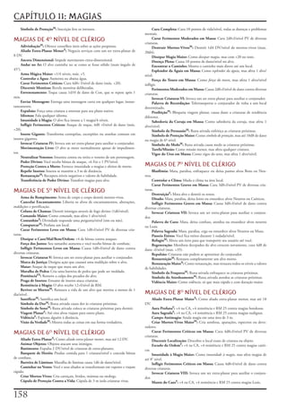 CAPÍTULO 11: MAGIAS
    Símbolo de ProteçãoM:	Inscrição	fere	os	intrusos.                                    Cura Completa:	Cura	10	pontos	de	vida/nível,	todas	as	doenças	e	problemas	
                                                                                    mentais.
MAGIAS DE 4 NÍVEL DE CLÉRIGO                                                            Curar Ferimentos Moderados em Massa:	Cura	2d8+l/nível	PV	de	diversas	
                                                                                    criaturas.
     AdivinhaçãoM:	Oferece	conselhos	úteis	sobre	as	ações	propostas.                     Destruir Mortos-VivosM:	Destrói	1d4	DV/nível	de	mortos-vivos	(max.	
     Aliado Extra-Planar MenorX:	Negocia	serviços	com	um	ser	extra-planar	de	       20d4).
8	DV.                                                                                    Dissipar Magia Maior:	Como	dissipar magia,	mas	com	+20	no	teste.
     Ancora Dimensional:	Impede	movimento	extra-dimensional.                             Doença Plena:	Causa	10	pontos	de	dano/nível	no	alvo.
     Andar no Ar:	O	alvo	caminha	no	ar	como	se	fosse	sólido	(num	ângulo	de	              Encontrar o Caminho:	Mostra	o	caminho	mais	direto	até	um	local.
45°).                                                                                    Esplendor da Águia em Massa:	Como	esplendor da águia,	mas	afeta	1	alvo/
     Arma Mágica Maior:	+1/4	níveis,	máx.	+5.                                       nível.
     Controlar a Água:	Aumenta	ou	abaixa	água.                                           Força do Touro em Massa:	Como	força do touro,	mas	afeta	1	alvo/nível	
     Curar Ferimentos Críticos:	Cura	4d8+	l/nível	de	dano	(máx.	+20).               infligir.
     Discernir Mentiras:	Revela	mentiras	deliberadas.                                    Ferimentos Moderados em Massa:	Causa	2d8+l/nível	de	dano	contra	diversas	
     Envenenamento:	Toque	causa	1d10	de	dano	de	Con,	que	se	repete	após	1	          criaturas.
min.                                                                                     Invocar Criaturas VI:	Invoca	um	ser	extra-planar	para	auxiliar	o	conjurador.
     Enviar Mensagem:	Entrega	uma	mensagem	curta	em	qualquer	lugar,	instan-              Palavra de Recordação:	Teletransporta	o	conjurador	de	volta	a	um	local	
taneamente.                                                                         determinado.
     Expulsão:	Força	uma	criatura	a	retornar	para	seu	plano	nativo.                      ProibiçãoM:	Bloqueia	viagem	planar,	causa	dano	a	criaturas	de	tendência	
     Idiomas:	Fala	qualquer	idioma.                                                 diferente.
     Imunidade à Magia:	O	alvo	fica	imune	a	1	magia/4	níveis.                            Sabedoria da Coruja em Massa:	Como	sabedoria	da	coruja,	mas	afeta	1	
     Infligir Ferimentos Críticos:	Ataque	de	toque,	4d8	+l/nível	de	dano	(máx.	     alvo/nível.
+20).                                                                                    Símbolo da PersuasãoM:	Runa	ativada	enfeitiça	as	criaturas	próximas.
     Inseto Gigante:	Transforma	centopéias,	escorpiões	ou	aranhas	comuns	em	             Símbolo de Proteção Maior:	Como	símbolo de proteção,	mas	até	10d8	de	dano	
insetos	gigantes.                                                                   ou	magia	de	6º	nível.
     Invocar Criaturas IV:	Invoca	um	ser	extra-planar	para	auxiliar	o	conjurador.        Símbolo do MedoM:	Runa	ativada	causa	medo	as	criaturas	próximas.
     Movimentação Livre:	O	alvo	se	move	normalmente	apesar	de	impedimen-                 Tarefa/Missão:	Como	missão	menor,	mas	afeta	qualquer	criatura.
tos.                                                                                     Vigor do Urso em Massa:	Como	vigor	do	urso,	mas	afeta	1	alvo/nível.
     Neutralizar Venenos:	Imuniza	contra	ou	retira	o	veneno	de	um	personagem.
     Poder Divino:	Você	recebe	bônus	de	ataque,	+6	For	e	1	PV/nível.
     Proteção Contra a Morte:	Fornece	imunidade	a	magias	e	efeitos	de	morte.        MAGIAS DE 7 NÍVEL DE CLÉRIGO
     Repelir Insetos:	Insetos	se	mantêm	a	3	m	de	distância.                                 Blasfêmia:	Mata,	paralisa,	enfraquece	ou	deixa	pasmo	alvos	Bons	ou	Neu-
     RestauraçãoM:	Recupera	níveis	negativos	e	valores	de	habilidade.               tros.
     Transferência de Poder Divino:	Transfere	magias	para	alvo.                          Controlar o Clima:	Muda	o	clima	na	área	local.
                                                                                         Curar Ferimentos Graves em Massa:	Cura	3d8+l/nível	PV	de	diversas	cria-
MAGIAS DE 5 NÍVEL DE CLÉRIGO                                                       turas.
                                                                                         DestruiçãoF:	Mata	alvo	e	destrói	os	restos.
     Arma do Rompimento:	Arma	de	corpo	a	corpo	destrói	mortos-vivos.                     Ditado:	Mata,	paralisa,	deixa	lento	ou	ensurdece	alvos	Neutros	ou	Caóticos.
     Cancelar Encantamento:	Liberta	os	alvos	de	encantamentos,	alterações,	              Infligir Ferimentos Graves em Massa:	Causa	3d8+l/nível	de	dano	contra	
maldições	e	petrificação.                                                           diversas	criaturas.
     Coluna de Chamas:	Destrói	inimigos	através	de	fogo	divino	(1d6/nível).              Invocar Criaturas VII:	Invoca	um	ser	extra-planar	para	auxiliar	o	conjura-
     Comando Maior:	Como	comando,	mas	afeta	1	alvo/nível.                           dor.
     ComunhãoX:	Divindade	responde	uma	pergunta/nível	(sim	ou	não).                      Palavra do Caos:	Mata,	deixa	confuso,	atordoa	ou	ensurdece	alvos	neutros	
     ConspurcarM:	Profana	um	local.                                                 ou	Leais.
     Curar Ferimentos Leves em Massa:	Cura	1d8+l/nível	PV	de	diversas	cria-              Palavra Sagrada:	Mata,	paralisa,	cega	ou	ensurdece	alvos	Neutros	ou	Maus.
turas.                                                                                   Passeio Etéreo:	Você	fica	etéreo	durante	1	rodada/nível.
     Dissipar o Caos/Mal/Bem/Ordem:	+4	de	bônus	contra	ataques.                          RefugioM:	Altera	um	item	para	que	transporte	seu	usuário	até	você.
     Força dos Justos:	Seu	tamanho	aumenta	e	você	recebe	bônus	de	combate.               Regeneração:	Membros	decepados	do	alvo	crescem	novamente,	cura	4d8	de	
     Infligir Ferimentos Leves em Massa:	Causa	1d8+l/nível	de	dano	contra	          dano	+l/nível	(max.	+35).
diversas	criaturas.                                                                      Repulsão:	Criaturas	não	podem	se	aproximar	do	conjurador.
     Invocar Criaturas V:	Invoca	um	ser	extra-planar	para	auxiliar	o	conjurador.         RessurreiçãoM:	Restaura	completamente	um	alvo	morto.
     Marca da Justiça:	Designa	ação	que	causará	uma	maldição	sobre	o	alvo.               Restauração MaiorX:	Como	restauração,	mas	restaura	todos	os	níveis	a	valores	
     Matar:	Ataque	de	toque	que	mata	um	alvo.                                       de	habilidades.
     Muralha de Pedra:	Cria	uma	barreira	de	pedra	que	pode	ser	moldada.                  Símbolo da FraquezaM:	Runa	ativada	enfraquece	as	criaturas	próximas.
     PenitênciaFX:	Remove	a	culpa	dos	pecados	do	alvo.                                   Símbolo do AtordoamentoM:	Runa	ativada	atordoa	as	criaturas	próximas.
     Praga de Insetos:	Enxame	de	insetos	ataca	criaturas.                                Vidência Maior:	Como	vidência,	só	que	mais	rápido	e	com	duração	maior.
     Resistência à Magia:	O	alvo	recebe	12+l/nível	de	RM.
     Reviver os MortosM:	Restaura	a	vida	de	um	alvo	que	morreu	a	menos	de	1	
dia/nível.                                                                          MAGIAS DE 8 NÍVEL DE CLÉRIGO
     SantificarM:	Santifica	um	local.                                                       Aliado Extra-Planar MaiorX:	Como	aliado	extra-planar	menor,	mas	até	18	
     Símbolo da DorM:	Runa	ativada	causa	dor	às	criaturas	próximas.                 DV.
     Símbolo do SonoM:	Runa	ativada	coloca	as	criaturas	próximas	para	dormir.            Aura ProfanaF:	+4	na	CA,	+4	resistência	e	RM	25	contra	magias	bondosas.
     Viagem PlanarF:	Até	oito	alvos	viajam	para	outro	plano.                             Aura SagradaF:	+4	na	CA,	+4	resistência	e	RM	25	contra	magias	malignas.
     VidênciaF:	Espiona	alguém	à	distância.                                              Campo Antimagia:	Anula	magia	em	uma	área	de	3	m.
     Visão da VerdadeM:	Mostra	todas	as	coisas	em	sua	forma	verdadeira.                  Criar Mortos-Vivos MaiorM:	Cria	sombras,	aparações,	espectros	ou	devo-
                                                                                    radores.
MAGIAS DE 6 NÍVEL DE CLÉRIGO                                                            Curar Ferimentos Críticos em Massa:	Cura	4d8+l/nível	PV	de	diversas	
                                                                                    criaturas.
     Aliado Extra-PlanarX:	Como	aliado extra-planar menor,	mas	até	12	DV.                Discernir Localização:	Descobre	o	local	exato	de	criatura	ou	objeto.
     Animar Objetos:	Objetos	atacam	seus	inimigos.                                       Escudo da OrdemF:	+4	na	CA,	+4	resistência	e	RM	25	contra	magias	caóti-
     Banimento:	Expulsa	2	DV/nível	de	criaturas	de	extra-planares.                  cas.
     Banquete de Heróis:	Produz	comida	para	1	criatura/nível	e	concede	bônus	            Imunidade à Magia Maior:	Como	imunidade à magia,	mas	afeta	magias	de	
de	combate.                                                                         até	8°	nível.
     Barreira de Lâminas:	Muralha	de	lâminas	causa	1d6	de	dano/nível.                    Infligir Ferimentos Críticos em Massa:	Causa	4d8+l/nível	de	dano	contra	
     Caminhar no Vento:	Você	e	seus	aliados	se	transformam	em	vapores	e	viajam	     diversas	criaturas.
rápido.                                                                                  Invocar Criaturas VIII:	Invoca	um	ser	extra-planar	para	auxiliar	o	conjura-
     Criar Mortos-Vivos:	Cria	carniçais,	lívidos,	múmias	ou	mohrgs.                 dor.
     Cúpula de Proteção Contra a Vida:	Cúpula	de	3	m	isola	criaturas	vivas.              Manto do CaosF:	+4	na	CA,	+4	resistência	e	RM	25	contra	magias	Leais.


1
 