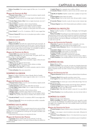 CAPÍTULO 11: MAGIAS
    Poderes Concedidos:	Você	conjura	magias	do	Mau	com	+1	no	nível	de	                        3 Ampliar Plantas:	Faz	a	vegetação	crescer,	melhora	colheitas.
conjurador.                                                                                   4 Comandar Plantas:	Comande	as	ações	de	uma	ou	mais	criaturas	tipo	
                                                                                         planta.
Magias do Domínio do Mal                                                                      5 Muralha de Espinhos:	Espinhos	causam	dano	a	qualquer	um	que	tente	
      1 Proteção Contra o Bem:	+2	na	CA	e	testes	de	resistência,	impede	controle	        atravessar.
mental,	isola	elementais	e	seres	planares.                                                    6 Repelir Madeira:	Afasta	objetos	de	madeira.
      2 ProfanarM:	Preenche	uma	área	com	energia	negativa,	fortalecendo	mortos-               7 Animar Plantas:	Uma	ou	mais	árvores	criam	vida	para	ajudar	o	conjura-
vivos.                                                                                   dor.
      3 Circulo Mágico Contra o Bem:	Como	as	magias	de	proteção,	mas	com	3	                   8 Controlar Plantas:	Controle	as	ações	de	uma	ou	mais	criaturas	tipo	
m	de	raio	e	10	min/nível.                                                                planta.
      4 Nuvem Profana:	Causa	dano	e	adoece	criaturas	bondosas.                                9 Homens Vegetais:	Invoca	1d4+2	homens	planta	para	auxiliarem	o	conjura-
      5 Dissipar o Bem:	+4	de	bônus	contra	ataques	de	criaturas	bondosas.                dor.
      6 Criar Mortos-VivosM:	Cria	carniçais,	lívidos,	múmias	ou	mohrgs.

tros.
      7 Blasfêmia:	Mata,	paralisa,	enfraquece	ou	deixa	pasmo	alvos	bons	ou	neu-
                                                                                         DOMÍNIO DA PROTEÇÃO
      8 Aura ProfanaF:	+4	na	CA,	+4	resistência	e	RM	25	contra	magias	bom	                    Deuses:	Corellon	Larethian,	St.	Cuthbert,	Fharlanghn,	Garl	Glittergold,	
dosas.                                                                                   Moradin,	Yondalla.
      9 Invocar Criaturas IX*:	Invoca	um	ser	extra-planar	para	auxiliar	o	conjura-            Poderes Concedidos:	Você	pode	gerar	um	escudo	de	proteção,	uma	habilidade	
dor.                                                                                     sobrenatural	que	concede	ao	alvo	tocado	um	bônus	de	resistência	no	próximo	teste	
    *	Somente	como	magia	do	mal.                                                         de	resistência	igual	ao	seu	nível	de	clérigo.	Ativar	este	poder	usa	uma	ação	padrão.	
                                                                                         O	escudo	de	proteção	é	um	efeito	de	abjuração,	com	duração	de	1	hora,	que	pode	
DOMÍNIO DA MORTE                                                                         ser	usado	uma	vez	por	dia.

    Deuses:	Nerull,	Wee	Jas.                                                             Magias do Domínio da Proteção
    Poderes Concedidos:	Você	pode	usar	o	toque	da	morte	uma	vez	por	dia-,	ele	               1 Santuário:	Os	oponentes	não	podem	atacar	o	conjurador	e	vice-versa.
é	uma	habilidade	sobrenatural	que	gera	um	efeito	de	morte.	É	preciso	realizar	um	            2 Proteger OutroF:	Você	sofre	metade	do	dano	dirigido	ao	alvo.
ataque	de	toque	corporal	contra	uma	criatura	viva	(usando	as	regras	para	magias	de	          3 Proteção Contra Elementos:	Absorve	12	de	dano/nível	de	um	tipo	de	
toque).	Caso	acerte,	jogue	1d6	por	nível	de	clérigo.	Se	o	total	igualar	ou	superar	os	   energia.
pontos	de	vida	do	alvo,	ele	morre	(sem	testes	de	resistência).                               4 Imunidade à Magia:	O	alvo	fica	imune	a	uma	magia/4	níveis.
                                                                                             5 Resistência à Magia:	O	alvo	recebe	12+	l/nível	de	RS.
Magias do Domínio da Morte                                                                   6 Campo Antimagia:	Anula	magia	em	uma	área	de	3	m.
     1 Causar Medo:	Uma	criatura	foge	durante	1d4	rodadas.                                   7 Repulsão:	Criaturas	não	podem	se	aproximar	do	conjurador.
     2 Drenar Força Vital:	Mata	uma	criatura	ferida.	Você	ganha	1d8	PV	tem-                  8 Limpar a Mente:	O	alvo	é	imune	a	magias	mentais/emocionais	e	vidência.
porários,	+2	For	e	+1	nível	de	conjurador.                                                   9 Esfera Prismática:	Como	muralha	prismática,	mas	cerca	você	por	todos	os	
     3 Criar Mortos-Vivos MenorM:	Cria	zumbis	e	esqueletos.                              lados.
     4 Proteção Contra a Morte:	Fornece	imunidade	a	magias	e	efeitos	de	morte	
e	efeitos	de	energia	negativa.
     5 Matar:	Ataque	de	toque	que	mata	um	alvo.                                          DOMÍNIO DO SOL
     6 Criar Mortos-VivosM:	Cria	carniçais,	lívidos,	múmias	ou	mohrgs.                        Deuses:	Ehlonna,	Pelor.
     7 DestruiçãoF:	Mata	alvo	e	destrói	os	restos.                                            Poderes Concedidos:	Uma	vez	por	dia,	você	pode	usar	a	Expulsão	Aprimorada	
     8 Criar Mortos-Vivos MaiorM:	Cria	sombras,	aparações,	espectros	e	devora-           contra	mortos-vivos	no	lugar	de	uma	Expulsão	comum.	A	Expulsão	Aprimorada	é	
dores.                                                                                   idêntica	à	Expulsão	normal,	mas	todos	os	mortos-vivos	que	seriam	expulsos,	serão	
     9 Grito da Banshee:	Mata	uma	criatura/nível.                                        destruídos.

DOMÍNIO DA ORDEM                                                                         Magias do Domínio do Sol
                                                                                              1 Suportar Elementos:	Mantêm	uma	criatura	confortável	dentro	de	ambientes	
    Deuses:	St.	Cuthbert,	Heironeous,	Hextor,	Moradin,	Wee	Jas,	Yondalla.                áridos.
    Poderes Concedidos:	Você	conjura	magias	da	ordem	com	+1	no	nível	de	                      2 Esquentar Metal:	Metal	aquecido	causa	dano	a	quem	o	loca.
conjurador.                                                                                   3 Luz Cegante:	Raio	causa	1d8	de	dano/2	níveis	ou	mais	contra	mortos-vi-
                                                                                         vos.
Magias do Domínio da Ordem                                                                    4 Escudo do Fogo:	As	criaturas	que	o	atacam	sofrem	dano	de	fogo.	Você	está	
     1 Proteção Contra o Caos:	+2	na	CA	e	testes	de	resistência,	impede	controle	        protegido	de	frio	ou	calor.
mental,	isola	elementais	e	seres	planares.                                                    5 Coluna de Chamas:	Destrói	inimigos	através	de	fogo	divino	(1d6/nível).
     2 Acalmar Emoções:	Acalma	criaturas,	anula	efeitos	de	emoção.                            6 Semente de Fogo:	Bolotas	e	bagas	se	tornam	granadas	e	bombas.
     3 Círculo Mágico Contra o Caos:	Como	as	magias	de	proteção,	mas	com	3	                   7 Raio de Sol:	Luz	cega	e	causa	4d6	de	dano.
m	de	raio	e	10	min/nível.                                                                     8 Explosão Solar:	Cega	todos	que	estejam	a	menos	de	3	m,	causa	6d6	de	
     4 Cólera da Ordem:	Causa	dano	e	distrai	criaturas	caóticas.                         dano.
     5 Dissipar o Caos:	+4	de	bônus	contra	ataques	de	criaturas	caóticas.                     9 Esfera Prismática:	Como	muralha	prismática,	mas	cerca	você	por	todos	os	
     6 Imobilizar Monstro:	Como	imobilizar	pessoa,	mas	com	qualquer	criatura.            lados.
     7 Ditado:	Mata,	paralisa,	deixa	lento	ou	ensurdece	alvos	neutros	ou	Caóti-
cos.
     8 Escudo da OrdemF:	+4	na	CA,	+4	resistência	e	RM	25	contra	magias	caóti-           DOMÍNIO DA SORTE
cas.                                                                                         Deuses:	Fharlanghn,	Kord,	Olidammara.
     9 Invocar Criaturas IX*:	Invoca	um	extra-planar	para	auxiliar	o	conjurador.             Poderes Concedidos:	Você	adquire	o	poder	da	boa	sorte,	que	pode	ser	usado	
    *	Somente	como	magia	da	ordem.                                                       uma	vez	por	dia.	Esta	habilidade	extraordinária	lhe	permite	realizar	novamente	
                                                                                         uma	jogada.	Você	é	obrigado	a	ficar	com	o	novo	resultado,	mesmo	se	este	for	pior	
DOMÍNIO DAS PLANTAS                                                                      que	o	resultado	original.
    Deuses:	Ehlonna,	Obad-Hai.
    Poderes Concedidos:	Fascina	ou	comanda	criaturas	da	terra	como	um	clérigo	
                                                                                         Magias do Domínio da Sorte
                                                                                              1 Escudo Entrópico:	Ataques	à	distância	contra	você	possuem	20%	de	chance	
maligno	usaria	Fascinar.	Essa	habilidade	pode	ser	usada	uma	quantidade	de	vezes	
                                                                                         de	falha.
equivalente	a	3+	seu	modificador	de	Carisma	por	dia.	Este	poder	concedido	é	uma	
                                                                                              2 Ajuda:	+1	para	ataques	e	testes	de	resistência	contra	medo,	1d8	pontos	de	
habilidade	sobrenatural.
                                                                                         vida	temporários.
    Conhecimento	(natureza)	passa	a	ser	uma	perícia	de	classe.
                                                                                              3 Proteção Contra Elementos:	Absorve	12	de	dano/nível	de	um	tipo	de	
                                                                                         energia.
Magias do Domínio das Plantas                                                                 4 Movimentação Livre:	O	alvo	se	move	normalmente	apesar	de	impedimen-
    1 Constrição:	Plantas	enredam	todos	em	um	circulo	de	12	m	de	raio
                                                                                         tos.
    2 Pele de Árvore:	Concede	+2	(ou	mais)	de	bônus	de	bônus	de	melhoria	na	
armadura	natural.


                                                                                                                                                                    11
 