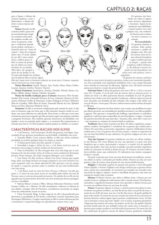 CAPÍTULO 2: RAÇAS
para	o	Aquan,	o	idioma	das	                                                                                                                              Os	 gnomos	 são	 bem-
criaturas	aquáticas,	e	para	o	                                                                                                                     vindos	em	todos	os	lugares	
Subterrâneo,	o	idioma	dos	                                                                                                                         como	técnicos,	alquimistas	
drows	e	outras	criaturas	sub-                                                                                                                       e	inventores.	Apesar	da	de-
terrâneas.                                                                                                                                          manda	por	suas	habilidades,	
      Nomes:	Quando	um	elfo	                                                                                                                       a	maioria	prefere	viver	entre	
se	declara	adulto,	quase	sem-                                                                                                                   a	própria	raça,	em	confortá-
pre	uma	década	após	atingir	                                                                                                                          veis	buracos	sob	as	colinas,	
seu	centésimo	aniversário,	                                                                                                                              em	meio	à	natureza	e	os	
ele	também	escolhe	um	                                                                                                                                   animais.
nome.	Se	quiserem,	todos	                                                                                                                                     Personalidade:
que	o	conheciam	quando	                                                                                                                                  Os	gnomos	adoram	os	
jovem	podem	continuar	a	                                                                                                                                 animais,	 belas	 pedras	
chamá-lo	pelo	seu	“nome	de	                                                                                                                              preciosas	 e	 piadas	 de	
criança”	–	talvez	ele	se	importe,	  Humano                 Meio-Elfo                     Elfo                                                            qualquer	tipo.	Eles	têm	
talvez	não.	O	nome	adulto	                                                                                                                              um	enorme	senso	de	hu-
de	um	elfo	é	uma	criação	                                                                                                                               mor,	adoram	brincadeiras	
única,	embora	possa	re-                                                                                                                                e	jogos	e	também	apreciam	
fletir	os	nomes	de	pessoas	                                                                                                                           os	truques	–	quanto	mais	
que	ele	admira	ou	outros	                                                                                                                         complexos,	melhor.	Felizmen-
membros	de	sua	família.	                                                                                                                          te,	eles	dedicam	o	mesmo	em-
Além	disso,	ele	carregará	o	                                                                                                                   penho	em	suas	brincadeiras	e	em	
nome	de	sua	família	ou	clã.	                                                                                                                outras	artes	mais	práticas,	como	a	
Os	nomes	das	famílias	são	combina-                                                                                                        engenharia.
ções	de	palavras	élficas	comuns;	alguns	                                                                                                     Os	gnomos	são	curiosos	e	preferem	
elfos	que	viajam	entre	os	humanos	traduzem	seu	nome	para	o	Comum,	enquanto	              descobrir	as	coisas	através	da	própria	experiência,	muitas	vezes	cometendo	imprudên-
outros	conservam	sua	versão	original.                                                    cias.	Essa	curiosidade	criou	engenheiros	habilidosos	entre	a	raça,	sempre	buscando	
      Nomes Masculinos: Aramil,	Alanian,	Aust,	Enialis,	Heian,	Himo,	Ivellios,	          novos	métodos	de	construção	ou	fabricação.	Algumas	vezes,	eles	fazem	travessuras	
Laucian,	Quarion,	Soveliss,	Thamior,	Tharivol.                                           apenas	para	observar	a	reação	das	pessoas	afetadas.
      Nomes Femininos: Anastrianna,	Antinua,	Drusilia,	Felosial,	Ielenia,	Lia,	                Descrição Física: A	altura	dos	gnomos	varia	entre	1,00	m	e	1,20	m	e	seu	peso	
Mialee,	Qillthe,	Silaqui,	Vedania,	Valanthe,	Xanaphia.                                   entre	20	e	23	quilos.	A	cor	da	pele	varia	do	moreno	claro	ao	marrom	escuro,	os	
      Nomes de Família (tradução para o Comum): Amastacia	(Flor	Estrela),	               cabelos	são	claros	e	os	olhos	apresentam	diversas	tonalidades	de	azul.	Os	gnomos	
Amakiir	(Flor	Gema),	Galanodel	(Sussurro	da	Lua),	Galamion	(Sussurro	de	Dia-             preferem	usar	a	barba	curta,	bem	aparada.	Geralmente,	utilizam	roupas	em	tons	da	
mante),	Holimion	(Galho	de	Diamante),	Liadon	(Folhagem	de	Prata),	Meliamne	              terra,	decoradas	com	bordados	de	jóias	refinadas.	Eles	atingem	a	fase	adulta	com	
(Raiz	de	Carvalho),	Nàilo	(Brisa	da	Noite),	Siannodel	(Riacho	da	Lua),	Ilphukiir	        cerca	de	40	anos	e	vivem	quase	350	anos,	embora	muitos	anciões	tenham	alcançado	
(Gema	em	Flor),	Xiloscient	(Pétala	de	Ouro).                                             os	500	anos.
      Aventuras: Os	elfos	se	aventuram	simplesmente	pela	vontade	de	viajar.	A	vida	            Relações: Os	gnomos	têm	boas	relações	com	os	anões,	que	partilham	seu	amor	
entre	os	humanos	exige	um	ritmo	que	os	elfos	detestam:	bastante	similar	no	coti-         por	objetos	preciosos,	sua	curiosidade	por	aparelhos	mecânicos	e	seu	ódio	aos	goblins	
diano,	mas	muito	diferente	em	cada	década.	Dessa	forma,	os	elfos	que	vivem	entre	        e	gigantes.	Eles	apreciam	a	companhia	dos	halflings,	especialmente	os	indivíduos	
os	humanos	procuram	ocupações	que	lhes	permitam	seguir	seus	próprios	caminhos	           agradáveis	o	suficiente	para	compartilhar	de	suas	brincadeiras	e	truques.	A	maioria	
e	peregrinar	livremente.	Eles	também	apreciam	demonstrar	sua	habilidade	com	             dos	gnomos	desconfia	das	raças	mais	altas	–	humanos,	elfos,	meio-elfos	e	meio-orcs	
espadas	e	arcos	ou	acumular	poder	mágico,	e	as	aventuras	lhes	proporcionam	os	           –	mas	raramente	se	comporta	de	maneira	hostil	ou	maliciosa.
métodos	para	fazê-lo.	Os	elfos	bondosos	também	podem	ser	rebeldes	ou	cruzados.                 Tendência: Quase	todos	os	gnomos	são	Bons.	Os	sábios,	engenheiros,	pesqui-
                                                                                         sadores,	eruditos,	investigadores	e	consultores	são	os	gnomos	que	tendem	para	a	
CARACTERÍSTICAS RACIAIS DOS ELFOS                                                        Ordem.	Por	outro	lado,	os	menestréis,	enganadores,	viajantes	e	falsificadores	de	jóias	
                                                                                         tendem	para	o	Caos.	Os	gnomos	têm	um	bom	coração	e,	mesmo	os	trapaceiros	da	
     • +2	de	Destreza,	-2	de	Constituição.	Os	elfos	são	graciosos,	mas	frágeis.	A	gra-
ciosidade	da	raça	aprimora	naturalmente	sua	furtividade	e	habilidade	com	arcos.          raça	são	mais	brincalhões	do	que	maliciosos.	Os	gnomos	malignos	são	raros,	mas	
     • Tamanho	Médio:	Como	criaturas	Médias,	os	elfos	não	sofrem	nenhuma	                aterrorizantes.
penalidade	ou	recebem	qualquer	bônus	em	relação	ao	tamanho.                                    Terra dos Gnomos: Os	gnomos	estabelecem	seus	lares	nas	colinas	verdejan-
     • O	deslocamento	básico	dos	elfos	equivale	a	9	metros.                              tes	das	florestas.	Eles	vivem	debaixo	da	terra,	mas	apreciam	o	ar	puro	com	mais	
     • Imunidade	à	magias	e	efeitos	de	sono	e	+2	de	bônus	racial	nos	testes	de	          freqüência	que	os	anões,	aproveitando	a	natureza	e	o	mundo	vivo	da	superfície	
resistência	contra	magias	ou	efeitos	similares	de	Encantamento.                          sempre	que	podem.	Suas	casas	são	bem	escondidas,	seja	pelos	métodos	engenhosos	
     • Visão	na	Penumbra:	Os	elfos	enxergam	duas	vezes	mais	longe	que	os	seres	          usados	na	construção	ou	devido	às	ilusões	da	raça.	Os	visitantes	são	bem-vindos	e	
humanos	sob	a	luz	das	estrelas,	da	lua,	de	tochas	ou	outras	condições	de	iluminação	     bem-recebidos	nessas	casas	confortáveis.	Os	indesejáveis	nem	mesmo	conseguem	
precária.	Nessas	situações,	eles	ainda	conseguem	distinguir	e	orcs	e	detalhes.           localizar	a	entrada.
     • Usar	Armas:	Os	elfos	recebem	o	talento	Usar	Arma	Comum	para	espada	                     Em	geral,	os	gnomos	que	vivem	nas	terras	dos	humanos	são	joalheiros,	mecâni-
longa,	sabre,	arco	longo	(inclusive	arco	longo	composto)	e	arco	curto	(inclusive	arco	   cos,	sábios	ou	tutores,	contratados	por	famílias	nobres.	Durante	sua	vida,	um	tutor	
curto	composto)	como	um	talento	adicional.Os	elfos	apreciam	a	arte	do	manejo	            gnomo	é	capaz	de	ensinar	várias	gerações	de	uma	mesma	família	humana.
de	espada	e	a	arquearia,	portanto	todos	os	membros	da	raça	estão	familiarizados	               Religião: A	divindade	suprema	do	panteão	dos	gnomos	é	Garl	Glittergold	
com	essas	armas.                                                                         (Ouro-Líquido),	o	Protetor	Vigilante;	seus	clérigos	ensinam	que	os	gnomos	devem	
     • +2	de	Bônus	racial	nos	testes	de	Ouvir,	Procurar	e	Observar.	Um	elfo	que	         amar	e	apoiar	suas	comunidades.	As	travessuras,	por	exemplo,	são	encaradas	como	
passar	a	1,5	metro	de	uma	porta	secreta	ou	escondida	pode	realizar	um	teste	de	          uma	forma	de	alegrar	o	espírito	e	manter	a	humildade	dos	gnomos,	não	como	um	
Procurar	como	se	estivesse	procurando	ativamente.	Os	sentidos	de	um	elfo	são	tão	        método	de	triunfar	sobre	os	demais.
aguçados	que	ele	praticamente	desenvolve	um	sexto	sentido	para	detectar	passagens	             Idiomas: O	idioma	Gnomo,	que	utiliza	o	alfabeto	Anão,	é	famoso	por	seus	
secretas	e	camufladas.                                                                   tratados	técnicos	e	catálogos	de	conhecimento	sobre	o	mundo	natural.	Os	herboristas,	
     • Idiomas	Básicos:	Comum	e	Élfico.	Idiomas	Adicionais:	Dracônico,	Gnoll,	           naturalistas	e	engenheiros	humanos	muitas	vezes	aprendem	o	idioma	Gnomo	para	
Gnomo,	Goblin,	orc	e	Silvestre.	Os	elfos	normalmente	conhecem	os	idiomas	de	             ter	acesso	aos	melhores	livros	em	suas	áreas	de	estudo.
seus	aliados	e	inimigos,	além	do	Dracônico,	normalmente	encontrado	em	antigos	                 Nomes: Os	gnomos	adoram	os	nomes	e	a	maioria	possui	meia	dúzia	ou	mais.	
tomos	de	conhecimento	arcano	ou	secreto.                                                 Conforme	um	gnomo	envelhece,	sua	mãe	lhe	dá	um	nome,	seu	pai	lhe	dá	outro,	o	
     • Classe	Favorecida:	Mago.	A	classe	mago	de	um	elfo	é	desconsiderada	para	          ancião	de	seu	clã	lhe	dá	outro,	suas	tias	e	tios	lhe	dão	outros	e	ele	ganha	apelidos	de	
determinar	as	penalidades	de	XP	devido	a	multiclasse	(consulte	Experiência	para	         quase	todo	mundo.	Os	nomes	da	raça	são	variações	dos	nomes	de	seus	ancestrais	ou	
Personagens	Multiclasse).	A	magia	é	natural	para	os	elfos	(e	muitos	afirmam	que	eles	    parentes	distantes,	embora	alguns	sejam	invenções	completamente	novas.	Ao	lidar	
a	inventaram)	e	os	guerreiros/magos	são	especialmente	comuns	entre	a	raça.               com	os	humanos	e	outras	raças	mais	“rígidas”	com	os	nomes,	os	gnomos	aprenderam	
                                                                                         a	fingir	que	têm	somente	três	nomes:	um	próprio,	um	de	clã	e	um	apelido.	Quando	
                                                                                         precisam	decidir	quais	de	seus	múltiplos	nomes	eles	usarão	entre	os	humanos,	os	
                                                          GNOMOS                         gnomos	quase	sempre	escolhem	o	mais	divertido	de	pronunciar.	Os	nomes	dos	clãs	
                                                                                         são	combinações	de	palavras	comuns	do	idioma	Gnomo,	geralmente	traduzidas	



                                                                                                                                                                           1
 