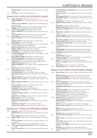 CAPÍTULO 11: MAGIAS
	        Vôo Prolongado:	O	conjurador	voa	com	deslocamento	de	12	m	e	pode	               	      Mansão Magnífica de MordenkainenF:	Cria	uma	porta	para	uma	mansão	
         marchar.                                                                               extra-dimensional.
Univ	    Permanência :	Torna	certas	magias	permanentes.                                  	      Passagem Invisível:	Cria	uma	passagem	invisível	através	de	madeira	ou	
                                                                                                pedra.
MAGIAS DE 6 NÍVEL DE FEITICEIRO E MAGO                                                  	
                                                                                         	
                                                                                                Teletransportar Objeto:	Como	teletransporte,	mas	afeta	objeto	tocado.
                                                                                                Teletransporte Maior:	Como	teletransporte,	sem	limite	de	alcance	e	nunca	
Abjur	  Campo Antimagia:	Anula	magia	em	uma	área	de	3	m.                                        erra	o	local.
	       Dissipar Magia Maior:	Como	dissipar magia,	mas	com	bônus	+20	para	               	      Viagem Planar:	Até	oito	alvos	viajam	para	outro	plano.
        o	teste.                                                                         Encan	 Imobilizar Pessoa em Massa:	Como	imobilizar pessoa,	mas	afeta	todos	até	
	       Globo de Invulnerabilidade:	Como	globo	de	invulnerabilidade	menor,	                     9	m.
        mas	para	4°	nível.                                                               	      Insanidade:	O	alvo	sofre	confusão	contínua.
	       Proteger Fortalezas:	Conjunto	de	efeitos	mágicos	protegem	uma	área.              	      Palavra de Poder, Cegar:	Cega	uma	criatura	com	200	PV	ou	menos.
        Repulsão:	Criaturas	não	podem	se	aproximar	do	conjurador                         	      Símbolo do AtordoamentoM:	Runa	ativada	atordoa	as	criaturas	próxi-
Adiv	 Analisar EncantamentoF:	Revela	aspectos	mágicos	do	alvo.                                  mas.
	       Lendas e HistóriasMF:	Descubra	histórias	sobre	uma	pessoa,	local	ou	             Evoc	 Bola de Fogo Controlável:	1d6	dano	de	fogo/nível,	retarda	a	explosão	até	
        objeto.                                                                                 5	rodadas.
	       Visão da VerdadeM:	Mostra	todas	as	coisas	em	sua	forma	verdadeira.               	      Cubo de EnergiaM:	Cubo	de	energia	aprisiona	todos	dentro	dele.
Conj	 Âncora Planar:	Como	âncora	planar	maior,	mas	até	12	DV.                            	      Espada de MordenkainenF:	Uma	lâmina	mágica	flutuante	ataca	oponen-
	       Invocar Criaturas VI:	Invoca	um	ser	extra-planar	para	auxiliar	o	conjura-               tes.
        dor.                                                                             	      Mão Poderosa de Bigby, A:	Mão	fornece	cobertura,	empurra	e	Agarra.
	       Muralha de FerroM:	30	PV/4	níveis,	pode	cair	sobre	inimigos.                     	      Rajada Prismática:	Raios	atingem	alvo	com	efeitos	variados.
	       Névoa Acida:	Névoa	causa	dano	de	ácido.                                          Ilus	  Conjuração de Sombras Maior:	Como	conjuração de sombras,	mas	até	6°	
Encan	 Heroísmo Maior:	Concede	+4	nas	jogadas	de	ataque,	testes	de	resistência	                 nível	e	60%	real.
        e	perícias;	imunidade	a	medo;	PV	temporários.                                    	      Invisibilidade em Massa:	Como	invisibilidade,	mas	afeta	todos	dentro	do	
	       Símbolo da PersuasãoM:	Runa	ativada	enfeitiça	as	criaturas	próximas.                    alcance.
	       Sugestão em Massa:	Como	sugestão,	mas	1	alvo/nível.                              	      Projetar Imagem:	Cópia	ilusória	que	pode	conversar	e	lançar	magias.
	       Tarefa/Missão:	Como	missão	menor,	mas	afeta	qualquer	criatura.                   	      SimulacroMX:	Crie	uma	duplicata	parcialmente	real	de	uma	criatura.
Evoc	 Contingência:	Cria	contingência	para	conjurar	outra	magia.                         Necro	 Controlar Mortos-Vivos:	Os	mortos-vivos	não	atacam	enquanto	você	os	
	       Corrente de Relâmpagos:	1d6	de	dano/nível;	1	raio	secundário/nível	que	                 comandar.
        causa	metade	do	dano.                                                            	      Dedo da Morte:	Mata	um	alvo.
	       Esfera Gélida de Otiluke:	Congela	água	ou	causa	dano	de	frio.                    	      Símbolo da FraquezaM:	Runa	ativada	enfraquece	as	criaturas	próximas.
	       Mão Vigorosa de Bigby, A:	Mão	empurra	criaturas	para	longe.                      Trans	 Controlar o Clima:	Muda	o	clima	na	área	local.
Ilus	   Andar nas Sombras:	Entre	nas	sombras	para	viajar	rapidamente.                    	      Estátua:	O	alvo	pode	se	tornar	uma	estátua	quando	desejar.
	       Despistar:	Deixa	o	conjurador	invisível	e	cria	uma	duplicata	ilusória.           	      Inverter a Gravidade:	Objetos	e	criaturas	sofrem	efeitos	de	gravidade	
	       Imagem Permanente:	Inclui	visão,	som	e	cheiro.                                          invertida.
	       Imagem ProgramadaM:	Como	imagem	maior,	mas	disparada	por	um	                     	      Passeio Etéreo:	Você	fica	etéreo	durante	1	rodada/nível.
        evento.                                                                          Univ	 Desejo RestritoX:	Altera	a	realidade	–	dentro	de	certos	limites.
	       Véu:	Muda	a	aparência	de	um	grupo	de	criaturas
Necro	 Ataque Visual:	Amedronta,	adoenta	ou	letargia	um	alvo.
	       Círculo da MorteM:	Mata	1d4	DV/nível.                                            MAGIAS DE 8 NÍVEL DE FEITICEIRO E MAGO
	       Criar Mortos-VivosM:	Cria	carniçais,	lívidos,	múmias	ou	mohrgs.                  Abjur	 Limpar a Mente:	O	alvo	é	imune	a	magias	mentais/emocionais	e	vidên-
	       Destruir Mortos-VivosM:	Destrói	1d4	DV/nível	de	mortos-vivos	(max.	                     cia.
        20d4).                                                                           	      Muralha Prismática:	As	cores	da	muralha	possuem	efeitos	variados.
	       Símbolo do MedoM:	Runa	ativada	causa	medo	is	criaturas	próximas.                 	      Proteção Contra MagiasMF:	Concede	+8	de	bônus	de	resistência.
	Trans	 Agilidade do Gato em Massa:	Como	agilidade do gato,	mas	afeta	1	alvo/            	      Tranca Dimensional:	Bloqueia	teletransporte	e	viagem	planar	durante	1	
        nível                                                                                   dia/nível.
	       Astúcia da Raposa em Massa:	Como	astúcia da raposa,	mas	afeta	1	alvo/            Adiv	 Discernir Localização:	Descobre	o	local	exato	de	criatura	ou	objeto.
        nível.                                                                           	      Instante de Presciência;	O	conjurador	recebe	bônus	de	intuição	numa	
	       Carne para Pedra:	Transforma	a	criatura	alvo	em	uma	estátua.                            única	jogada	de	ataque	ou	teste.
	       Controlar Água:	Aumenta	ou	abaixa	água.                                          	      Olhos Observadores Maior:	Como	olhos observadores,	mas	usam	visão	da	
	       Desintegrar:	Faz	uma	criatura	ou	objeto	desaparecer.                                    verdade.
	       Elucubração de Mordenkainen:	(Somente	Mago)	Relembra	magia	(5°	                  Conj	 Âncora Planar Maior:	Como	âncora planar menor,	mas	até	18	DV.
        nível	ou	menor).                                                                 	      Aprisionar a AlmaMF:	Aprisiona	alvo	dentro	de	uma	gema.
	       Esplendor da Águia em Massa:	Como	esplendor da águia,	mas	afeta	1	               	      Invocar Criaturas VIII:	Invoca	um	ser	extra-planar	para	auxilia-lo.
        alvo/nível.                                                                      	      Labirinto:	Prende	um	alvo	em	labirinto	extra-dimensional.
	       Força do Touro em Massa:	Como	força do touro,	mas	afeta	1	alvo/nível.            	      Nuvem Incendiária:	Nuvem	causa	4d6	de	dano	de	fogo/rodada.
	       Mover Terra:	Cava	trincheiras	e	cria	colinas.                                    Encan	 Antipatia:	Objeto	ou	local	afetado	repele	cenas	criaturas.
	       Pedra em Carne:	Recupera	criatura	petrificada.                                   	      Dança Irresistível de Otto:	Obriga	o	alvo	a	dançar.
	       Sabedoria da Coruja em Massa:	Como	sabedoria da coruja,	mas	afeta	1	             	      Enfeitiçar Monstro em Massa:	Como	enfeitiçar	monstro,	mas	afeta	todos	
        alvo/nível.                                                                             num	raio	de	9	m.
	       Transformação de TenserM:	Você	recebe	bônus	de	combate.                          	      Ordem:	Como	enviar	mensagem,	mas	você	pode	lançar	sugestão.
	       Vigor do Urso em Massa:	Como	vigor do urso,	mas	afeta	1	alvo/nível.              	      Palavra de Poder, Atordoar:	Atordoa	uma	criatura	com	150	PV	ou	me-
                                                                                                nos.
MAGIAS DE 7 NÍVEL DE FEITICEIRO E MAGO                                                  	      PrisãoM:	Série	de	técnicas	para	aprisionar	uma	criatura.
                                                                                         	      Símbolo da InsanidadeM:	Runa	ativada	enlouquece	as	criaturas	próxi-
Abjur	   Banimento:	Expulsa	2	DV/nível	de	extra-planares.                                       mas.
	        Refugiar Itens:	Alvo	fica	invisível	(inclusive	contra	vidência),	causa	letar-   	      SimpatiaF:	Objeto	ou	local	atrai	certas	criaturas.
         gia.                                                                            Evoc	 Esfera Telecinética de Otiluke:	Como	esfera	resiliente,	mas	pode	se	
	        Reverter Magia:	Reflete	1d4+6	níveis	de	magia	em	seu	conjurador.                       mover.
Adiv	    Vidência Maior:	Como	vidência,	só	que	mais	rápido	e	com	duração	                	      Explosão Solar:	Cega	todos	que	estejam	a	menos	de	3	m,	causa	3d6	de	
         maior.                                                                                 dano.
	        Visão Arcana Maior:	Como	visão arcana,	revela	efeitos	mágicos	em	cria-          	      Grito Maior:	Brado	devastador	causa	10d6	de	dano	sônico;	atordoa	
         turas	e	objetos.                                                                       criaturas,	danifica	objetos.
	        VisãoMX:	Como	lendas	e	histórias,	só	que	mais	rápido	e	cansativo.               	      Punho Cerrado de Bigby:	Mão	fornece	cobertura,	empurra	ou	ataca	seus	
Conj	    Convocação Instantânea de Drawmij, AM:	Um	objeto	preparado	surge	                      inimigos.
         em	sua	mão.                                                                     	      Raio Polar:	Toque	à	distância	causa	1d6	de	dano/nível	de	frio.
	        Invocar Criaturas VII:	Invoca	um	ser	extra-planar	para	auxiliar	o	conju-        Ilus	  Animação Ilusória:	Ilusão	protege	área	contra	visão	normal	e	vidência	
         rador.                                                                                 mágica.


                                                                                                                                                               17
 